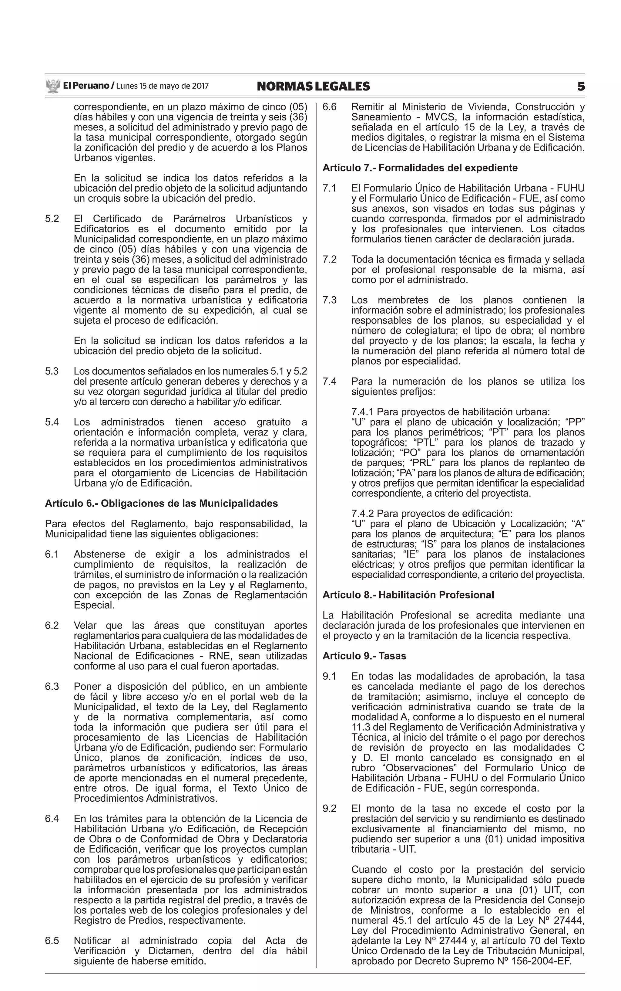 El Peruano / Lunes 15 de mayo de 2017 5NORMAS LEGALES
correspondiente, en un plazo máximo de cinco (05)
días hábiles y con una vigencia de treinta y seis (36)
meses, a solicitud del administrado y previo pago de
la tasa municipal correspondiente, otorgado según
la zoniﬁcación del predio y de acuerdo a los Planos
Urbanos vigentes.
En la solicitud se indica los datos referidos a la
ubicación del predio objeto de la solicitud adjuntando
un croquis sobre la ubicación del predio.
5.2 El Certiﬁcado de Parámetros Urbanísticos y
Ediﬁcatorios es el documento emitido por la
Municipalidad correspondiente, en un plazo máximo
de cinco (05) días hábiles y con una vigencia de
treinta y seis (36) meses, a solicitud del administrado
y previo pago de la tasa municipal correspondiente,
en el cual se especiﬁcan los parámetros y las
condiciones técnicas de diseño para el predio, de
acuerdo a la normativa urbanística y ediﬁcatoria
vigente al momento de su expedición, al cual se
sujeta el proceso de ediﬁcación.
En la solicitud se indican los datos referidos a la
ubicación del predio objeto de la solicitud.
5.3 Los documentos señalados en los numerales 5.1 y 5.2
del presente artículo generan deberes y derechos y a
su vez otorgan seguridad jurídica al titular del predio
y/o al tercero con derecho a habilitar y/o ediﬁcar.
5.4 Los administrados tienen acceso gratuito a
orientación e información completa, veraz y clara,
referida a la normativa urbanística y ediﬁcatoria que
se requiera para el cumplimiento de los requisitos
establecidos en los procedimientos administrativos
para el otorgamiento de Licencias de Habilitación
Urbana y/o de Ediﬁcación.
Artículo 6.- Obligaciones de las Municipalidades
Para efectos del Reglamento, bajo responsabilidad, la
Municipalidad tiene las siguientes obligaciones:
6.1 Abstenerse de exigir a los administrados el
cumplimiento de requisitos, la realización de
trámites, el suministro de información o la realización
de pagos, no previstos en la Ley y el Reglamento,
con excepción de las Zonas de Reglamentación
Especial.
6.2 Velar que las áreas que constituyan aportes
reglamentarios para cualquiera de las modalidades de
Habilitación Urbana, establecidas en el Reglamento
Nacional de Ediﬁcaciones - RNE, sean utilizadas
conforme al uso para el cual fueron aportadas.
6.3 Poner a disposición del público, en un ambiente
de fácil y libre acceso y/o en el portal web de la
Municipalidad, el texto de la Ley, del Reglamento
y de la normativa complementaria, así como
toda la información que pudiera ser útil para el
procesamiento de las Licencias de Habilitación
Urbana y/o de Ediﬁcación, pudiendo ser: Formulario
Único, planos de zoniﬁcación, índices de uso,
parámetros urbanísticos y ediﬁcatorios, las áreas
de aporte mencionadas en el numeral precedente,
entre otros. De igual forma, el Texto Único de
Procedimientos Administrativos.
6.4 En los trámites para la obtención de la Licencia de
Habilitación Urbana y/o Ediﬁcación, de Recepción
de Obra o de Conformidad de Obra y Declaratoria
de Ediﬁcación, veriﬁcar que los proyectos cumplan
con los parámetros urbanísticos y ediﬁcatorios;
comprobarquelosprofesionalesqueparticipanestán
habilitados en el ejercicio de su profesión y veriﬁcar
la información presentada por los administrados
respecto a la partida registral del predio, a través de
los portales web de los colegios profesionales y del
Registro de Predios, respectivamente.
6.5 Notiﬁcar al administrado copia del Acta de
Veriﬁcación y Dictamen, dentro del día hábil
siguiente de haberse emitido.
6.6 Remitir al Ministerio de Vivienda, Construcción y
Saneamiento - MVCS, la información estadística,
señalada en el artículo 15 de la Ley, a través de
medios digitales, o registrar la misma en el Sistema
de Licencias de Habilitación Urbana y de Ediﬁcación.
Artículo 7.- Formalidades del expediente
7.1 El Formulario Único de Habilitación Urbana - FUHU
y el Formulario Único de Ediﬁcación - FUE, así como
sus anexos, son visados en todas sus páginas y
cuando corresponda, ﬁrmados por el administrado
y los profesionales que intervienen. Los citados
formularios tienen carácter de declaración jurada.
7.2 Toda la documentación técnica es ﬁrmada y sellada
por el profesional responsable de la misma, así
como por el administrado.
7.3 Los membretes de los planos contienen la
información sobre el administrado; los profesionales
responsables de los planos, su especialidad y el
número de colegiatura; el tipo de obra; el nombre
del proyecto y de los planos; la escala, la fecha y
la numeración del plano referida al número total de
planos por especialidad.
7.4 Para la numeración de los planos se utiliza los
siguientes preﬁjos:
7.4.1 Para proyectos de habilitación urbana:
“U” para el plano de ubicación y localización; “PP”
para los planos perimétricos; “PT” para los planos
topográﬁcos; “PTL” para los planos de trazado y
lotización; “PO” para los planos de ornamentación
de parques; “PRL” para los planos de replanteo de
lotización; “PA” para los planos de altura de ediﬁcación;
y otros preﬁjos que permitan identiﬁcar la especialidad
correspondiente, a criterio del proyectista.
7.4.2 Para proyectos de ediﬁcación:
“U” para el plano de Ubicación y Localización; “A”
para los planos de arquitectura; “E” para los planos
de estructuras; “IS” para los planos de instalaciones
sanitarias; “IE” para los planos de instalaciones
eléctricas; y otros preﬁjos que permitan identiﬁcar la
especialidad correspondiente, a criterio del proyectista.
Artículo 8.- Habilitación Profesional
La Habilitación Profesional se acredita mediante una
declaración jurada de los profesionales que intervienen en
el proyecto y en la tramitación de la licencia respectiva.
Artículo 9.- Tasas
9.1 En todas las modalidades de aprobación, la tasa
es cancelada mediante el pago de los derechos
de tramitación; asimismo, incluye el concepto de
veriﬁcación administrativa cuando se trate de la
modalidad A, conforme a lo dispuesto en el numeral
11.3 del Reglamento de Veriﬁcación Administrativa y
Técnica, al inicio del trámite o el pago por derechos
de revisión de proyecto en las modalidades C
y D. El monto cancelado es consignado en el
rubro “Observaciones” del Formulario Único de
Habilitación Urbana - FUHU o del Formulario Único
de Ediﬁcación - FUE, según corresponda.
9.2 El monto de la tasa no excede el costo por la
prestación del servicio y su rendimiento es destinado
exclusivamente al ﬁnanciamiento del mismo, no
pudiendo ser superior a una (01) unidad impositiva
tributaria - UIT.
Cuando el costo por la prestación del servicio
supere dicho monto, la Municipalidad sólo puede
cobrar un monto superior a una (01) UIT, con
autorización expresa de la Presidencia del Consejo
de Ministros, conforme a lo establecido en el
numeral 45.1 del artículo 45 de la Ley Nº 27444,
Ley del Procedimiento Administrativo General, en
adelante la Ley Nº 27444 y, al artículo 70 del Texto
Único Ordenado de la Ley de Tributación Municipal,
aprobado por Decreto Supremo Nº 156-2004-EF.
 