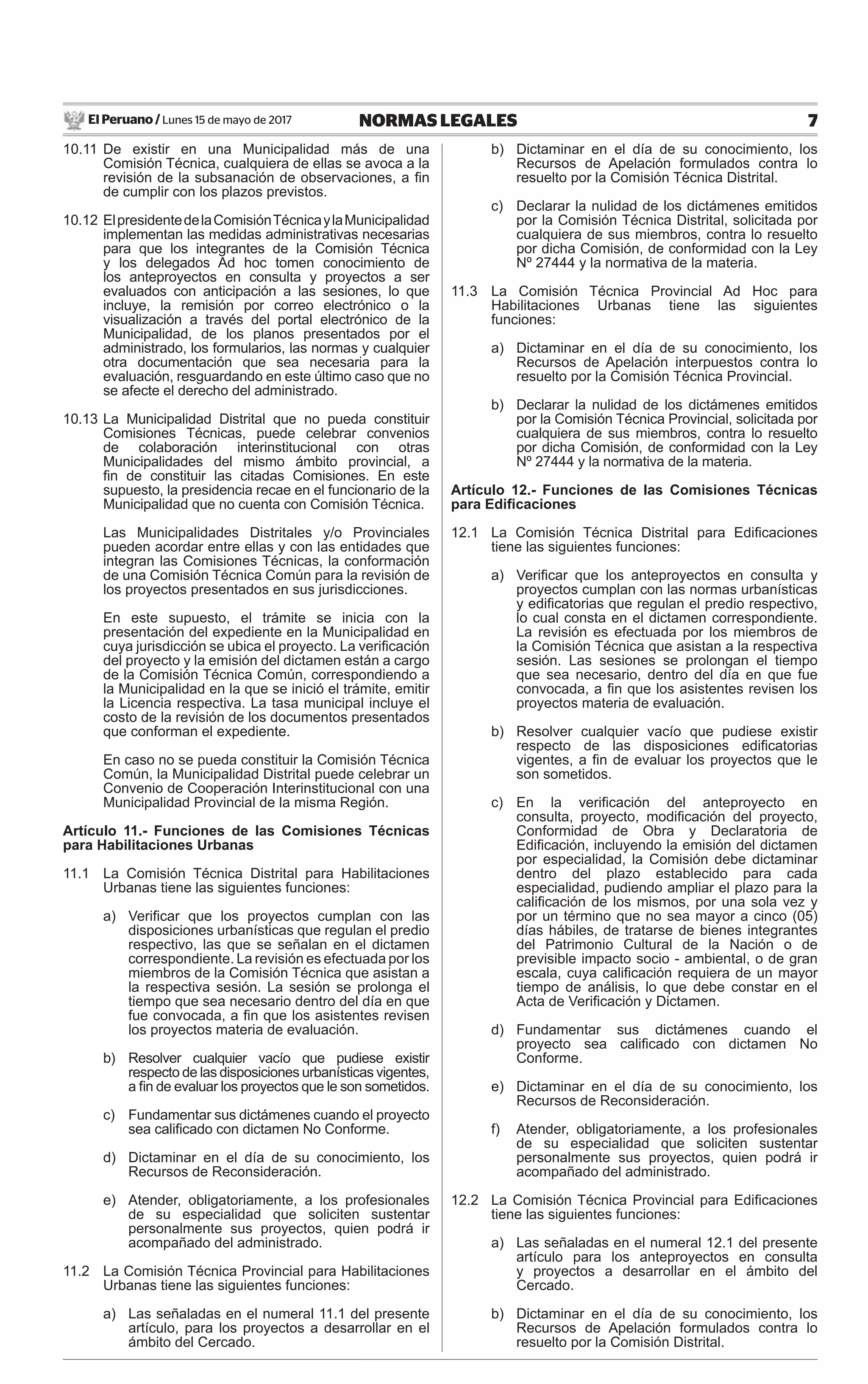 El Peruano / Lunes 15 de mayo de 2017 7NORMAS LEGALES
10.11 De existir en una Municipalidad más de una
Comisión Técnica, cualquiera de ellas se avoca a la
revisión de la subsanación de observaciones, a ﬁn
de cumplir con los plazos previstos.
10.12 ElpresidentedelaComisiónTécnicaylaMunicipalidad
implementan las medidas administrativas necesarias
para que los integrantes de la Comisión Técnica
y los delegados Ad hoc tomen conocimiento de
los anteproyectos en consulta y proyectos a ser
evaluados con anticipación a las sesiones, lo que
incluye, la remisión por correo electrónico o la
visualización a través del portal electrónico de la
Municipalidad, de los planos presentados por el
administrado, los formularios, las normas y cualquier
otra documentación que sea necesaria para la
evaluación, resguardando en este último caso que no
se afecte el derecho del administrado.
10.13 La Municipalidad Distrital que no pueda constituir
Comisiones Técnicas, puede celebrar convenios
de colaboración interinstitucional con otras
Municipalidades del mismo ámbito provincial, a
ﬁn de constituir las citadas Comisiones. En este
supuesto, la presidencia recae en el funcionario de la
Municipalidad que no cuenta con Comisión Técnica.
Las Municipalidades Distritales y/o Provinciales
pueden acordar entre ellas y con las entidades que
integran las Comisiones Técnicas, la conformación
de una Comisión Técnica Común para la revisión de
los proyectos presentados en sus jurisdicciones.
En este supuesto, el trámite se inicia con la
presentación del expediente en la Municipalidad en
cuya jurisdicción se ubica el proyecto. La veriﬁcación
del proyecto y la emisión del dictamen están a cargo
de la Comisión Técnica Común, correspondiendo a
la Municipalidad en la que se inició el trámite, emitir
la Licencia respectiva. La tasa municipal incluye el
costo de la revisión de los documentos presentados
que conforman el expediente.
En caso no se pueda constituir la Comisión Técnica
Común, la Municipalidad Distrital puede celebrar un
Convenio de Cooperación Interinstitucional con una
Municipalidad Provincial de la misma Región.
Artículo 11.- Funciones de las Comisiones Técnicas
para Habilitaciones Urbanas
11.1 La Comisión Técnica Distrital para Habilitaciones
Urbanas tiene las siguientes funciones:
a) Veriﬁcar que los proyectos cumplan con las
disposiciones urbanísticas que regulan el predio
respectivo, las que se señalan en el dictamen
correspondiente. La revisión es efectuada por los
miembros de la Comisión Técnica que asistan a
la respectiva sesión. La sesión se prolonga el
tiempo que sea necesario dentro del día en que
fue convocada, a ﬁn que los asistentes revisen
los proyectos materia de evaluación.
b) Resolver cualquier vacío que pudiese existir
respecto de las disposiciones urbanísticas vigentes,
a ﬁn de evaluar los proyectos que le son sometidos.
c) Fundamentar sus dictámenes cuando el proyecto
sea caliﬁcado con dictamen No Conforme.
d) Dictaminar en el día de su conocimiento, los
Recursos de Reconsideración.
e) Atender, obligatoriamente, a los profesionales
de su especialidad que soliciten sustentar
personalmente sus proyectos, quien podrá ir
acompañado del administrado.
11.2 La Comisión Técnica Provincial para Habilitaciones
Urbanas tiene las siguientes funciones:
a) Las señaladas en el numeral 11.1 del presente
artículo, para los proyectos a desarrollar en el
ámbito del Cercado.
b) Dictaminar en el día de su conocimiento, los
Recursos de Apelación formulados contra lo
resuelto por la Comisión Técnica Distrital.
c) Declarar la nulidad de los dictámenes emitidos
por la Comisión Técnica Distrital, solicitada por
cualquiera de sus miembros, contra lo resuelto
por dicha Comisión, de conformidad con la Ley
Nº 27444 y la normativa de la materia.
11.3 La Comisión Técnica Provincial Ad Hoc para
Habilitaciones Urbanas tiene las siguientes
funciones:
a) Dictaminar en el día de su conocimiento, los
Recursos de Apelación interpuestos contra lo
resuelto por la Comisión Técnica Provincial.
b) Declarar la nulidad de los dictámenes emitidos
por la Comisión Técnica Provincial, solicitada por
cualquiera de sus miembros, contra lo resuelto
por dicha Comisión, de conformidad con la Ley
Nº 27444 y la normativa de la materia.
Artículo 12.- Funciones de las Comisiones Técnicas
para Ediﬁcaciones
12.1 La Comisión Técnica Distrital para Ediﬁcaciones
tiene las siguientes funciones:
a) Veriﬁcar que los anteproyectos en consulta y
proyectos cumplan con las normas urbanísticas
y ediﬁcatorias que regulan el predio respectivo,
lo cual consta en el dictamen correspondiente.
La revisión es efectuada por los miembros de
la Comisión Técnica que asistan a la respectiva
sesión. Las sesiones se prolongan el tiempo
que sea necesario, dentro del día en que fue
convocada, a ﬁn que los asistentes revisen los
proyectos materia de evaluación.
b) Resolver cualquier vacío que pudiese existir
respecto de las disposiciones ediﬁcatorias
vigentes, a ﬁn de evaluar los proyectos que le
son sometidos.
c) En la veriﬁcación del anteproyecto en
consulta, proyecto, modiﬁcación del proyecto,
Conformidad de Obra y Declaratoria de
Ediﬁcación, incluyendo la emisión del dictamen
por especialidad, la Comisión debe dictaminar
dentro del plazo establecido para cada
especialidad, pudiendo ampliar el plazo para la
caliﬁcación de los mismos, por una sola vez y
por un término que no sea mayor a cinco (05)
días hábiles, de tratarse de bienes integrantes
del Patrimonio Cultural de la Nación o de
previsible impacto socio - ambiental, o de gran
escala, cuya caliﬁcación requiera de un mayor
tiempo de análisis, lo que debe constar en el
Acta de Veriﬁcación y Dictamen.
d) Fundamentar sus dictámenes cuando el
proyecto sea caliﬁcado con dictamen No
Conforme.
e) Dictaminar en el día de su conocimiento, los
Recursos de Reconsideración.
f) Atender, obligatoriamente, a los profesionales
de su especialidad que soliciten sustentar
personalmente sus proyectos, quien podrá ir
acompañado del administrado.
12.2 La Comisión Técnica Provincial para Ediﬁcaciones
tiene las siguientes funciones:
a) Las señaladas en el numeral 12.1 del presente
artículo para los anteproyectos en consulta
y proyectos a desarrollar en el ámbito del
Cercado.
b) Dictaminar en el día de su conocimiento, los
Recursos de Apelación formulados contra lo
resuelto por la Comisión Distrital.
 