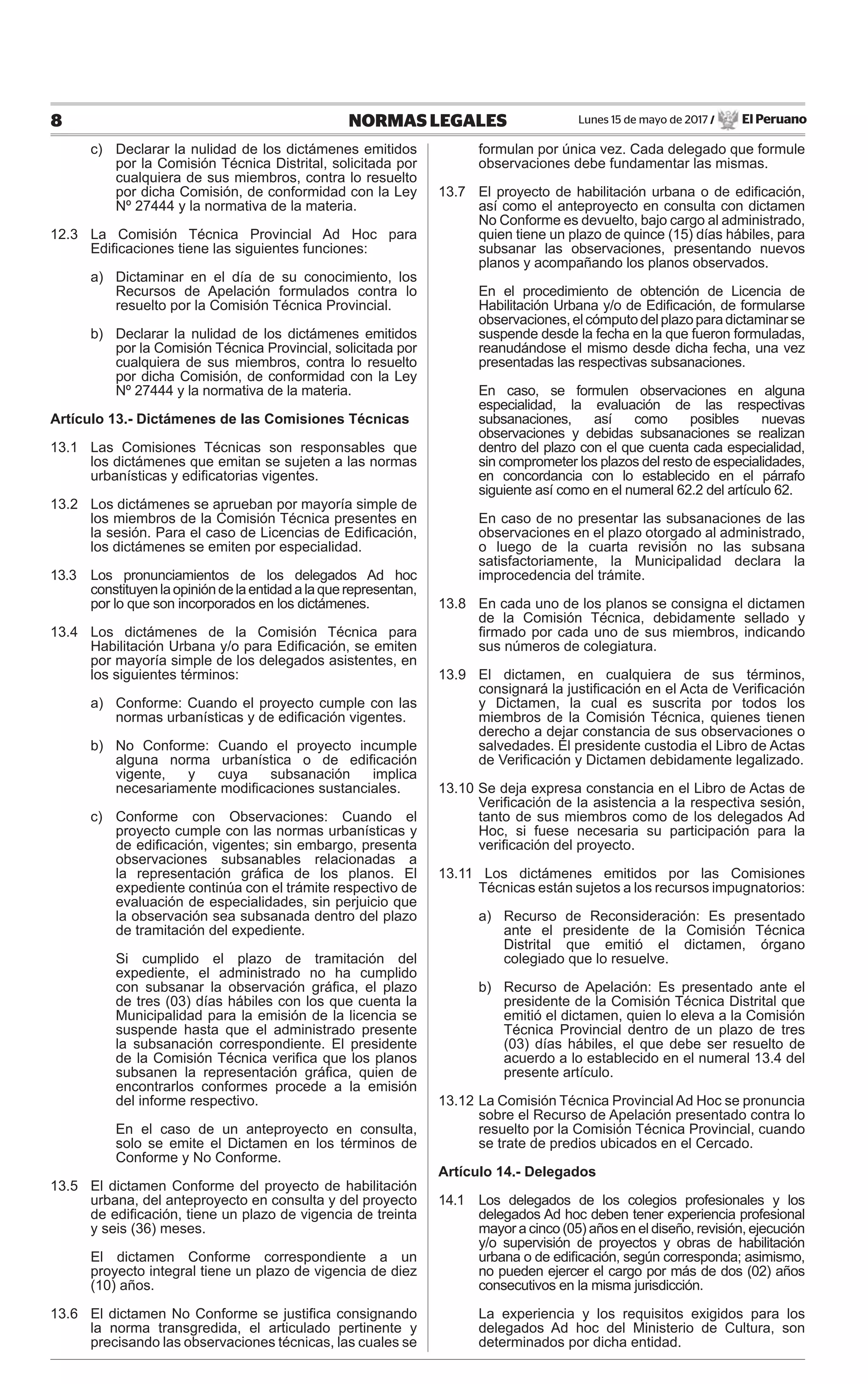 Lunes 15 de mayo de 2017 / El Peruano8 NORMAS LEGALES
c) Declarar la nulidad de los dictámenes emitidos
por la Comisión Técnica Distrital, solicitada por
cualquiera de sus miembros, contra lo resuelto
por dicha Comisión, de conformidad con la Ley
Nº 27444 y la normativa de la materia.
12.3 La Comisión Técnica Provincial Ad Hoc para
Ediﬁcaciones tiene las siguientes funciones:
a) Dictaminar en el día de su conocimiento, los
Recursos de Apelación formulados contra lo
resuelto por la Comisión Técnica Provincial.
b) Declarar la nulidad de los dictámenes emitidos
por la Comisión Técnica Provincial, solicitada por
cualquiera de sus miembros, contra lo resuelto
por dicha Comisión, de conformidad con la Ley
Nº 27444 y la normativa de la materia.
Artículo 13.- Dictámenes de las Comisiones Técnicas
13.1 Las Comisiones Técnicas son responsables que
los dictámenes que emitan se sujeten a las normas
urbanísticas y ediﬁcatorias vigentes.
13.2 Los dictámenes se aprueban por mayoría simple de
los miembros de la Comisión Técnica presentes en
la sesión. Para el caso de Licencias de Ediﬁcación,
los dictámenes se emiten por especialidad.
13.3 Los pronunciamientos de los delegados Ad hoc
constituyenlaopinióndelaentidadalaquerepresentan,
por lo que son incorporados en los dictámenes.
13.4 Los dictámenes de la Comisión Técnica para
Habilitación Urbana y/o para Ediﬁcación, se emiten
por mayoría simple de los delegados asistentes, en
los siguientes términos:
a) Conforme: Cuando el proyecto cumple con las
normas urbanísticas y de ediﬁcación vigentes.
b) No Conforme: Cuando el proyecto incumple
alguna norma urbanística o de ediﬁcación
vigente, y cuya subsanación implica
necesariamente modiﬁcaciones sustanciales.
c) Conforme con Observaciones: Cuando el
proyecto cumple con las normas urbanísticas y
de ediﬁcación, vigentes; sin embargo, presenta
observaciones subsanables relacionadas a
la representación gráﬁca de los planos. El
expediente continúa con el trámite respectivo de
evaluación de especialidades, sin perjuicio que
la observación sea subsanada dentro del plazo
de tramitación del expediente.
Si cumplido el plazo de tramitación del
expediente, el administrado no ha cumplido
con subsanar la observación gráﬁca, el plazo
de tres (03) días hábiles con los que cuenta la
Municipalidad para la emisión de la licencia se
suspende hasta que el administrado presente
la subsanación correspondiente. El presidente
de la Comisión Técnica veriﬁca que los planos
subsanen la representación gráﬁca, quien de
encontrarlos conformes procede a la emisión
del informe respectivo.
En el caso de un anteproyecto en consulta,
solo se emite el Dictamen en los términos de
Conforme y No Conforme.
13.5 El dictamen Conforme del proyecto de habilitación
urbana, del anteproyecto en consulta y del proyecto
de ediﬁcación, tiene un plazo de vigencia de treinta
y seis (36) meses.
El dictamen Conforme correspondiente a un
proyecto integral tiene un plazo de vigencia de diez
(10) años.
13.6 El dictamen No Conforme se justiﬁca consignando
la norma transgredida, el articulado pertinente y
precisando las observaciones técnicas, las cuales se
formulan por única vez. Cada delegado que formule
observaciones debe fundamentar las mismas.
13.7 El proyecto de habilitación urbana o de ediﬁcación,
así como el anteproyecto en consulta con dictamen
No Conforme es devuelto, bajo cargo al administrado,
quien tiene un plazo de quince (15) días hábiles, para
subsanar las observaciones, presentando nuevos
planos y acompañando los planos observados.
En el procedimiento de obtención de Licencia de
Habilitación Urbana y/o de Ediﬁcación, de formularse
observaciones,elcómputodelplazoparadictaminarse
suspende desde la fecha en la que fueron formuladas,
reanudándose el mismo desde dicha fecha, una vez
presentadas las respectivas subsanaciones.
En caso, se formulen observaciones en alguna
especialidad, la evaluación de las respectivas
subsanaciones, así como posibles nuevas
observaciones y debidas subsanaciones se realizan
dentro del plazo con el que cuenta cada especialidad,
sin comprometer los plazos del resto de especialidades,
en concordancia con lo establecido en el párrafo
siguiente así como en el numeral 62.2 del artículo 62.
En caso de no presentar las subsanaciones de las
observaciones en el plazo otorgado al administrado,
o luego de la cuarta revisión no las subsana
satisfactoriamente, la Municipalidad declara la
improcedencia del trámite.
13.8 En cada uno de los planos se consigna el dictamen
de la Comisión Técnica, debidamente sellado y
ﬁrmado por cada uno de sus miembros, indicando
sus números de colegiatura.
13.9 El dictamen, en cualquiera de sus términos,
consignará la justiﬁcación en el Acta de Veriﬁcación
y Dictamen, la cual es suscrita por todos los
miembros de la Comisión Técnica, quienes tienen
derecho a dejar constancia de sus observaciones o
salvedades. El presidente custodia el Libro de Actas
de Veriﬁcación y Dictamen debidamente legalizado.
13.10 Se deja expresa constancia en el Libro de Actas de
Veriﬁcación de la asistencia a la respectiva sesión,
tanto de sus miembros como de los delegados Ad
Hoc, si fuese necesaria su participación para la
veriﬁcación del proyecto.
13.11 Los dictámenes emitidos por las Comisiones
Técnicas están sujetos a los recursos impugnatorios:
a) Recurso de Reconsideración: Es presentado
ante el presidente de la Comisión Técnica
Distrital que emitió el dictamen, órgano
colegiado que lo resuelve.
b) Recurso de Apelación: Es presentado ante el
presidente de la Comisión Técnica Distrital que
emitió el dictamen, quien lo eleva a la Comisión
Técnica Provincial dentro de un plazo de tres
(03) días hábiles, el que debe ser resuelto de
acuerdo a lo establecido en el numeral 13.4 del
presente artículo.
13.12 La Comisión Técnica Provincial Ad Hoc se pronuncia
sobre el Recurso de Apelación presentado contra lo
resuelto por la Comisión Técnica Provincial, cuando
se trate de predios ubicados en el Cercado.
Artículo 14.- Delegados
14.1 Los delegados de los colegios profesionales y los
delegados Ad hoc deben tener experiencia profesional
mayor a cinco (05) años en el diseño, revisión, ejecución
y/o supervisión de proyectos y obras de habilitación
urbana o de ediﬁcación, según corresponda; asimismo,
no pueden ejercer el cargo por más de dos (02) años
consecutivos en la misma jurisdicción.
La experiencia y los requisitos exigidos para los
delegados Ad hoc del Ministerio de Cultura, son
determinados por dicha entidad.
 