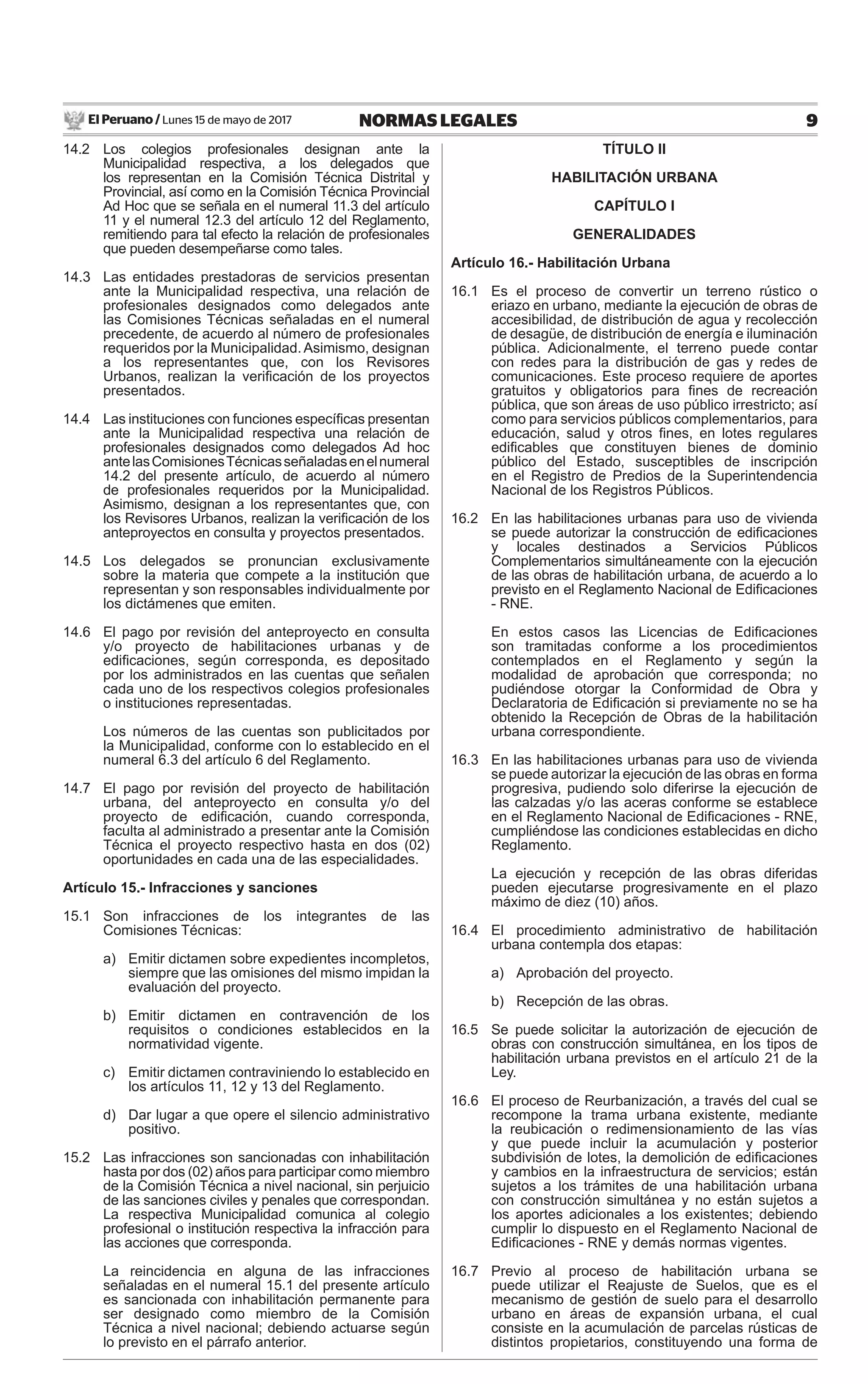 El Peruano / Lunes 15 de mayo de 2017 9NORMAS LEGALES
14.2 Los colegios profesionales designan ante la
Municipalidad respectiva, a los delegados que
los representan en la Comisión Técnica Distrital y
Provincial, así como en la Comisión Técnica Provincial
Ad Hoc que se señala en el numeral 11.3 del artículo
11 y el numeral 12.3 del artículo 12 del Reglamento,
remitiendo para tal efecto la relación de profesionales
que pueden desempeñarse como tales.
14.3 Las entidades prestadoras de servicios presentan
ante la Municipalidad respectiva, una relación de
profesionales designados como delegados ante
las Comisiones Técnicas señaladas en el numeral
precedente, de acuerdo al número de profesionales
requeridos por la Municipalidad. Asimismo, designan
a los representantes que, con los Revisores
Urbanos, realizan la veriﬁcación de los proyectos
presentados.
14.4 Las instituciones con funciones especíﬁcas presentan
ante la Municipalidad respectiva una relación de
profesionales designados como delegados Ad hoc
antelasComisionesTécnicasseñaladasenelnumeral
14.2 del presente artículo, de acuerdo al número
de profesionales requeridos por la Municipalidad.
Asimismo, designan a los representantes que, con
los Revisores Urbanos, realizan la veriﬁcación de los
anteproyectos en consulta y proyectos presentados.
14.5 Los delegados se pronuncian exclusivamente
sobre la materia que compete a la institución que
representan y son responsables individualmente por
los dictámenes que emiten.
14.6 El pago por revisión del anteproyecto en consulta
y/o proyecto de habilitaciones urbanas y de
ediﬁcaciones, según corresponda, es depositado
por los administrados en las cuentas que señalen
cada uno de los respectivos colegios profesionales
o instituciones representadas.
Los números de las cuentas son publicitados por
la Municipalidad, conforme con lo establecido en el
numeral 6.3 del artículo 6 del Reglamento.
14.7 El pago por revisión del proyecto de habilitación
urbana, del anteproyecto en consulta y/o del
proyecto de ediﬁcación, cuando corresponda,
faculta al administrado a presentar ante la Comisión
Técnica el proyecto respectivo hasta en dos (02)
oportunidades en cada una de las especialidades.
Artículo 15.- Infracciones y sanciones
15.1 Son infracciones de los integrantes de las
Comisiones Técnicas:
a) Emitir dictamen sobre expedientes incompletos,
siempre que las omisiones del mismo impidan la
evaluación del proyecto.
b) Emitir dictamen en contravención de los
requisitos o condiciones establecidos en la
normatividad vigente.
c) Emitir dictamen contraviniendo lo establecido en
los artículos 11, 12 y 13 del Reglamento.
d) Dar lugar a que opere el silencio administrativo
positivo.
15.2 Las infracciones son sancionadas con inhabilitación
hasta por dos (02) años para participar como miembro
de la Comisión Técnica a nivel nacional, sin perjuicio
de las sanciones civiles y penales que correspondan.
La respectiva Municipalidad comunica al colegio
profesional o institución respectiva la infracción para
las acciones que corresponda.
La reincidencia en alguna de las infracciones
señaladas en el numeral 15.1 del presente artículo
es sancionada con inhabilitación permanente para
ser designado como miembro de la Comisión
Técnica a nivel nacional; debiendo actuarse según
lo previsto en el párrafo anterior.
TÍTULO II
HABILITACIÓN URBANA
CAPÍTULO I
GENERALIDADES
Artículo 16.- Habilitación Urbana
16.1 Es el proceso de convertir un terreno rústico o
eriazo en urbano, mediante la ejecución de obras de
accesibilidad, de distribución de agua y recolección
de desagüe, de distribución de energía e iluminación
pública. Adicionalmente, el terreno puede contar
con redes para la distribución de gas y redes de
comunicaciones. Este proceso requiere de aportes
gratuitos y obligatorios para ﬁnes de recreación
pública, que son áreas de uso público irrestricto; así
como para servicios públicos complementarios, para
educación, salud y otros ﬁnes, en lotes regulares
ediﬁcables que constituyen bienes de dominio
público del Estado, susceptibles de inscripción
en el Registro de Predios de la Superintendencia
Nacional de los Registros Públicos.
16.2 En las habilitaciones urbanas para uso de vivienda
se puede autorizar la construcción de ediﬁcaciones
y locales destinados a Servicios Públicos
Complementarios simultáneamente con la ejecución
de las obras de habilitación urbana, de acuerdo a lo
previsto en el Reglamento Nacional de Ediﬁcaciones
- RNE.
En estos casos las Licencias de Ediﬁcaciones
son tramitadas conforme a los procedimientos
contemplados en el Reglamento y según la
modalidad de aprobación que corresponda; no
pudiéndose otorgar la Conformidad de Obra y
Declaratoria de Ediﬁcación si previamente no se ha
obtenido la Recepción de Obras de la habilitación
urbana correspondiente.
16.3 En las habilitaciones urbanas para uso de vivienda
se puede autorizar la ejecución de las obras en forma
progresiva, pudiendo solo diferirse la ejecución de
las calzadas y/o las aceras conforme se establece
en el Reglamento Nacional de Ediﬁcaciones - RNE,
cumpliéndose las condiciones establecidas en dicho
Reglamento.
La ejecución y recepción de las obras diferidas
pueden ejecutarse progresivamente en el plazo
máximo de diez (10) años.
16.4 El procedimiento administrativo de habilitación
urbana contempla dos etapas:
a) Aprobación del proyecto.
b) Recepción de las obras.
16.5 Se puede solicitar la autorización de ejecución de
obras con construcción simultánea, en los tipos de
habilitación urbana previstos en el artículo 21 de la
Ley.
16.6 El proceso de Reurbanización, a través del cual se
recompone la trama urbana existente, mediante
la reubicación o redimensionamiento de las vías
y que puede incluir la acumulación y posterior
subdivisión de lotes, la demolición de ediﬁcaciones
y cambios en la infraestructura de servicios; están
sujetos a los trámites de una habilitación urbana
con construcción simultánea y no están sujetos a
los aportes adicionales a los existentes; debiendo
cumplir lo dispuesto en el Reglamento Nacional de
Ediﬁcaciones - RNE y demás normas vigentes.
16.7 Previo al proceso de habilitación urbana se
puede utilizar el Reajuste de Suelos, que es el
mecanismo de gestión de suelo para el desarrollo
urbano en áreas de expansión urbana, el cual
consiste en la acumulación de parcelas rústicas de
distintos propietarios, constituyendo una forma de
 