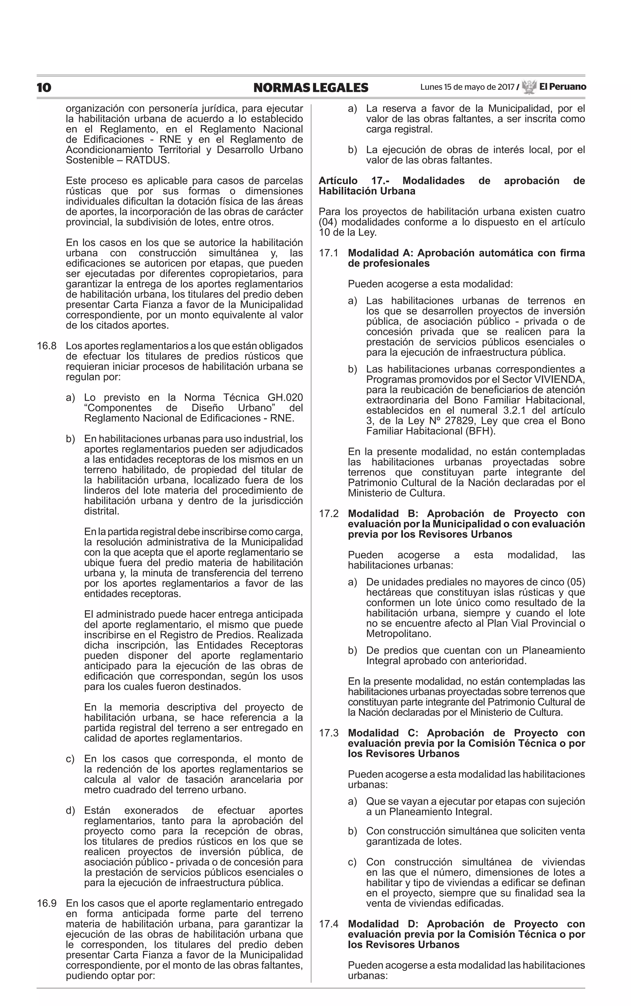 Lunes 15 de mayo de 2017 / El Peruano10 NORMAS LEGALES
organización con personería jurídica, para ejecutar
la habilitación urbana de acuerdo a lo establecido
en el Reglamento, en el Reglamento Nacional
de Ediﬁcaciones - RNE y en el Reglamento de
Acondicionamiento Territorial y Desarrollo Urbano
Sostenible – RATDUS.
Este proceso es aplicable para casos de parcelas
rústicas que por sus formas o dimensiones
individuales diﬁcultan la dotación física de las áreas
de aportes, la incorporación de las obras de carácter
provincial, la subdivisión de lotes, entre otros.
En los casos en los que se autorice la habilitación
urbana con construcción simultánea y, las
ediﬁcaciones se autoricen por etapas, que pueden
ser ejecutadas por diferentes copropietarios, para
garantizar la entrega de los aportes reglamentarios
de habilitación urbana, los titulares del predio deben
presentar Carta Fianza a favor de la Municipalidad
correspondiente, por un monto equivalente al valor
de los citados aportes.
16.8 Los aportes reglamentarios a los que están obligados
de efectuar los titulares de predios rústicos que
requieran iniciar procesos de habilitación urbana se
regulan por:
a) Lo previsto en la Norma Técnica GH.020
“Componentes de Diseño Urbano” del
Reglamento Nacional de Ediﬁcaciones - RNE.
b) En habilitaciones urbanas para uso industrial, los
aportes reglamentarios pueden ser adjudicados
a las entidades receptoras de los mismos en un
terreno habilitado, de propiedad del titular de
la habilitación urbana, localizado fuera de los
linderos del lote materia del procedimiento de
habilitación urbana y dentro de la jurisdicción
distrital.
Enlapartidaregistraldebeinscribirsecomocarga,
la resolución administrativa de la Municipalidad
con la que acepta que el aporte reglamentario se
ubique fuera del predio materia de habilitación
urbana y, la minuta de transferencia del terreno
por los aportes reglamentarios a favor de las
entidades receptoras.
El administrado puede hacer entrega anticipada
del aporte reglamentario, el mismo que puede
inscribirse en el Registro de Predios. Realizada
dicha inscripción, las Entidades Receptoras
pueden disponer del aporte reglamentario
anticipado para la ejecución de las obras de
ediﬁcación que correspondan, según los usos
para los cuales fueron destinados.
En la memoria descriptiva del proyecto de
habilitación urbana, se hace referencia a la
partida registral del terreno a ser entregado en
calidad de aportes reglamentarios.
c) En los casos que corresponda, el monto de
la redención de los aportes reglamentarios se
calcula al valor de tasación arancelaria por
metro cuadrado del terreno urbano.
d) Están exonerados de efectuar aportes
reglamentarios, tanto para la aprobación del
proyecto como para la recepción de obras,
los titulares de predios rústicos en los que se
realicen proyectos de inversión pública, de
asociación público - privada o de concesión para
la prestación de servicios públicos esenciales o
para la ejecución de infraestructura pública.
16.9 En los casos que el aporte reglamentario entregado
en forma anticipada forme parte del terreno
materia de habilitación urbana, para garantizar la
ejecución de las obras de habilitación urbana que
le corresponden, los titulares del predio deben
presentar Carta Fianza a favor de la Municipalidad
correspondiente, por el monto de las obras faltantes,
pudiendo optar por:
a) La reserva a favor de la Municipalidad, por el
valor de las obras faltantes, a ser inscrita como
carga registral.
b) La ejecución de obras de interés local, por el
valor de las obras faltantes.
Artículo 17.- Modalidades de aprobación de
Habilitación Urbana
Para los proyectos de habilitación urbana existen cuatro
(04) modalidades conforme a lo dispuesto en el artículo
10 de la Ley.
17.1 Modalidad A: Aprobación automática con ﬁrma
de profesionales
Pueden acogerse a esta modalidad:
a) Las habilitaciones urbanas de terrenos en
los que se desarrollen proyectos de inversión
pública, de asociación público - privada o de
concesión privada que se realicen para la
prestación de servicios públicos esenciales o
para la ejecución de infraestructura pública.
b) Las habilitaciones urbanas correspondientes a
Programas promovidos por el Sector VIVIENDA,
para la reubicación de beneﬁciarios de atención
extraordinaria del Bono Familiar Habitacional,
establecidos en el numeral 3.2.1 del artículo
3, de la Ley Nº 27829, Ley que crea el Bono
Familiar Habitacional (BFH).
En la presente modalidad, no están contempladas
las habilitaciones urbanas proyectadas sobre
terrenos que constituyan parte integrante del
Patrimonio Cultural de la Nación declaradas por el
Ministerio de Cultura.
17.2 Modalidad B: Aprobación de Proyecto con
evaluación por la Municipalidad o con evaluación
previa por los Revisores Urbanos
Pueden acogerse a esta modalidad, las
habilitaciones urbanas:
a) De unidades prediales no mayores de cinco (05)
hectáreas que constituyan islas rústicas y que
conformen un lote único como resultado de la
habilitación urbana, siempre y cuando el lote
no se encuentre afecto al Plan Vial Provincial o
Metropolitano.
b) De predios que cuentan con un Planeamiento
Integral aprobado con anterioridad.
En la presente modalidad, no están contempladas las
habilitaciones urbanas proyectadas sobre terrenos que
constituyan parte integrante del Patrimonio Cultural de
la Nación declaradas por el Ministerio de Cultura.
17.3 Modalidad C: Aprobación de Proyecto con
evaluación previa por la Comisión Técnica o por
los Revisores Urbanos
Pueden acogerse a esta modalidad las habilitaciones
urbanas:
a) Que se vayan a ejecutar por etapas con sujeción
a un Planeamiento Integral.
b) Con construcción simultánea que soliciten venta
garantizada de lotes.
c) Con construcción simultánea de viviendas
en las que el número, dimensiones de lotes a
habilitar y tipo de viviendas a ediﬁcar se deﬁnan
en el proyecto, siempre que su ﬁnalidad sea la
venta de viviendas ediﬁcadas.
17.4 Modalidad D: Aprobación de Proyecto con
evaluación previa por la Comisión Técnica o por
los Revisores Urbanos
Pueden acogerse a esta modalidad las habilitaciones
urbanas:
 