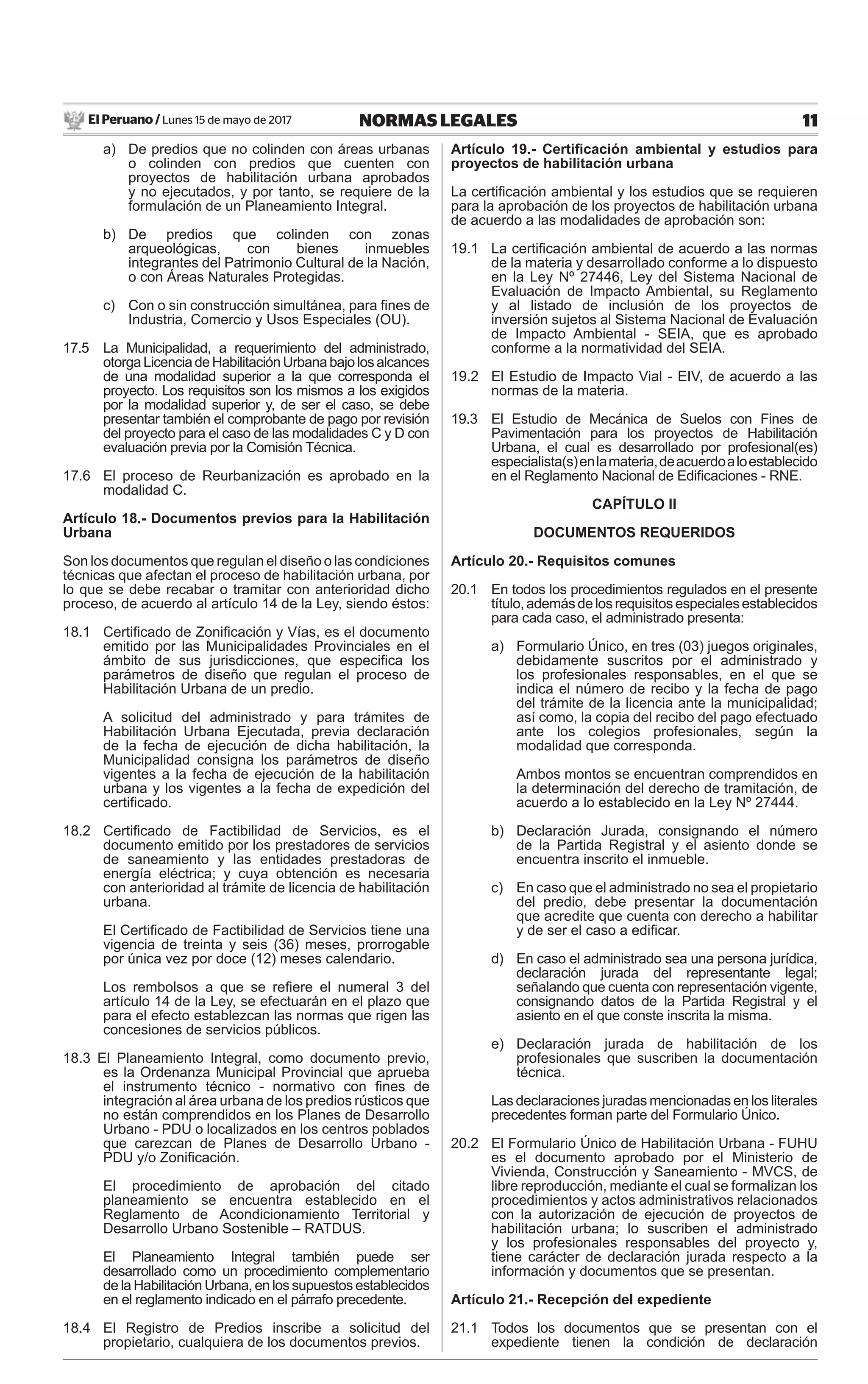 El Peruano / Lunes 15 de mayo de 2017 11NORMAS LEGALES
a) De predios que no colinden con áreas urbanas
o colinden con predios que cuenten con
proyectos de habilitación urbana aprobados
y no ejecutados, y por tanto, se requiere de la
formulación de un Planeamiento Integral.
b) De predios que colinden con zonas
arqueológicas, con bienes inmuebles
integrantes del Patrimonio Cultural de la Nación,
o con Áreas Naturales Protegidas.
c) Con o sin construcción simultánea, para ﬁnes de
Industria, Comercio y Usos Especiales (OU).
17.5 La Municipalidad, a requerimiento del administrado,
otorgaLicenciadeHabilitaciónUrbanabajolosalcances
de una modalidad superior a la que corresponda el
proyecto. Los requisitos son los mismos a los exigidos
por la modalidad superior y, de ser el caso, se debe
presentar también el comprobante de pago por revisión
del proyecto para el caso de las modalidades C y D con
evaluación previa por la Comisión Técnica.
17.6 El proceso de Reurbanización es aprobado en la
modalidad C.
Artículo 18.- Documentos previos para la Habilitación
Urbana
Son los documentos que regulan el diseño o las condiciones
técnicas que afectan el proceso de habilitación urbana, por
lo que se debe recabar o tramitar con anterioridad dicho
proceso, de acuerdo al artículo 14 de la Ley, siendo éstos:
18.1 Certiﬁcado de Zoniﬁcación y Vías, es el documento
emitido por las Municipalidades Provinciales en el
ámbito de sus jurisdicciones, que especiﬁca los
parámetros de diseño que regulan el proceso de
Habilitación Urbana de un predio.
A solicitud del administrado y para trámites de
Habilitación Urbana Ejecutada, previa declaración
de la fecha de ejecución de dicha habilitación, la
Municipalidad consigna los parámetros de diseño
vigentes a la fecha de ejecución de la habilitación
urbana y los vigentes a la fecha de expedición del
certiﬁcado.
18.2 Certiﬁcado de Factibilidad de Servicios, es el
documento emitido por los prestadores de servicios
de saneamiento y las entidades prestadoras de
energía eléctrica; y cuya obtención es necesaria
con anterioridad al trámite de licencia de habilitación
urbana.
El Certiﬁcado de Factibilidad de Servicios tiene una
vigencia de treinta y seis (36) meses, prorrogable
por única vez por doce (12) meses calendario.
Los rembolsos a que se reﬁere el numeral 3 del
artículo 14 de la Ley, se efectuarán en el plazo que
para el efecto establezcan las normas que rigen las
concesiones de servicios públicos.
18.3 El Planeamiento Integral, como documento previo,
es la Ordenanza Municipal Provincial que aprueba
el instrumento técnico - normativo con ﬁnes de
integración al área urbana de los predios rústicos que
no están comprendidos en los Planes de Desarrollo
Urbano - PDU o localizados en los centros poblados
que carezcan de Planes de Desarrollo Urbano -
PDU y/o Zoniﬁcación.
El procedimiento de aprobación del citado
planeamiento se encuentra establecido en el
Reglamento de Acondicionamiento Territorial y
Desarrollo Urbano Sostenible – RATDUS.
El Planeamiento Integral también puede ser
desarrollado como un procedimiento complementario
de la Habilitación Urbana, en los supuestos establecidos
en el reglamento indicado en el párrafo precedente.
18.4 El Registro de Predios inscribe a solicitud del
propietario, cualquiera de los documentos previos.
Artículo 19.- Certiﬁcación ambiental y estudios para
proyectos de habilitación urbana
La certiﬁcación ambiental y los estudios que se requieren
para la aprobación de los proyectos de habilitación urbana
de acuerdo a las modalidades de aprobación son:
19.1 La certiﬁcación ambiental de acuerdo a las normas
de la materia y desarrollado conforme a lo dispuesto
en la Ley Nº 27446, Ley del Sistema Nacional de
Evaluación de Impacto Ambiental, su Reglamento
y al listado de inclusión de los proyectos de
inversión sujetos al Sistema Nacional de Evaluación
de Impacto Ambiental - SEIA, que es aprobado
conforme a la normatividad del SEIA.
19.2 El Estudio de Impacto Vial - EIV, de acuerdo a las
normas de la materia.
19.3 El Estudio de Mecánica de Suelos con Fines de
Pavimentación para los proyectos de Habilitación
Urbana, el cual es desarrollado por profesional(es)
especialista(s)enlamateria,deacuerdoaloestablecido
en el Reglamento Nacional de Ediﬁcaciones - RNE.
CAPÍTULO II
DOCUMENTOS REQUERIDOS
Artículo 20.- Requisitos comunes
20.1 En todos los procedimientos regulados en el presente
título,ademásdelosrequisitosespecialesestablecidos
para cada caso, el administrado presenta:
a) Formulario Único, en tres (03) juegos originales,
debidamente suscritos por el administrado y
los profesionales responsables, en el que se
indica el número de recibo y la fecha de pago
del trámite de la licencia ante la municipalidad;
así como, la copia del recibo del pago efectuado
ante los colegios profesionales, según la
modalidad que corresponda.
Ambos montos se encuentran comprendidos en
la determinación del derecho de tramitación, de
acuerdo a lo establecido en la Ley Nº 27444.
b) Declaración Jurada, consignando el número
de la Partida Registral y el asiento donde se
encuentra inscrito el inmueble.
c) En caso que el administrado no sea el propietario
del predio, debe presentar la documentación
que acredite que cuenta con derecho a habilitar
y de ser el caso a ediﬁcar.
d) En caso el administrado sea una persona jurídica,
declaración jurada del representante legal;
señalando que cuenta con representación vigente,
consignando datos de la Partida Registral y el
asiento en el que conste inscrita la misma.
e) Declaración jurada de habilitación de los
profesionales que suscriben la documentación
técnica.
Las declaraciones juradas mencionadas en los literales
precedentes forman parte del Formulario Único.
20.2 El Formulario Único de Habilitación Urbana - FUHU
es el documento aprobado por el Ministerio de
Vivienda, Construcción y Saneamiento - MVCS, de
libre reproducción, mediante el cual se formalizan los
procedimientos y actos administrativos relacionados
con la autorización de ejecución de proyectos de
habilitación urbana; lo suscriben el administrado
y los profesionales responsables del proyecto y,
tiene carácter de declaración jurada respecto a la
información y documentos que se presentan.
Artículo 21.- Recepción del expediente
21.1 Todos los documentos que se presentan con el
expediente tienen la condición de declaración
 