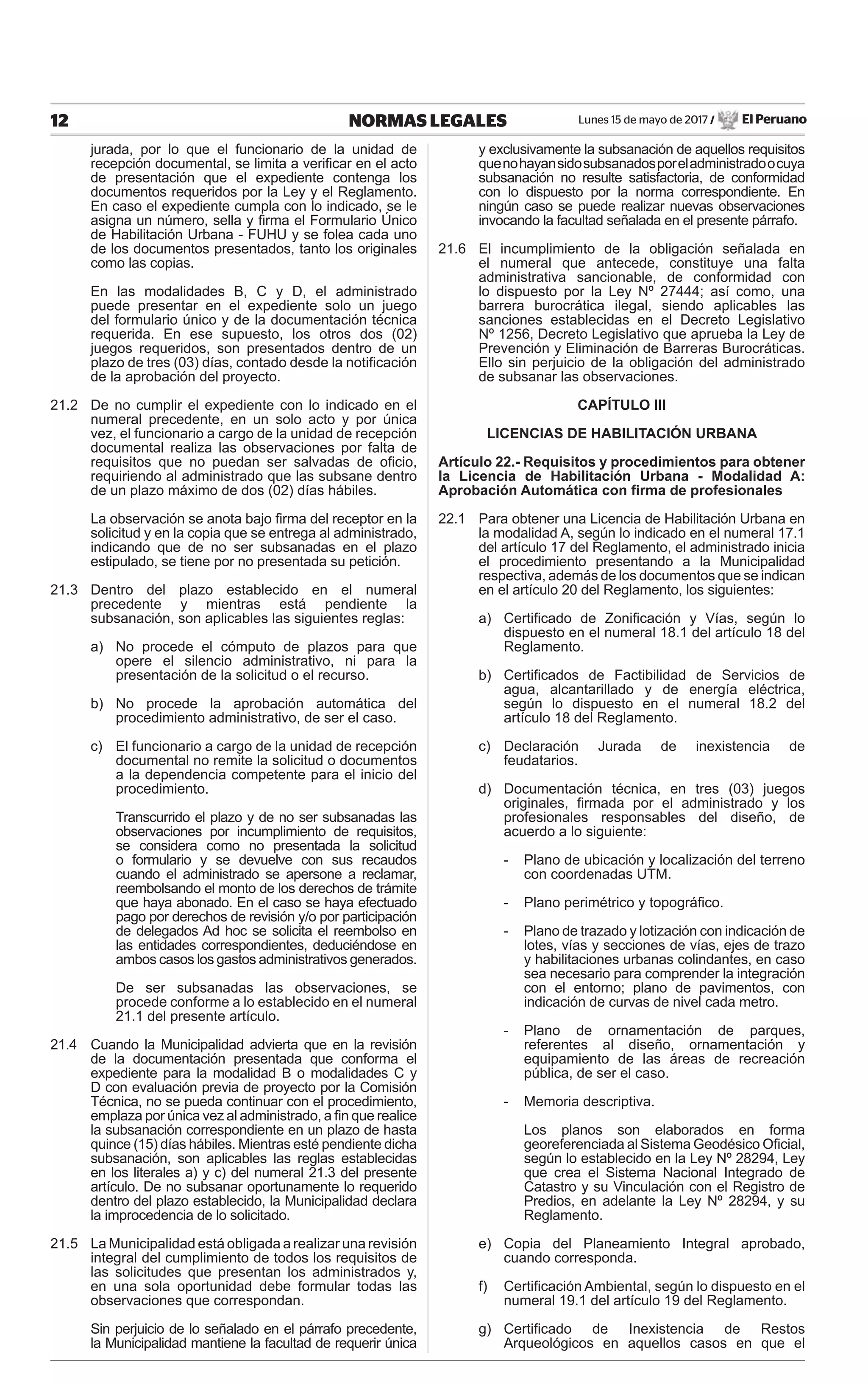 Lunes 15 de mayo de 2017 / El Peruano12 NORMAS LEGALES
jurada, por lo que el funcionario de la unidad de
recepción documental, se limita a veriﬁcar en el acto
de presentación que el expediente contenga los
documentos requeridos por la Ley y el Reglamento.
En caso el expediente cumpla con lo indicado, se le
asigna un número, sella y ﬁrma el Formulario Único
de Habilitación Urbana - FUHU y se folea cada uno
de los documentos presentados, tanto los originales
como las copias.
En las modalidades B, C y D, el administrado
puede presentar en el expediente solo un juego
del formulario único y de la documentación técnica
requerida. En ese supuesto, los otros dos (02)
juegos requeridos, son presentados dentro de un
plazo de tres (03) días, contado desde la notiﬁcación
de la aprobación del proyecto.
21.2 De no cumplir el expediente con lo indicado en el
numeral precedente, en un solo acto y por única
vez, el funcionario a cargo de la unidad de recepción
documental realiza las observaciones por falta de
requisitos que no puedan ser salvadas de oﬁcio,
requiriendo al administrado que las subsane dentro
de un plazo máximo de dos (02) días hábiles.
La observación se anota bajo ﬁrma del receptor en la
solicitud y en la copia que se entrega al administrado,
indicando que de no ser subsanadas en el plazo
estipulado, se tiene por no presentada su petición.
21.3 Dentro del plazo establecido en el numeral
precedente y mientras está pendiente la
subsanación, son aplicables las siguientes reglas:
a) No procede el cómputo de plazos para que
opere el silencio administrativo, ni para la
presentación de la solicitud o el recurso.
b) No procede la aprobación automática del
procedimiento administrativo, de ser el caso.
c) El funcionario a cargo de la unidad de recepción
documental no remite la solicitud o documentos
a la dependencia competente para el inicio del
procedimiento.
Transcurrido el plazo y de no ser subsanadas las
observaciones por incumplimiento de requisitos,
se considera como no presentada la solicitud
o formulario y se devuelve con sus recaudos
cuando el administrado se apersone a reclamar,
reembolsando el monto de los derechos de trámite
que haya abonado. En el caso se haya efectuado
pago por derechos de revisión y/o por participación
de delegados Ad hoc se solicita el reembolso en
las entidades correspondientes, deduciéndose en
ambos casos los gastos administrativos generados.
De ser subsanadas las observaciones, se
procede conforme a lo establecido en el numeral
21.1 del presente artículo.
21.4 Cuando la Municipalidad advierta que en la revisión
de la documentación presentada que conforma el
expediente para la modalidad B o modalidades C y
D con evaluación previa de proyecto por la Comisión
Técnica, no se pueda continuar con el procedimiento,
emplaza por única vez al administrado, a ﬁn que realice
la subsanación correspondiente en un plazo de hasta
quince (15) días hábiles. Mientras esté pendiente dicha
subsanación, son aplicables las reglas establecidas
en los literales a) y c) del numeral 21.3 del presente
artículo. De no subsanar oportunamente lo requerido
dentro del plazo establecido, la Municipalidad declara
la improcedencia de lo solicitado.
21.5 La Municipalidad está obligada a realizar una revisión
integral del cumplimiento de todos los requisitos de
las solicitudes que presentan los administrados y,
en una sola oportunidad debe formular todas las
observaciones que correspondan.
Sin perjuicio de lo señalado en el párrafo precedente,
la Municipalidad mantiene la facultad de requerir única
y exclusivamente la subsanación de aquellos requisitos
quenohayansidosubsanadosporeladministradoocuya
subsanación no resulte satisfactoria, de conformidad
con lo dispuesto por la norma correspondiente. En
ningún caso se puede realizar nuevas observaciones
invocando la facultad señalada en el presente párrafo.
21.6 El incumplimiento de la obligación señalada en
el numeral que antecede, constituye una falta
administrativa sancionable, de conformidad con
lo dispuesto por la Ley Nº 27444; así como, una
barrera burocrática ilegal, siendo aplicables las
sanciones establecidas en el Decreto Legislativo
Nº 1256, Decreto Legislativo que aprueba la Ley de
Prevención y Eliminación de Barreras Burocráticas.
Ello sin perjuicio de la obligación del administrado
de subsanar las observaciones.
CAPÍTULO III
LICENCIAS DE HABILITACIÓN URBANA
Artículo 22.- Requisitos y procedimientos para obtener
la Licencia de Habilitación Urbana - Modalidad A:
Aprobación Automática con ﬁrma de profesionales
22.1 Para obtener una Licencia de Habilitación Urbana en
la modalidad A, según lo indicado en el numeral 17.1
del artículo 17 del Reglamento, el administrado inicia
el procedimiento presentando a la Municipalidad
respectiva, además de los documentos que se indican
en el artículo 20 del Reglamento, los siguientes:
a) Certiﬁcado de Zoniﬁcación y Vías, según lo
dispuesto en el numeral 18.1 del artículo 18 del
Reglamento.
b) Certiﬁcados de Factibilidad de Servicios de
agua, alcantarillado y de energía eléctrica,
según lo dispuesto en el numeral 18.2 del
artículo 18 del Reglamento.
c) Declaración Jurada de inexistencia de
feudatarios.
d) Documentación técnica, en tres (03) juegos
originales, ﬁrmada por el administrado y los
profesionales responsables del diseño, de
acuerdo a lo siguiente:
- Plano de ubicación y localización del terreno
con coordenadas UTM.
- Plano perimétrico y topográﬁco.
- Plano de trazado y lotización con indicación de
lotes, vías y secciones de vías, ejes de trazo
y habilitaciones urbanas colindantes, en caso
sea necesario para comprender la integración
con el entorno; plano de pavimentos, con
indicación de curvas de nivel cada metro.
- Plano de ornamentación de parques,
referentes al diseño, ornamentación y
equipamiento de las áreas de recreación
pública, de ser el caso.
- Memoria descriptiva.
Los planos son elaborados en forma
georeferenciada al Sistema Geodésico Oﬁcial,
según lo establecido en la Ley Nº 28294, Ley
que crea el Sistema Nacional Integrado de
Catastro y su Vinculación con el Registro de
Predios, en adelante la Ley Nº 28294, y su
Reglamento.
e) Copia del Planeamiento Integral aprobado,
cuando corresponda.
f) Certiﬁcación Ambiental, según lo dispuesto en el
numeral 19.1 del artículo 19 del Reglamento.
g) Certiﬁcado de Inexistencia de Restos
Arqueológicos en aquellos casos en que el
 