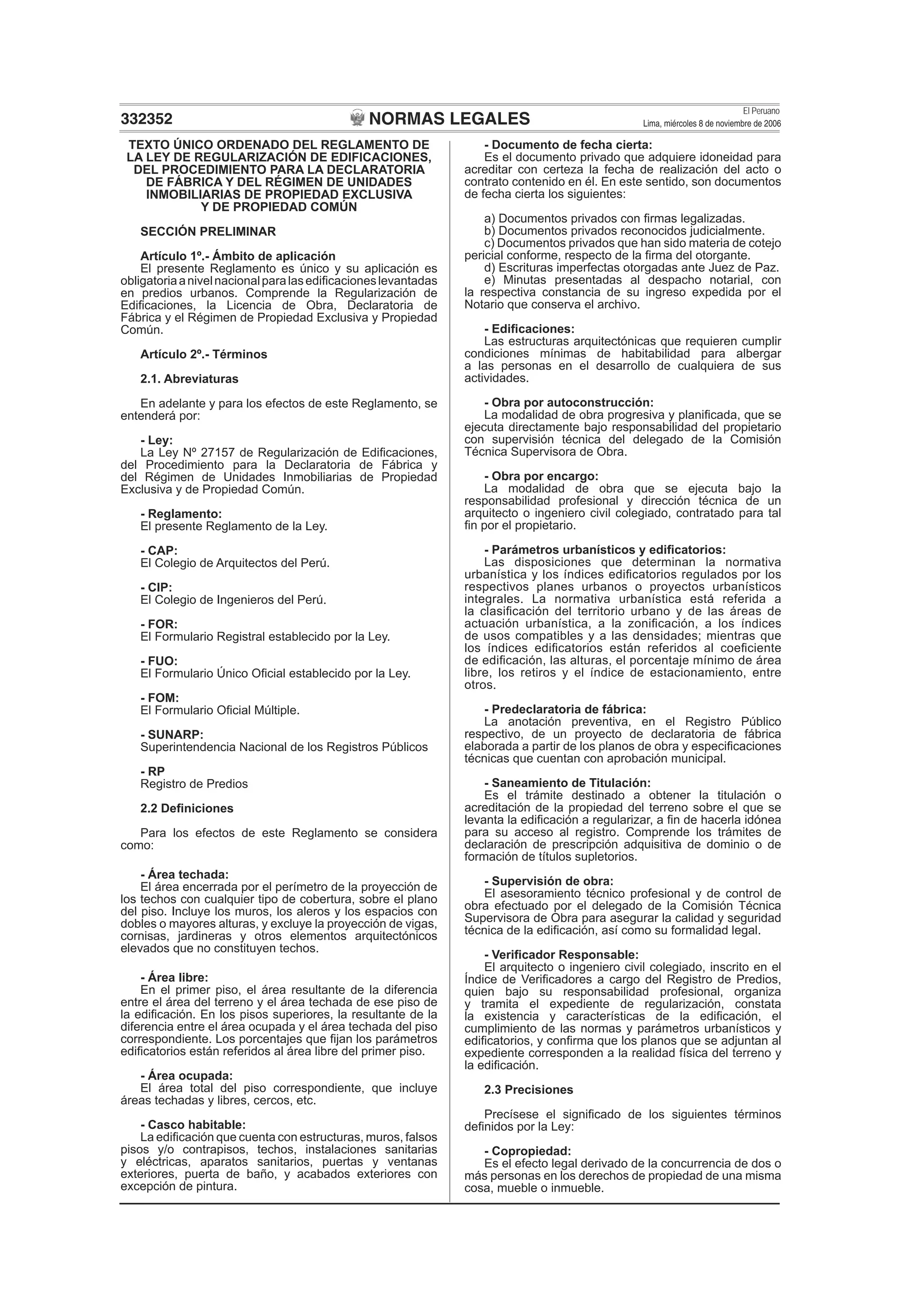 NORMAS LEGALES
El Peruano
Lima, miércoles 8 de noviembre de 2006332352
TEXTO ÚNICO ORDENADO DEL REGLAMENTO DE
LA LEY DE REGULARIZACIÓN DE EDIFICACIONES,
DEL PROCEDIMIENTO PARA LA DECLARATORIA
DE FÁBRICA Y DEL RÉGIMEN DE UNIDADES
INMOBILIARIAS DE PROPIEDAD EXCLUSIVA
Y DE PROPIEDAD COMÚN
SECCIÓN PRELIMINAR
Artículo 1º.- Ámbito de aplicación
El presente Reglamento es único y su aplicación es
obligatoriaanivelnacionalparalasediﬁcacioneslevantadas
en predios urbanos. Comprende la Regularización de
Ediﬁcaciones, la Licencia de Obra, Declaratoria de
Fábrica y el Régimen de Propiedad Exclusiva y Propiedad
Común.
Artículo 2º.- Términos
2.1. Abreviaturas
En adelante y para los efectos de este Reglamento, se
entenderá por:
- Ley:
La Ley Nº 27157 de Regularización de Ediﬁcaciones,
del Procedimiento para la Declaratoria de Fábrica y
del Régimen de Unidades Inmobiliarias de Propiedad
Exclusiva y de Propiedad Común.
- Reglamento:
El presente Reglamento de la Ley.
- CAP:
El Colegio de Arquitectos del Perú.
- CIP:
El Colegio de Ingenieros del Perú.
- FOR:
El Formulario Registral establecido por la Ley.
- FUO:
El Formulario Único Oﬁcial establecido por la Ley.
- FOM:
El Formulario Oﬁcial Múltiple.
- SUNARP:
Superintendencia Nacional de los Registros Públicos
- RP
Registro de Predios
2.2 Deﬁniciones
Para los efectos de este Reglamento se considera
como:
- Área techada:
El área encerrada por el perímetro de la proyección de
los techos con cualquier tipo de cobertura, sobre el plano
del piso. Incluye los muros, los aleros y los espacios con
dobles o mayores alturas, y excluye la proyección de vigas,
cornisas, jardineras y otros elementos arquitectónicos
elevados que no constituyen techos.
- Área libre:
En el primer piso, el área resultante de la diferencia
entre el área del terreno y el área techada de ese piso de
la ediﬁcación. En los pisos superiores, la resultante de la
diferencia entre el área ocupada y el área techada del piso
correspondiente. Los porcentajes que ﬁjan los parámetros
ediﬁcatorios están referidos al área libre del primer piso.
- Área ocupada:
El área total del piso correspondiente, que incluye
áreas techadas y libres, cercos, etc.
- Casco habitable:
La ediﬁcación que cuenta con estructuras, muros, falsos
pisos y/o contrapisos, techos, instalaciones sanitarias
y eléctricas, aparatos sanitarios, puertas y ventanas
exteriores, puerta de baño, y acabados exteriores con
excepción de pintura.
- Documento de fecha cierta:
Es el documento privado que adquiere idoneidad para
acreditar con certeza la fecha de realización del acto o
contrato contenido en él. En este sentido, son documentos
de fecha cierta los siguientes:
a) Documentos privados con ﬁrmas legalizadas.
b) Documentos privados reconocidos judicialmente.
c) Documentos privados que han sido materia de cotejo
pericial conforme, respecto de la ﬁrma del otorgante.
d) Escrituras imperfectas otorgadas ante Juez de Paz.
e) Minutas presentadas al despacho notarial, con
la respectiva constancia de su ingreso expedida por el
Notario que conserva el archivo.
- Ediﬁcaciones:
Las estructuras arquitectónicas que requieren cumplir
condiciones mínimas de habitabilidad para albergar
a las personas en el desarrollo de cualquiera de sus
actividades.
- Obra por autoconstrucción:
La modalidad de obra progresiva y planiﬁcada, que se
ejecuta directamente bajo responsabilidad del propietario
con supervisión técnica del delegado de la Comisión
Técnica Supervisora de Obra.
- Obra por encargo:
La modalidad de obra que se ejecuta bajo la
responsabilidad profesional y dirección técnica de un
arquitecto o ingeniero civil colegiado, contratado para tal
ﬁn por el propietario.
- Parámetros urbanísticos y ediﬁcatorios:
Las disposiciones que determinan la normativa
urbanística y los índices ediﬁcatorios regulados por los
respectivos planes urbanos o proyectos urbanísticos
integrales. La normativa urbanística está referida a
la clasiﬁcación del territorio urbano y de las áreas de
actuación urbanística, a la zoniﬁcación, a los índices
de usos compatibles y a las densidades; mientras que
los índices ediﬁcatorios están referidos al coeﬁciente
de ediﬁcación, las alturas, el porcentaje mínimo de área
libre, los retiros y el índice de estacionamiento, entre
otros.
- Predeclaratoria de fábrica:
La anotación preventiva, en el Registro Público
respectivo, de un proyecto de declaratoria de fábrica
elaborada a partir de los planos de obra y especiﬁcaciones
técnicas que cuentan con aprobación municipal.
- Saneamiento de Titulación:
Es el trámite destinado a obtener la titulación o
acreditación de la propiedad del terreno sobre el que se
levanta la ediﬁcación a regularizar, a ﬁn de hacerla idónea
para su acceso al registro. Comprende los trámites de
declaración de prescripción adquisitiva de dominio o de
formación de títulos supletorios.
- Supervisión de obra:
El asesoramiento técnico profesional y de control de
obra efectuado por el delegado de la Comisión Técnica
Supervisora de Obra para asegurar la calidad y seguridad
técnica de la ediﬁcación, así como su formalidad legal.
- Veriﬁcador Responsable:
El arquitecto o ingeniero civil colegiado, inscrito en el
Índice de Veriﬁcadores a cargo del Registro de Predios,
quien bajo su responsabilidad profesional, organiza
y tramita el expediente de regularización, constata
la existencia y características de la ediﬁcación, el
cumplimiento de las normas y parámetros urbanísticos y
ediﬁcatorios, y conﬁrma que los planos que se adjuntan al
expediente corresponden a la realidad física del terreno y
la ediﬁcación.
2.3 Precisiones
Precísese el signiﬁcado de los siguientes términos
deﬁnidos por la Ley:
- Copropiedad:
Es el efecto legal derivado de la concurrencia de dos o
más personas en los derechos de propiedad de una misma
cosa, mueble o inmueble.
 
