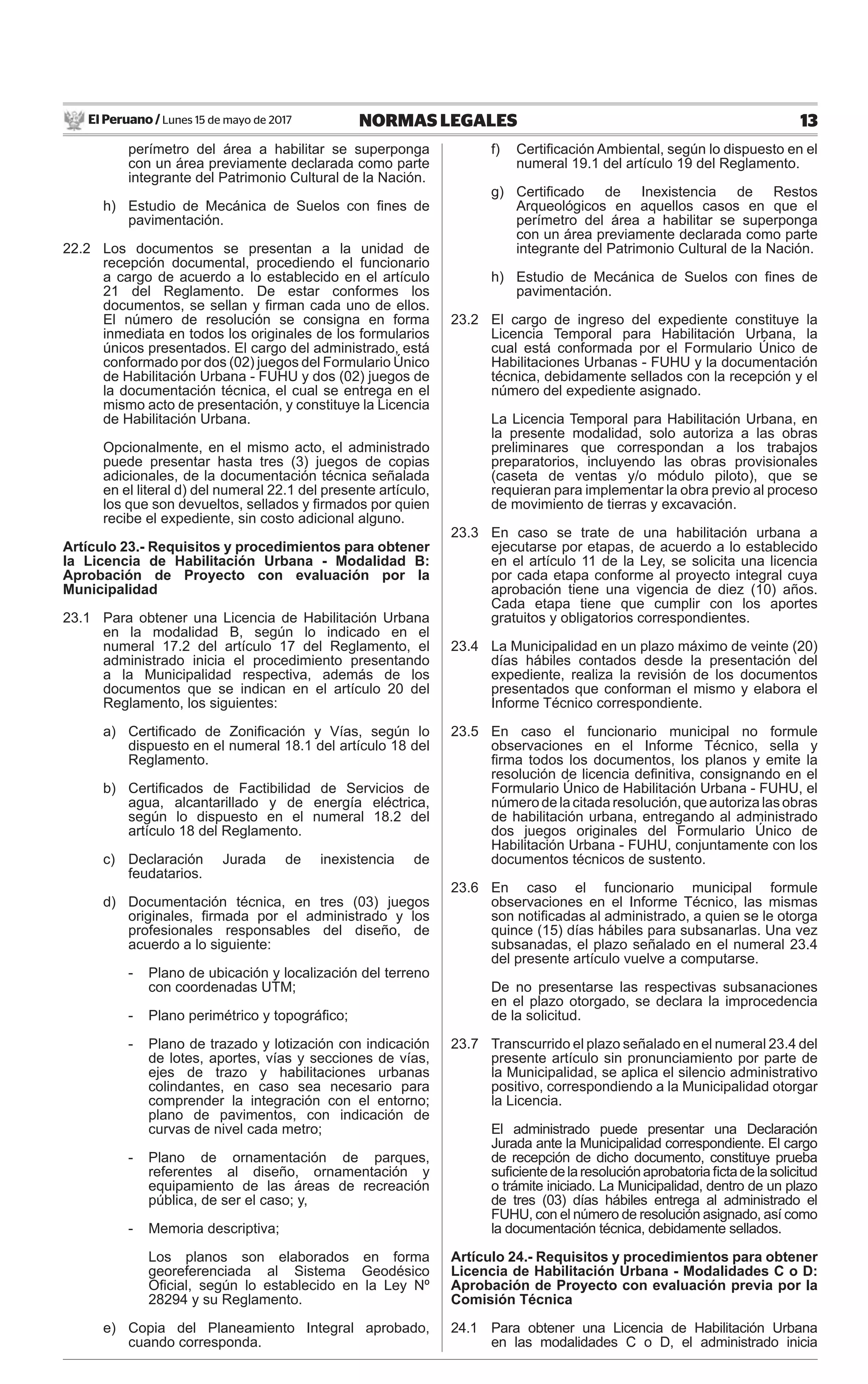 El Peruano / Lunes 15 de mayo de 2017 13NORMAS LEGALES
perímetro del área a habilitar se superponga
con un área previamente declarada como parte
integrante del Patrimonio Cultural de la Nación.
h) Estudio de Mecánica de Suelos con ﬁnes de
pavimentación.
22.2 Los documentos se presentan a la unidad de
recepción documental, procediendo el funcionario
a cargo de acuerdo a lo establecido en el artículo
21 del Reglamento. De estar conformes los
documentos, se sellan y ﬁrman cada uno de ellos.
El número de resolución se consigna en forma
inmediata en todos los originales de los formularios
únicos presentados. El cargo del administrado, está
conformado por dos (02) juegos del Formulario Único
de Habilitación Urbana - FUHU y dos (02) juegos de
la documentación técnica, el cual se entrega en el
mismo acto de presentación, y constituye la Licencia
de Habilitación Urbana.
Opcionalmente, en el mismo acto, el administrado
puede presentar hasta tres (3) juegos de copias
adicionales, de la documentación técnica señalada
en el literal d) del numeral 22.1 del presente artículo,
los que son devueltos, sellados y ﬁrmados por quien
recibe el expediente, sin costo adicional alguno.
Artículo 23.- Requisitos y procedimientos para obtener
la Licencia de Habilitación Urbana - Modalidad B:
Aprobación de Proyecto con evaluación por la
Municipalidad
23.1 Para obtener una Licencia de Habilitación Urbana
en la modalidad B, según lo indicado en el
numeral 17.2 del artículo 17 del Reglamento, el
administrado inicia el procedimiento presentando
a la Municipalidad respectiva, además de los
documentos que se indican en el artículo 20 del
Reglamento, los siguientes:
a) Certiﬁcado de Zoniﬁcación y Vías, según lo
dispuesto en el numeral 18.1 del artículo 18 del
Reglamento.
b) Certiﬁcados de Factibilidad de Servicios de
agua, alcantarillado y de energía eléctrica,
según lo dispuesto en el numeral 18.2 del
artículo 18 del Reglamento.
c) Declaración Jurada de inexistencia de
feudatarios.
d) Documentación técnica, en tres (03) juegos
originales, ﬁrmada por el administrado y los
profesionales responsables del diseño, de
acuerdo a lo siguiente:
- Plano de ubicación y localización del terreno
con coordenadas UTM;
- Plano perimétrico y topográﬁco;
- Plano de trazado y lotización con indicación
de lotes, aportes, vías y secciones de vías,
ejes de trazo y habilitaciones urbanas
colindantes, en caso sea necesario para
comprender la integración con el entorno;
plano de pavimentos, con indicación de
curvas de nivel cada metro;
- Plano de ornamentación de parques,
referentes al diseño, ornamentación y
equipamiento de las áreas de recreación
pública, de ser el caso; y,
- Memoria descriptiva;
Los planos son elaborados en forma
georeferenciada al Sistema Geodésico
Oﬁcial, según lo establecido en la Ley Nº
28294 y su Reglamento.
e) Copia del Planeamiento Integral aprobado,
cuando corresponda.
f) Certiﬁcación Ambiental, según lo dispuesto en el
numeral 19.1 del artículo 19 del Reglamento.
g) Certiﬁcado de Inexistencia de Restos
Arqueológicos en aquellos casos en que el
perímetro del área a habilitar se superponga
con un área previamente declarada como parte
integrante del Patrimonio Cultural de la Nación.
h) Estudio de Mecánica de Suelos con ﬁnes de
pavimentación.
23.2 El cargo de ingreso del expediente constituye la
Licencia Temporal para Habilitación Urbana, la
cual está conformada por el Formulario Único de
Habilitaciones Urbanas - FUHU y la documentación
técnica, debidamente sellados con la recepción y el
número del expediente asignado.
La Licencia Temporal para Habilitación Urbana, en
la presente modalidad, solo autoriza a las obras
preliminares que correspondan a los trabajos
preparatorios, incluyendo las obras provisionales
(caseta de ventas y/o módulo piloto), que se
requieran para implementar la obra previo al proceso
de movimiento de tierras y excavación.
23.3 En caso se trate de una habilitación urbana a
ejecutarse por etapas, de acuerdo a lo establecido
en el artículo 11 de la Ley, se solicita una licencia
por cada etapa conforme al proyecto integral cuya
aprobación tiene una vigencia de diez (10) años.
Cada etapa tiene que cumplir con los aportes
gratuitos y obligatorios correspondientes.
23.4 La Municipalidad en un plazo máximo de veinte (20)
días hábiles contados desde la presentación del
expediente, realiza la revisión de los documentos
presentados que conforman el mismo y elabora el
Informe Técnico correspondiente.
23.5 En caso el funcionario municipal no formule
observaciones en el Informe Técnico, sella y
ﬁrma todos los documentos, los planos y emite la
resolución de licencia deﬁnitiva, consignando en el
Formulario Único de Habilitación Urbana - FUHU, el
número de la citada resolución, que autoriza las obras
de habilitación urbana, entregando al administrado
dos juegos originales del Formulario Único de
Habilitación Urbana - FUHU, conjuntamente con los
documentos técnicos de sustento.
23.6 En caso el funcionario municipal formule
observaciones en el Informe Técnico, las mismas
son notiﬁcadas al administrado, a quien se le otorga
quince (15) días hábiles para subsanarlas. Una vez
subsanadas, el plazo señalado en el numeral 23.4
del presente artículo vuelve a computarse.
De no presentarse las respectivas subsanaciones
en el plazo otorgado, se declara la improcedencia
de la solicitud.
23.7 Transcurrido el plazo señalado en el numeral 23.4 del
presente artículo sin pronunciamiento por parte de
la Municipalidad, se aplica el silencio administrativo
positivo, correspondiendo a la Municipalidad otorgar
la Licencia.
El administrado puede presentar una Declaración
Jurada ante la Municipalidad correspondiente. El cargo
de recepción de dicho documento, constituye prueba
suﬁcientedelaresoluciónaprobatoriaﬁctadelasolicitud
o trámite iniciado. La Municipalidad, dentro de un plazo
de tres (03) días hábiles entrega al administrado el
FUHU, con el número de resolución asignado, así como
la documentación técnica, debidamente sellados.
Artículo 24.- Requisitos y procedimientos para obtener
Licencia de Habilitación Urbana - Modalidades C o D:
Aprobación de Proyecto con evaluación previa por la
Comisión Técnica
24.1 Para obtener una Licencia de Habilitación Urbana
en las modalidades C o D, el administrado inicia
 