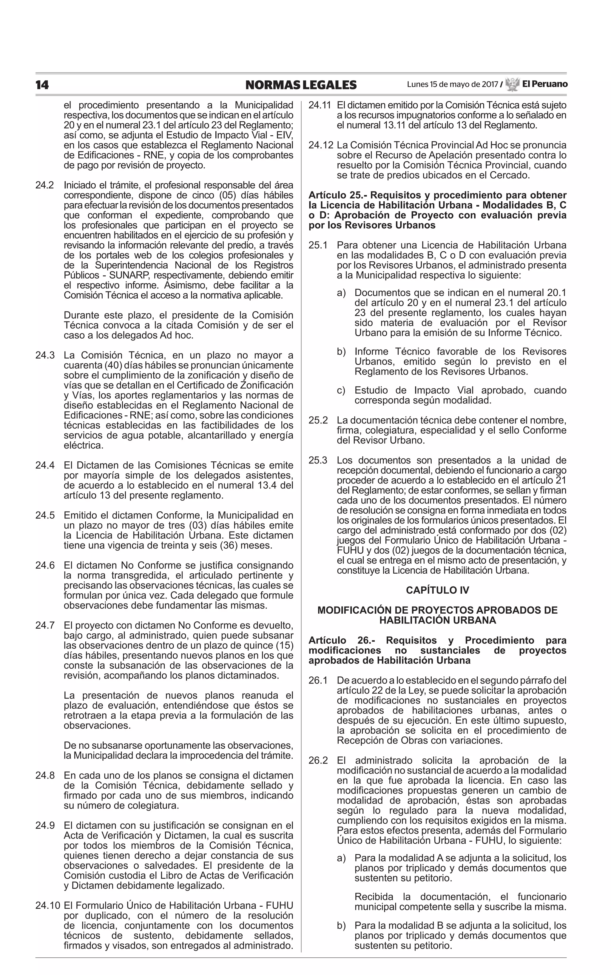 Lunes 15 de mayo de 2017 / El Peruano14 NORMAS LEGALES
el procedimiento presentando a la Municipalidad
respectiva,losdocumentosqueseindicanenelartículo
20 y en el numeral 23.1 del artículo 23 del Reglamento;
así como, se adjunta el Estudio de Impacto Vial - EIV,
en los casos que establezca el Reglamento Nacional
de Ediﬁcaciones - RNE, y copia de los comprobantes
de pago por revisión de proyecto.
24.2 Iniciado el trámite, el profesional responsable del área
correspondiente, dispone de cinco (05) días hábiles
paraefectuarlarevisióndelosdocumentospresentados
que conforman el expediente, comprobando que
los profesionales que participan en el proyecto se
encuentren habilitados en el ejercicio de su profesión y
revisando la información relevante del predio, a través
de los portales web de los colegios profesionales y
de la Superintendencia Nacional de los Registros
Públicos - SUNARP, respectivamente, debiendo emitir
el respectivo informe. Asimismo, debe facilitar a la
Comisión Técnica el acceso a la normativa aplicable.
Durante este plazo, el presidente de la Comisión
Técnica convoca a la citada Comisión y de ser el
caso a los delegados Ad hoc.
24.3 La Comisión Técnica, en un plazo no mayor a
cuarenta (40) días hábiles se pronuncian únicamente
sobre el cumplimiento de la zoniﬁcación y diseño de
vías que se detallan en el Certiﬁcado de Zoniﬁcación
y Vías, los aportes reglamentarios y las normas de
diseño establecidas en el Reglamento Nacional de
Ediﬁcaciones - RNE; así como, sobre las condiciones
técnicas establecidas en las factibilidades de los
servicios de agua potable, alcantarillado y energía
eléctrica.
24.4 El Dictamen de las Comisiones Técnicas se emite
por mayoría simple de los delegados asistentes,
de acuerdo a lo establecido en el numeral 13.4 del
artículo 13 del presente reglamento.
24.5 Emitido el dictamen Conforme, la Municipalidad en
un plazo no mayor de tres (03) días hábiles emite
la Licencia de Habilitación Urbana. Este dictamen
tiene una vigencia de treinta y seis (36) meses.
24.6 El dictamen No Conforme se justiﬁca consignando
la norma transgredida, el articulado pertinente y
precisando las observaciones técnicas, las cuales se
formulan por única vez. Cada delegado que formule
observaciones debe fundamentar las mismas.
24.7 El proyecto con dictamen No Conforme es devuelto,
bajo cargo, al administrado, quien puede subsanar
las observaciones dentro de un plazo de quince (15)
días hábiles, presentando nuevos planos en los que
conste la subsanación de las observaciones de la
revisión, acompañando los planos dictaminados.
La presentación de nuevos planos reanuda el
plazo de evaluación, entendiéndose que éstos se
retrotraen a la etapa previa a la formulación de las
observaciones.
De no subsanarse oportunamente las observaciones,
la Municipalidad declara la improcedencia del trámite.
24.8 En cada uno de los planos se consigna el dictamen
de la Comisión Técnica, debidamente sellado y
ﬁrmado por cada uno de sus miembros, indicando
su número de colegiatura.
24.9 El dictamen con su justiﬁcación se consignan en el
Acta de Veriﬁcación y Dictamen, la cual es suscrita
por todos los miembros de la Comisión Técnica,
quienes tienen derecho a dejar constancia de sus
observaciones o salvedades. El presidente de la
Comisión custodia el Libro de Actas de Veriﬁcación
y Dictamen debidamente legalizado.
24.10 El Formulario Único de Habilitación Urbana - FUHU
por duplicado, con el número de la resolución
de licencia, conjuntamente con los documentos
técnicos de sustento, debidamente sellados,
ﬁrmados y visados, son entregados al administrado.
24.11 El dictamen emitido por la Comisión Técnica está sujeto
a los recursos impugnatorios conforme a lo señalado en
el numeral 13.11 del artículo 13 del Reglamento.
24.12 La Comisión Técnica Provincial Ad Hoc se pronuncia
sobre el Recurso de Apelación presentado contra lo
resuelto por la Comisión Técnica Provincial, cuando
se trate de predios ubicados en el Cercado.
Artículo 25.- Requisitos y procedimiento para obtener
la Licencia de Habilitación Urbana - Modalidades B, C
o D: Aprobación de Proyecto con evaluación previa
por los Revisores Urbanos
25.1 Para obtener una Licencia de Habilitación Urbana
en las modalidades B, C o D con evaluación previa
por los Revisores Urbanos, el administrado presenta
a la Municipalidad respectiva lo siguiente:
a) Documentos que se indican en el numeral 20.1
del artículo 20 y en el numeral 23.1 del artículo
23 del presente reglamento, los cuales hayan
sido materia de evaluación por el Revisor
Urbano para la emisión de su Informe Técnico.
b) Informe Técnico favorable de los Revisores
Urbanos, emitido según lo previsto en el
Reglamento de los Revisores Urbanos.
c) Estudio de Impacto Vial aprobado, cuando
corresponda según modalidad.
25.2 La documentación técnica debe contener el nombre,
ﬁrma, colegiatura, especialidad y el sello Conforme
del Revisor Urbano.
25.3 Los documentos son presentados a la unidad de
recepción documental, debiendo el funcionario a cargo
proceder de acuerdo a lo establecido en el artículo 21
del Reglamento; de estar conformes, se sellan y ﬁrman
cada uno de los documentos presentados. El número
de resolución se consigna en forma inmediata en todos
los originales de los formularios únicos presentados. El
cargo del administrado está conformado por dos (02)
juegos del Formulario Único de Habilitación Urbana -
FUHU y dos (02) juegos de la documentación técnica,
el cual se entrega en el mismo acto de presentación, y
constituye la Licencia de Habilitación Urbana.
CAPÍTULO IV
MODIFICACIÓN DE PROYECTOS APROBADOS DE
HABILITACIÓN URBANA
Artículo 26.- Requisitos y Procedimiento para
modiﬁcaciones no sustanciales de proyectos
aprobados de Habilitación Urbana
26.1 De acuerdo a lo establecido en el segundo párrafo del
artículo 22 de la Ley, se puede solicitar la aprobación
de modiﬁcaciones no sustanciales en proyectos
aprobados de habilitaciones urbanas, antes o
después de su ejecución. En este último supuesto,
la aprobación se solicita en el procedimiento de
Recepción de Obras con variaciones.
26.2 El administrado solicita la aprobación de la
modiﬁcación no sustancial de acuerdo a la modalidad
en la que fue aprobada la licencia. En caso las
modiﬁcaciones propuestas generen un cambio de
modalidad de aprobación, éstas son aprobadas
según lo regulado para la nueva modalidad,
cumpliendo con los requisitos exigidos en la misma.
Para estos efectos presenta, además del Formulario
Único de Habilitación Urbana - FUHU, lo siguiente:
a) Para la modalidad A se adjunta a la solicitud, los
planos por triplicado y demás documentos que
sustenten su petitorio.
Recibida la documentación, el funcionario
municipal competente sella y suscribe la misma.
b) Para la modalidad B se adjunta a la solicitud, los
planos por triplicado y demás documentos que
sustenten su petitorio.
 