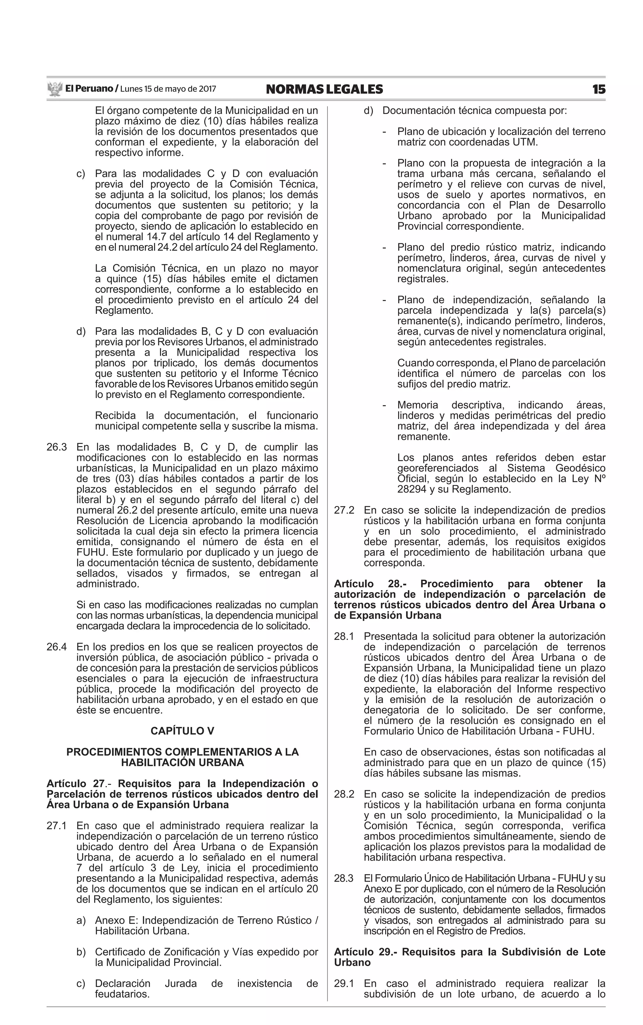 El Peruano / Lunes 15 de mayo de 2017 15NORMAS LEGALES
El órgano competente de la Municipalidad en un
plazo máximo de diez (10) días hábiles realiza
la revisión de los documentos presentados que
conforman el expediente, y la elaboración del
respectivo informe.
c) Para las modalidades C y D con evaluación
previa del proyecto de la Comisión Técnica,
se adjunta a la solicitud, los planos; los demás
documentos que sustenten su petitorio; y la
copia del comprobante de pago por revisión de
proyecto, siendo de aplicación lo establecido en
el numeral 14.7 del artículo 14 del Reglamento y
en el numeral 24.2 del artículo 24 del Reglamento.
La Comisión Técnica, en un plazo no mayor
a quince (15) días hábiles emite el dictamen
correspondiente, conforme a lo establecido en
el procedimiento previsto en el artículo 24 del
Reglamento.
d) Para las modalidades B, C y D con evaluación
previa por los Revisores Urbanos, el administrado
presenta a la Municipalidad respectiva los
planos por triplicado, los demás documentos
que sustenten su petitorio y el Informe Técnico
favorabledelosRevisoresUrbanosemitidosegún
lo previsto en el Reglamento correspondiente.
Recibida la documentación, el funcionario
municipal competente sella y suscribe la misma.
26.3 En las modalidades B, C y D, de cumplir las
modiﬁcaciones con lo establecido en las normas
urbanísticas, la Municipalidad en un plazo máximo
de tres (03) días hábiles contados a partir de los
plazos establecidos en el segundo párrafo del
literal b) y en el segundo párrafo del literal c) del
numeral 26.2 del presente artículo, emite una nueva
Resolución de Licencia aprobando la modiﬁcación
solicitada la cual deja sin efecto la primera licencia
emitida, consignando el número de ésta en el
FUHU. Este formulario por duplicado y un juego de
la documentación técnica de sustento, debidamente
sellados, visados y ﬁrmados, se entregan al
administrado.
Si en caso las modiﬁcaciones realizadas no cumplan
con las normas urbanísticas, la dependencia municipal
encargada declara la improcedencia de lo solicitado.
26.4 En los predios en los que se realicen proyectos de
inversión pública, de asociación público - privada o
de concesión para la prestación de servicios públicos
esenciales o para la ejecución de infraestructura
pública, procede la modiﬁcación del proyecto de
habilitación urbana aprobado, y en el estado en que
éste se encuentre.
CAPÍTULO V
PROCEDIMIENTOS COMPLEMENTARIOS A LA
HABILITACIÓN URBANA
Artículo 27.- Requisitos para la Independización o
Parcelación de terrenos rústicos ubicados dentro del
Área Urbana o de Expansión Urbana
27.1 En caso que el administrado requiera realizar la
independización o parcelación de un terreno rústico
ubicado dentro del Área Urbana o de Expansión
Urbana, de acuerdo a lo señalado en el numeral
7 del artículo 3 de Ley, inicia el procedimiento
presentando a la Municipalidad respectiva, además
de los documentos que se indican en el artículo 20
del Reglamento, los siguientes:
a) Anexo E: Independización de Terreno Rústico /
Habilitación Urbana.
b) Certiﬁcado de Zoniﬁcación y Vías expedido por
la Municipalidad Provincial.
c) Declaración Jurada de inexistencia de
feudatarios.
d) Documentación técnica compuesta por:
- Plano de ubicación y localización del terreno
matriz con coordenadas UTM.
- Plano con la propuesta de integración a la
trama urbana más cercana, señalando el
perímetro y el relieve con curvas de nivel,
usos de suelo y aportes normativos, en
concordancia con el Plan de Desarrollo
Urbano aprobado por la Municipalidad
Provincial correspondiente.
- Plano del predio rústico matriz, indicando
perímetro, linderos, área, curvas de nivel y
nomenclatura original, según antecedentes
registrales.
- Plano de independización, señalando la
parcela independizada y la(s) parcela(s)
remanente(s), indicando perímetro, linderos,
área, curvas de nivel y nomenclatura original,
según antecedentes registrales.
Cuando corresponda, el Plano de parcelación
identiﬁca el número de parcelas con los
suﬁjos del predio matriz.
- Memoria descriptiva, indicando áreas,
linderos y medidas perimétricas del predio
matriz, del área independizada y del área
remanente.
Los planos antes referidos deben estar
georeferenciados al Sistema Geodésico
Oﬁcial, según lo establecido en la Ley Nº
28294 y su Reglamento.
27.2 En caso se solicite la independización de predios
rústicos y la habilitación urbana en forma conjunta
y en un solo procedimiento, el administrado
debe presentar, además, los requisitos exigidos
para el procedimiento de habilitación urbana que
corresponda.
Artículo 28.- Procedimiento para obtener la
autorización de independización o parcelación de
terrenos rústicos ubicados dentro del Área Urbana o
de Expansión Urbana
28.1 Presentada la solicitud para obtener la autorización
de independización o parcelación de terrenos
rústicos ubicados dentro del Área Urbana o de
Expansión Urbana, la Municipalidad tiene un plazo
de diez (10) días hábiles para realizar la revisión del
expediente, la elaboración del Informe respectivo
y la emisión de la resolución de autorización o
denegatoria de lo solicitado. De ser conforme,
el número de la resolución es consignado en el
Formulario Único de Habilitación Urbana - FUHU.
En caso de observaciones, éstas son notiﬁcadas al
administrado para que en un plazo de quince (15)
días hábiles subsane las mismas.
28.2 En caso se solicite la independización de predios
rústicos y la habilitación urbana en forma conjunta
y en un solo procedimiento, la Municipalidad o la
Comisión Técnica, según corresponda, veriﬁca
ambos procedimientos simultáneamente, siendo de
aplicación los plazos previstos para la modalidad de
habilitación urbana respectiva.
28.3 El Formulario Único de Habilitación Urbana - FUHU y su
Anexo E por duplicado, con el número de la Resolución
de autorización, conjuntamente con los documentos
técnicos de sustento, debidamente sellados, ﬁrmados
y visados, son entregados al administrado para su
inscripción en el Registro de Predios.
Artículo 29.- Requisitos para la Subdivisión de Lote
Urbano
29.1 En caso el administrado requiera realizar la
subdivisión de un lote urbano, de acuerdo a lo
 