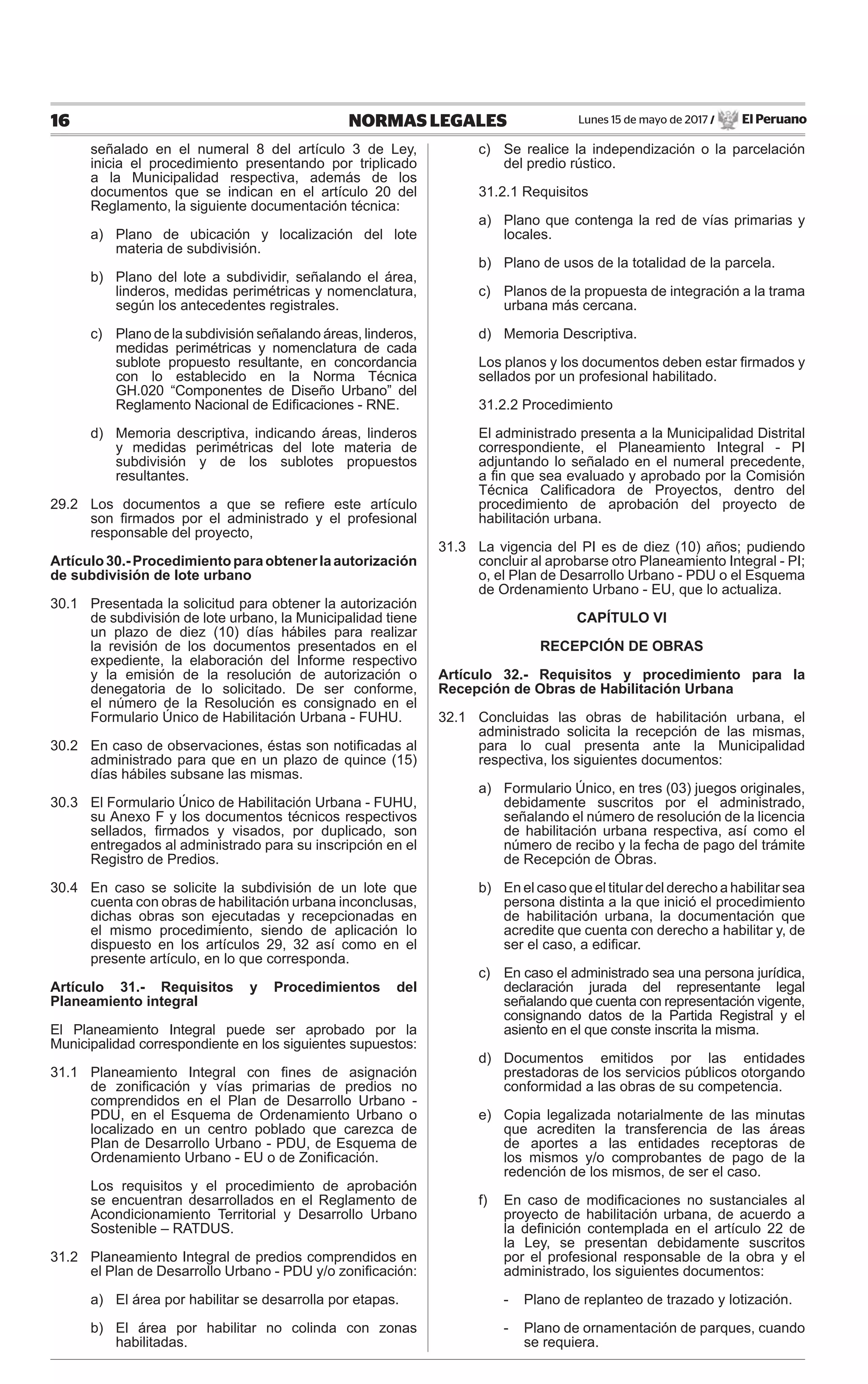 Lunes 15 de mayo de 2017 / El Peruano16 NORMAS LEGALES
señalado en el numeral 8 del artículo 3 de Ley,
inicia el procedimiento presentando por triplicado
a la Municipalidad respectiva, además de los
documentos que se indican en el artículo 20 del
Reglamento, la siguiente documentación técnica:
a) Plano de ubicación y localización del lote
materia de subdivisión.
b) Plano del lote a subdividir, señalando el área,
linderos, medidas perimétricas y nomenclatura,
según los antecedentes registrales.
c) Plano de la subdivisión señalando áreas, linderos,
medidas perimétricas y nomenclatura de cada
sublote propuesto resultante, en concordancia
con lo establecido en la Norma Técnica
GH.020 “Componentes de Diseño Urbano” del
Reglamento Nacional de Ediﬁcaciones - RNE.
d) Memoria descriptiva, indicando áreas, linderos
y medidas perimétricas del lote materia de
subdivisión y de los sublotes propuestos
resultantes.
29.2 Los documentos a que se reﬁere este artículo
son ﬁrmados por el administrado y el profesional
responsable del proyecto,
Artículo30.-Procedimientoparaobtenerlaautorización
de subdivisión de lote urbano
30.1 Presentada la solicitud para obtener la autorización
de subdivisión de lote urbano, la Municipalidad tiene
un plazo de diez (10) días hábiles para realizar
la revisión de los documentos presentados en el
expediente, la elaboración del Informe respectivo
y la emisión de la resolución de autorización o
denegatoria de lo solicitado. De ser conforme,
el número de la Resolución es consignado en el
Formulario Único de Habilitación Urbana - FUHU.
30.2 En caso de observaciones, éstas son notiﬁcadas al
administrado para que en un plazo de quince (15)
días hábiles subsane las mismas.
30.3 El Formulario Único de Habilitación Urbana - FUHU,
su Anexo F y los documentos técnicos respectivos
sellados, ﬁrmados y visados, por duplicado, son
entregados al administrado para su inscripción en el
Registro de Predios.
30.4 En caso se solicite la subdivisión de un lote que
cuenta con obras de habilitación urbana inconclusas,
dichas obras son ejecutadas y recepcionadas en
el mismo procedimiento, siendo de aplicación lo
dispuesto en los artículos 29, 32 así como en el
presente artículo, en lo que corresponda.
Artículo 31.- Requisitos y Procedimientos del
Planeamiento integral
El Planeamiento Integral puede ser aprobado por la
Municipalidad correspondiente en los siguientes supuestos:
31.1 Planeamiento Integral con ﬁnes de asignación
de zoniﬁcación y vías primarias de predios no
comprendidos en el Plan de Desarrollo Urbano -
PDU, en el Esquema de Ordenamiento Urbano o
localizado en un centro poblado que carezca de
Plan de Desarrollo Urbano - PDU, de Esquema de
Ordenamiento Urbano - EU o de Zoniﬁcación.
Los requisitos y el procedimiento de aprobación
se encuentran desarrollados en el Reglamento de
Acondicionamiento Territorial y Desarrollo Urbano
Sostenible – RATDUS.
31.2 Planeamiento Integral de predios comprendidos en
el Plan de Desarrollo Urbano - PDU y/o zoniﬁcación:
a) El área por habilitar se desarrolla por etapas.
b) El área por habilitar no colinda con zonas
habilitadas.
c) Se realice la independización o la parcelación
del predio rústico.
31.2.1 Requisitos
a) Plano que contenga la red de vías primarias y
locales.
b) Plano de usos de la totalidad de la parcela.
c) Planos de la propuesta de integración a la trama
urbana más cercana.
d) Memoria Descriptiva.
Los planos y los documentos deben estar ﬁrmados y
sellados por un profesional habilitado.
31.2.2 Procedimiento
El administrado presenta a la Municipalidad Distrital
correspondiente, el Planeamiento Integral - PI
adjuntando lo señalado en el numeral precedente,
a ﬁn que sea evaluado y aprobado por la Comisión
Técnica Caliﬁcadora de Proyectos, dentro del
procedimiento de aprobación del proyecto de
habilitación urbana.
31.3 La vigencia del PI es de diez (10) años; pudiendo
concluir al aprobarse otro Planeamiento Integral - PI;
o, el Plan de Desarrollo Urbano - PDU o el Esquema
de Ordenamiento Urbano - EU, que lo actualiza.
CAPÍTULO VI
RECEPCIÓN DE OBRAS
Artículo 32.- Requisitos y procedimiento para la
Recepción de Obras de Habilitación Urbana
32.1 Concluidas las obras de habilitación urbana, el
administrado solicita la recepción de las mismas,
para lo cual presenta ante la Municipalidad
respectiva, los siguientes documentos:
a) Formulario Único, en tres (03) juegos originales,
debidamente suscritos por el administrado,
señalando el número de resolución de la licencia
de habilitación urbana respectiva, así como el
número de recibo y la fecha de pago del trámite
de Recepción de Obras.
b) En el caso que el titular del derecho a habilitar sea
persona distinta a la que inició el procedimiento
de habilitación urbana, la documentación que
acredite que cuenta con derecho a habilitar y, de
ser el caso, a ediﬁcar.
c) En caso el administrado sea una persona jurídica,
declaración jurada del representante legal
señalando que cuenta con representación vigente,
consignando datos de la Partida Registral y el
asiento en el que conste inscrita la misma.
d) Documentos emitidos por las entidades
prestadoras de los servicios públicos otorgando
conformidad a las obras de su competencia.
e) Copia legalizada notarialmente de las minutas
que acrediten la transferencia de las áreas
de aportes a las entidades receptoras de
los mismos y/o comprobantes de pago de la
redención de los mismos, de ser el caso.
f) En caso de modiﬁcaciones no sustanciales al
proyecto de habilitación urbana, de acuerdo a
la deﬁnición contemplada en el artículo 22 de
la Ley, se presentan debidamente suscritos
por el profesional responsable de la obra y el
administrado, los siguientes documentos:
- Plano de replanteo de trazado y lotización.
- Plano de ornamentación de parques, cuando
se requiera.
 