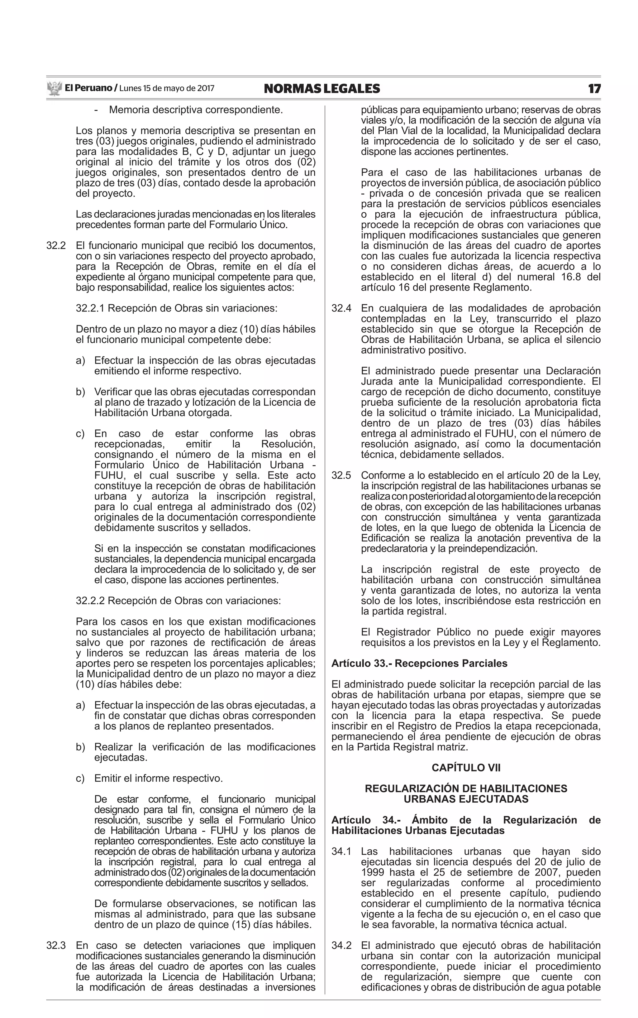 El Peruano / Lunes 15 de mayo de 2017 17NORMAS LEGALES
- Memoria descriptiva correspondiente.
Los planos y memoria descriptiva se presentan en
tres (03) juegos originales, pudiendo el administrado
para las modalidades B, C y D, adjuntar un juego
original al inicio del trámite y los otros dos (02)
juegos originales, son presentados dentro de un
plazo de tres (03) días, contado desde la aprobación
del proyecto.
Las declaraciones juradas mencionadas en los literales
precedentes forman parte del Formulario Único.
32.2 El funcionario municipal que recibió los documentos,
con o sin variaciones respecto del proyecto aprobado,
para la Recepción de Obras, remite en el día el
expediente al órgano municipal competente para que,
bajo responsabilidad, realice los siguientes actos:
32.2.1 Recepción de Obras sin variaciones:
Dentro de un plazo no mayor a diez (10) días hábiles
el funcionario municipal competente debe:
a) Efectuar la inspección de las obras ejecutadas
emitiendo el informe respectivo.
b) Veriﬁcar que las obras ejecutadas correspondan
al plano de trazado y lotización de la Licencia de
Habilitación Urbana otorgada.
c) En caso de estar conforme las obras
recepcionadas, emitir la Resolución,
consignando el número de la misma en el
Formulario Único de Habilitación Urbana -
FUHU, el cual suscribe y sella. Este acto
constituye la recepción de obras de habilitación
urbana y autoriza la inscripción registral,
para lo cual entrega al administrado dos (02)
originales de la documentación correspondiente
debidamente suscritos y sellados.
Si en la inspección se constatan modiﬁcaciones
sustanciales, la dependencia municipal encargada
declara la improcedencia de lo solicitado y, de ser
el caso, dispone las acciones pertinentes.
32.2.2 Recepción de Obras con variaciones:
Para los casos en los que existan modiﬁcaciones
no sustanciales al proyecto de habilitación urbana;
salvo que por razones de rectiﬁcación de áreas
y linderos se reduzcan las áreas materia de los
aportes pero se respeten los porcentajes aplicables;
la Municipalidad dentro de un plazo no mayor a diez
(10) días hábiles debe:
a) Efectuar la inspección de las obras ejecutadas, a
ﬁn de constatar que dichas obras corresponden
a los planos de replanteo presentados.
b) Realizar la veriﬁcación de las modiﬁcaciones
ejecutadas.
c) Emitir el informe respectivo.
De estar conforme, el funcionario municipal
designado para tal ﬁn, consigna el número de la
resolución, suscribe y sella el Formulario Único
de Habilitación Urbana - FUHU y los planos de
replanteo correspondientes. Este acto constituye la
recepción de obras de habilitación urbana y autoriza
la inscripción registral, para lo cual entrega al
administradodos(02)originalesdeladocumentación
correspondiente debidamente suscritos y sellados.
De formularse observaciones, se notiﬁcan las
mismas al administrado, para que las subsane
dentro de un plazo de quince (15) días hábiles.
32.3 En caso se detecten variaciones que impliquen
modiﬁcaciones sustanciales generando la disminución
de las áreas del cuadro de aportes con las cuales
fue autorizada la Licencia de Habilitación Urbana;
la modiﬁcación de áreas destinadas a inversiones
públicas para equipamiento urbano; reservas de obras
viales y/o, la modiﬁcación de la sección de alguna vía
del Plan Vial de la localidad, la Municipalidad declara
la improcedencia de lo solicitado y de ser el caso,
dispone las acciones pertinentes.
Para el caso de las habilitaciones urbanas de
proyectos de inversión pública, de asociación público
- privada o de concesión privada que se realicen
para la prestación de servicios públicos esenciales
o para la ejecución de infraestructura pública,
procede la recepción de obras con variaciones que
impliquen modiﬁcaciones sustanciales que generen
la disminución de las áreas del cuadro de aportes
con las cuales fue autorizada la licencia respectiva
o no consideren dichas áreas, de acuerdo a lo
establecido en el literal d) del numeral 16.8 del
artículo 16 del presente Reglamento.
32.4 En cualquiera de las modalidades de aprobación
contempladas en la Ley, transcurrido el plazo
establecido sin que se otorgue la Recepción de
Obras de Habilitación Urbana, se aplica el silencio
administrativo positivo.
El administrado puede presentar una Declaración
Jurada ante la Municipalidad correspondiente. El
cargo de recepción de dicho documento, constituye
prueba suﬁciente de la resolución aprobatoria ﬁcta
de la solicitud o trámite iniciado. La Municipalidad,
dentro de un plazo de tres (03) días hábiles
entrega al administrado el FUHU, con el número de
resolución asignado, así como la documentación
técnica, debidamente sellados.
32.5 Conforme a lo establecido en el artículo 20 de la Ley,
la inscripción registral de las habilitaciones urbanas se
realizaconposterioridadalotorgamientodelarecepción
de obras, con excepción de las habilitaciones urbanas
con construcción simultánea y venta garantizada
de lotes, en la que luego de obtenida la Licencia de
Ediﬁcación se realiza la anotación preventiva de la
predeclaratoria y la preindependización.
La inscripción registral de este proyecto de
habilitación urbana con construcción simultánea
y venta garantizada de lotes, no autoriza la venta
solo de los lotes, inscribiéndose esta restricción en
la partida registral.
El Registrador Público no puede exigir mayores
requisitos a los previstos en la Ley y el Reglamento.
Artículo 33.- Recepciones Parciales
El administrado puede solicitar la recepción parcial de las
obras de habilitación urbana por etapas, siempre que se
hayan ejecutado todas las obras proyectadas y autorizadas
con la licencia para la etapa respectiva. Se puede
inscribir en el Registro de Predios la etapa recepcionada,
permaneciendo el área pendiente de ejecución de obras
en la Partida Registral matriz.
CAPÍTULO VII
REGULARIZACIÓN DE HABILITACIONES
URBANAS EJECUTADAS
Artículo 34.- Ámbito de la Regularización de
Habilitaciones Urbanas Ejecutadas
34.1 Las habilitaciones urbanas que hayan sido
ejecutadas sin licencia después del 20 de julio de
1999 hasta el 25 de setiembre de 2007, pueden
ser regularizadas conforme al procedimiento
establecido en el presente capítulo, pudiendo
considerar el cumplimiento de la normativa técnica
vigente a la fecha de su ejecución o, en el caso que
le sea favorable, la normativa técnica actual.
34.2 El administrado que ejecutó obras de habilitación
urbana sin contar con la autorización municipal
correspondiente, puede iniciar el procedimiento
de regularización, siempre que cuente con
ediﬁcaciones y obras de distribución de agua potable
 