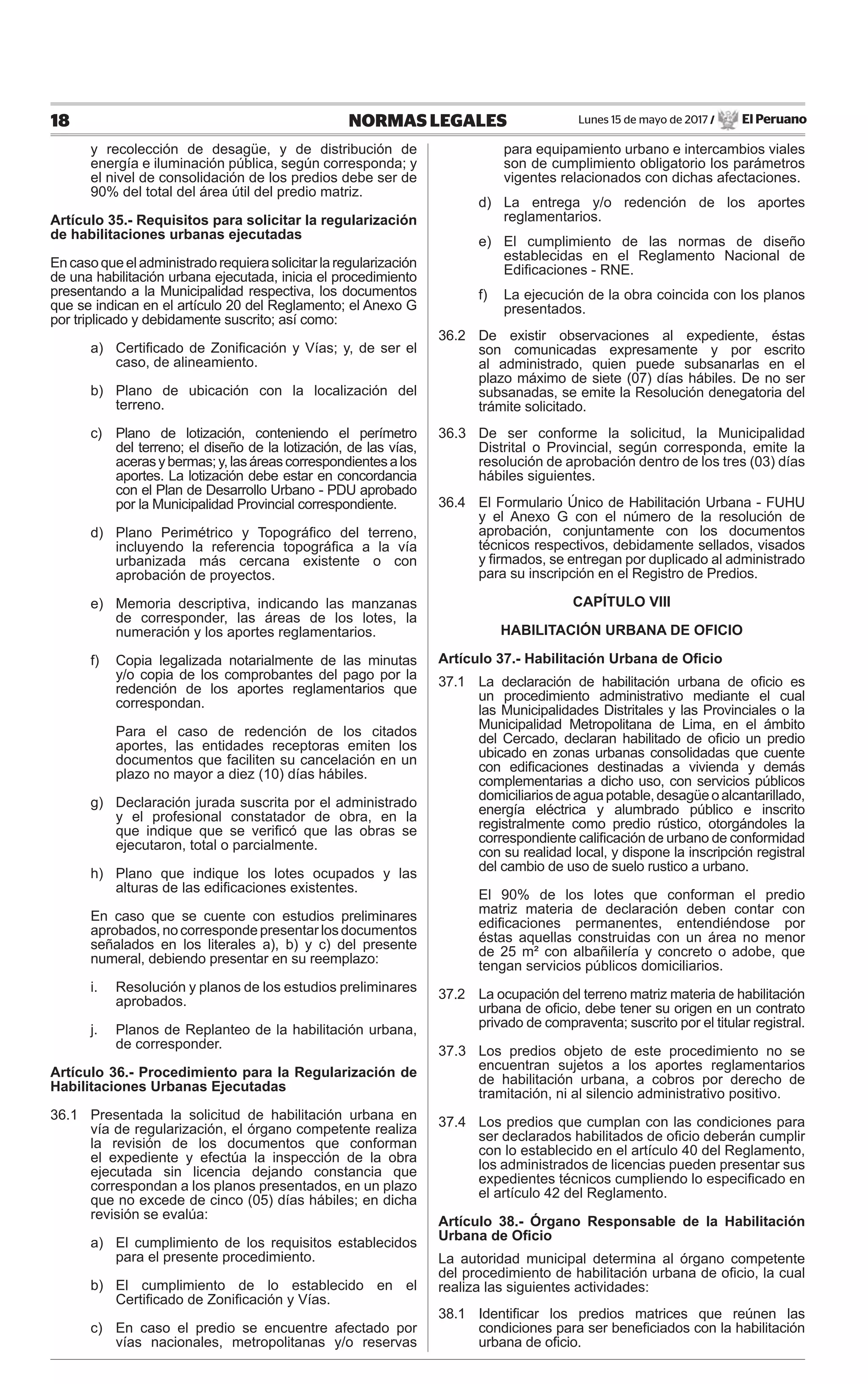 Lunes 15 de mayo de 2017 / El Peruano18 NORMAS LEGALES
y recolección de desagüe, y de distribución de
energía e iluminación pública, según corresponda; y
el nivel de consolidación de los predios debe ser de
90% del total del área útil del predio matriz.
Artículo 35.- Requisitos para solicitar la regularización
de habilitaciones urbanas ejecutadas
Encasoqueeladministradorequierasolicitarlaregularización
de una habilitación urbana ejecutada, inicia el procedimiento
presentando a la Municipalidad respectiva, los documentos
que se indican en el artículo 20 del Reglamento; el Anexo G
por triplicado y debidamente suscrito; así como:
a) Certiﬁcado de Zoniﬁcación y Vías; y, de ser el
caso, de alineamiento.
b) Plano de ubicación con la localización del
terreno.
c) Plano de lotización, conteniendo el perímetro
del terreno; el diseño de la lotización, de las vías,
acerasybermas;y,lasáreascorrespondientesalos
aportes. La lotización debe estar en concordancia
con el Plan de Desarrollo Urbano - PDU aprobado
por la Municipalidad Provincial correspondiente.
d) Plano Perimétrico y Topográﬁco del terreno,
incluyendo la referencia topográﬁca a la vía
urbanizada más cercana existente o con
aprobación de proyectos.
e) Memoria descriptiva, indicando las manzanas
de corresponder, las áreas de los lotes, la
numeración y los aportes reglamentarios.
f) Copia legalizada notarialmente de las minutas
y/o copia de los comprobantes del pago por la
redención de los aportes reglamentarios que
correspondan.
Para el caso de redención de los citados
aportes, las entidades receptoras emiten los
documentos que faciliten su cancelación en un
plazo no mayor a diez (10) días hábiles.
g) Declaración jurada suscrita por el administrado
y el profesional constatador de obra, en la
que indique que se veriﬁcó que las obras se
ejecutaron, total o parcialmente.
h) Plano que indique los lotes ocupados y las
alturas de las ediﬁcaciones existentes.
En caso que se cuente con estudios preliminares
aprobados, no corresponde presentar los documentos
señalados en los literales a), b) y c) del presente
numeral, debiendo presentar en su reemplazo:
i. Resolución y planos de los estudios preliminares
aprobados.
j. Planos de Replanteo de la habilitación urbana,
de corresponder.
Artículo 36.- Procedimiento para la Regularización de
Habilitaciones Urbanas Ejecutadas
36.1 Presentada la solicitud de habilitación urbana en
vía de regularización, el órgano competente realiza
la revisión de los documentos que conforman
el expediente y efectúa la inspección de la obra
ejecutada sin licencia dejando constancia que
correspondan a los planos presentados, en un plazo
que no excede de cinco (05) días hábiles; en dicha
revisión se evalúa:
a) El cumplimiento de los requisitos establecidos
para el presente procedimiento.
b) El cumplimiento de lo establecido en el
Certiﬁcado de Zoniﬁcación y Vías.
c) En caso el predio se encuentre afectado por
vías nacionales, metropolitanas y/o reservas
para equipamiento urbano e intercambios viales
son de cumplimiento obligatorio los parámetros
vigentes relacionados con dichas afectaciones.
d) La entrega y/o redención de los aportes
reglamentarios.
e) El cumplimiento de las normas de diseño
establecidas en el Reglamento Nacional de
Ediﬁcaciones - RNE.
f) La ejecución de la obra coincida con los planos
presentados.
36.2 De existir observaciones al expediente, éstas
son comunicadas expresamente y por escrito
al administrado, quien puede subsanarlas en el
plazo máximo de siete (07) días hábiles. De no ser
subsanadas, se emite la Resolución denegatoria del
trámite solicitado.
36.3 De ser conforme la solicitud, la Municipalidad
Distrital o Provincial, según corresponda, emite la
resolución de aprobación dentro de los tres (03) días
hábiles siguientes.
36.4 El Formulario Único de Habilitación Urbana - FUHU
y el Anexo G con el número de la resolución de
aprobación, conjuntamente con los documentos
técnicos respectivos, debidamente sellados, visados
y ﬁrmados, se entregan por duplicado al administrado
para su inscripción en el Registro de Predios.
CAPÍTULO VIII
HABILITACIÓN URBANA DE OFICIO
Artículo 37.- Habilitación Urbana de Oﬁcio
37.1 La declaración de habilitación urbana de oﬁcio es
un procedimiento administrativo mediante el cual
las Municipalidades Distritales y las Provinciales o la
Municipalidad Metropolitana de Lima, en el ámbito
del Cercado, declaran habilitado de oﬁcio un predio
ubicado en zonas urbanas consolidadas que cuente
con ediﬁcaciones destinadas a vivienda y demás
complementarias a dicho uso, con servicios públicos
domiciliariosdeaguapotable,desagüeoalcantarillado,
energía eléctrica y alumbrado público e inscrito
registralmente como predio rústico, otorgándoles la
correspondiente caliﬁcación de urbano de conformidad
con su realidad local, y dispone la inscripción registral
del cambio de uso de suelo rustico a urbano.
El 90% de los lotes que conforman el predio
matriz materia de declaración deben contar con
ediﬁcaciones permanentes, entendiéndose por
éstas aquellas construidas con un área no menor
de 25 m² con albañilería y concreto o adobe, que
tengan servicios públicos domiciliarios.
37.2 La ocupación del terreno matriz materia de habilitación
urbana de oﬁcio, debe tener su origen en un contrato
privado de compraventa; suscrito por el titular registral.
37.3 Los predios objeto de este procedimiento no se
encuentran sujetos a los aportes reglamentarios
de habilitación urbana, a cobros por derecho de
tramitación, ni al silencio administrativo positivo.
37.4 Los predios que cumplan con las condiciones para
ser declarados habilitados de oﬁcio deberán cumplir
con lo establecido en el artículo 40 del Reglamento,
los administrados de licencias pueden presentar sus
expedientes técnicos cumpliendo lo especiﬁcado en
el artículo 42 del Reglamento.
Artículo 38.- Órgano Responsable de la Habilitación
Urbana de Oﬁcio
La autoridad municipal determina al órgano competente
del procedimiento de habilitación urbana de oﬁcio, la cual
realiza las siguientes actividades:
38.1 Identiﬁcar los predios matrices que reúnen las
condiciones para ser beneﬁciados con la habilitación
urbana de oﬁcio.
 