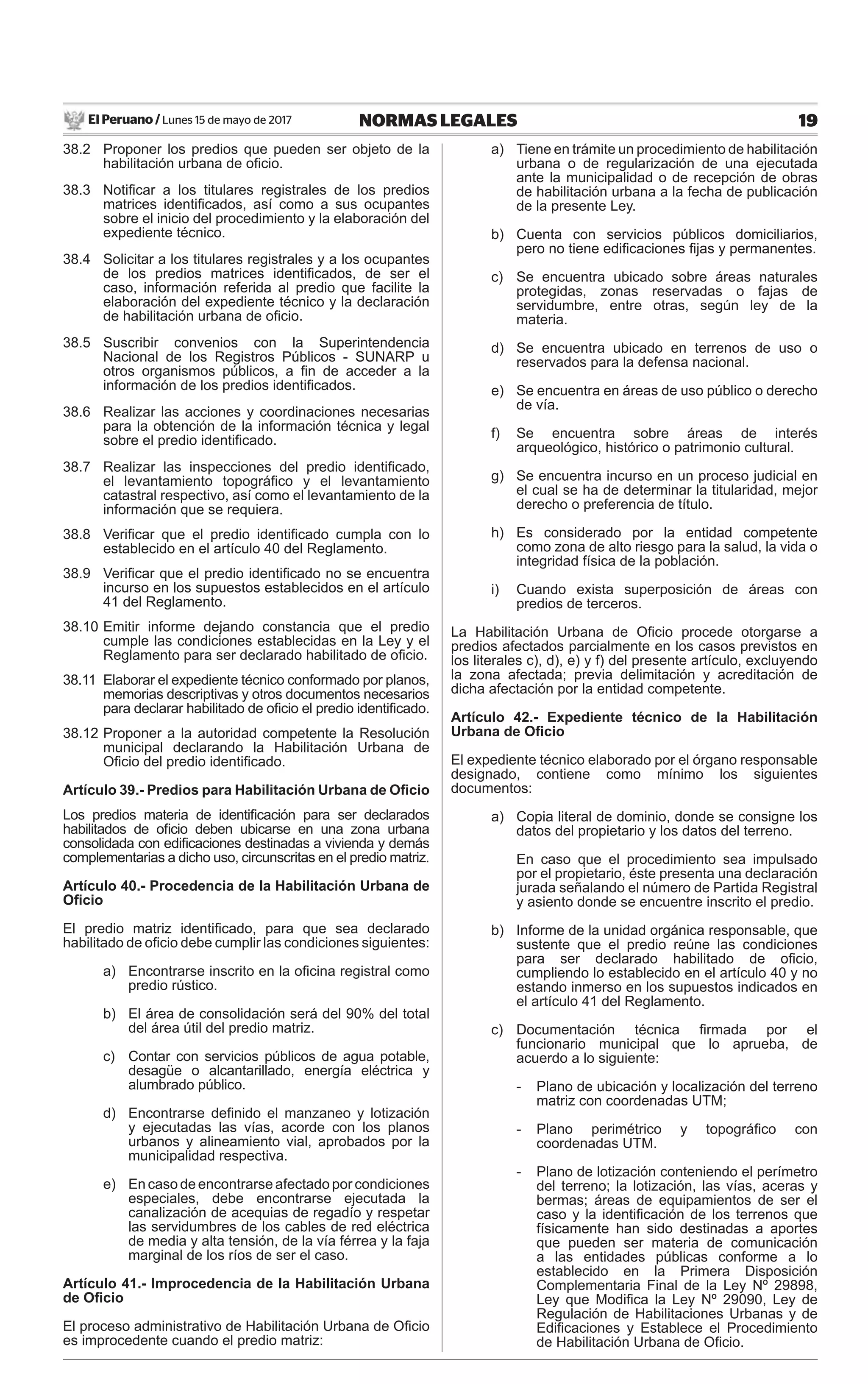 El Peruano / Lunes 15 de mayo de 2017 19NORMAS LEGALES
38.2 Proponer los predios que pueden ser objeto de la
habilitación urbana de oﬁcio.
38.3 Notiﬁcar a los titulares registrales de los predios
matrices identiﬁcados, así como a sus ocupantes
sobre el inicio del procedimiento y la elaboración del
expediente técnico.
38.4 Solicitar a los titulares registrales y a los ocupantes
de los predios matrices identiﬁcados, de ser el
caso, información referida al predio que facilite la
elaboración del expediente técnico y la declaración
de habilitación urbana de oﬁcio.
38.5 Suscribir convenios con la Superintendencia
Nacional de los Registros Públicos - SUNARP u
otros organismos públicos, a ﬁn de acceder a la
información de los predios identiﬁcados.
38.6 Realizar las acciones y coordinaciones necesarias
para la obtención de la información técnica y legal
sobre el predio identiﬁcado.
38.7 Realizar las inspecciones del predio identiﬁcado,
el levantamiento topográﬁco y el levantamiento
catastral respectivo, así como el levantamiento de la
información que se requiera.
38.8 Veriﬁcar que el predio identiﬁcado cumpla con lo
establecido en el artículo 40 del Reglamento.
38.9 Veriﬁcar que el predio identiﬁcado no se encuentra
incurso en los supuestos establecidos en el artículo
41 del Reglamento.
38.10 Emitir informe dejando constancia que el predio
cumple las condiciones establecidas en la Ley y el
Reglamento para ser declarado habilitado de oﬁcio.
38.11 Elaborar el expediente técnico conformado por planos,
memorias descriptivas y otros documentos necesarios
para declarar habilitado de oﬁcio el predio identiﬁcado.
38.12 Proponer a la autoridad competente la Resolución
municipal declarando la Habilitación Urbana de
Oﬁcio del predio identiﬁcado.
Artículo 39.- Predios para Habilitación Urbana de Oﬁcio
Los predios materia de identiﬁcación para ser declarados
habilitados de oﬁcio deben ubicarse en una zona urbana
consolidada con ediﬁcaciones destinadas a vivienda y demás
complementarias a dicho uso, circunscritas en el predio matriz.
Artículo 40.- Procedencia de la Habilitación Urbana de
Oﬁcio
El predio matriz identiﬁcado, para que sea declarado
habilitado de oﬁcio debe cumplir las condiciones siguientes:
a) Encontrarse inscrito en la oﬁcina registral como
predio rústico.
b) El área de consolidación será del 90% del total
del área útil del predio matriz.
c) Contar con servicios públicos de agua potable,
desagüe o alcantarillado, energía eléctrica y
alumbrado público.
d) Encontrarse deﬁnido el manzaneo y lotización
y ejecutadas las vías, acorde con los planos
urbanos y alineamiento vial, aprobados por la
municipalidad respectiva.
e) En caso de encontrarse afectado por condiciones
especiales, debe encontrarse ejecutada la
canalización de acequias de regadío y respetar
las servidumbres de los cables de red eléctrica
de media y alta tensión, de la vía férrea y la faja
marginal de los ríos de ser el caso.
Artículo 41.- Improcedencia de la Habilitación Urbana
de Oﬁcio
El proceso administrativo de Habilitación Urbana de Oﬁcio
es improcedente cuando el predio matriz:
a) Tiene en trámite un procedimiento de habilitación
urbana o de regularización de una ejecutada
ante la municipalidad o de recepción de obras
de habilitación urbana a la fecha de publicación
de la presente Ley.
b) Cuenta con servicios públicos domiciliarios,
pero no tiene ediﬁcaciones ﬁjas y permanentes.
c) Se encuentra ubicado sobre áreas naturales
protegidas, zonas reservadas o fajas de
servidumbre, entre otras, según ley de la
materia.
d) Se encuentra ubicado en terrenos de uso o
reservados para la defensa nacional.
e) Se encuentra en áreas de uso público o derecho
de vía.
f) Se encuentra sobre áreas de interés
arqueológico, histórico o patrimonio cultural.
g) Se encuentra incurso en un proceso judicial en
el cual se ha de determinar la titularidad, mejor
derecho o preferencia de título.
h) Es considerado por la entidad competente
como zona de alto riesgo para la salud, la vida o
integridad física de la población.
i) Cuando exista superposición de áreas con
predios de terceros.
La Habilitación Urbana de Oﬁcio procede otorgarse a
predios afectados parcialmente en los casos previstos en
los literales c), d), e) y f) del presente artículo, excluyendo
la zona afectada; previa delimitación y acreditación de
dicha afectación por la entidad competente.
Artículo 42.- Expediente técnico de la Habilitación
Urbana de Oﬁcio
El expediente técnico elaborado por el órgano responsable
designado, contiene como mínimo los siguientes
documentos:
a) Copia literal de dominio, donde se consigne los
datos del propietario y los datos del terreno.
En caso que el procedimiento sea impulsado
por el propietario, éste presenta una declaración
jurada señalando el número de Partida Registral
y asiento donde se encuentre inscrito el predio.
b) Informe de la unidad orgánica responsable, que
sustente que el predio reúne las condiciones
para ser declarado habilitado de oﬁcio,
cumpliendo lo establecido en el artículo 40 y no
estando inmerso en los supuestos indicados en
el artículo 41 del Reglamento.
c) Documentación técnica ﬁrmada por el
funcionario municipal que lo aprueba, de
acuerdo a lo siguiente:
- Plano de ubicación y localización del terreno
matriz con coordenadas UTM;
- Plano perimétrico y topográﬁco con
coordenadas UTM.
- Plano de lotización conteniendo el perímetro
del terreno; la lotización, las vías, aceras y
bermas; áreas de equipamientos de ser el
caso y la identiﬁcación de los terrenos que
físicamente han sido destinadas a aportes
que pueden ser materia de comunicación
a las entidades públicas conforme a lo
establecido en la Primera Disposición
Complementaria Final de la Ley Nº 29898,
Ley que Modiﬁca la Ley Nº 29090, Ley de
Regulación de Habilitaciones Urbanas y de
Ediﬁcaciones y Establece el Procedimiento
de Habilitación Urbana de Oﬁcio.
 