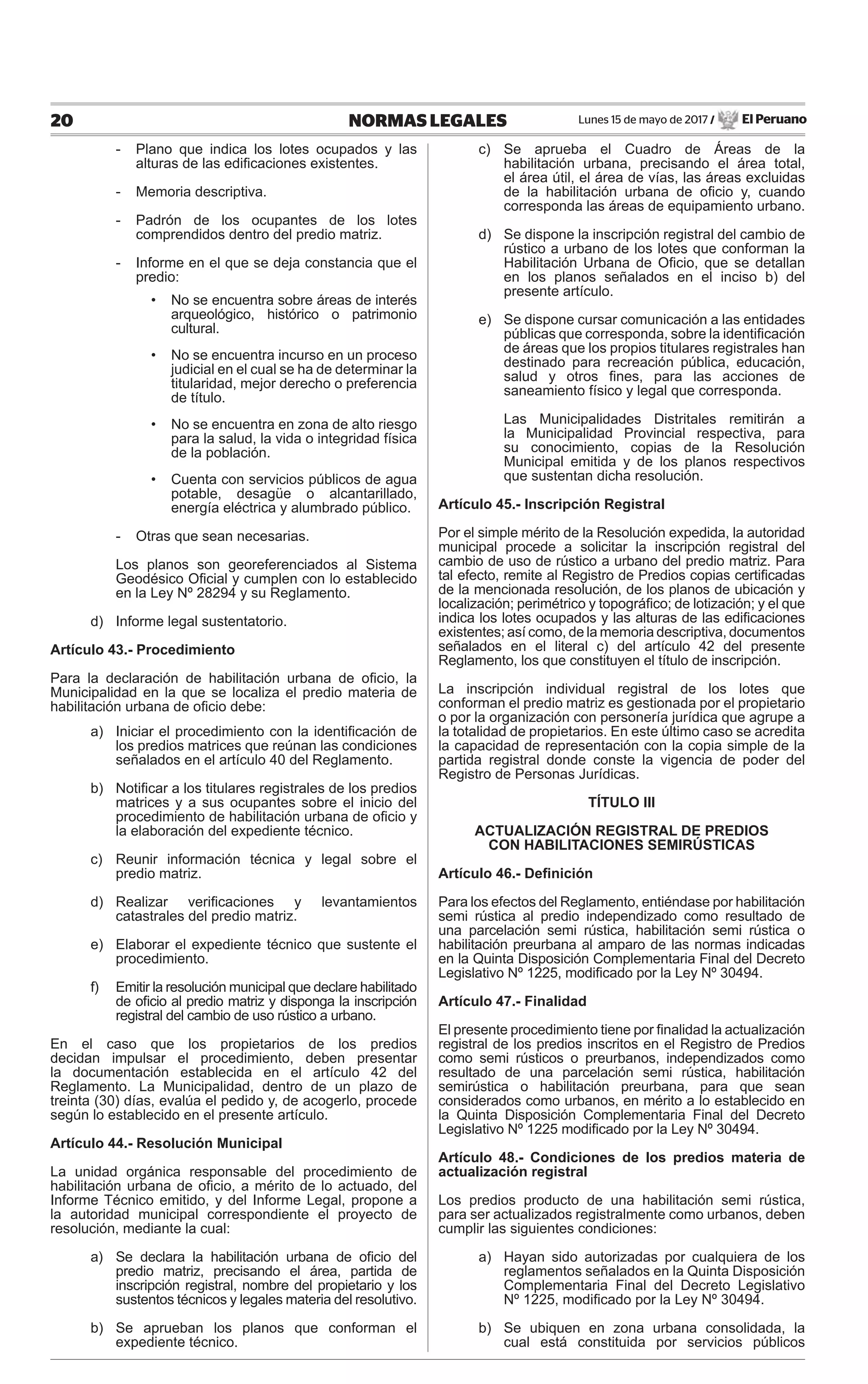 Lunes 15 de mayo de 2017 / El Peruano20 NORMAS LEGALES
- Plano que indica los lotes ocupados y las
alturas de las ediﬁcaciones existentes.
- Memoria descriptiva.
- Padrón de los ocupantes de los lotes
comprendidos dentro del predio matriz.
- Informe en el que se deja constancia que el
predio:
• No se encuentra sobre áreas de interés
arqueológico, histórico o patrimonio
cultural.
• No se encuentra incurso en un proceso
judicial en el cual se ha de determinar la
titularidad, mejor derecho o preferencia
de título.
• No se encuentra en zona de alto riesgo
para la salud, la vida o integridad física
de la población.
• Cuenta con servicios públicos de agua
potable, desagüe o alcantarillado,
energía eléctrica y alumbrado público.
- Otras que sean necesarias.
Los planos son georeferenciados al Sistema
Geodésico Oﬁcial y cumplen con lo establecido
en la Ley Nº 28294 y su Reglamento.
d) Informe legal sustentatorio.
Artículo 43.- Procedimiento
Para la declaración de habilitación urbana de oﬁcio, la
Municipalidad en la que se localiza el predio materia de
habilitación urbana de oﬁcio debe:
a) Iniciar el procedimiento con la identiﬁcación de
los predios matrices que reúnan las condiciones
señalados en el artículo 40 del Reglamento.
b) Notiﬁcar a los titulares registrales de los predios
matrices y a sus ocupantes sobre el inicio del
procedimiento de habilitación urbana de oﬁcio y
la elaboración del expediente técnico.
c) Reunir información técnica y legal sobre el
predio matriz.
d) Realizar veriﬁcaciones y levantamientos
catastrales del predio matriz.
e) Elaborar el expediente técnico que sustente el
procedimiento.
f) Emitir la resolución municipal que declare habilitado
de oﬁcio al predio matriz y disponga la inscripción
registral del cambio de uso rústico a urbano.
En el caso que los propietarios de los predios
decidan impulsar el procedimiento, deben presentar
la documentación establecida en el artículo 42 del
Reglamento. La Municipalidad, dentro de un plazo de
treinta (30) días, evalúa el pedido y, de acogerlo, procede
según lo establecido en el presente artículo.
Artículo 44.- Resolución Municipal
La unidad orgánica responsable del procedimiento de
habilitación urbana de oﬁcio, a mérito de lo actuado, del
Informe Técnico emitido, y del Informe Legal, propone a
la autoridad municipal correspondiente el proyecto de
resolución, mediante la cual:
a) Se declara la habilitación urbana de oﬁcio del
predio matriz, precisando el área, partida de
inscripción registral, nombre del propietario y los
sustentos técnicos y legales materia del resolutivo.
b) Se aprueban los planos que conforman el
expediente técnico.
c) Se aprueba el Cuadro de Áreas de la
habilitación urbana, precisando el área total,
el área útil, el área de vías, las áreas excluidas
de la habilitación urbana de oﬁcio y, cuando
corresponda las áreas de equipamiento urbano.
d) Se dispone la inscripción registral del cambio de
rústico a urbano de los lotes que conforman la
Habilitación Urbana de Oﬁcio, que se detallan
en los planos señalados en el inciso b) del
presente artículo.
e) Se dispone cursar comunicación a las entidades
públicas que corresponda, sobre la identiﬁcación
de áreas que los propios titulares registrales han
destinado para recreación pública, educación,
salud y otros ﬁnes, para las acciones de
saneamiento físico y legal que corresponda.
Las Municipalidades Distritales remitirán a
la Municipalidad Provincial respectiva, para
su conocimiento, copias de la Resolución
Municipal emitida y de los planos respectivos
que sustentan dicha resolución.
Artículo 45.- Inscripción Registral
Por el simple mérito de la Resolución expedida, la autoridad
municipal procede a solicitar la inscripción registral del
cambio de uso de rústico a urbano del predio matriz. Para
tal efecto, remite al Registro de Predios copias certiﬁcadas
de la mencionada resolución, de los planos de ubicación y
localización; perimétrico y topográﬁco; de lotización; y el que
indica los lotes ocupados y las alturas de las ediﬁcaciones
existentes; así como, de la memoria descriptiva, documentos
señalados en el literal c) del artículo 42 del presente
Reglamento, los que constituyen el título de inscripción.
La inscripción individual registral de los lotes que
conforman el predio matriz es gestionada por el propietario
o por la organización con personería jurídica que agrupe a
la totalidad de propietarios. En este último caso se acredita
la capacidad de representación con la copia simple de la
partida registral donde conste la vigencia de poder del
Registro de Personas Jurídicas.
TÍTULO III
ACTUALIZACIÓN REGISTRAL DE PREDIOS
CON HABILITACIONES SEMIRÚSTICAS
Artículo 46.- Deﬁnición
Para los efectos del Reglamento, entiéndase por habilitación
semi rústica al predio independizado como resultado de
una parcelación semi rústica, habilitación semi rústica o
habilitación preurbana al amparo de las normas indicadas
en la Quinta Disposición Complementaria Final del Decreto
Legislativo Nº 1225, modiﬁcado por la Ley Nº 30494.
Artículo 47.- Finalidad
El presente procedimiento tiene por ﬁnalidad la actualización
registral de los predios inscritos en el Registro de Predios
como semi rústicos o preurbanos, independizados como
resultado de una parcelación semi rústica, habilitación
semirústica o habilitación preurbana, para que sean
considerados como urbanos, en mérito a lo establecido en
la Quinta Disposición Complementaria Final del Decreto
Legislativo Nº 1225 modiﬁcado por la Ley Nº 30494.
Artículo 48.- Condiciones de los predios materia de
actualización registral
Los predios producto de una habilitación semi rústica,
para ser actualizados registralmente como urbanos, deben
cumplir las siguientes condiciones:
a) Hayan sido autorizadas por cualquiera de los
reglamentos señalados en la Quinta Disposición
Complementaria Final del Decreto Legislativo
Nº 1225, modiﬁcado por la Ley Nº 30494.
b) Se ubiquen en zona urbana consolidada, la
cual está constituida por servicios públicos
 