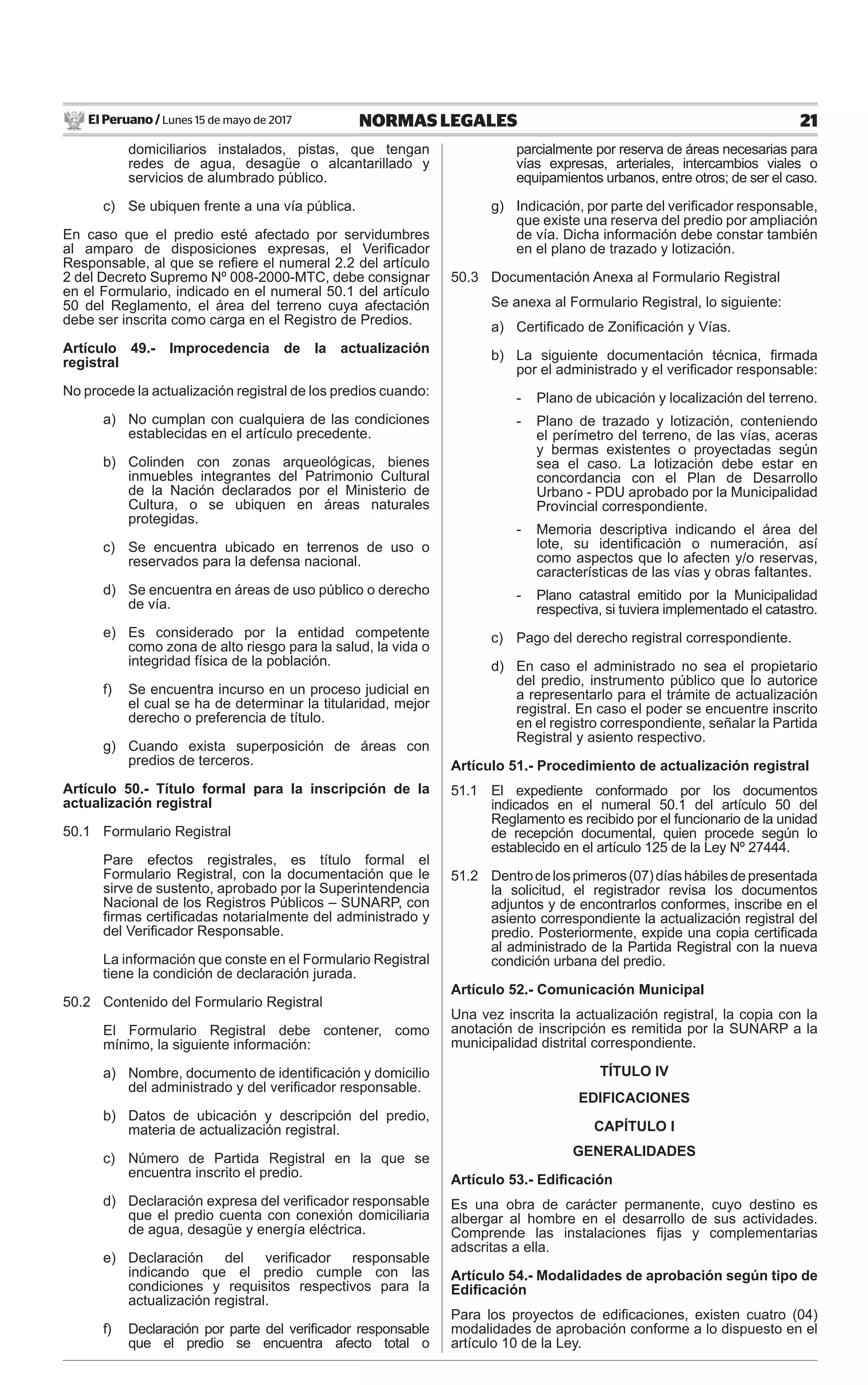 El Peruano / Lunes 15 de mayo de 2017 21NORMAS LEGALES
domiciliarios instalados, pistas, que tengan
redes de agua, desagüe o alcantarillado y
servicios de alumbrado público.
c) Se ubiquen frente a una vía pública.
En caso que el predio esté afectado por servidumbres
al amparo de disposiciones expresas, el Veriﬁcador
Responsable, al que se reﬁere el numeral 2.2 del artículo
2 del Decreto Supremo Nº 008-2000-MTC, debe consignar
en el Formulario, indicado en el numeral 50.1 del artículo
50 del Reglamento, el área del terreno cuya afectación
debe ser inscrita como carga en el Registro de Predios.
Artículo 49.- Improcedencia de la actualización
registral
No procede la actualización registral de los predios cuando:
a) No cumplan con cualquiera de las condiciones
establecidas en el artículo precedente.
b) Colinden con zonas arqueológicas, bienes
inmuebles integrantes del Patrimonio Cultural
de la Nación declarados por el Ministerio de
Cultura, o se ubiquen en áreas naturales
protegidas.
c) Se encuentra ubicado en terrenos de uso o
reservados para la defensa nacional.
d) Se encuentra en áreas de uso público o derecho
de vía.
e) Es considerado por la entidad competente
como zona de alto riesgo para la salud, la vida o
integridad física de la población.
f) Se encuentra incurso en un proceso judicial en
el cual se ha de determinar la titularidad, mejor
derecho o preferencia de título.
g) Cuando exista superposición de áreas con
predios de terceros.
Artículo 50.- Título formal para la inscripción de la
actualización registral
50.1 Formulario Registral
Pare efectos registrales, es título formal el
Formulario Registral, con la documentación que le
sirve de sustento, aprobado por la Superintendencia
Nacional de los Registros Públicos – SUNARP, con
ﬁrmas certiﬁcadas notarialmente del administrado y
del Veriﬁcador Responsable.
La información que conste en el Formulario Registral
tiene la condición de declaración jurada.
50.2 Contenido del Formulario Registral
El Formulario Registral debe contener, como
mínimo, la siguiente información:
a) Nombre, documento de identiﬁcación y domicilio
del administrado y del veriﬁcador responsable.
b) Datos de ubicación y descripción del predio,
materia de actualización registral.
c) Número de Partida Registral en la que se
encuentra inscrito el predio.
d) Declaración expresa del veriﬁcador responsable
que el predio cuenta con conexión domiciliaria
de agua, desagüe y energía eléctrica.
e) Declaración del veriﬁcador responsable
indicando que el predio cumple con las
condiciones y requisitos respectivos para la
actualización registral.
f) Declaración por parte del veriﬁcador responsable
que el predio se encuentra afecto total o
parcialmente por reserva de áreas necesarias para
vías expresas, arteriales, intercambios viales o
equipamientos urbanos, entre otros; de ser el caso.
g) Indicación, por parte del veriﬁcador responsable,
que existe una reserva del predio por ampliación
de vía. Dicha información debe constar también
en el plano de trazado y lotización.
50.3 Documentación Anexa al Formulario Registral
Se anexa al Formulario Registral, lo siguiente:
a) Certiﬁcado de Zoniﬁcación y Vías.
b) La siguiente documentación técnica, ﬁrmada
por el administrado y el veriﬁcador responsable:
- Plano de ubicación y localización del terreno.
- Plano de trazado y lotización, conteniendo
el perímetro del terreno, de las vías, aceras
y bermas existentes o proyectadas según
sea el caso. La lotización debe estar en
concordancia con el Plan de Desarrollo
Urbano - PDU aprobado por la Municipalidad
Provincial correspondiente.
- Memoria descriptiva indicando el área del
lote, su identiﬁcación o numeración, así
como aspectos que lo afecten y/o reservas,
características de las vías y obras faltantes.
- Plano catastral emitido por la Municipalidad
respectiva, si tuviera implementado el catastro.
c) Pago del derecho registral correspondiente.
d) En caso el administrado no sea el propietario
del predio, instrumento público que lo autorice
a representarlo para el trámite de actualización
registral. En caso el poder se encuentre inscrito
en el registro correspondiente, señalar la Partida
Registral y asiento respectivo.
Artículo 51.- Procedimiento de actualización registral
51.1 El expediente conformado por los documentos
indicados en el numeral 50.1 del artículo 50 del
Reglamento es recibido por el funcionario de la unidad
de recepción documental, quien procede según lo
establecido en el artículo 125 de la Ley Nº 27444.
51.2 Dentrodelosprimeros(07)díashábilesdepresentada
la solicitud, el registrador revisa los documentos
adjuntos y de encontrarlos conformes, inscribe en el
asiento correspondiente la actualización registral del
predio. Posteriormente, expide una copia certiﬁcada
al administrado de la Partida Registral con la nueva
condición urbana del predio.
Artículo 52.- Comunicación Municipal
Una vez inscrita la actualización registral, la copia con la
anotación de inscripción es remitida por la SUNARP a la
municipalidad distrital correspondiente.
TÍTULO IV
EDIFICACIONES
CAPÍTULO I
GENERALIDADES
Artículo 53.- Ediﬁcación
Es una obra de carácter permanente, cuyo destino es
albergar al hombre en el desarrollo de sus actividades.
Comprende las instalaciones ﬁjas y complementarias
adscritas a ella.
Artículo 54.- Modalidades de aprobación según tipo de
Ediﬁcación
Para los proyectos de ediﬁcaciones, existen cuatro (04)
modalidades de aprobación conforme a lo dispuesto en el
artículo 10 de la Ley.
 