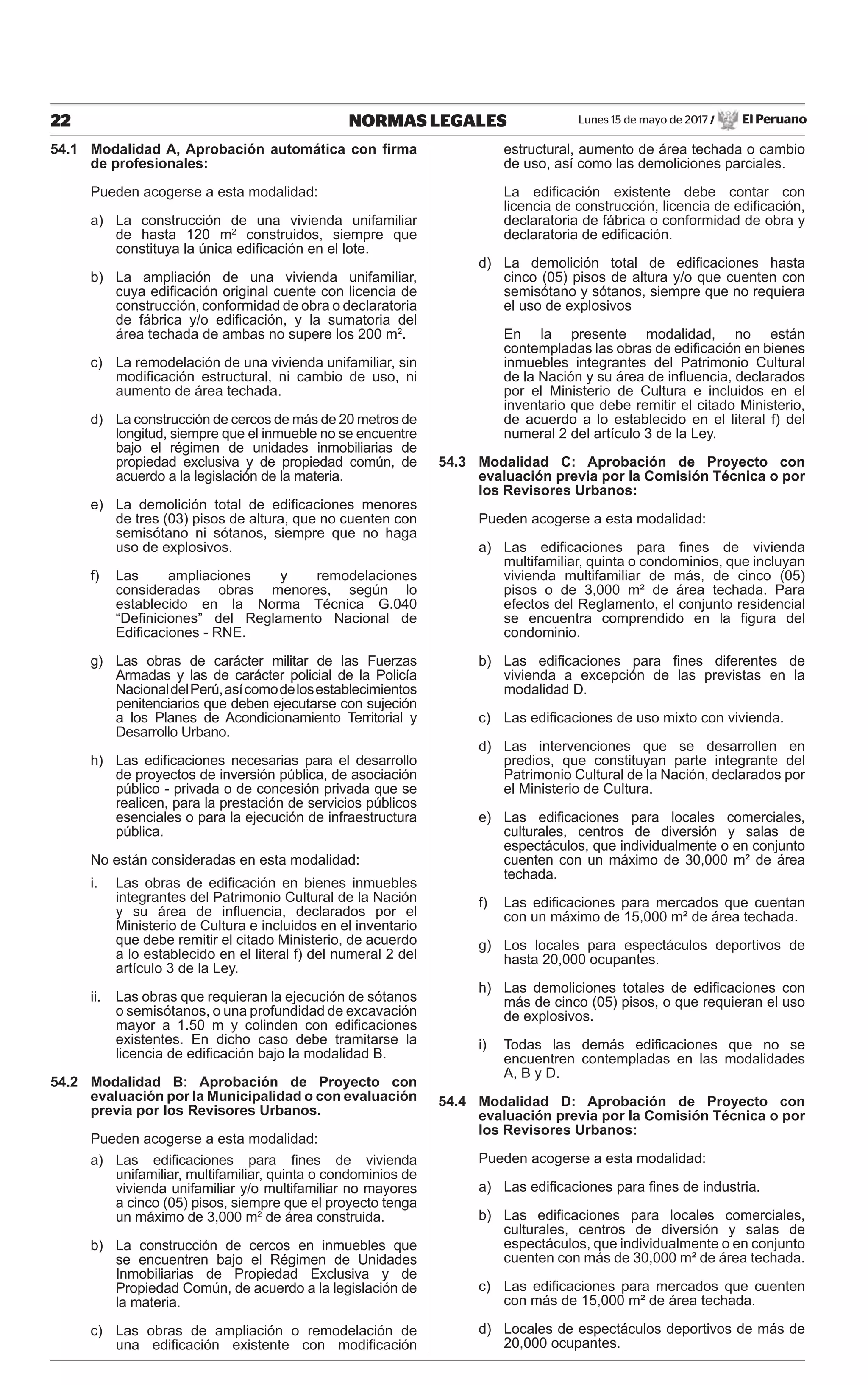 Lunes 15 de mayo de 2017 / El Peruano22 NORMAS LEGALES
54.1 Modalidad A, Aprobación automática con ﬁrma
de profesionales:
Pueden acogerse a esta modalidad:
a) La construcción de una vivienda unifamiliar
de hasta 120 m2
construidos, siempre que
constituya la única ediﬁcación en el lote.
b) La ampliación de una vivienda unifamiliar,
cuya ediﬁcación original cuente con licencia de
construcción, conformidad de obra o declaratoria
de fábrica y/o ediﬁcación, y la sumatoria del
área techada de ambas no supere los 200 m2
.
c) La remodelación de una vivienda unifamiliar, sin
modiﬁcación estructural, ni cambio de uso, ni
aumento de área techada.
d) La construcción de cercos de más de 20 metros de
longitud, siempre que el inmueble no se encuentre
bajo el régimen de unidades inmobiliarias de
propiedad exclusiva y de propiedad común, de
acuerdo a la legislación de la materia.
e) La demolición total de ediﬁcaciones menores
de tres (03) pisos de altura, que no cuenten con
semisótano ni sótanos, siempre que no haga
uso de explosivos.
f) Las ampliaciones y remodelaciones
consideradas obras menores, según lo
establecido en la Norma Técnica G.040
“Deﬁniciones” del Reglamento Nacional de
Ediﬁcaciones - RNE.
g) Las obras de carácter militar de las Fuerzas
Armadas y las de carácter policial de la Policía
NacionaldelPerú,asícomodelosestablecimientos
penitenciarios que deben ejecutarse con sujeción
a los Planes de Acondicionamiento Territorial y
Desarrollo Urbano.
h) Las ediﬁcaciones necesarias para el desarrollo
de proyectos de inversión pública, de asociación
público - privada o de concesión privada que se
realicen, para la prestación de servicios públicos
esenciales o para la ejecución de infraestructura
pública.
No están consideradas en esta modalidad:
i. Las obras de ediﬁcación en bienes inmuebles
integrantes del Patrimonio Cultural de la Nación
y su área de inﬂuencia, declarados por el
Ministerio de Cultura e incluidos en el inventario
que debe remitir el citado Ministerio, de acuerdo
a lo establecido en el literal f) del numeral 2 del
artículo 3 de la Ley.
ii. Las obras que requieran la ejecución de sótanos
o semisótanos, o una profundidad de excavación
mayor a 1.50 m y colinden con ediﬁcaciones
existentes. En dicho caso debe tramitarse la
licencia de ediﬁcación bajo la modalidad B.
54.2 Modalidad B: Aprobación de Proyecto con
evaluación por la Municipalidad o con evaluación
previa por los Revisores Urbanos.
Pueden acogerse a esta modalidad:
a) Las ediﬁcaciones para ﬁnes de vivienda
unifamiliar, multifamiliar, quinta o condominios de
vivienda unifamiliar y/o multifamiliar no mayores
a cinco (05) pisos, siempre que el proyecto tenga
un máximo de 3,000 m2
de área construida.
b) La construcción de cercos en inmuebles que
se encuentren bajo el Régimen de Unidades
Inmobiliarias de Propiedad Exclusiva y de
Propiedad Común, de acuerdo a la legislación de
la materia.
c) Las obras de ampliación o remodelación de
una ediﬁcación existente con modiﬁcación
estructural, aumento de área techada o cambio
de uso, así como las demoliciones parciales.
La ediﬁcación existente debe contar con
licencia de construcción, licencia de ediﬁcación,
declaratoria de fábrica o conformidad de obra y
declaratoria de ediﬁcación.
d) La demolición total de ediﬁcaciones hasta
cinco (05) pisos de altura y/o que cuenten con
semisótano y sótanos, siempre que no requiera
el uso de explosivos
En la presente modalidad, no están
contempladas las obras de ediﬁcación en bienes
inmuebles integrantes del Patrimonio Cultural
de la Nación y su área de inﬂuencia, declarados
por el Ministerio de Cultura e incluidos en el
inventario que debe remitir el citado Ministerio,
de acuerdo a lo establecido en el literal f) del
numeral 2 del artículo 3 de la Ley.
54.3 Modalidad C: Aprobación de Proyecto con
evaluación previa por la Comisión Técnica o por
los Revisores Urbanos:
Pueden acogerse a esta modalidad:
a) Las ediﬁcaciones para ﬁnes de vivienda
multifamiliar, quinta o condominios, que incluyan
vivienda multifamiliar de más, de cinco (05)
pisos o de 3,000 m² de área techada. Para
efectos del Reglamento, el conjunto residencial
se encuentra comprendido en la ﬁgura del
condominio.
b) Las ediﬁcaciones para ﬁnes diferentes de
vivienda a excepción de las previstas en la
modalidad D.
c) Las ediﬁcaciones de uso mixto con vivienda.
d) Las intervenciones que se desarrollen en
predios, que constituyan parte integrante del
Patrimonio Cultural de la Nación, declarados por
el Ministerio de Cultura.
e) Las ediﬁcaciones para locales comerciales,
culturales, centros de diversión y salas de
espectáculos, que individualmente o en conjunto
cuenten con un máximo de 30,000 m² de área
techada.
f) Las ediﬁcaciones para mercados que cuentan
con un máximo de 15,000 m² de área techada.
g) Los locales para espectáculos deportivos de
hasta 20,000 ocupantes.
h) Las demoliciones totales de ediﬁcaciones con
más de cinco (05) pisos, o que requieran el uso
de explosivos.
i) Todas las demás ediﬁcaciones que no se
encuentren contempladas en las modalidades
A, B y D.
54.4 Modalidad D: Aprobación de Proyecto con
evaluación previa por la Comisión Técnica o por
los Revisores Urbanos:
Pueden acogerse a esta modalidad:
a) Las ediﬁcaciones para ﬁnes de industria.
b) Las ediﬁcaciones para locales comerciales,
culturales, centros de diversión y salas de
espectáculos, que individualmente o en conjunto
cuenten con más de 30,000 m² de área techada.
c) Las ediﬁcaciones para mercados que cuenten
con más de 15,000 m² de área techada.
d) Locales de espectáculos deportivos de más de
20,000 ocupantes.
 