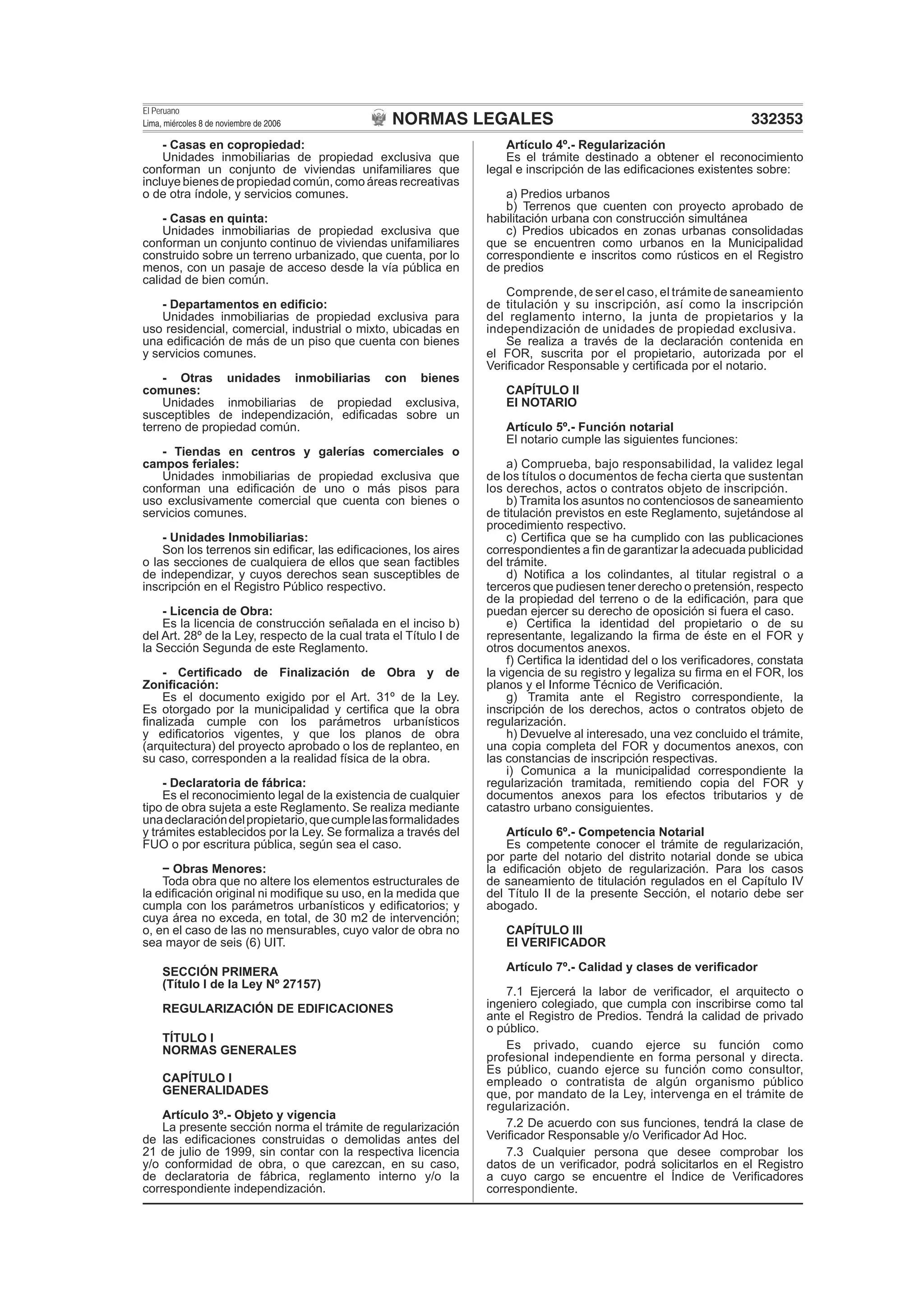 NORMAS LEGALES
El Peruano
Lima, miércoles 8 de noviembre de 2006 332353
- Casas en copropiedad:
Unidades inmobiliarias de propiedad exclusiva que
conforman un conjunto de viviendas unifamiliares que
incluye bienes de propiedad común, como áreas recreativas
o de otra índole, y servicios comunes.
- Casas en quinta:
Unidades inmobiliarias de propiedad exclusiva que
conforman un conjunto continuo de viviendas unifamiliares
construido sobre un terreno urbanizado, que cuenta, por lo
menos, con un pasaje de acceso desde la vía pública en
calidad de bien común.
- Departamentos en ediﬁcio:
Unidades inmobiliarias de propiedad exclusiva para
uso residencial, comercial, industrial o mixto, ubicadas en
una ediﬁcación de más de un piso que cuenta con bienes
y servicios comunes.
- Otras unidades inmobiliarias con bienes
comunes:
Unidades inmobiliarias de propiedad exclusiva,
susceptibles de independización, ediﬁcadas sobre un
terreno de propiedad común.
- Tiendas en centros y galerías comerciales o
campos feriales:
Unidades inmobiliarias de propiedad exclusiva que
conforman una ediﬁcación de uno o más pisos para
uso exclusivamente comercial que cuenta con bienes o
servicios comunes.
- Unidades Inmobiliarias:
Son los terrenos sin ediﬁcar, las ediﬁcaciones, los aires
o las secciones de cualquiera de ellos que sean factibles
de independizar, y cuyos derechos sean susceptibles de
inscripción en el Registro Público respectivo.
- Licencia de Obra:
Es la licencia de construcción señalada en el inciso b)
del Art. 28º de la Ley, respecto de la cual trata el Título I de
la Sección Segunda de este Reglamento.
- Certiﬁcado de Finalización de Obra y de
Zoniﬁcación:
Es el documento exigido por el Art. 31º de la Ley.
Es otorgado por la municipalidad y certiﬁca que la obra
ﬁnalizada cumple con los parámetros urbanísticos
y ediﬁcatorios vigentes, y que los planos de obra
(arquitectura) del proyecto aprobado o los de replanteo, en
su caso, corresponden a la realidad física de la obra.
- Declaratoria de fábrica:
Es el reconocimiento legal de la existencia de cualquier
tipo de obra sujeta a este Reglamento. Se realiza mediante
unadeclaracióndelpropietario,quecumplelasformalidades
y trámites establecidos por la Ley. Se formaliza a través del
FUO o por escritura pública, según sea el caso.
Obras Menores:
Toda obra que no altere los elementos estructurales de
la ediﬁcación original ni modiﬁque su uso, en la medida que
cumpla con los parámetros urbanísticos y ediﬁcatorios; y
cuya área no exceda, en total, de 30 m2 de intervención;
o, en el caso de las no mensurables, cuyo valor de obra no
sea mayor de seis (6) UIT.
SECCIÓN PRIMERA
(Título I de la Ley Nº 27157)
REGULARIZACIÓN DE EDIFICACIONES
TÍTULO I
NORMAS GENERALES
CAPÍTULO I
GENERALIDADES
Artículo 3º.- Objeto y vigencia
La presente sección norma el trámite de regularización
de las ediﬁcaciones construidas o demolidas antes del
21 de julio de 1999, sin contar con la respectiva licencia
y/o conformidad de obra, o que carezcan, en su caso,
de declaratoria de fábrica, reglamento interno y/o la
correspondiente independización.
Artículo 4º.- Regularización
Es el trámite destinado a obtener el reconocimiento
legal e inscripción de las ediﬁcaciones existentes sobre:
a) Predios urbanos
b) Terrenos que cuenten con proyecto aprobado de
habilitación urbana con construcción simultánea
c) Predios ubicados en zonas urbanas consolidadas
que se encuentren como urbanos en la Municipalidad
correspondiente e inscritos como rústicos en el Registro
de predios
Comprende, de ser el caso, el trámite de saneamiento
de titulación y su inscripción, así como la inscripción
del reglamento interno, la junta de propietarios y la
independización de unidades de propiedad exclusiva.
Se realiza a través de la declaración contenida en
el FOR, suscrita por el propietario, autorizada por el
Veriﬁcador Responsable y certiﬁcada por el notario.
CAPÍTULO II
El NOTARIO
Artículo 5º.- Función notarial
El notario cumple las siguientes funciones:
a) Comprueba, bajo responsabilidad, la validez legal
de los títulos o documentos de fecha cierta que sustentan
los derechos, actos o contratos objeto de inscripción.
b) Tramita los asuntos no contenciosos de saneamiento
de titulación previstos en este Reglamento, sujetándose al
procedimiento respectivo.
c) Certiﬁca que se ha cumplido con las publicaciones
correspondientes a ﬁn de garantizar la adecuada publicidad
del trámite.
d) Notiﬁca a los colindantes, al titular registral o a
terceros que pudiesen tener derecho o pretensión, respecto
de la propiedad del terreno o de la ediﬁcación, para que
puedan ejercer su derecho de oposición si fuera el caso.
e) Certiﬁca la identidad del propietario o de su
representante, legalizando la ﬁrma de éste en el FOR y
otros documentos anexos.
f) Certiﬁca la identidad del o los veriﬁcadores, constata
la vigencia de su registro y legaliza su ﬁrma en el FOR, los
planos y el Informe Técnico de Veriﬁcación.
g) Tramita ante el Registro correspondiente, la
inscripción de los derechos, actos o contratos objeto de
regularización.
h) Devuelve al interesado, una vez concluido el trámite,
una copia completa del FOR y documentos anexos, con
las constancias de inscripción respectivas.
i) Comunica a la municipalidad correspondiente la
regularización tramitada, remitiendo copia del FOR y
documentos anexos para los efectos tributarios y de
catastro urbano consiguientes.
Artículo 6º.- Competencia Notarial
Es competente conocer el trámite de regularización,
por parte del notario del distrito notarial donde se ubica
la ediﬁcación objeto de regularización. Para los casos
de saneamiento de titulación regulados en el Capítulo IV
del Título II de la presente Sección, el notario debe ser
abogado.
CAPÍTULO III
El VERIFICADOR
Artículo 7º.- Calidad y clases de veriﬁcador
7.1 Ejercerá la labor de veriﬁcador, el arquitecto o
ingeniero colegiado, que cumpla con inscribirse como tal
ante el Registro de Predios. Tendrá la calidad de privado
o público.
Es privado, cuando ejerce su función como
profesional independiente en forma personal y directa.
Es público, cuando ejerce su función como consultor,
empleado o contratista de algún organismo público
que, por mandato de la Ley, intervenga en el trámite de
regularización.
7.2 De acuerdo con sus funciones, tendrá la clase de
Veriﬁcador Responsable y/o Veriﬁcador Ad Hoc.
7.3 Cualquier persona que desee comprobar los
datos de un veriﬁcador, podrá solicitarlos en el Registro
a cuyo cargo se encuentre el Índice de Veriﬁcadores
correspondiente.
 