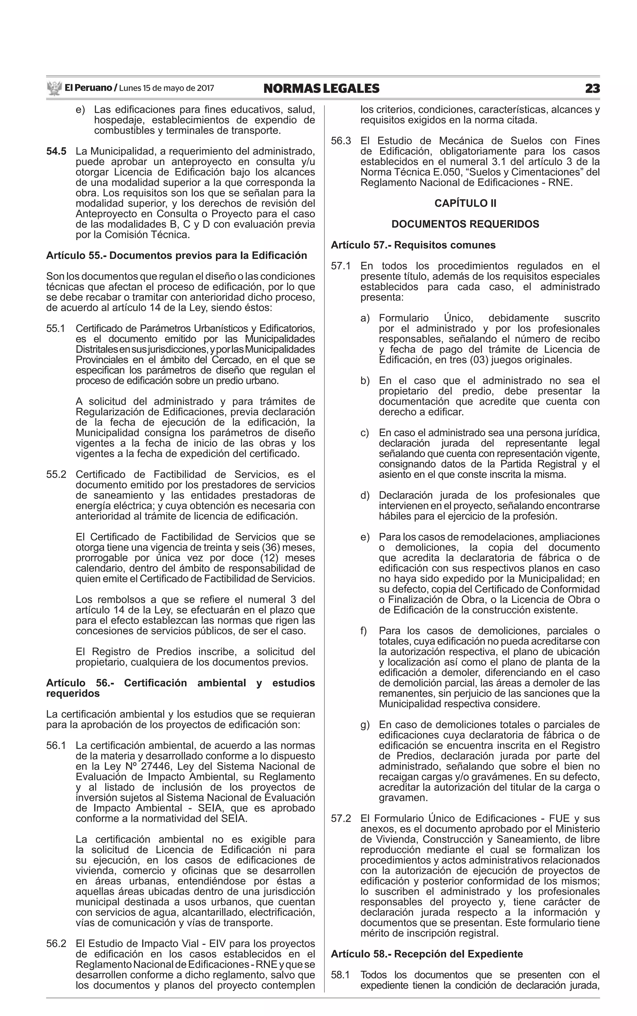 El Peruano / Lunes 15 de mayo de 2017 23NORMAS LEGALES
e) Las ediﬁcaciones para ﬁnes educativos, salud,
hospedaje, establecimientos de expendio de
combustibles y terminales de transporte.
54.5 La Municipalidad, a requerimiento del administrado,
puede aprobar un anteproyecto en consulta y/u
otorgar Licencia de Ediﬁcación bajo los alcances
de una modalidad superior a la que corresponda la
obra. Los requisitos son los que se señalan para la
modalidad superior, y los derechos de revisión del
Anteproyecto en Consulta o Proyecto para el caso
de las modalidades B, C y D con evaluación previa
por la Comisión Técnica.
Artículo 55.- Documentos previos para la Ediﬁcación
Son los documentos que regulan el diseño o las condiciones
técnicas que afectan el proceso de ediﬁcación, por lo que
se debe recabar o tramitar con anterioridad dicho proceso,
de acuerdo al artículo 14 de la Ley, siendo éstos:
55.1 Certiﬁcado de Parámetros Urbanísticos y Ediﬁcatorios,
es el documento emitido por las Municipalidades
Distritalesensusjurisdicciones,yporlasMunicipalidades
Provinciales en el ámbito del Cercado, en el que se
especiﬁcan los parámetros de diseño que regulan el
proceso de ediﬁcación sobre un predio urbano.
A solicitud del administrado y para trámites de
Regularización de Ediﬁcaciones, previa declaración
de la fecha de ejecución de la ediﬁcación, la
Municipalidad consigna los parámetros de diseño
vigentes a la fecha de inicio de las obras y los
vigentes a la fecha de expedición del certiﬁcado.
55.2 Certiﬁcado de Factibilidad de Servicios, es el
documento emitido por los prestadores de servicios
de saneamiento y las entidades prestadoras de
energía eléctrica; y cuya obtención es necesaria con
anterioridad al trámite de licencia de ediﬁcación.
El Certiﬁcado de Factibilidad de Servicios que se
otorga tiene una vigencia de treinta y seis (36) meses,
prorrogable por única vez por doce (12) meses
calendario, dentro del ámbito de responsabilidad de
quien emite el Certiﬁcado de Factibilidad de Servicios.
Los rembolsos a que se reﬁere el numeral 3 del
artículo 14 de la Ley, se efectuarán en el plazo que
para el efecto establezcan las normas que rigen las
concesiones de servicios públicos, de ser el caso.
El Registro de Predios inscribe, a solicitud del
propietario, cualquiera de los documentos previos.
Artículo 56.- Certiﬁcación ambiental y estudios
requeridos
La certiﬁcación ambiental y los estudios que se requieran
para la aprobación de los proyectos de ediﬁcación son:
56.1 La certiﬁcación ambiental, de acuerdo a las normas
de la materia y desarrollado conforme a lo dispuesto
en la Ley Nº 27446, Ley del Sistema Nacional de
Evaluación de Impacto Ambiental, su Reglamento
y al listado de inclusión de los proyectos de
inversión sujetos al Sistema Nacional de Evaluación
de Impacto Ambiental - SEIA, que es aprobado
conforme a la normatividad del SEIA.
La certiﬁcación ambiental no es exigible para
la solicitud de Licencia de Ediﬁcación ni para
su ejecución, en los casos de ediﬁcaciones de
vivienda, comercio y oﬁcinas que se desarrollen
en áreas urbanas, entendiéndose por éstas a
aquellas áreas ubicadas dentro de una jurisdicción
municipal destinada a usos urbanos, que cuentan
con servicios de agua, alcantarillado, electriﬁcación,
vías de comunicación y vías de transporte.
56.2 El Estudio de Impacto Vial - EIV para los proyectos
de ediﬁcación en los casos establecidos en el
ReglamentoNacionaldeEdiﬁcaciones-RNEyquese
desarrollen conforme a dicho reglamento, salvo que
los documentos y planos del proyecto contemplen
los criterios, condiciones, características, alcances y
requisitos exigidos en la norma citada.
56.3 El Estudio de Mecánica de Suelos con Fines
de Ediﬁcación, obligatoriamente para los casos
establecidos en el numeral 3.1 del artículo 3 de la
Norma Técnica E.050, “Suelos y Cimentaciones” del
Reglamento Nacional de Ediﬁcaciones - RNE.
CAPÍTULO II
DOCUMENTOS REQUERIDOS
Artículo 57.- Requisitos comunes
57.1 En todos los procedimientos regulados en el
presente título, además de los requisitos especiales
establecidos para cada caso, el administrado
presenta:
a) Formulario Único, debidamente suscrito
por el administrado y por los profesionales
responsables, señalando el número de recibo
y fecha de pago del trámite de Licencia de
Ediﬁcación, en tres (03) juegos originales.
b) En el caso que el administrado no sea el
propietario del predio, debe presentar la
documentación que acredite que cuenta con
derecho a ediﬁcar.
c) En caso el administrado sea una persona jurídica,
declaración jurada del representante legal
señalando que cuenta con representación vigente,
consignando datos de la Partida Registral y el
asiento en el que conste inscrita la misma.
d) Declaración jurada de los profesionales que
intervienen en el proyecto, señalando encontrarse
hábiles para el ejercicio de la profesión.
e) Para los casos de remodelaciones, ampliaciones
o demoliciones, la copia del documento
que acredita la declaratoria de fábrica o de
ediﬁcación con sus respectivos planos en caso
no haya sido expedido por la Municipalidad; en
su defecto, copia del Certiﬁcado de Conformidad
o Finalización de Obra, o la Licencia de Obra o
de Ediﬁcación de la construcción existente.
f) Para los casos de demoliciones, parciales o
totales, cuya ediﬁcación no pueda acreditarse con
la autorización respectiva, el plano de ubicación
y localización así como el plano de planta de la
ediﬁcación a demoler, diferenciando en el caso
de demolición parcial, las áreas a demoler de las
remanentes, sin perjuicio de las sanciones que la
Municipalidad respectiva considere.
g) En caso de demoliciones totales o parciales de
ediﬁcaciones cuya declaratoria de fábrica o de
ediﬁcación se encuentra inscrita en el Registro
de Predios, declaración jurada por parte del
administrado, señalando que sobre el bien no
recaigan cargas y/o gravámenes. En su defecto,
acreditar la autorización del titular de la carga o
gravamen.
57.2 El Formulario Único de Ediﬁcaciones - FUE y sus
anexos, es el documento aprobado por el Ministerio
de Vivienda, Construcción y Saneamiento, de libre
reproducción mediante el cual se formalizan los
procedimientos y actos administrativos relacionados
con la autorización de ejecución de proyectos de
ediﬁcación y posterior conformidad de los mismos;
lo suscriben el administrado y los profesionales
responsables del proyecto y, tiene carácter de
declaración jurada respecto a la información y
documentos que se presentan. Este formulario tiene
mérito de inscripción registral.
Artículo 58.- Recepción del Expediente
58.1 Todos los documentos que se presenten con el
expediente tienen la condición de declaración jurada,
 
