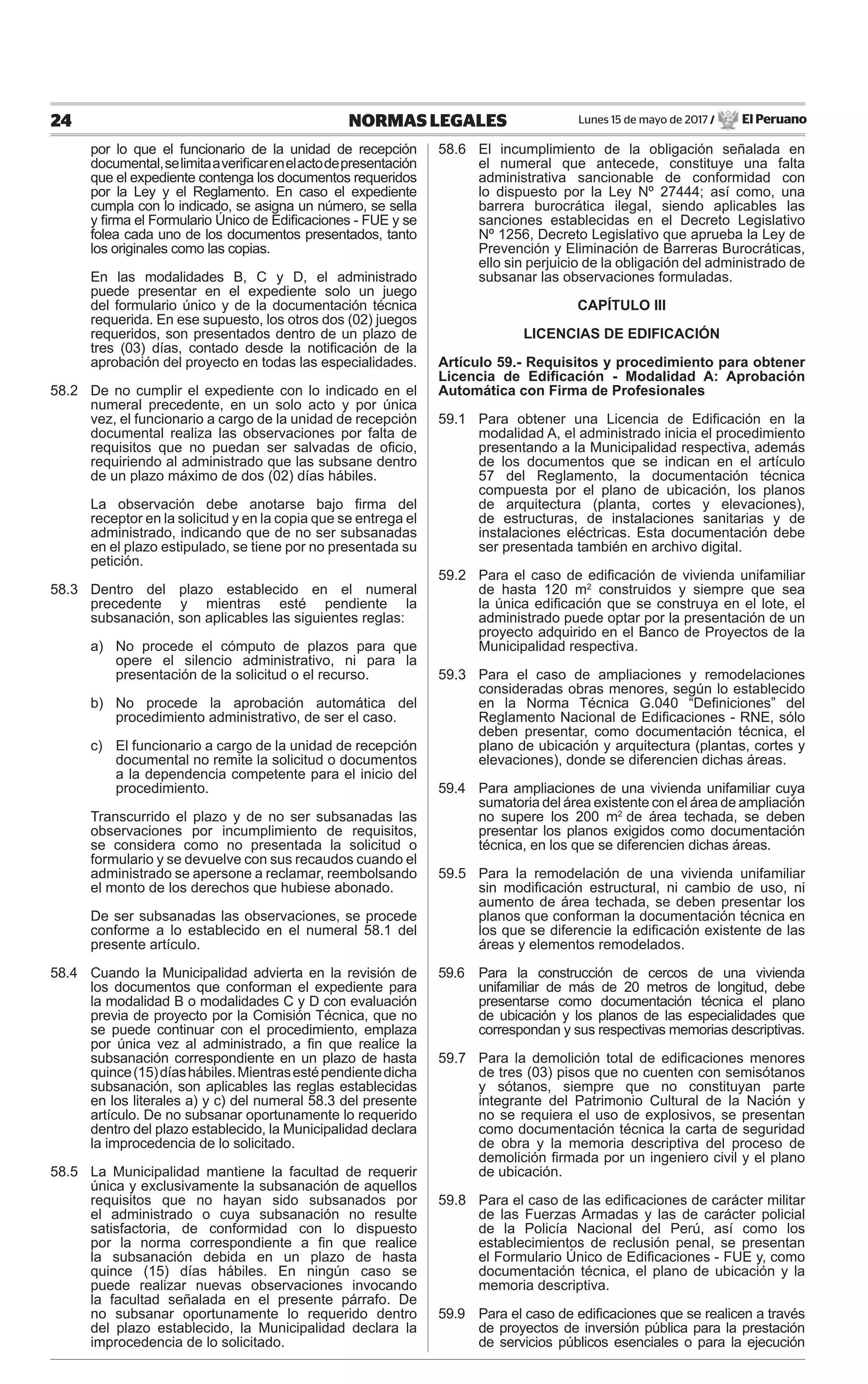 Lunes 15 de mayo de 2017 / El Peruano24 NORMAS LEGALES
por lo que el funcionario de la unidad de recepción
documental,selimitaaveriﬁcarenelactodepresentación
que el expediente contenga los documentos requeridos
por la Ley y el Reglamento. En caso el expediente
cumpla con lo indicado, se asigna un número, se sella
y ﬁrma el Formulario Único de Ediﬁcaciones - FUE y se
folea cada uno de los documentos presentados, tanto
los originales como las copias.
En las modalidades B, C y D, el administrado
puede presentar en el expediente solo un juego
del formulario único y de la documentación técnica
requerida. En ese supuesto, los otros dos (02) juegos
requeridos, son presentados dentro de un plazo de
tres (03) días, contado desde la notiﬁcación de la
aprobación del proyecto en todas las especialidades.
58.2 De no cumplir el expediente con lo indicado en el
numeral precedente, en un solo acto y por única
vez, el funcionario a cargo de la unidad de recepción
documental realiza las observaciones por falta de
requisitos que no puedan ser salvadas de oﬁcio,
requiriendo al administrado que las subsane dentro
de un plazo máximo de dos (02) días hábiles.
La observación debe anotarse bajo ﬁrma del
receptor en la solicitud y en la copia que se entrega el
administrado, indicando que de no ser subsanadas
en el plazo estipulado, se tiene por no presentada su
petición.
58.3 Dentro del plazo establecido en el numeral
precedente y mientras esté pendiente la
subsanación, son aplicables las siguientes reglas:
a) No procede el cómputo de plazos para que
opere el silencio administrativo, ni para la
presentación de la solicitud o el recurso.
b) No procede la aprobación automática del
procedimiento administrativo, de ser el caso.
c) El funcionario a cargo de la unidad de recepción
documental no remite la solicitud o documentos
a la dependencia competente para el inicio del
procedimiento.
Transcurrido el plazo y de no ser subsanadas las
observaciones por incumplimiento de requisitos,
se considera como no presentada la solicitud o
formulario y se devuelve con sus recaudos cuando el
administrado se apersone a reclamar, reembolsando
el monto de los derechos que hubiese abonado.
De ser subsanadas las observaciones, se procede
conforme a lo establecido en el numeral 58.1 del
presente artículo.
58.4 Cuando la Municipalidad advierta en la revisión de
los documentos que conforman el expediente para
la modalidad B o modalidades C y D con evaluación
previa de proyecto por la Comisión Técnica, que no
se puede continuar con el procedimiento, emplaza
por única vez al administrado, a ﬁn que realice la
subsanación correspondiente en un plazo de hasta
quince(15)díashábiles.Mientrasestépendientedicha
subsanación, son aplicables las reglas establecidas
en los literales a) y c) del numeral 58.3 del presente
artículo. De no subsanar oportunamente lo requerido
dentro del plazo establecido, la Municipalidad declara
la improcedencia de lo solicitado.
58.5 La Municipalidad mantiene la facultad de requerir
única y exclusivamente la subsanación de aquellos
requisitos que no hayan sido subsanados por
el administrado o cuya subsanación no resulte
satisfactoria, de conformidad con lo dispuesto
por la norma correspondiente a ﬁn que realice
la subsanación debida en un plazo de hasta
quince (15) días hábiles. En ningún caso se
puede realizar nuevas observaciones invocando
la facultad señalada en el presente párrafo. De
no subsanar oportunamente lo requerido dentro
del plazo establecido, la Municipalidad declara la
improcedencia de lo solicitado.
58.6 El incumplimiento de la obligación señalada en
el numeral que antecede, constituye una falta
administrativa sancionable de conformidad con
lo dispuesto por la Ley Nº 27444; así como, una
barrera burocrática ilegal, siendo aplicables las
sanciones establecidas en el Decreto Legislativo
Nº 1256, Decreto Legislativo que aprueba la Ley de
Prevención y Eliminación de Barreras Burocráticas,
ello sin perjuicio de la obligación del administrado de
subsanar las observaciones formuladas.
CAPÍTULO III
LICENCIAS DE EDIFICACIÓN
Artículo 59.- Requisitos y procedimiento para obtener
Licencia de Ediﬁcación - Modalidad A: Aprobación
Automática con Firma de Profesionales
59.1 Para obtener una Licencia de Ediﬁcación en la
modalidad A, el administrado inicia el procedimiento
presentando a la Municipalidad respectiva, además
de los documentos que se indican en el artículo
57 del Reglamento, la documentación técnica
compuesta por el plano de ubicación, los planos
de arquitectura (planta, cortes y elevaciones),
de estructuras, de instalaciones sanitarias y de
instalaciones eléctricas. Esta documentación debe
ser presentada también en archivo digital.
59.2 Para el caso de ediﬁcación de vivienda unifamiliar
de hasta 120 m2
construidos y siempre que sea
la única ediﬁcación que se construya en el lote, el
administrado puede optar por la presentación de un
proyecto adquirido en el Banco de Proyectos de la
Municipalidad respectiva.
59.3 Para el caso de ampliaciones y remodelaciones
consideradas obras menores, según lo establecido
en la Norma Técnica G.040 “Deﬁniciones” del
Reglamento Nacional de Ediﬁcaciones - RNE, sólo
deben presentar, como documentación técnica, el
plano de ubicación y arquitectura (plantas, cortes y
elevaciones), donde se diferencien dichas áreas.
59.4 Para ampliaciones de una vivienda unifamiliar cuya
sumatoria del área existente con el área de ampliación
no supere los 200 m2
de área techada, se deben
presentar los planos exigidos como documentación
técnica, en los que se diferencien dichas áreas.
59.5 Para la remodelación de una vivienda unifamiliar
sin modiﬁcación estructural, ni cambio de uso, ni
aumento de área techada, se deben presentar los
planos que conforman la documentación técnica en
los que se diferencie la ediﬁcación existente de las
áreas y elementos remodelados.
59.6 Para la construcción de cercos de una vivienda
unifamiliar de más de 20 metros de longitud, debe
presentarse como documentación técnica el plano
de ubicación y los planos de las especialidades que
correspondan y sus respectivas memorias descriptivas.
59.7 Para la demolición total de ediﬁcaciones menores
de tres (03) pisos que no cuenten con semisótanos
y sótanos, siempre que no constituyan parte
integrante del Patrimonio Cultural de la Nación y
no se requiera el uso de explosivos, se presentan
como documentación técnica la carta de seguridad
de obra y la memoria descriptiva del proceso de
demolición ﬁrmada por un ingeniero civil y el plano
de ubicación.
59.8 Para el caso de las ediﬁcaciones de carácter militar
de las Fuerzas Armadas y las de carácter policial
de la Policía Nacional del Perú, así como los
establecimientos de reclusión penal, se presentan
el Formulario Único de Ediﬁcaciones - FUE y, como
documentación técnica, el plano de ubicación y la
memoria descriptiva.
59.9 Para el caso de ediﬁcaciones que se realicen a través
de proyectos de inversión pública para la prestación
de servicios públicos esenciales o para la ejecución
 