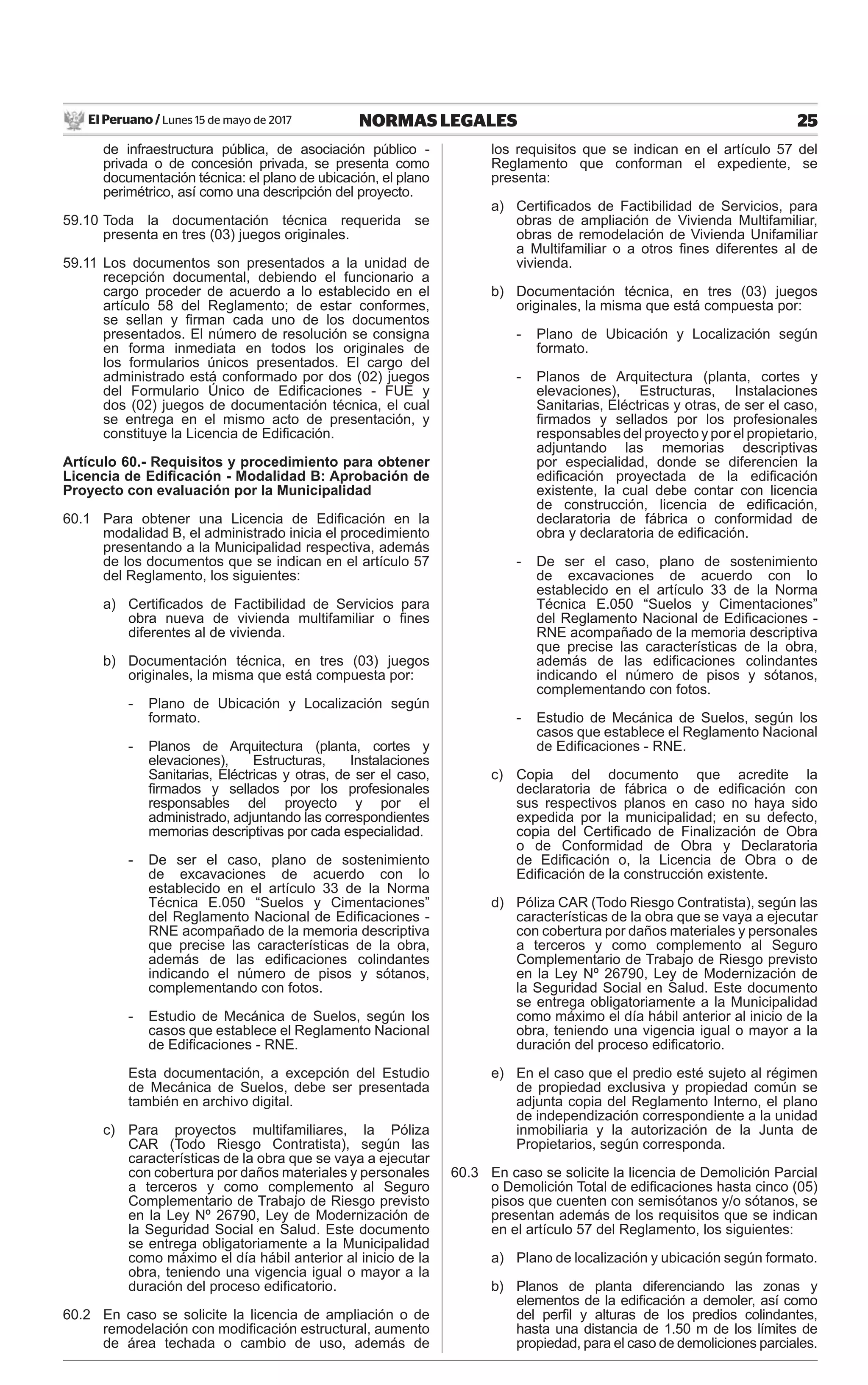 El Peruano / Lunes 15 de mayo de 2017 25NORMAS LEGALES
de infraestructura pública, de asociación público -
privada o de concesión privada, se presenta como
documentación técnica: el plano de ubicación, el plano
perimétrico, así como una descripción del proyecto.
59.10 Toda la documentación técnica requerida se
presenta en tres (03) juegos originales.
59.11 Los documentos son presentados a la unidad de
recepción documental, debiendo el funcionario a
cargo proceder de acuerdo a lo establecido en el
artículo 58 del Reglamento; de estar conformes,
se sellan y ﬁrman cada uno de los documentos
presentados. El número de resolución se consigna
en forma inmediata en todos los originales de
los formularios únicos presentados. El cargo del
administrado está conformado por dos (02) juegos
del Formulario Único de Ediﬁcaciones - FUE y
dos (02) juegos de documentación técnica, el cual
se entrega en el mismo acto de presentación, y
constituye la Licencia de Ediﬁcación.
Artículo 60.- Requisitos y procedimiento para obtener
Licencia de Ediﬁcación - Modalidad B: Aprobación de
Proyecto con evaluación por la Municipalidad
60.1 Para obtener una Licencia de Ediﬁcación en la
modalidad B, el administrado inicia el procedimiento
presentando a la Municipalidad respectiva, además
de los documentos que se indican en el artículo 57
del Reglamento, los siguientes:
a) Certiﬁcados de Factibilidad de Servicios para
obra nueva de vivienda multifamiliar o ﬁnes
diferentes al de vivienda.
b) Documentación técnica, en tres (03) juegos
originales, la misma que está compuesta por:
- Plano de Ubicación y Localización según
formato.
- Planos de Arquitectura (planta, cortes y
elevaciones), Estructuras, Instalaciones
Sanitarias, Eléctricas y otras, de ser el caso,
ﬁrmados y sellados por los profesionales
responsables del proyecto y por el
administrado, adjuntando las correspondientes
memorias descriptivas por cada especialidad.
- De ser el caso, plano de sostenimiento
de excavaciones de acuerdo con lo
establecido en el artículo 33 de la Norma
Técnica E.050 “Suelos y Cimentaciones”
del Reglamento Nacional de Ediﬁcaciones -
RNE acompañado de la memoria descriptiva
que precise las características de la obra,
además de las ediﬁcaciones colindantes
indicando el número de pisos y sótanos,
complementando con fotos.
- Estudio de Mecánica de Suelos, según los
casos que establece el Reglamento Nacional
de Ediﬁcaciones - RNE.
Esta documentación, a excepción del Estudio
de Mecánica de Suelos, debe ser presentada
también en archivo digital.
c) Para proyectos multifamiliares, la Póliza
CAR (Todo Riesgo Contratista), según las
características de la obra que se vaya a ejecutar
con cobertura por daños materiales y personales
a terceros y como complemento al Seguro
Complementario de Trabajo de Riesgo previsto
en la Ley Nº 26790, Ley de Modernización de
la Seguridad Social en Salud. Este documento
se entrega obligatoriamente a la Municipalidad
como máximo el día hábil anterior al inicio de la
obra, teniendo una vigencia igual o mayor a la
duración del proceso ediﬁcatorio.
60.2 En caso se solicite la licencia de ampliación o de
remodelación con modiﬁcación estructural, aumento
de área techada o cambio de uso, además de
los requisitos que se indican en el artículo 57 del
Reglamento que conforman el expediente, se
presenta:
a) Certiﬁcados de Factibilidad de Servicios, para
obras de ampliación de Vivienda Multifamiliar,
obras de remodelación de Vivienda Unifamiliar
a Multifamiliar o a otros ﬁnes diferentes al de
vivienda.
b) Documentación técnica, en tres (03) juegos
originales, la misma que está compuesta por:
- Plano de Ubicación y Localización según
formato.
- Planos de Arquitectura (planta, cortes y
elevaciones), Estructuras, Instalaciones
Sanitarias, Eléctricas y otras, de ser el caso,
ﬁrmados y sellados por los profesionales
responsables del proyecto y por el propietario,
adjuntando las memorias descriptivas
por especialidad, donde se diferencien la
ediﬁcación proyectada de la ediﬁcación
existente, la cual debe contar con licencia
de construcción, licencia de ediﬁcación,
declaratoria de fábrica o conformidad de
obra y declaratoria de ediﬁcación.
- De ser el caso, plano de sostenimiento
de excavaciones de acuerdo con lo
establecido en el artículo 33 de la Norma
Técnica E.050 “Suelos y Cimentaciones”
del Reglamento Nacional de Ediﬁcaciones -
RNE acompañado de la memoria descriptiva
que precise las características de la obra,
además de las ediﬁcaciones colindantes
indicando el número de pisos y sótanos,
complementando con fotos.
- Estudio de Mecánica de Suelos, según los
casos que establece el Reglamento Nacional
de Ediﬁcaciones - RNE.
c) Copia del documento que acredite la
declaratoria de fábrica o de ediﬁcación con
sus respectivos planos en caso no haya sido
expedida por la municipalidad; en su defecto,
copia del Certiﬁcado de Finalización de Obra
o de Conformidad de Obra y Declaratoria
de Ediﬁcación o, la Licencia de Obra o de
Ediﬁcación de la construcción existente.
d) Póliza CAR (Todo Riesgo Contratista), según las
características de la obra que se vaya a ejecutar
con cobertura por daños materiales y personales
a terceros y como complemento al Seguro
Complementario de Trabajo de Riesgo previsto
en la Ley Nº 26790, Ley de Modernización de
la Seguridad Social en Salud. Este documento
se entrega obligatoriamente a la Municipalidad
como máximo el día hábil anterior al inicio de la
obra, teniendo una vigencia igual o mayor a la
duración del proceso ediﬁcatorio.
e) En el caso que el predio esté sujeto al régimen
de propiedad exclusiva y propiedad común se
adjunta copia del Reglamento Interno, el plano
de independización correspondiente a la unidad
inmobiliaria y la autorización de la Junta de
Propietarios, según corresponda.
60.3 En caso se solicite la licencia de Demolición Parcial
o Demolición Total de ediﬁcaciones hasta cinco (05)
pisos que cuenten con semisótanos y/o sótanos, se
presentan además de los requisitos que se indican
en el artículo 57 del Reglamento, los siguientes:
a) Plano de localización y ubicación según formato.
b) Planos de planta diferenciando las zonas y
elementos de la ediﬁcación a demoler, así como
del perﬁl y alturas de los predios colindantes,
hasta una distancia de 1.50 m de los límites de
propiedad, para el caso de demoliciones parciales.
 