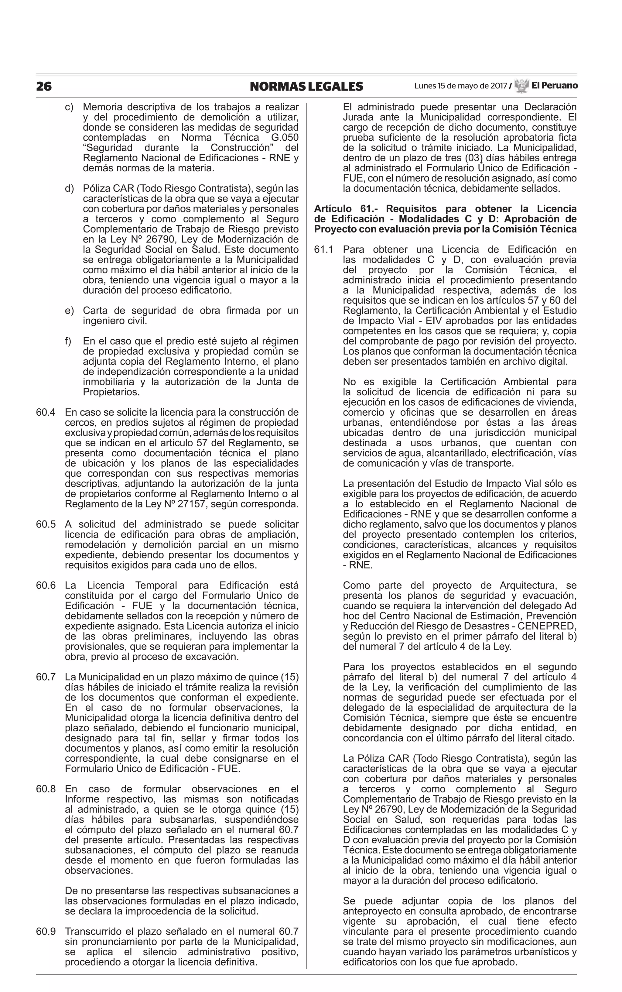 Lunes 15 de mayo de 2017 / El Peruano26 NORMAS LEGALES
c) Memoria descriptiva de los trabajos a realizar
y del procedimiento de demolición a utilizar,
donde se consideren las medidas de seguridad
contempladas en Norma Técnica G.050
“Seguridad durante la Construcción” del
Reglamento Nacional de Ediﬁcaciones - RNE y
demás normas de la materia.
d) Póliza CAR (Todo Riesgo Contratista), según las
características de la obra que se vaya a ejecutar
con cobertura por daños materiales y personales
a terceros y como complemento al Seguro
Complementario de Trabajo de Riesgo previsto
en la Ley Nº 26790, Ley de Modernización de
la Seguridad Social en Salud. Este documento
se entrega obligatoriamente a la Municipalidad
como máximo el día hábil anterior al inicio de la
obra, teniendo una vigencia igual o mayor a la
duración del proceso ediﬁcatorio.
e) Carta de seguridad de obra ﬁrmada por un
ingeniero civil.
f) En el caso que el predio esté sujeto al régimen
de propiedad exclusiva y propiedad común se
adjunta copia del Reglamento Interno, el plano
de independización correspondiente a la unidad
inmobiliaria y la autorización de la Junta de
Propietarios.
60.4 En caso se solicite la licencia para la construcción de
cercos, en predios sujetos al régimen de propiedad
exclusivaypropiedadcomún,ademásdelosrequisitos
que se indican en el artículo 57 del Reglamento, se
presenta como documentación técnica el plano
de ubicación y los planos de las especialidades
que correspondan con sus respectivas memorias
descriptivas, adjuntando la autorización de la junta
de propietarios conforme al Reglamento Interno o al
Reglamento de la Ley Nº 27157, según corresponda.
60.5 A solicitud del administrado se puede solicitar
licencia de ediﬁcación para obras de ampliación,
remodelación y demolición parcial en un mismo
expediente, debiendo presentar los documentos y
requisitos exigidos para cada uno de ellos.
60.6 La Licencia Temporal para Ediﬁcación está
constituida por el cargo del Formulario Único de
Ediﬁcación - FUE y la documentación técnica,
debidamente sellados con la recepción y número de
expediente asignado. Esta Licencia autoriza el inicio
de las obras preliminares, incluyendo las obras
provisionales, que se requieran para implementar la
obra, previo al proceso de excavación.
60.7 La Municipalidad en un plazo máximo de quince (15)
días hábiles de iniciado el trámite realiza la revisión
de los documentos que conforman el expediente.
En el caso de no formular observaciones, la
Municipalidad otorga la licencia deﬁnitiva dentro del
plazo señalado, debiendo el funcionario municipal,
designado para tal ﬁn, sellar y ﬁrmar todos los
documentos y planos, así como emitir la resolución
correspondiente, la cual debe consignarse en el
Formulario Único de Ediﬁcación - FUE.
60.8 En caso de formular observaciones en el
Informe respectivo, las mismas son notiﬁcadas
al administrado, a quien se le otorga quince (15)
días hábiles para subsanarlas, suspendiéndose
el cómputo del plazo señalado en el numeral 60.7
del presente artículo. Presentadas las respectivas
subsanaciones, el cómputo del plazo se reanuda
desde el momento en que fueron formuladas las
observaciones.
De no presentarse las respectivas subsanaciones a
las observaciones formuladas en el plazo indicado,
se declara la improcedencia de la solicitud.
60.9 Transcurrido el plazo señalado en el numeral 60.7
sin pronunciamiento por parte de la Municipalidad,
se aplica el silencio administrativo positivo,
procediendo a otorgar la licencia deﬁnitiva.
El administrado puede presentar una Declaración
Jurada ante la Municipalidad correspondiente. El
cargo de recepción de dicho documento, constituye
prueba suﬁciente de la resolución aprobatoria ﬁcta
de la solicitud o trámite iniciado. La Municipalidad,
dentro de un plazo de tres (03) días hábiles entrega
al administrado el Formulario Único de Ediﬁcación -
FUE, con el número de resolución asignado, así como
la documentación técnica, debidamente sellados.
Artículo 61.- Requisitos para obtener la Licencia
de Ediﬁcación - Modalidades C y D: Aprobación de
Proyecto con evaluación previa por la Comisión Técnica
61.1 Para obtener una Licencia de Ediﬁcación en
las modalidades C y D, con evaluación previa
del proyecto por la Comisión Técnica, el
administrado inicia el procedimiento presentando
a la Municipalidad respectiva, además de los
requisitos que se indican en los artículos 57 y 60 del
Reglamento, la Certiﬁcación Ambiental y el Estudio
de Impacto Vial - EIV aprobados por las entidades
competentes en los casos que se requiera; y, copia
del comprobante de pago por revisión del proyecto.
Los planos que conforman la documentación técnica
deben ser presentados también en archivo digital.
No es exigible la Certiﬁcación Ambiental para
la solicitud de licencia de ediﬁcación ni para su
ejecución en los casos de ediﬁcaciones de vivienda,
comercio y oﬁcinas que se desarrollen en áreas
urbanas, entendiéndose por éstas a las áreas
ubicadas dentro de una jurisdicción municipal
destinada a usos urbanos, que cuentan con
servicios de agua, alcantarillado, electriﬁcación, vías
de comunicación y vías de transporte.
La presentación del Estudio de Impacto Vial sólo es
exigible para los proyectos de ediﬁcación, de acuerdo
a lo establecido en el Reglamento Nacional de
Ediﬁcaciones - RNE y que se desarrollen conforme a
dicho reglamento, salvo que los documentos y planos
del proyecto presentado contemplen los criterios,
condiciones, características, alcances y requisitos
exigidos en el Reglamento Nacional de Ediﬁcaciones
- RNE.
Como parte del proyecto de Arquitectura, se
presenta los planos de seguridad y evacuación,
cuando se requiera la intervención del delegado Ad
hoc del Centro Nacional de Estimación, Prevención
y Reducción del Riesgo de Desastres - CENEPRED,
según lo previsto en el primer párrafo del literal b)
del numeral 7 del artículo 4 de la Ley.
Para los proyectos establecidos en el segundo
párrafo del literal b) del numeral 7 del artículo 4
de la Ley, la veriﬁcación del cumplimiento de las
normas de seguridad puede ser efectuada por el
delegado de la especialidad de arquitectura de la
Comisión Técnica, siempre que éste se encuentre
debidamente designado por dicha entidad, en
concordancia con el último párrafo del literal citado.
La Póliza CAR (Todo Riesgo Contratista), según las
características de la obra que se vaya a ejecutar
con cobertura por daños materiales y personales
a terceros y como complemento al Seguro
Complementario de Trabajo de Riesgo previsto en la
Ley Nº 26790, Ley de Modernización de la Seguridad
Social en Salud, son requeridas para todas las
Ediﬁcaciones contempladas en las modalidades C y
D con evaluación previa del proyecto por la Comisión
Técnica. Este documento se entrega obligatoriamente
a la Municipalidad como máximo el día hábil anterior
al inicio de la obra, teniendo una vigencia igual o
mayor a la duración del proceso ediﬁcatorio.
Se puede adjuntar copia de los planos del
anteproyecto en consulta aprobado, de encontrarse
vigente su aprobación, el cual tiene efecto
vinculante para el presente procedimiento cuando
se trate del mismo proyecto sin modiﬁcaciones, aun
cuando hayan variado los parámetros urbanísticos y
ediﬁcatorios con los que fue aprobado.
 