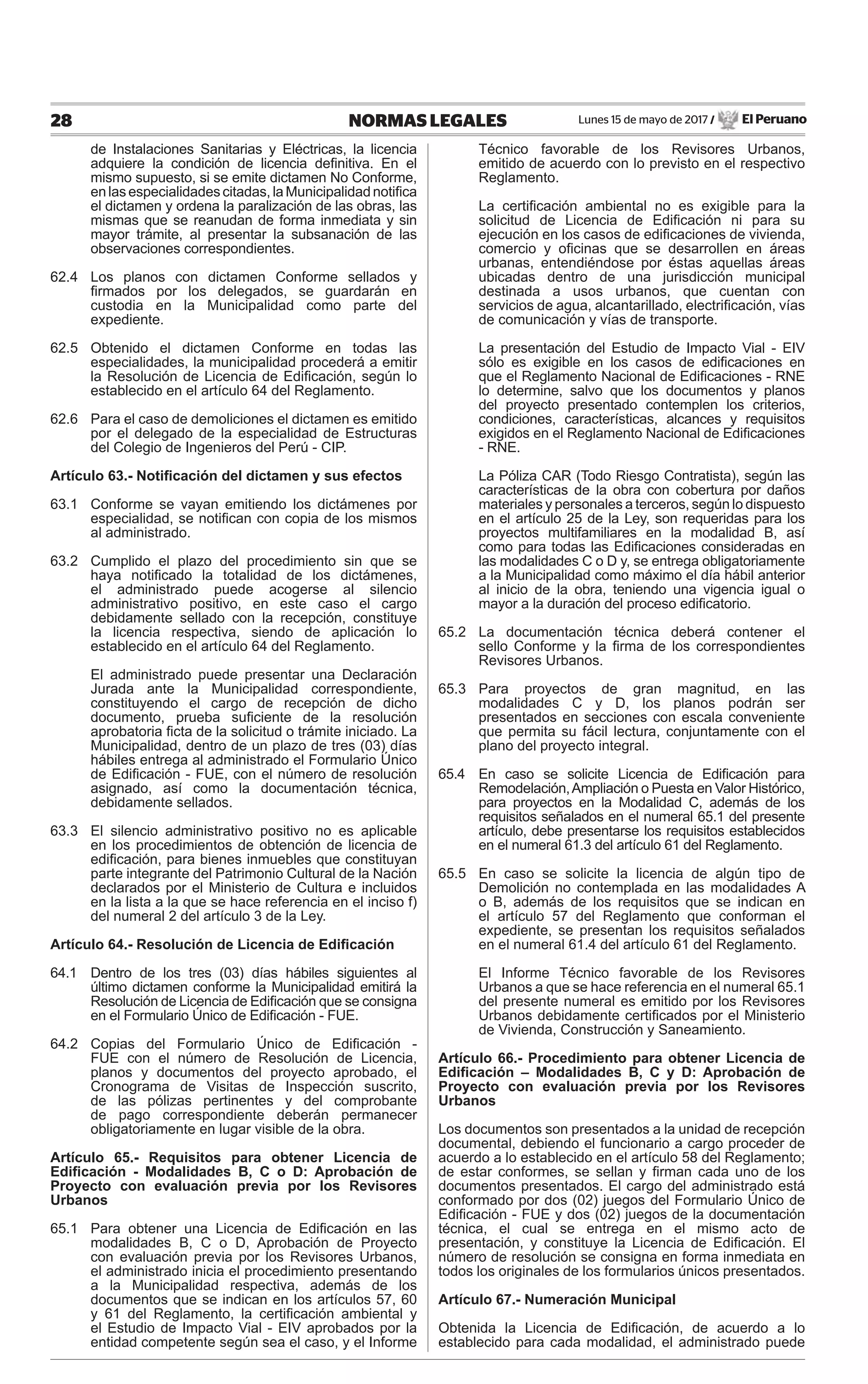 Lunes 15 de mayo de 2017 / El Peruano28 NORMAS LEGALES
de Instalaciones Sanitarias y Eléctricas, la licencia
adquiere la condición de licencia deﬁnitiva. En el
mismo supuesto, si se emite dictamen No Conforme,
enlasespecialidadescitadas,laMunicipalidadnotiﬁca
el dictamen y ordena la paralización de las obras, las
mismas que se reanudan de forma inmediata y sin
mayor trámite, al presentar la subsanación de las
observaciones correspondientes.
62.4 Los planos con dictamen Conforme sellados y
ﬁrmados por los delegados, se guardarán en
custodia en la Municipalidad como parte del
expediente.
62.5 Obtenido el dictamen Conforme en todas las
especialidades, la municipalidad procederá a emitir
la Resolución de Licencia de Ediﬁcación, según lo
establecido en el artículo 64 del Reglamento.
62.6 Para el caso de demoliciones el dictamen es emitido
por el delegado de la especialidad de Estructuras
del Colegio de Ingenieros del Perú - CIP.
Artículo 63.- Notiﬁcación del dictamen y sus efectos
63.1 Conforme se vayan emitiendo los dictámenes por
especialidad, se notiﬁcan con copia de los mismos
al administrado.
63.2 Cumplido el plazo del procedimiento sin que se
haya notiﬁcado la totalidad de los dictámenes,
el administrado puede acogerse al silencio
administrativo positivo, en este caso el cargo
debidamente sellado con la recepción, constituye
la licencia respectiva, siendo de aplicación lo
establecido en el artículo 64 del Reglamento.
El administrado puede presentar una Declaración
Jurada ante la Municipalidad correspondiente,
constituyendo el cargo de recepción de dicho
documento, prueba suﬁciente de la resolución
aprobatoria ﬁcta de la solicitud o trámite iniciado. La
Municipalidad, dentro de un plazo de tres (03) días
hábiles entrega al administrado el Formulario Único
de Ediﬁcación - FUE, con el número de resolución
asignado, así como la documentación técnica,
debidamente sellados.
63.3 El silencio administrativo positivo no es aplicable
en los procedimientos de obtención de licencia de
ediﬁcación, para bienes inmuebles que constituyan
parte integrante del Patrimonio Cultural de la Nación
declarados por el Ministerio de Cultura e incluidos
en la lista a la que se hace referencia en el inciso f)
del numeral 2 del artículo 3 de la Ley.
Artículo 64.- Resolución de Licencia de Ediﬁcación
64.1 Dentro de los tres (03) días hábiles siguientes al
último dictamen conforme la Municipalidad emitirá la
Resolución de Licencia de Ediﬁcación que se consigna
en el Formulario Único de Ediﬁcación - FUE.
64.2 Copias del Formulario Único de Ediﬁcación -
FUE con el número de Resolución de Licencia,
planos y documentos del proyecto aprobado, el
Cronograma de Visitas de Inspección suscrito,
de las pólizas pertinentes y del comprobante
de pago correspondiente deberán permanecer
obligatoriamente en lugar visible de la obra.
Artículo 65.- Requisitos para obtener Licencia de
Ediﬁcación - Modalidades B, C o D: Aprobación de
Proyecto con evaluación previa por los Revisores
Urbanos
65.1 Para obtener una Licencia de Ediﬁcación en las
modalidades B, C o D, Aprobación de Proyecto
con evaluación previa por los Revisores Urbanos,
el administrado inicia el procedimiento presentando
a la Municipalidad respectiva, además de los
documentos que se indican en los artículos 57, 60
y 61 del Reglamento, la certiﬁcación ambiental y
el Estudio de Impacto Vial - EIV aprobados por la
entidad competente según sea el caso, y el Informe
Técnico favorable de los Revisores Urbanos,
emitido de acuerdo con lo previsto en el respectivo
Reglamento.
La certiﬁcación ambiental no es exigible para la
solicitud de Licencia de Ediﬁcación ni para su
ejecución en los casos de ediﬁcaciones de vivienda,
comercio y oﬁcinas que se desarrollen en áreas
urbanas, entendiéndose por éstas aquellas áreas
ubicadas dentro de una jurisdicción municipal
destinada a usos urbanos, que cuentan con
servicios de agua, alcantarillado, electriﬁcación, vías
de comunicación y vías de transporte.
La presentación del Estudio de Impacto Vial - EIV
sólo es exigible en los casos de ediﬁcaciones en
que el Reglamento Nacional de Ediﬁcaciones - RNE
lo determine, salvo que los documentos y planos
del proyecto presentado contemplen los criterios,
condiciones, características, alcances y requisitos
exigidos en el Reglamento Nacional de Ediﬁcaciones
- RNE.
La Póliza CAR (Todo Riesgo Contratista), según las
características de la obra con cobertura por daños
materiales y personales a terceros, según lo dispuesto
en el artículo 25 de la Ley, son requeridas para los
proyectos multifamiliares en la modalidad B, así
como para todas las Ediﬁcaciones consideradas en
las modalidades C o D y, se entrega obligatoriamente
a la Municipalidad como máximo el día hábil anterior
al inicio de la obra, teniendo una vigencia igual o
mayor a la duración del proceso ediﬁcatorio.
65.2 La documentación técnica deberá contener el
sello Conforme y la ﬁrma de los correspondientes
Revisores Urbanos.
65.3 Para proyectos de gran magnitud, en las
modalidades C y D, los planos podrán ser
presentados en secciones con escala conveniente
que permita su fácil lectura, conjuntamente con el
plano del proyecto integral.
65.4 En caso se solicite Licencia de Ediﬁcación para
Remodelación,Ampliación o Puesta en Valor Histórico,
para proyectos en la Modalidad C, además de los
requisitos señalados en el numeral 65.1 del presente
artículo, debe presentarse los requisitos establecidos
en el numeral 61.3 del artículo 61 del Reglamento.
65.5 En caso se solicite la licencia de algún tipo de
Demolición no contemplada en las modalidades A
o B, además de los requisitos que se indican en
el artículo 57 del Reglamento que conforman el
expediente, se presentan los requisitos señalados
en el numeral 61.4 del artículo 61 del Reglamento.
El Informe Técnico favorable de los Revisores
Urbanos a que se hace referencia en el numeral 65.1
del presente numeral es emitido por los Revisores
Urbanos debidamente certiﬁcados por el Ministerio
de Vivienda, Construcción y Saneamiento.
Artículo 66.- Procedimiento para obtener Licencia de
Ediﬁcación – Modalidades B, C y D: Aprobación de
Proyecto con evaluación previa por los Revisores
Urbanos
Los documentos son presentados a la unidad de recepción
documental, debiendo el funcionario a cargo proceder de
acuerdo a lo establecido en el artículo 58 del Reglamento;
de estar conformes, se sellan y ﬁrman cada uno de los
documentos presentados. El cargo del administrado está
conformado por dos (02) juegos del Formulario Único de
Ediﬁcación - FUE y dos (02) juegos de la documentación
técnica, el cual se entrega en el mismo acto de
presentación, y constituye la Licencia de Ediﬁcación. El
número de resolución se consigna en forma inmediata en
todos los originales de los formularios únicos presentados.
Artículo 67.- Numeración Municipal
Obtenida la Licencia de Ediﬁcación, de acuerdo a lo
establecido para cada modalidad, el administrado puede
 