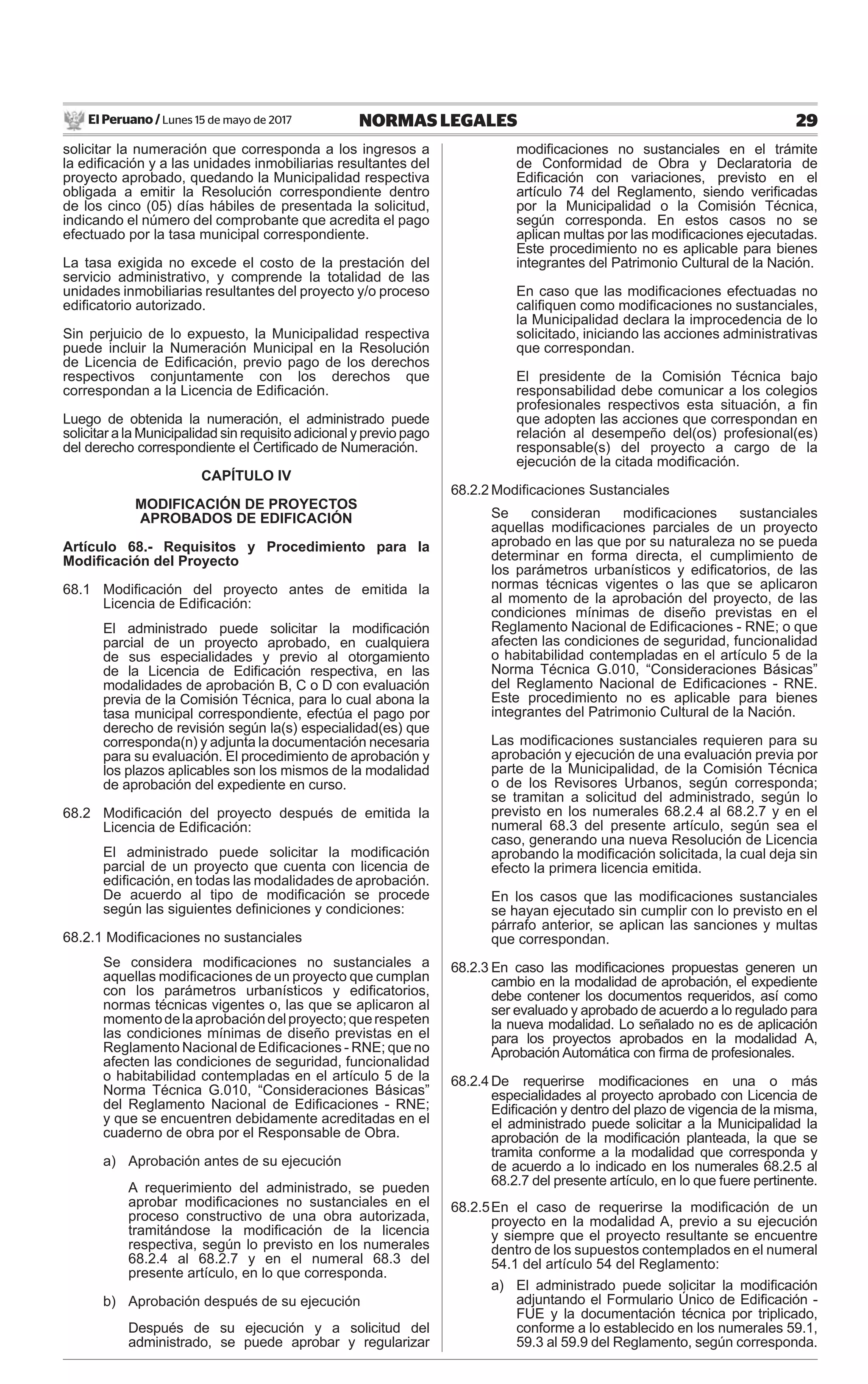 El Peruano / Lunes 15 de mayo de 2017 29NORMAS LEGALES
solicitar la numeración que corresponda a los ingresos a
la ediﬁcación y a las unidades inmobiliarias resultantes del
proyecto aprobado, quedando la Municipalidad respectiva
obligada a emitir la Resolución correspondiente dentro
de los cinco (05) días hábiles de presentada la solicitud,
indicando el número del comprobante que acredita el pago
efectuado por la tasa municipal correspondiente.
La tasa exigida no excede el costo de la prestación del
servicio administrativo, y comprende la totalidad de las
unidades inmobiliarias resultantes del proyecto y/o proceso
ediﬁcatorio autorizado.
Sin perjuicio de lo expuesto, la Municipalidad respectiva
puede incluir la Numeración Municipal en la Resolución
de Licencia de Ediﬁcación, previo pago de los derechos
respectivos conjuntamente con los derechos que
correspondan a la Licencia de Ediﬁcación.
Luego de obtenida la numeración, el administrado puede
solicitar a la Municipalidad sin requisito adicional y previo pago
del derecho correspondiente el Certiﬁcado de Numeración.
CAPÍTULO IV
MODIFICACIÓN DE PROYECTOS
APROBADOS DE EDIFICACIÓN
Artículo 68.- Requisitos y Procedimiento para la
Modiﬁcación del Proyecto
68.1 Modiﬁcación del proyecto antes de emitida la
Licencia de Ediﬁcación:
El administrado puede solicitar la modiﬁcación
parcial de un proyecto aprobado, en cualquiera
de sus especialidades y previo al otorgamiento
de la Licencia de Ediﬁcación respectiva, en las
modalidades de aprobación B, C o D con evaluación
previa de la Comisión Técnica, para lo cual abona la
tasa municipal correspondiente, efectúa el pago por
derecho de revisión según la(s) especialidad(es) que
corresponda(n) y adjunta la documentación necesaria
para su evaluación. El procedimiento de aprobación y
los plazos aplicables son los mismos de la modalidad
de aprobación del expediente en curso.
68.2 Modiﬁcación del proyecto después de emitida la
Licencia de Ediﬁcación:
El administrado puede solicitar la modiﬁcación
parcial de un proyecto que cuenta con licencia de
ediﬁcación, en todas las modalidades de aprobación.
De acuerdo al tipo de modiﬁcación se procede
según las siguientes deﬁniciones y condiciones:
68.2.1 Modiﬁcaciones no sustanciales
Se considera modiﬁcaciones no sustanciales a
aquellas modiﬁcaciones de un proyecto que cumplan
con los parámetros urbanísticos y ediﬁcatorios,
normas técnicas vigentes o, las que se aplicaron al
momentodelaaprobacióndelproyecto;querespeten
las condiciones mínimas de diseño previstas en el
Reglamento Nacional de Ediﬁcaciones - RNE; que no
afecten las condiciones de seguridad, funcionalidad
o habitabilidad contempladas en el artículo 5 de la
Norma Técnica G.010, “Consideraciones Básicas”
del Reglamento Nacional de Ediﬁcaciones - RNE;
y que se encuentren debidamente acreditadas en el
cuaderno de obra por el Responsable de Obra.
a) Aprobación antes de su ejecución
A requerimiento del administrado, se pueden
aprobar modiﬁcaciones no sustanciales en el
proceso constructivo de una obra autorizada,
tramitándose la modiﬁcación de la licencia
respectiva, según lo previsto en los numerales
68.2.4 al 68.2.7 y en el numeral 68.3 del
presente artículo, en lo que corresponda.
b) Aprobación después de su ejecución
Después de su ejecución y a solicitud del
administrado, se puede aprobar y regularizar
modiﬁcaciones no sustanciales en el trámite
de Conformidad de Obra y Declaratoria de
Ediﬁcación con variaciones, previsto en el
artículo 74 del Reglamento, siendo veriﬁcadas
por la Municipalidad o la Comisión Técnica,
según corresponda. En estos casos no se
aplican multas por las modiﬁcaciones ejecutadas.
Este procedimiento no es aplicable para bienes
integrantes del Patrimonio Cultural de la Nación.
En caso que las modiﬁcaciones efectuadas no
caliﬁquen como modiﬁcaciones no sustanciales,
la Municipalidad declara la improcedencia de lo
solicitado, iniciando las acciones administrativas
que correspondan.
El presidente de la Comisión Técnica bajo
responsabilidad debe comunicar a los colegios
profesionales respectivos esta situación, a ﬁn
que adopten las acciones que correspondan en
relación al desempeño del(os) profesional(es)
responsable(s) del proyecto a cargo de la
ejecución de la citada modiﬁcación.
68.2.2 Modiﬁcaciones Sustanciales
Se consideran modiﬁcaciones sustanciales
aquellas modiﬁcaciones parciales de un proyecto
aprobado en las que por su naturaleza no se pueda
determinar en forma directa, el cumplimiento de
los parámetros urbanísticos y ediﬁcatorios, de las
normas técnicas vigentes o las que se aplicaron
al momento de la aprobación del proyecto, de las
condiciones mínimas de diseño previstas en el
Reglamento Nacional de Ediﬁcaciones - RNE; o que
afecten las condiciones de seguridad, funcionalidad
o habitabilidad contempladas en el artículo 5 de la
Norma Técnica G.010, “Consideraciones Básicas”
del Reglamento Nacional de Ediﬁcaciones - RNE.
Este procedimiento no es aplicable para bienes
integrantes del Patrimonio Cultural de la Nación.
Las modiﬁcaciones sustanciales requieren para su
aprobación y ejecución de una evaluación previa por
parte de la Municipalidad, de la Comisión Técnica
o de los Revisores Urbanos, según corresponda;
se tramitan a solicitud del administrado, según lo
previsto en los numerales 68.2.4 al 68.2.7 y en el
numeral 68.3 del presente artículo, según sea el
caso, generando una nueva Resolución de Licencia
aprobando la modiﬁcación solicitada, la cual deja sin
efecto la primera licencia emitida.
En los casos que las modiﬁcaciones sustanciales
se hayan ejecutado sin cumplir con lo previsto en el
párrafo anterior, se aplican las sanciones y multas
que correspondan.
68.2.3 En caso las modiﬁcaciones propuestas generen un
cambio en la modalidad de aprobación, el expediente
debe contener los documentos requeridos, así como
ser evaluado y aprobado de acuerdo a lo regulado para
la nueva modalidad. Lo señalado no es de aplicación
para los proyectos aprobados en la modalidad A,
Aprobación Automática con ﬁrma de profesionales.
68.2.4 De requerirse modiﬁcaciones en una o más
especialidades al proyecto aprobado con Licencia de
Ediﬁcación y dentro del plazo de vigencia de la misma,
el administrado puede solicitar a la Municipalidad la
aprobación de la modiﬁcación planteada, la que se
tramita conforme a la modalidad que corresponda y
de acuerdo a lo indicado en los numerales 68.2.5 al
68.2.7 del presente artículo, en lo que fuere pertinente.
68.2.5En el caso de requerirse la modiﬁcación de un
proyecto en la modalidad A, previo a su ejecución
y siempre que el proyecto resultante se encuentre
dentro de los supuestos contemplados en el numeral
54.1 del artículo 54 del Reglamento:
a) El administrado puede solicitar la modiﬁcación
adjuntando el Formulario Único de Ediﬁcación -
FUE y la documentación técnica por triplicado,
conforme a lo establecido en los numerales 59.1,
59.3 al 59.9 del Reglamento, según corresponda.
 