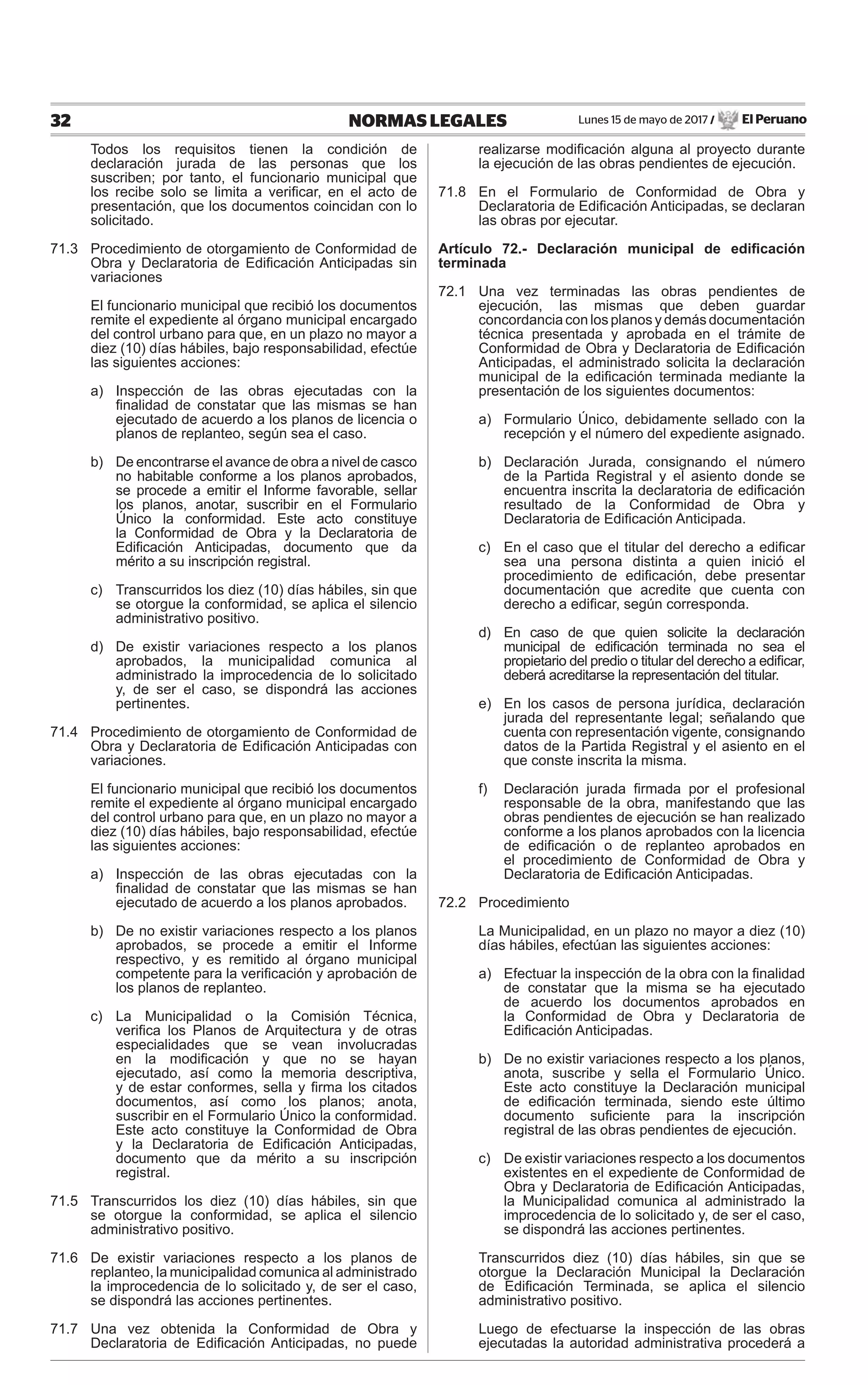 Lunes 15 de mayo de 2017 / El Peruano32 NORMAS LEGALES
Todos los requisitos tienen la condición de
declaración jurada de las personas que los
suscriben; por tanto, el funcionario municipal que
los recibe solo se limita a veriﬁcar, en el acto de
presentación, que los documentos coincidan con lo
solicitado.
71.3 Procedimiento de otorgamiento de Conformidad de
Obra y Declaratoria de Ediﬁcación Anticipadas sin
variaciones
El funcionario municipal que recibió los documentos
remite el expediente al órgano municipal encargado
del control urbano para que, en un plazo no mayor a
diez (10) días hábiles, bajo responsabilidad, efectúe
las siguientes acciones:
a) Inspección de las obras ejecutadas con la
ﬁnalidad de constatar que las mismas se han
ejecutado de acuerdo a los planos de licencia o
planos de replanteo, según sea el caso.
b) De encontrarse el avance de obra a nivel de casco
no habitable conforme a los planos aprobados,
se procede a emitir el Informe favorable, sellar
los planos, anotar, suscribir en el Formulario
Único la conformidad. Este acto constituye
la Conformidad de Obra y la Declaratoria de
Ediﬁcación Anticipadas, documento que da
mérito a su inscripción registral.
c) Transcurridos los diez (10) días hábiles, sin que
se otorgue la conformidad, se aplica el silencio
administrativo positivo.
d) De existir variaciones respecto a los planos
aprobados, la municipalidad comunica al
administrado la improcedencia de lo solicitado
y, de ser el caso, se dispondrá las acciones
pertinentes.
71.4 Procedimiento de otorgamiento de Conformidad de
Obra y Declaratoria de Ediﬁcación Anticipadas con
variaciones.
El funcionario municipal que recibió los documentos
remite el expediente al órgano municipal encargado
del control urbano para que, en un plazo no mayor a
diez (10) días hábiles, bajo responsabilidad, efectúe
las siguientes acciones:
a) Inspección de las obras ejecutadas con la
ﬁnalidad de constatar que las mismas se han
ejecutado de acuerdo a los planos aprobados.
b) De no existir variaciones respecto a los planos
aprobados, se procede a emitir el Informe
respectivo, y es remitido al órgano municipal
competente para la veriﬁcación y aprobación de
los planos de replanteo.
c) La Municipalidad o la Comisión Técnica,
veriﬁca los Planos de Arquitectura y de otras
especialidades que se vean involucradas
en la modiﬁcación y que no se hayan
ejecutado, así como la memoria descriptiva,
y de estar conformes, sella y ﬁrma los citados
documentos, así como los planos; anota,
suscribir en el Formulario Único la conformidad.
Este acto constituye la Conformidad de Obra
y la Declaratoria de Ediﬁcación Anticipadas,
documento que da mérito a su inscripción
registral.
71.5 Transcurridos los diez (10) días hábiles, sin que
se otorgue la conformidad, se aplica el silencio
administrativo positivo.
71.6 De existir variaciones respecto a los planos de
replanteo, la municipalidad comunica al administrado
la improcedencia de lo solicitado y, de ser el caso,
se dispondrá las acciones pertinentes.
71.7 Una vez obtenida la Conformidad de Obra y
Declaratoria de Ediﬁcación Anticipadas, no puede
realizarse modiﬁcación alguna al proyecto durante
la ejecución de las obras pendientes de ejecución.
71.8 En el Formulario de Conformidad de Obra y
Declaratoria de Ediﬁcación Anticipadas, se declaran
las obras por ejecutar.
Artículo 72.- Declaración municipal de ediﬁcación
terminada
72.1 Una vez terminadas las obras pendientes de
ejecución, las mismas que deben guardar
concordancia con los planos y demás documentación
técnica presentada y aprobada en el trámite de
Conformidad de Obra y Declaratoria de Ediﬁcación
Anticipadas, el administrado solicita la declaración
municipal de la ediﬁcación terminada mediante la
presentación de los siguientes documentos:
a) Formulario Único, debidamente sellado con la
recepción y el número del expediente asignado.
b) Declaración Jurada, consignando el número
de la Partida Registral y el asiento donde se
encuentra inscrita la declaratoria de ediﬁcación
resultado de la Conformidad de Obra y
Declaratoria de Ediﬁcación Anticipada.
c) En el caso que el titular del derecho a ediﬁcar
sea una persona distinta a quien inició el
procedimiento de ediﬁcación, debe presentar
documentación que acredite que cuenta con
derecho a ediﬁcar, según corresponda.
d) En caso de que quien solicite la declaración
municipal de ediﬁcación terminada no sea el
propietario del predio o titular del derecho a ediﬁcar,
deberá acreditarse la representación del titular.
e) En los casos de persona jurídica, declaración
jurada del representante legal; señalando que
cuenta con representación vigente, consignando
datos de la Partida Registral y el asiento en el
que conste inscrita la misma.
f) Declaración jurada ﬁrmada por el profesional
responsable de la obra, manifestando que las
obras pendientes de ejecución se han realizado
conforme a los planos aprobados con la licencia
de ediﬁcación o de replanteo aprobados en
el procedimiento de Conformidad de Obra y
Declaratoria de Ediﬁcación Anticipadas.
72.2 Procedimiento
La Municipalidad, en un plazo no mayor a diez (10)
días hábiles, efectúan las siguientes acciones:
a) Efectuar la inspección de la obra con la ﬁnalidad
de constatar que la misma se ha ejecutado
de acuerdo los documentos aprobados en
la Conformidad de Obra y Declaratoria de
Ediﬁcación Anticipadas.
b) De no existir variaciones respecto a los planos,
anota, suscribe y sella el Formulario Único.
Este acto constituye la Declaración municipal
de ediﬁcación terminada, siendo este último
documento suﬁciente para la inscripción
registral de las obras pendientes de ejecución.
c) De existir variaciones respecto a los documentos
existentes en el expediente de Conformidad de
Obra y Declaratoria de Ediﬁcación Anticipadas,
la Municipalidad comunica al administrado la
improcedencia de lo solicitado y, de ser el caso,
se dispondrá las acciones pertinentes.
Transcurridos diez (10) días hábiles, sin que se
otorgue la Declaración Municipal la Declaración
de Ediﬁcación Terminada, se aplica el silencio
administrativo positivo.
Luego de efectuarse la inspección de las obras
ejecutadas la autoridad administrativa procederá a
 