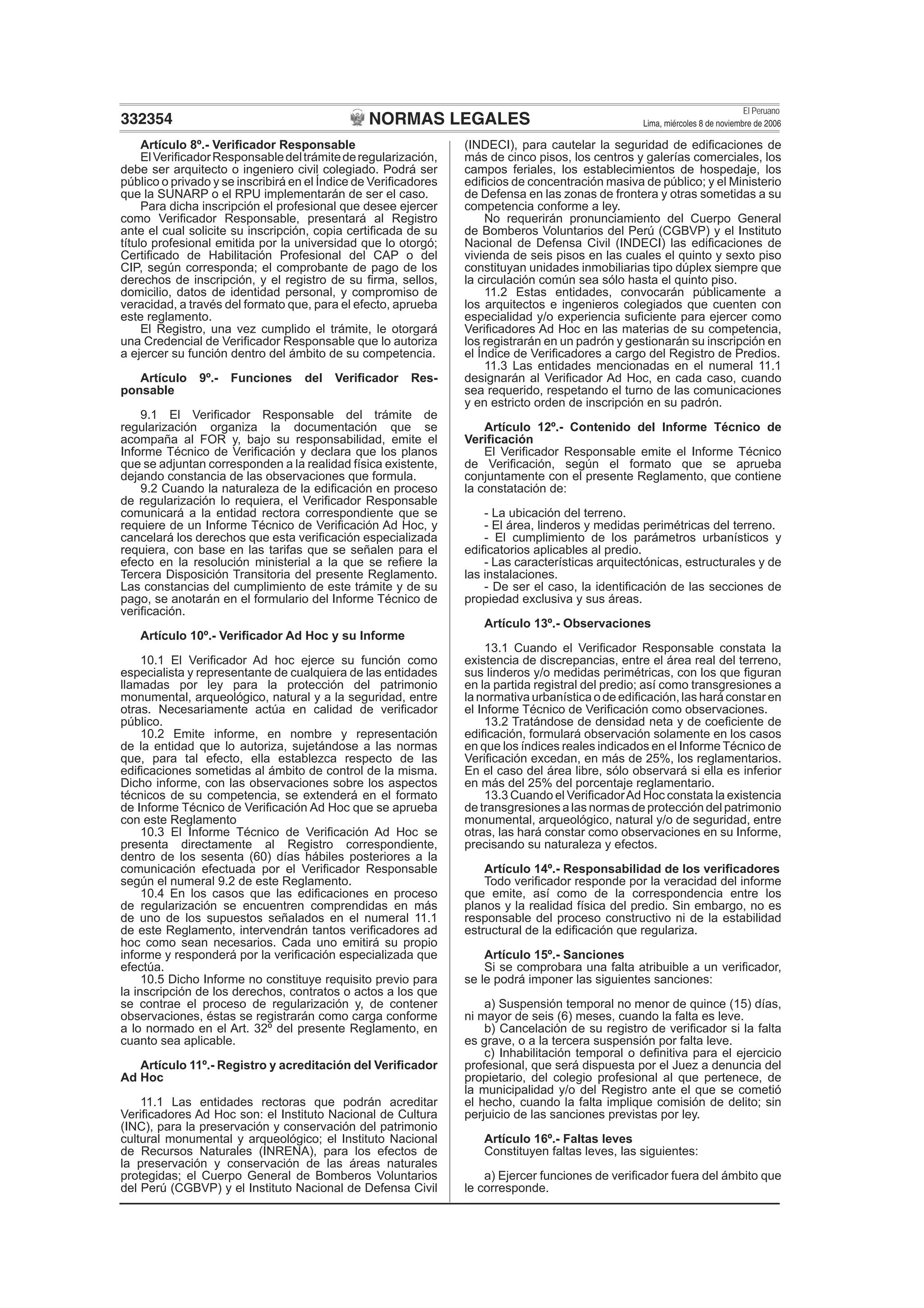 NORMAS LEGALES
El Peruano
Lima, miércoles 8 de noviembre de 2006332354
Artículo 8º.- Veriﬁcador Responsable
ElVeriﬁcadorResponsabledeltrámitederegularización,
debe ser arquitecto o ingeniero civil colegiado. Podrá ser
público o privado y se inscribirá en el Índice de Veriﬁcadores
que la SUNARP o el RPU implementarán de ser el caso.
Para dicha inscripción el profesional que desee ejercer
como Veriﬁcador Responsable, presentará al Registro
ante el cual solicite su inscripción, copia certiﬁcada de su
título profesional emitida por la universidad que lo otorgó;
Certiﬁcado de Habilitación Profesional del CAP o del
CIP, según corresponda; el comprobante de pago de los
derechos de inscripción, y el registro de su ﬁrma, sellos,
domicilio, datos de identidad personal, y compromiso de
veracidad, a través del formato que, para el efecto, aprueba
este reglamento.
El Registro, una vez cumplido el trámite, le otorgará
una Credencial de Veriﬁcador Responsable que lo autoriza
a ejercer su función dentro del ámbito de su competencia.
Artículo 9º.- Funciones del Veriﬁcador Res-
ponsable
9.1 El Veriﬁcador Responsable del trámite de
regularización organiza la documentación que se
acompaña al FOR y, bajo su responsabilidad, emite el
Informe Técnico de Veriﬁcación y declara que los planos
que se adjuntan corresponden a la realidad física existente,
dejando constancia de las observaciones que formula.
9.2 Cuando la naturaleza de la ediﬁcación en proceso
de regularización lo requiera, el Veriﬁcador Responsable
comunicará a la entidad rectora correspondiente que se
requiere de un Informe Técnico de Veriﬁcación Ad Hoc, y
cancelará los derechos que esta veriﬁcación especializada
requiera, con base en las tarifas que se señalen para el
efecto en la resolución ministerial a la que se reﬁere la
Tercera Disposición Transitoria del presente Reglamento.
Las constancias del cumplimiento de este trámite y de su
pago, se anotarán en el formulario del Informe Técnico de
veriﬁcación.
Artículo 10º.- Veriﬁcador Ad Hoc y su Informe
10.1 El Veriﬁcador Ad hoc ejerce su función como
especialista y representante de cualquiera de las entidades
llamadas por ley para la protección del patrimonio
monumental, arqueológico, natural y a la seguridad, entre
otras. Necesariamente actúa en calidad de veriﬁcador
público.
10.2 Emite informe, en nombre y representación
de la entidad que lo autoriza, sujetándose a las normas
que, para tal efecto, ella establezca respecto de las
ediﬁcaciones sometidas al ámbito de control de la misma.
Dicho informe, con las observaciones sobre los aspectos
técnicos de su competencia, se extenderá en el formato
de Informe Técnico de Veriﬁcación Ad Hoc que se aprueba
con este Reglamento
10.3 El Informe Técnico de Veriﬁcación Ad Hoc se
presenta directamente al Registro correspondiente,
dentro de los sesenta (60) días hábiles posteriores a la
comunicación efectuada por el Veriﬁcador Responsable
según el numeral 9.2 de este Reglamento.
10.4 En los casos que las ediﬁcaciones en proceso
de regularización se encuentren comprendidas en más
de uno de los supuestos señalados en el numeral 11.1
de este Reglamento, intervendrán tantos veriﬁcadores ad
hoc como sean necesarios. Cada uno emitirá su propio
informe y responderá por la veriﬁcación especializada que
efectúa.
10.5 Dicho Informe no constituye requisito previo para
la inscripción de los derechos, contratos o actos a los que
se contrae el proceso de regularización y, de contener
observaciones, éstas se registrarán como carga conforme
a lo normado en el Art. 32º del presente Reglamento, en
cuanto sea aplicable.
Artículo 11º.- Registro y acreditación del Veriﬁcador
Ad Hoc
11.1 Las entidades rectoras que podrán acreditar
Veriﬁcadores Ad Hoc son: el Instituto Nacional de Cultura
(INC), para la preservación y conservación del patrimonio
cultural monumental y arqueológico; el Instituto Nacional
de Recursos Naturales (INRENA), para los efectos de
la preservación y conservación de las áreas naturales
protegidas; el Cuerpo General de Bomberos Voluntarios
del Perú (CGBVP) y el Instituto Nacional de Defensa Civil
(INDECI), para cautelar la seguridad de ediﬁcaciones de
más de cinco pisos, los centros y galerías comerciales, los
campos feriales, los establecimientos de hospedaje, los
ediﬁcios de concentración masiva de público; y el Ministerio
de Defensa en las zonas de frontera y otras sometidas a su
competencia conforme a ley.
No requerirán pronunciamiento del Cuerpo General
de Bomberos Voluntarios del Perú (CGBVP) y el Instituto
Nacional de Defensa Civil (INDECI) las ediﬁcaciones de
vivienda de seis pisos en las cuales el quinto y sexto piso
constituyan unidades inmobiliarias tipo dúplex siempre que
la circulación común sea sólo hasta el quinto piso.
11.2 Estas entidades, convocarán públicamente a
los arquitectos e ingenieros colegiados que cuenten con
especialidad y/o experiencia suﬁciente para ejercer como
Veriﬁcadores Ad Hoc en las materias de su competencia,
los registrarán en un padrón y gestionarán su inscripción en
el Índice de Veriﬁcadores a cargo del Registro de Predios.
11.3 Las entidades mencionadas en el numeral 11.1
designarán al Veriﬁcador Ad Hoc, en cada caso, cuando
sea requerido, respetando el turno de las comunicaciones
y en estricto orden de inscripción en su padrón.
Artículo 12º.- Contenido del Informe Técnico de
Veriﬁcación
El Veriﬁcador Responsable emite el Informe Técnico
de Veriﬁcación, según el formato que se aprueba
conjuntamente con el presente Reglamento, que contiene
la constatación de:
- La ubicación del terreno.
- El área, linderos y medidas perimétricas del terreno.
- El cumplimiento de los parámetros urbanísticos y
ediﬁcatorios aplicables al predio.
- Las características arquitectónicas, estructurales y de
las instalaciones.
- De ser el caso, la identiﬁcación de las secciones de
propiedad exclusiva y sus áreas.
Artículo 13º.- Observaciones
13.1 Cuando el Veriﬁcador Responsable constata la
existencia de discrepancias, entre el área real del terreno,
sus linderos y/o medidas perimétricas, con los que ﬁguran
en la partida registral del predio; así como transgresiones a
la normativa urbanística o de ediﬁcación, las hará constar en
el Informe Técnico de Veriﬁcación como observaciones.
13.2 Tratándose de densidad neta y de coeﬁciente de
ediﬁcación, formulará observación solamente en los casos
en que los índices reales indicados en el Informe Técnico de
Veriﬁcación excedan, en más de 25%, los reglamentarios.
En el caso del área libre, sólo observará si ella es inferior
en más del 25% del porcentaje reglamentario.
13.3 Cuando el VeriﬁcadorAd Hoc constata la existencia
de transgresiones a las normas de protección del patrimonio
monumental, arqueológico, natural y/o de seguridad, entre
otras, las hará constar como observaciones en su Informe,
precisando su naturaleza y efectos.
Artículo 14º.- Responsabilidad de los veriﬁcadores
Todo veriﬁcador responde por la veracidad del informe
que emite, así como de la correspondencia entre los
planos y la realidad física del predio. Sin embargo, no es
responsable del proceso constructivo ni de la estabilidad
estructural de la ediﬁcación que regulariza.
Artículo 15º.- Sanciones
Si se comprobara una falta atribuible a un veriﬁcador,
se le podrá imponer las siguientes sanciones:
a) Suspensión temporal no menor de quince (15) días,
ni mayor de seis (6) meses, cuando la falta es leve.
b) Cancelación de su registro de veriﬁcador si la falta
es grave, o a la tercera suspensión por falta leve.
c) Inhabilitación temporal o deﬁnitiva para el ejercicio
profesional, que será dispuesta por el Juez a denuncia del
propietario, del colegio profesional al que pertenece, de
la municipalidad y/o del Registro ante el que se cometió
el hecho, cuando la falta implique comisión de delito; sin
perjuicio de las sanciones previstas por ley.
Artículo 16º.- Faltas leves
Constituyen faltas leves, las siguientes:
a) Ejercer funciones de veriﬁcador fuera del ámbito que
le corresponde.
 