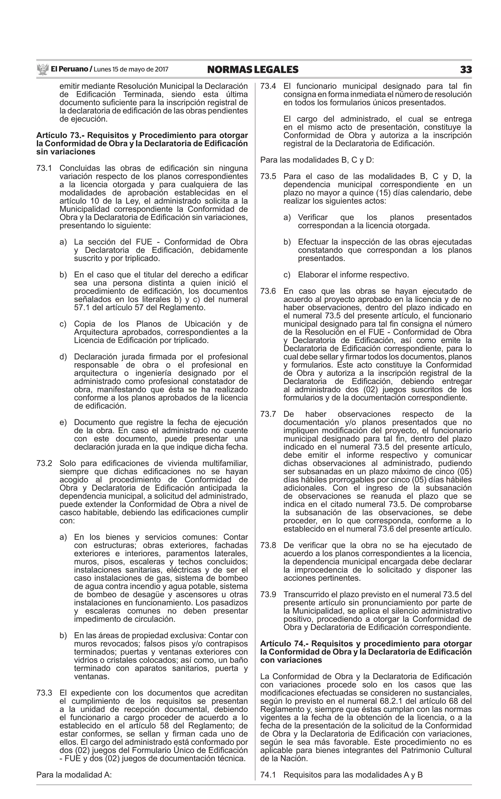 El Peruano / Lunes 15 de mayo de 2017 33NORMAS LEGALES
emitir mediante Resolución Municipal la Declaración
de Ediﬁcación Terminada, siendo esta última
documento suﬁciente para la inscripción registral de
la declaratoria de ediﬁcación de las obras pendientes
de ejecución.
Artículo 73.- Requisitos y Procedimiento para otorgar
la Conformidad de Obra y la Declaratoria de Ediﬁcación
sin variaciones
73.1 Concluidas las obras de ediﬁcación sin ninguna
variación respecto de los planos correspondientes
a la licencia otorgada y para cualquiera de las
modalidades de aprobación establecidas en el
artículo 10 de la Ley, el administrado solicita a la
Municipalidad correspondiente la Conformidad de
Obra y la Declaratoria de Ediﬁcación sin variaciones,
presentando lo siguiente:
a) La sección del FUE - Conformidad de Obra
y Declaratoria de Ediﬁcación, debidamente
suscrito y por triplicado.
b) En el caso que el titular del derecho a ediﬁcar
sea una persona distinta a quien inició el
procedimiento de ediﬁcación, los documentos
señalados en los literales b) y c) del numeral
57.1 del artículo 57 del Reglamento.
c) Copia de los Planos de Ubicación y de
Arquitectura aprobados, correspondientes a la
Licencia de Ediﬁcación por triplicado.
d) Declaración jurada ﬁrmada por el profesional
responsable de obra o el profesional en
arquitectura o ingeniería designado por el
administrado como profesional constatador de
obra, manifestando que ésta se ha realizado
conforme a los planos aprobados de la licencia
de ediﬁcación.
e) Documento que registre la fecha de ejecución
de la obra. En caso el administrado no cuente
con este documento, puede presentar una
declaración jurada en la que indique dicha fecha.
73.2 Solo para ediﬁcaciones de vivienda multifamiliar,
siempre que dichas ediﬁcaciones no se hayan
acogido al procedimiento de Conformidad de
Obra y Declaratoria de Ediﬁcación anticipada la
dependencia municipal, a solicitud del administrado,
puede extender la Conformidad de Obra a nivel de
casco habitable, debiendo las ediﬁcaciones cumplir
con:
a) En los bienes y servicios comunes: Contar
con estructuras; obras exteriores, fachadas
exteriores e interiores, paramentos laterales,
muros, pisos, escaleras y techos concluidos;
instalaciones sanitarias, eléctricas y de ser el
caso instalaciones de gas, sistema de bombeo
de agua contra incendio y agua potable, sistema
de bombeo de desagüe y ascensores u otras
instalaciones en funcionamiento. Los pasadizos
y escaleras comunes no deben presentar
impedimento de circulación.
b) En las áreas de propiedad exclusiva: Contar con
muros revocados; falsos pisos y/o contrapisos
terminados; puertas y ventanas exteriores con
vidrios o cristales colocados; así como, un baño
terminado con aparatos sanitarios, puerta y
ventanas.
73.3 El expediente con los documentos que acreditan
el cumplimiento de los requisitos se presentan
a la unidad de recepción documental, debiendo
el funcionario a cargo proceder de acuerdo a lo
establecido en el artículo 58 del Reglamento; de
estar conformes, se sellan y ﬁrman cada uno de
ellos. El cargo del administrado está conformado por
dos (02) juegos del Formulario Único de Ediﬁcación
- FUE y dos (02) juegos de documentación técnica.
Para la modalidad A:
73.4 El funcionario municipal designado para tal ﬁn
consigna en forma inmediata el número de resolución
en todos los formularios únicos presentados.
El cargo del administrado, el cual se entrega
en el mismo acto de presentación, constituye la
Conformidad de Obra y autoriza a la inscripción
registral de la Declaratoria de Ediﬁcación.
Para las modalidades B, C y D:
73.5 Para el caso de las modalidades B, C y D, la
dependencia municipal correspondiente en un
plazo no mayor a quince (15) días calendario, debe
realizar los siguientes actos:
a) Veriﬁcar que los planos presentados
correspondan a la licencia otorgada.
b) Efectuar la inspección de las obras ejecutadas
constatando que correspondan a los planos
presentados.
c) Elaborar el informe respectivo.
73.6 En caso que las obras se hayan ejecutado de
acuerdo al proyecto aprobado en la licencia y de no
haber observaciones, dentro del plazo indicado en
el numeral 73.5 del presente artículo, el funcionario
municipal designado para tal ﬁn consigna el número
de la Resolución en el FUE - Conformidad de Obra
y Declaratoria de Ediﬁcación, así como emite la
Declaratoria de Ediﬁcación correspondiente, para lo
cual debe sellar y ﬁrmar todos los documentos, planos
y formularios. Este acto constituye la Conformidad
de Obra y autoriza a la inscripción registral de la
Declaratoria de Ediﬁcación, debiendo entregar
al administrado dos (02) juegos suscritos de los
formularios y de la documentación correspondiente.
73.7 De haber observaciones respecto de la
documentación y/o planos presentados que no
impliquen modiﬁcación del proyecto, el funcionario
municipal designado para tal ﬁn, dentro del plazo
indicado en el numeral 73.5 del presente artículo,
debe emitir el informe respectivo y comunicar
dichas observaciones al administrado, pudiendo
ser subsanadas en un plazo máximo de cinco (05)
días hábiles prorrogables por cinco (05) días hábiles
adicionales. Con el ingreso de la subsanación
de observaciones se reanuda el plazo que se
indica en el citado numeral 73.5. De comprobarse
la subsanación de las observaciones, se debe
proceder, en lo que corresponda, conforme a lo
establecido en el numeral 73.6 del presente artículo.
73.8 De veriﬁcar que la obra no se ha ejecutado de
acuerdo a los planos correspondientes a la licencia,
la dependencia municipal encargada debe declarar
la improcedencia de lo solicitado y disponer las
acciones pertinentes.
73.9 Transcurrido el plazo previsto en el numeral 73.5 del
presente artículo sin pronunciamiento por parte de
la Municipalidad, se aplica el silencio administrativo
positivo, procediendo a otorgar la Conformidad de
Obra y Declaratoria de Ediﬁcación correspondiente.
Artículo 74.- Requisitos y procedimiento para otorgar
la Conformidad de Obra y la Declaratoria de Ediﬁcación
con variaciones
La Conformidad de Obra y la Declaratoria de Ediﬁcación
con variaciones procede solo en los casos que las
modiﬁcaciones efectuadas se consideren no sustanciales,
según lo previsto en el numeral 68.2.1 del artículo 68 del
Reglamento y, siempre que éstas cumplan con las normas
vigentes a la fecha de la obtención de la licencia, o a la
fecha de la presentación de la solicitud de la Conformidad
de Obra y la Declaratoria de Ediﬁcación con variaciones,
según le sea más favorable. Este procedimiento no es
aplicable para bienes integrantes del Patrimonio Cultural
de la Nación.
74.1 Requisitos para las modalidades A y B
 
