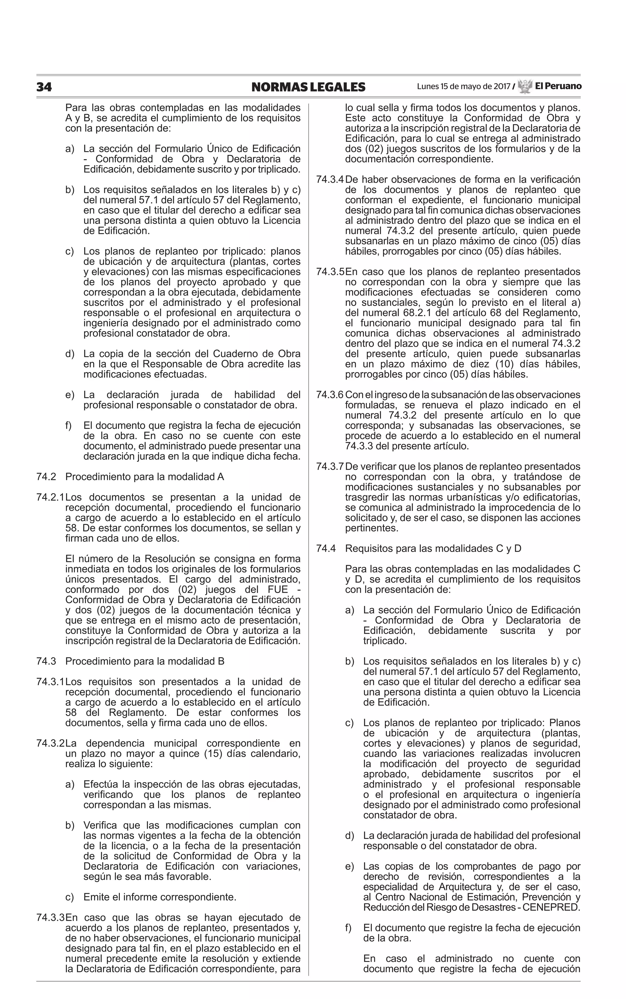 Lunes 15 de mayo de 2017 / El Peruano34 NORMAS LEGALES
Para las obras contempladas en las modalidades
A y B, se acredita el cumplimiento de los requisitos
con la presentación de:
a) La sección del Formulario Único de Ediﬁcación
- Conformidad de Obra y Declaratoria de
Ediﬁcación, debidamente suscrito y por triplicado.
b) Los requisitos señalados en los literales b) y c)
del numeral 57.1 del artículo 57 del Reglamento,
en caso que el titular del derecho a ediﬁcar sea
una persona distinta a quien obtuvo la Licencia
de Ediﬁcación.
c) Los planos de replanteo por triplicado: planos
de ubicación y de arquitectura (plantas, cortes
y elevaciones) con las mismas especiﬁcaciones
de los planos del proyecto aprobado y que
correspondan a la obra ejecutada, debidamente
suscritos por el administrado y el profesional
responsable o el profesional en arquitectura o
ingeniería designado por el administrado como
profesional constatador de obra.
d) La copia de la sección del Cuaderno de Obra
en la que el Responsable de Obra acredite las
modiﬁcaciones efectuadas.
e) La declaración jurada de habilidad del
profesional responsable o constatador de obra.
f) El documento que registra la fecha de ejecución
de la obra. En caso no se cuente con este
documento, el administrado puede presentar una
declaración jurada en la que indique dicha fecha.
74.2 Procedimiento para la modalidad A
74.2.1Los documentos se presentan a la unidad de
recepción documental, procediendo el funcionario
a cargo de acuerdo a lo establecido en el artículo
58. De estar conformes los documentos, se sellan y
ﬁrman cada uno de ellos.
El número de la Resolución se consigna en forma
inmediata en todos los originales de los formularios
únicos presentados. El cargo del administrado,
conformado por dos (02) juegos del FUE -
Conformidad de Obra y Declaratoria de Ediﬁcación
y dos (02) juegos de la documentación técnica y
que se entrega en el mismo acto de presentación,
constituye la Conformidad de Obra y autoriza a la
inscripción registral de la Declaratoria de Ediﬁcación.
74.3 Procedimiento para la modalidad B
74.3.1Los requisitos son presentados a la unidad de
recepción documental, procediendo el funcionario
a cargo de acuerdo a lo establecido en el artículo
58 del Reglamento. De estar conformes los
documentos, sella y ﬁrma cada uno de ellos.
74.3.2La dependencia municipal correspondiente en
un plazo no mayor a quince (15) días calendario,
realiza lo siguiente:
a) Efectúa la inspección de las obras ejecutadas,
veriﬁcando que los planos de replanteo
correspondan a las mismas.
b) Veriﬁca que las modiﬁcaciones cumplan con
las normas vigentes a la fecha de la obtención
de la licencia, o a la fecha de la presentación
de la solicitud de Conformidad de Obra y la
Declaratoria de Ediﬁcación con variaciones,
según le sea más favorable.
c) Emite el informe correspondiente.
74.3.3En caso que las obras se hayan ejecutado de
acuerdo a los planos de replanteo, presentados y,
de no haber observaciones, el funcionario municipal
designado para tal ﬁn, en el plazo establecido en el
numeral precedente emite la resolución y extiende
la Declaratoria de Ediﬁcación correspondiente, para
lo cual sella y ﬁrma todos los documentos y planos.
Este acto constituye la Conformidad de Obra y
autoriza a la inscripción registral de la Declaratoria de
Ediﬁcación, para lo cual se entrega al administrado
dos (02) juegos suscritos de los formularios y de la
documentación correspondiente.
74.3.4De haber observaciones de forma en la veriﬁcación
de los documentos y planos de replanteo que
conforman el expediente, el funcionario municipal
designado para tal ﬁn comunica dichas observaciones
al administrado dentro del plazo que se indica en el
numeral 74.3.2 del presente artículo, quien puede
subsanarlas en un plazo máximo de cinco (05) días
hábiles, prorrogables por cinco (05) días hábiles.
74.3.5En caso que los planos de replanteo presentados
no correspondan con la obra y siempre que las
modiﬁcaciones efectuadas se consideren como
no sustanciales, según lo previsto en el literal a)
del numeral 68.2.1 del artículo 68 del Reglamento,
el funcionario municipal designado para tal ﬁn
comunica dichas observaciones al administrado
dentro del plazo que se indica en el numeral 74.3.2
del presente artículo, quien puede subsanarlas
en un plazo máximo de diez (10) días hábiles,
prorrogables por cinco (05) días hábiles.
74.3.6 Conelingresodelasubsanacióndelasobservaciones
formuladas, se renueva el plazo indicado en el
numeral 74.3.2 del presente artículo en lo que
corresponda; y subsanadas las observaciones, se
procede de acuerdo a lo establecido en el numeral
74.3.3 del presente artículo.
74.3.7De veriﬁcar que los planos de replanteo presentados
no correspondan con la obra, y tratándose de
modiﬁcaciones sustanciales y no subsanables por
trasgredir las normas urbanísticas y/o ediﬁcatorias,
se comunica al administrado la improcedencia de lo
solicitado y, de ser el caso, se disponen las acciones
pertinentes.
74.4 Requisitos para las modalidades C y D
Para las obras contempladas en las modalidades C
y D, se acredita el cumplimiento de los requisitos
con la presentación de:
a) La sección del Formulario Único de Ediﬁcación
- Conformidad de Obra y Declaratoria de
Ediﬁcación, debidamente suscrita y por
triplicado.
b) Los requisitos señalados en los literales b) y c)
del numeral 57.1 del artículo 57 del Reglamento,
en caso que el titular del derecho a ediﬁcar sea
una persona distinta a quien obtuvo la Licencia
de Ediﬁcación.
c) Los planos de replanteo por triplicado: Planos
de ubicación y de arquitectura (plantas,
cortes y elevaciones) y planos de seguridad,
cuando las variaciones realizadas involucren
la modiﬁcación del proyecto de seguridad
aprobado, debidamente suscritos por el
administrado y el profesional responsable
o el profesional en arquitectura o ingeniería
designado por el administrado como profesional
constatador de obra.
d) La declaración jurada de habilidad del profesional
responsable o del constatador de obra.
e) Las copias de los comprobantes de pago por
derecho de revisión, correspondientes a la
especialidad de Arquitectura y, de ser el caso,
al Centro Nacional de Estimación, Prevención y
Reducción del Riesgo de Desastres - CENEPRED.
f) El documento que registre la fecha de ejecución
de la obra.
En caso el administrado no cuente con
documento que registre la fecha de ejecución
 