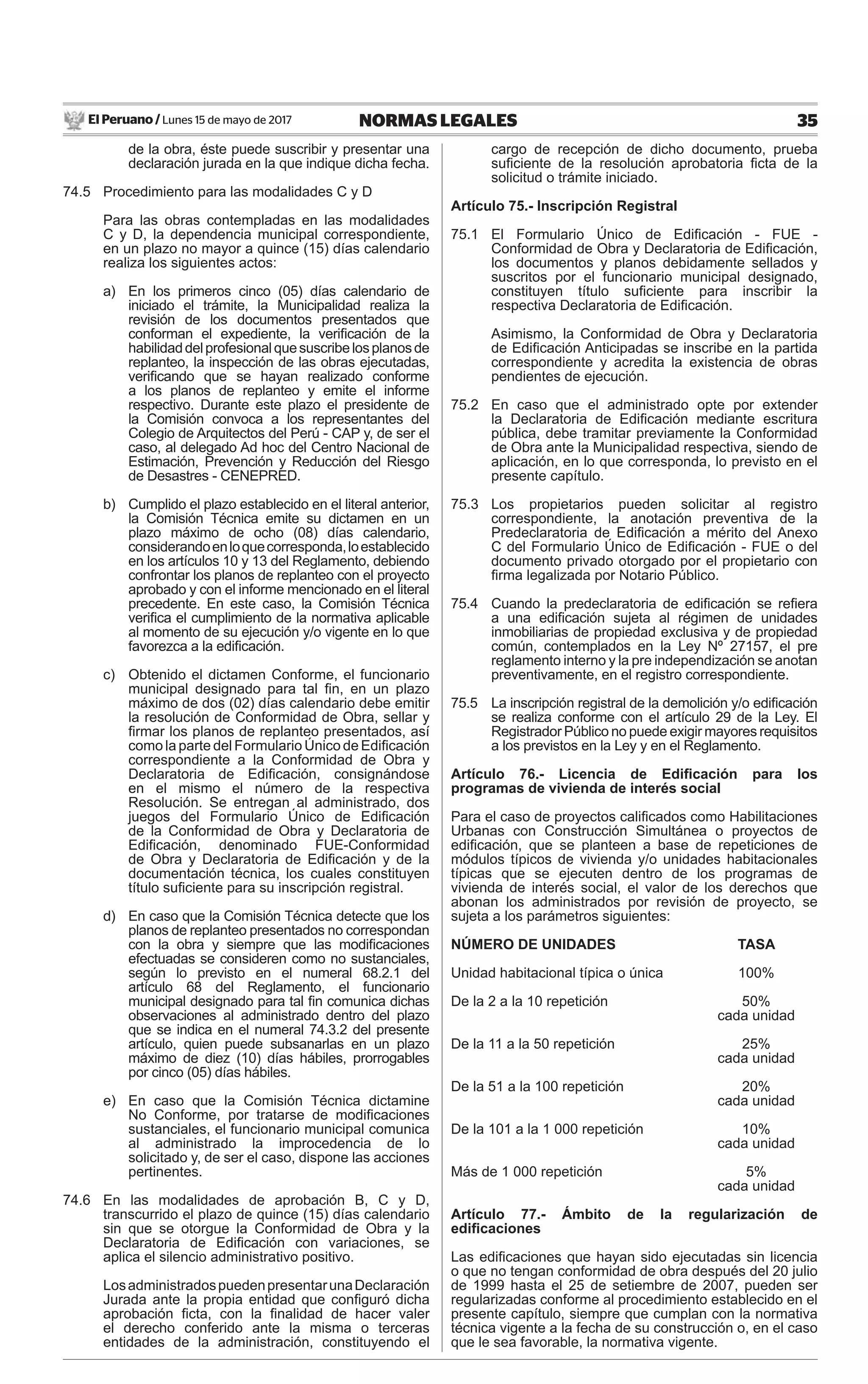 El Peruano / Lunes 15 de mayo de 2017 35NORMAS LEGALES
de la obra, éste puede suscribir y presentar una
declaración jurada en la que indique dicha fecha.
74.5 Procedimiento para las modalidades C y D
Para las obras contempladas en las modalidades
C y D, la dependencia municipal correspondiente,
en un plazo no mayor a quince (15) días calendario
realiza los siguientes actos:
a) En los primeros cinco (05) días calendario de
iniciado el trámite, la Municipalidad realiza la
revisión de los documentos presentados que
conforman el expediente, la veriﬁcación de la
habilidaddelprofesionalquesuscribelosplanosde
replanteo, la inspección de las obras ejecutadas,
veriﬁcando que se hayan realizado conforme
a los planos de replanteo y emite el informe
respectivo. Durante este plazo el presidente de
la Comisión convoca a los representantes del
Colegio de Arquitectos del Perú - CAP y, de ser el
caso, al delegado Ad hoc del Centro Nacional de
Estimación, Prevención y Reducción del Riesgo
de Desastres - CENEPRED.
b) Cumplido el plazo establecido en el literal anterior,
la Comisión Técnica emite su dictamen en un
plazo máximo de ocho (08) días calendario,
considerandoenloquecorresponda,loestablecido
en los artículos 10 y 13 del Reglamento, debiendo
confrontar los planos de replanteo con el proyecto
aprobado y con el informe mencionado en el literal
precedente. En este caso, la Comisión Técnica
veriﬁca el cumplimiento de la normativa aplicable
al momento de su ejecución y/o vigente en lo que
favorezca a la ediﬁcación.
c) Obtenido el dictamen Conforme, el funcionario
municipal designado para tal ﬁn, en un plazo
máximo de dos (02) días calendario debe emitir
la resolución de Conformidad de Obra, sellar y
ﬁrmar los planos de replanteo presentados, así
como la parte del Formulario Único de Ediﬁcación
correspondiente a la Conformidad de Obra y
Declaratoria de Ediﬁcación, consignándose
en el mismo el número de la respectiva
Resolución. Se entregan al administrado, dos
juegos del Formulario Único de Ediﬁcación
de la Conformidad de Obra y Declaratoria de
Ediﬁcación, denominado FUE-Conformidad
de Obra y Declaratoria de Ediﬁcación y de la
documentación técnica, los cuales constituyen
título suﬁciente para su inscripción registral.
d) En caso que la Comisión Técnica detecte que los
planos de replanteo presentados no correspondan
con la obra y siempre que las modiﬁcaciones
efectuadas se consideren como no sustanciales,
según lo previsto en el numeral 68.2.1 del
artículo 68 del Reglamento, el funcionario
municipal designado para tal ﬁn comunica dichas
observaciones al administrado dentro del plazo
que se indica en el numeral 74.3.2 del presente
artículo, quien puede subsanarlas en un plazo
máximo de diez (10) días hábiles, prorrogables
por cinco (05) días hábiles.
e) En caso que la Comisión Técnica dictamine
No Conforme, por tratarse de modiﬁcaciones
sustanciales, el funcionario municipal comunica
al administrado la improcedencia de lo
solicitado y, de ser el caso, dispone las acciones
pertinentes.
74.6 En las modalidades de aprobación B, C y D,
transcurrido el plazo de quince (15) días calendario
sin que se otorgue la Conformidad de Obra y la
Declaratoria de Ediﬁcación con variaciones, se
aplica el silencio administrativo positivo.
LosadministradospuedenpresentarunaDeclaración
Jurada ante la propia entidad que conﬁguró dicha
aprobación ﬁcta, con la ﬁnalidad de hacer valer
el derecho conferido ante la misma o terceras
entidades de la administración, constituyendo el
cargo de recepción de dicho documento, prueba
suﬁciente de la resolución aprobatoria ﬁcta de la
solicitud o trámite iniciado.
Artículo 75.- Inscripción Registral
75.1 El Formulario Único de Ediﬁcación - FUE -
Conformidad de Obra y Declaratoria de Ediﬁcación,
los documentos y planos debidamente sellados y
suscritos por el funcionario municipal designado,
constituyen título suﬁciente para inscribir la
respectiva Declaratoria de Ediﬁcación.
Asimismo, la Conformidad de Obra y Declaratoria
de Ediﬁcación Anticipadas se inscribe en la partida
correspondiente y acredita la existencia de obras
pendientes de ejecución.
75.2 En caso que el administrado opte por extender
la Declaratoria de Ediﬁcación mediante escritura
pública, debe tramitar previamente la Conformidad
de Obra ante la Municipalidad respectiva, siendo de
aplicación, en lo que corresponda, lo previsto en el
presente capítulo.
75.3 Los propietarios pueden solicitar al registro
correspondiente, la anotación preventiva de la
Predeclaratoria de Ediﬁcación a mérito del Anexo
C del Formulario Único de Ediﬁcación - FUE o del
documento privado otorgado por el propietario con
ﬁrma legalizada por Notario Público.
75.4 Cuando la predeclaratoria de ediﬁcación se reﬁera
a una ediﬁcación sujeta al régimen de unidades
inmobiliarias de propiedad exclusiva y de propiedad
común, contemplados en la Ley Nº 27157, el pre
reglamento interno y la pre independización se anotan
preventivamente, en el registro correspondiente.
75.5 La inscripción registral de la demolición y/o ediﬁcación
se realiza conforme con el artículo 29 de la Ley. El
Registrador Público no puede exigir mayores requisitos
a los previstos en la Ley y en el Reglamento.
Artículo 76.- Licencia de Ediﬁcación para los
programas de vivienda de interés social
Para el caso de proyectos caliﬁcados como Habilitaciones
Urbanas con Construcción Simultánea o proyectos de
ediﬁcación, que se planteen a base de repeticiones de
módulos típicos de vivienda y/o unidades habitacionales
típicas que se ejecuten dentro de los programas de
vivienda de interés social, el valor de los derechos que
abonan los administrados por revisión de proyecto, se
sujeta a los parámetros siguientes:
NÚMERO DE UNIDADES TASA
Unidad habitacional típica o única 100%
De la 2 a la 10 repetición 50%
cada unidad
De la 11 a la 50 repetición 25%
cada unidad
De la 51 a la 100 repetición 20%
cada unidad
De la 101 a la 1 000 repetición 10%
cada unidad
Más de 1 000 repetición 5%
cada unidad
Artículo 77.- Ámbito de la regularización de
ediﬁcaciones
Las ediﬁcaciones que hayan sido ejecutadas sin licencia
o que no tengan conformidad de obra después del 20 julio
de 1999 hasta el 25 de setiembre de 2007, pueden ser
regularizadas conforme al procedimiento establecido en el
presente capítulo, siempre que cumplan con la normativa
técnica vigente a la fecha de su construcción o, en el caso
que le sea favorable, la normativa vigente.
 