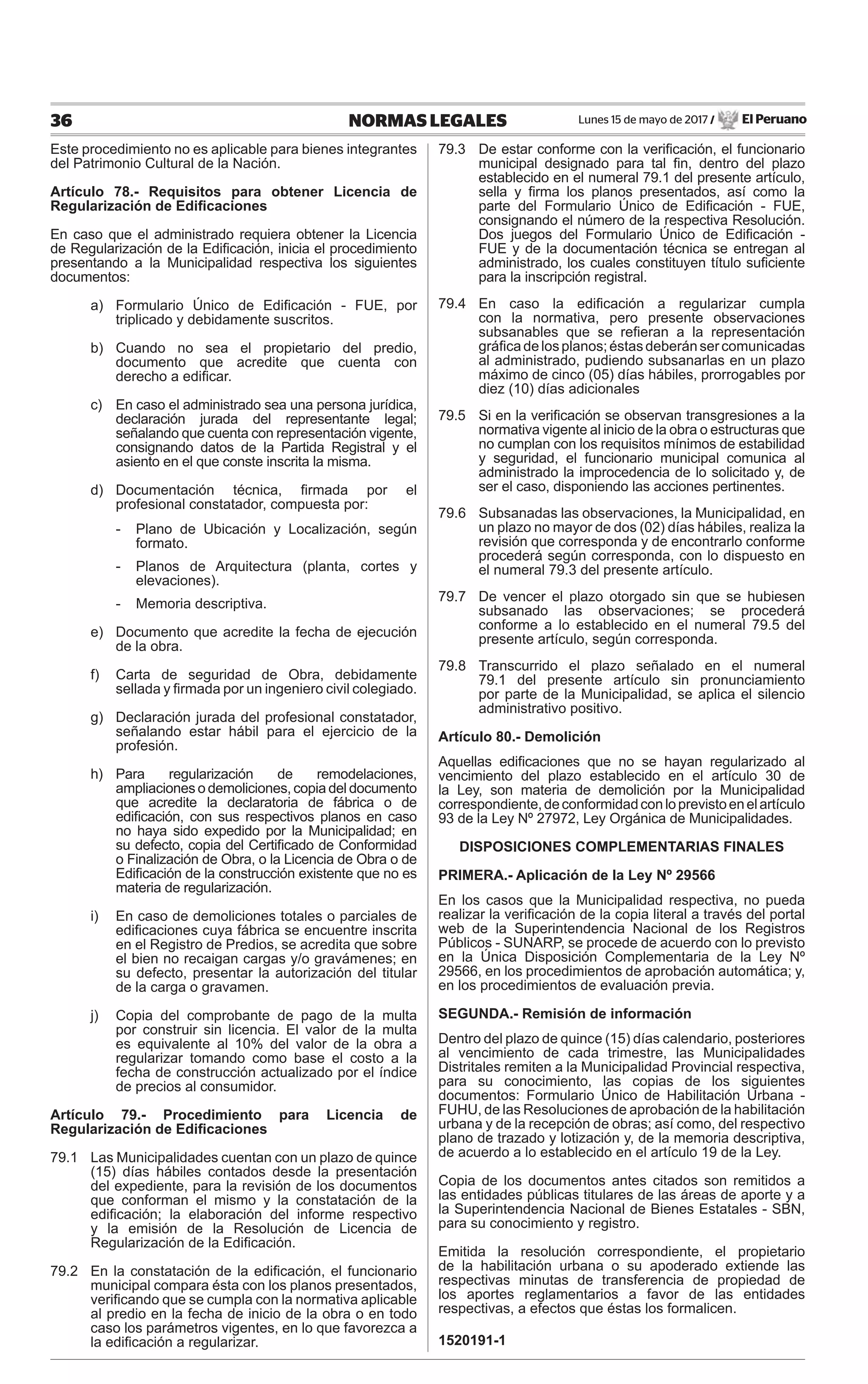 Lunes 15 de mayo de 2017 / El Peruano36 NORMAS LEGALES
Este procedimiento no es aplicable para bienes integrantes
del Patrimonio Cultural de la Nación.
Artículo 78.- Requisitos para obtener Licencia de
Regularización de Ediﬁcaciones
En caso que el administrado requiera obtener la Licencia
de Regularización de la Ediﬁcación, inicia el procedimiento
presentando a la Municipalidad respectiva los siguientes
documentos:
a) Formulario Único de Ediﬁcación - FUE, por
triplicado y debidamente suscritos.
b) Cuando no sea el propietario del predio,
documento que acredite que cuenta con
derecho a ediﬁcar.
c) En caso el administrado sea una persona jurídica,
declaración jurada del representante legal;
señalando que cuenta con representación vigente,
consignando datos de la Partida Registral y el
asiento en el que conste inscrita la misma.
d) Documentación técnica, ﬁrmada por el
profesional constatador, compuesta por:
- Plano de Ubicación y Localización, según
formato.
- Planos de Arquitectura (planta, cortes y
elevaciones).
- Memoria descriptiva.
e) Documento que acredite la fecha de ejecución
de la obra.
f) Carta de seguridad de Obra, debidamente
sellada y ﬁrmada por un ingeniero civil colegiado.
g) Declaración jurada del profesional constatador,
señalando estar hábil para el ejercicio de la
profesión.
h) Para regularización de remodelaciones,
ampliaciones o demoliciones, copia del documento
que acredite la declaratoria de fábrica o de
ediﬁcación, con sus respectivos planos en caso
no haya sido expedido por la Municipalidad; en
su defecto, copia del Certiﬁcado de Conformidad
o Finalización de Obra, o la Licencia de Obra o de
Ediﬁcación de la construcción existente que no es
materia de regularización.
i) En caso de demoliciones totales o parciales de
ediﬁcaciones cuya fábrica se encuentre inscrita
en el Registro de Predios, se acredita que sobre
el bien no recaigan cargas y/o gravámenes; en
su defecto, presentar la autorización del titular
de la carga o gravamen.
j) Copia del comprobante de pago de la multa
por construir sin licencia. El valor de la multa
es equivalente al 10% del valor de la obra a
regularizar tomando como base el costo a la
fecha de construcción actualizado por el índice
de precios al consumidor.
Artículo 79.- Procedimiento para Licencia de
Regularización de Ediﬁcaciones
79.1 Las Municipalidades cuentan con un plazo de quince
(15) días hábiles contados desde la presentación
del expediente, para la revisión de los documentos
que conforman el mismo y la constatación de la
ediﬁcación; la elaboración del informe respectivo
y la emisión de la Resolución de Licencia de
Regularización de la Ediﬁcación.
79.2 En la constatación de la ediﬁcación, el funcionario
municipal compara ésta con los planos presentados,
veriﬁcando que se cumpla con la normativa aplicable
al predio en la fecha de inicio de la obra o en todo
caso los parámetros vigentes, en lo que favorezca a
la ediﬁcación a regularizar.
79.3 De estar conforme con la veriﬁcación, el funcionario
municipal designado para tal ﬁn, dentro del plazo
establecido en el numeral 79.1 del presente artículo,
sella y ﬁrma los planos presentados, así como la
parte del Formulario Único de Ediﬁcación - FUE,
consignando el número de la respectiva Resolución.
Dos juegos del Formulario Único de Ediﬁcación -
FUE y de la documentación técnica se entregan al
administrado, los cuales constituyen título suﬁciente
para la inscripción registral.
79.4 En caso la ediﬁcación a regularizar cumpla
con la normativa, pero presente observaciones
subsanables que se reﬁeran a la representación
gráﬁcadelosplanos;éstasdeberánsercomunicadas
al administrado, pudiendo subsanarlas en un plazo
máximo de cinco (05) días hábiles, prorrogables por
diez (10) días adicionales
79.5 Si en la veriﬁcación se observan transgresiones a la
normativa vigente al inicio de la obra o estructuras que
no cumplan con los requisitos mínimos de estabilidad
y seguridad, el funcionario municipal comunica al
administrado la improcedencia de lo solicitado y, de
ser el caso, disponiendo las acciones pertinentes.
79.6 Subsanadas las observaciones, la Municipalidad, en
un plazo no mayor de dos (02) días hábiles, realiza la
revisión que corresponda y de encontrarlo conforme
procederá según corresponda, con lo dispuesto en
el numeral 79.3 del presente artículo.
79.7 De vencer el plazo otorgado sin que se hubiesen
subsanado las observaciones; se procederá
conforme a lo establecido en el numeral 79.5 del
presente artículo, según corresponda.
79.8 Transcurrido el plazo señalado en el numeral
79.1 del presente artículo sin pronunciamiento
por parte de la Municipalidad, se aplica el silencio
administrativo positivo.
Artículo 80.- Demolición
Aquellas ediﬁcaciones que no se hayan regularizado al
vencimiento del plazo establecido en el artículo 30 de
la Ley, son materia de demolición por la Municipalidad
correspondiente,deconformidadconloprevistoenelartículo
93 de la Ley Nº 27972, Ley Orgánica de Municipalidades.
DISPOSICIONES COMPLEMENTARIAS FINALES
PRIMERA.- Aplicación de la Ley Nº 29566
En los casos que la Municipalidad respectiva, no pueda
realizar la veriﬁcación de la copia literal a través del portal
web de la Superintendencia Nacional de los Registros
Públicos - SUNARP, se procede de acuerdo con lo previsto
en la Única Disposición Complementaria de la Ley Nº
29566, en los procedimientos de aprobación automática; y,
en los procedimientos de evaluación previa.
SEGUNDA.- Remisión de información
Dentro del plazo de quince (15) días calendario, posteriores
al vencimiento de cada trimestre, las Municipalidades
Distritales remiten a la Municipalidad Provincial respectiva,
para su conocimiento, las copias de los siguientes
documentos: Formulario Único de Habilitación Urbana -
FUHU, de las Resoluciones de aprobación de la habilitación
urbana y de la recepción de obras; así como, del respectivo
plano de trazado y lotización y, de la memoria descriptiva,
de acuerdo a lo establecido en el artículo 19 de la Ley.
Copia de los documentos antes citados son remitidos a
las entidades públicas titulares de las áreas de aporte y a
la Superintendencia Nacional de Bienes Estatales - SBN,
para su conocimiento y registro.
Emitida la resolución correspondiente, el propietario
de la habilitación urbana o su apoderado extiende las
respectivas minutas de transferencia de propiedad de
los aportes reglamentarios a favor de las entidades
respectivas, a efectos que éstas los formalicen.
1520191-1
 