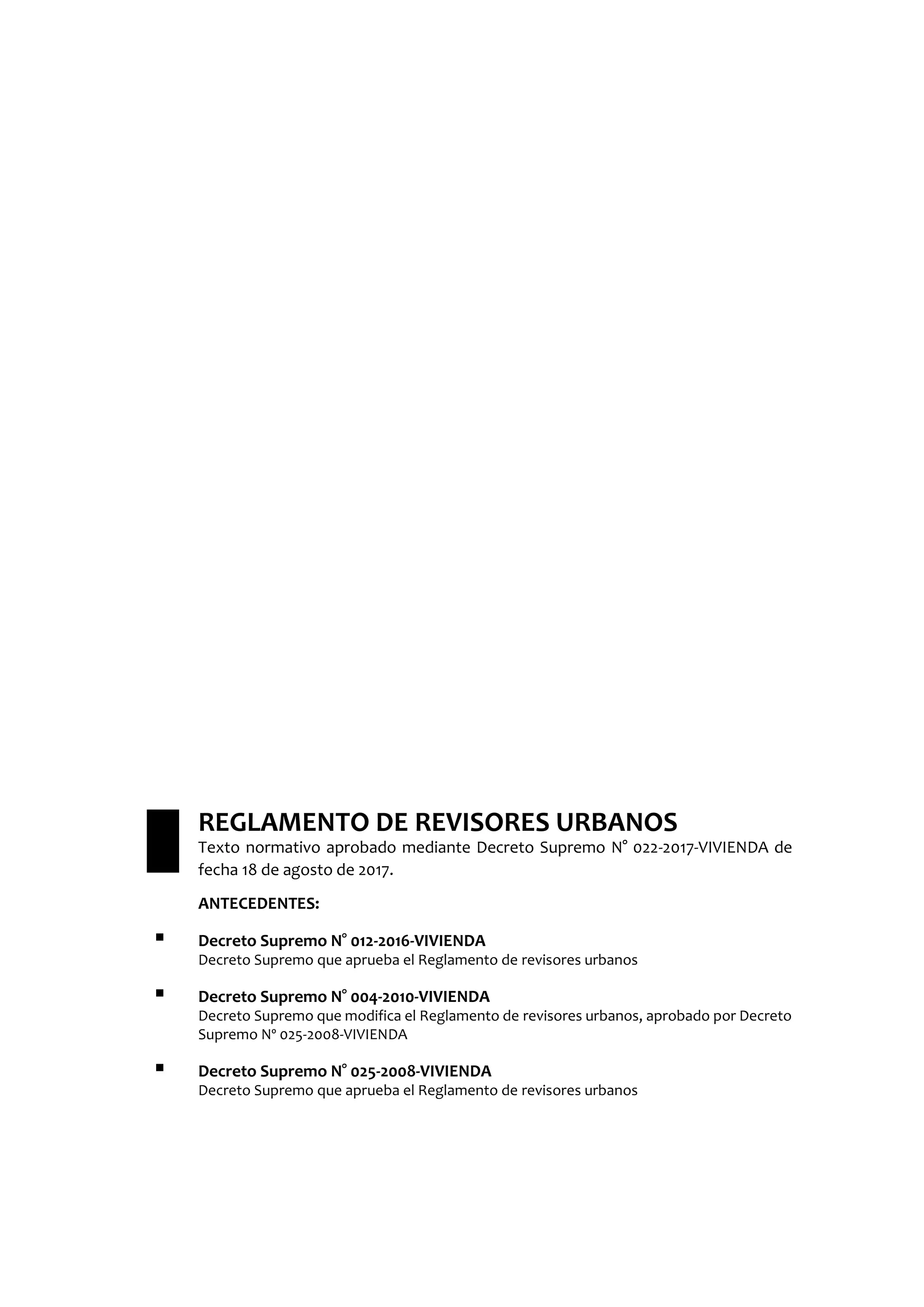 REGLAMENTO DE REVISORES URBANOS
Texto normativo aprobado mediante Decreto Supremo N° 022-2017-VIVIENDA de
fecha 18 de agosto de 2017.
ANTECEDENTES:
 Decreto Supremo N° 012-2016-VIVIENDA
Decreto Supremo que aprueba el Reglamento de revisores urbanos
 Decreto Supremo N° 004-2010-VIVIENDA
Decreto Supremo que modifica el Reglamento de revisores urbanos, aprobado por Decreto
Supremo Nº 025-2008-VIVIENDA
 Decreto Supremo N° 025-2008-VIVIENDA
Decreto Supremo que aprueba el Reglamento de revisores urbanos
 