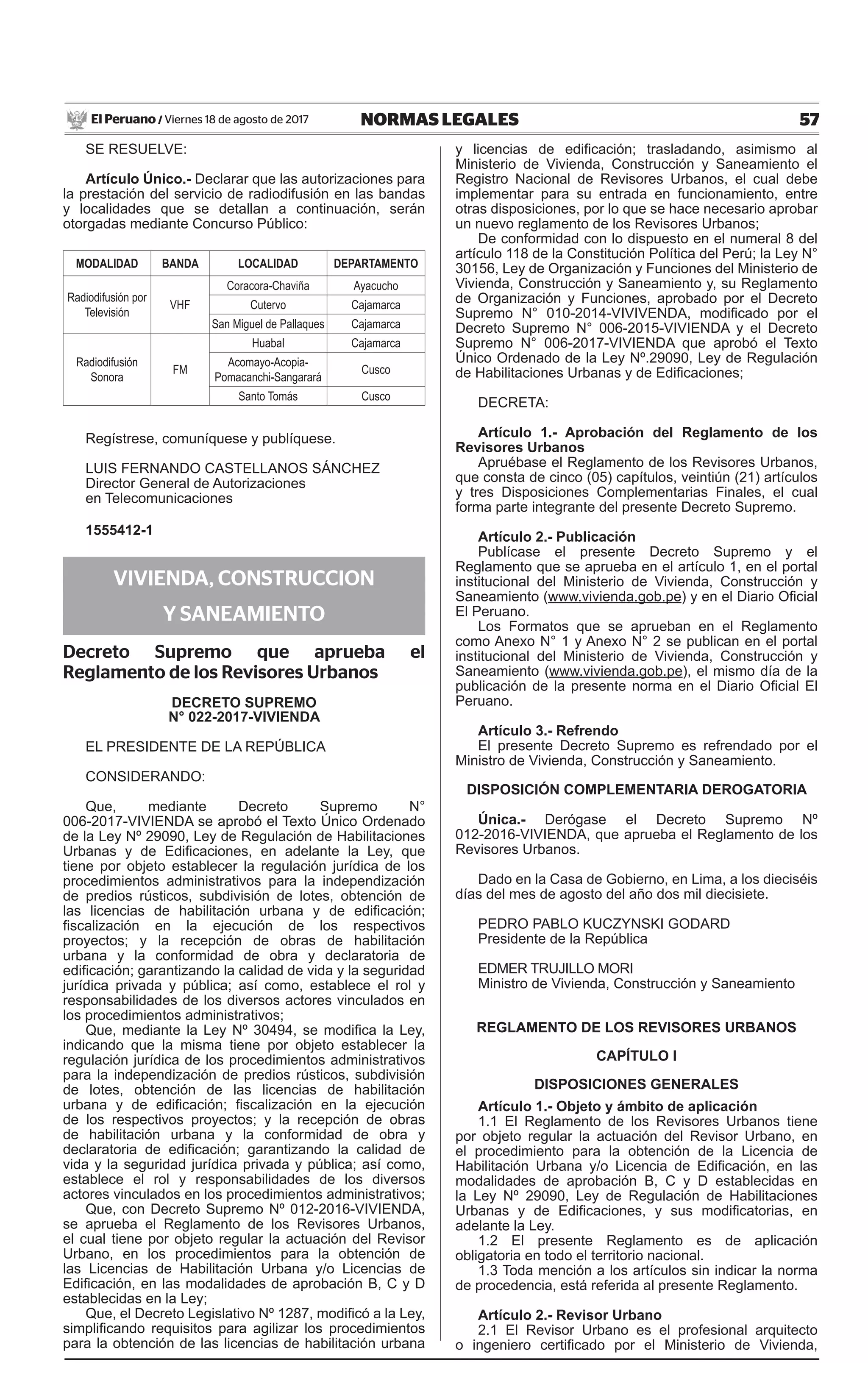 57NORMAS LEGALESViernes 18 de agosto de 2017El Peruano /
SE RESUELVE:
Artículo Único.- Declarar que las autorizaciones para
la prestación del servicio de radiodifusión en las bandas
y localidades que se detallan a continuación, serán
otorgadas mediante Concurso Público:
MODALIDAD BANDA LOCALIDAD DEPARTAMENTO
Radiodifusión por
Televisión
VHF
Coracora-Chaviña Ayacucho
Cutervo Cajamarca
San Miguel de Pallaques Cajamarca
Radiodifusión
Sonora
FM
Huabal Cajamarca
Acomayo-Acopia-
Pomacanchi-Sangarará
Cusco
Santo Tomás Cusco
Regístrese, comuníquese y publíquese.
LUIS FERNANDO CASTELLANOS SÁNCHEZ
Director General de Autorizaciones
en Telecomunicaciones
1555412-1
VIVIENDA, CONSTRUCCION
Y SANEAMIENTO
Decreto Supremo que aprueba el
Reglamento de los Revisores Urbanos
DECRETO SUPREMO
N° 022-2017-VIVIENDA
EL PRESIDENTE DE LA REPÚBLICA
CONSIDERANDO:
Que, mediante Decreto Supremo N°
006-2017-VIVIENDA se aprobó el Texto Único Ordenado
de la Ley Nº 29090, Ley de Regulación de Habilitaciones
Urbanas y de Edificaciones, en adelante la Ley, que
tiene por objeto establecer la regulación jurídica de los
procedimientos administrativos para la independización
de predios rústicos, subdivisión de lotes, obtención de
las licencias de habilitación urbana y de edificación;
fiscalización en la ejecución de los respectivos
proyectos; y la recepción de obras de habilitación
urbana y la conformidad de obra y declaratoria de
edificación; garantizando la calidad de vida y la seguridad
jurídica privada y pública; así como, establece el rol y
responsabilidades de los diversos actores vinculados en
los procedimientos administrativos;
Que, mediante la Ley Nº 30494, se modifica la Ley,
indicando que la misma tiene por objeto establecer la
regulación jurídica de los procedimientos administrativos
para la independización de predios rústicos, subdivisión
de lotes, obtención de las licencias de habilitación
urbana y de edificación; fiscalización en la ejecución
de los respectivos proyectos; y la recepción de obras
de habilitación urbana y la conformidad de obra y
declaratoria de edificación; garantizando la calidad de
vida y la seguridad jurídica privada y pública; así como,
establece el rol y responsabilidades de los diversos
actores vinculados en los procedimientos administrativos;
Que, con Decreto Supremo Nº 012-2016-VIVIENDA,
se aprueba el Reglamento de los Revisores Urbanos,
el cual tiene por objeto regular la actuación del Revisor
Urbano, en los procedimientos para la obtención de
las Licencias de Habilitación Urbana y/o Licencias de
Edificación, en las modalidades de aprobación B, C y D
establecidas en la Ley;
Que, el Decreto Legislativo Nº 1287, modificó a la Ley,
simplificando requisitos para agilizar los procedimientos
para la obtención de las licencias de habilitación urbana
y licencias de edificación; trasladando, asimismo al
Ministerio de Vivienda, Construcción y Saneamiento el
Registro Nacional de Revisores Urbanos, el cual debe
implementar para su entrada en funcionamiento, entre
otras disposiciones, por lo que se hace necesario aprobar
un nuevo reglamento de los Revisores Urbanos;
De conformidad con lo dispuesto en el numeral 8 del
artículo 118 de la Constitución Política del Perú; la Ley N°
30156, Ley de Organización y Funciones del Ministerio de
Vivienda, Construcción y Saneamiento y, su Reglamento
de Organización y Funciones, aprobado por el Decreto
Supremo N° 010-2014-VIVIVENDA, modificado por el
Decreto Supremo N° 006-2015-VIVIENDA y el Decreto
Supremo N° 006-2017-VIVIENDA que aprobó el Texto
Único Ordenado de la Ley Nº.29090, Ley de Regulación
de Habilitaciones Urbanas y de Edificaciones;
DECRETA:
Artículo 1.- Aprobación del Reglamento de los
Revisores Urbanos
Apruébase el Reglamento de los Revisores Urbanos,
que consta de cinco (05) capítulos, veintiún (21) artículos
y tres Disposiciones Complementarias Finales, el cual
forma parte integrante del presente Decreto Supremo.
Artículo 2.- Publicación
Publícase el presente Decreto Supremo y el
Reglamento que se aprueba en el artículo 1, en el portal
institucional del Ministerio de Vivienda, Construcción y
Saneamiento (www.vivienda.gob.pe) y en el Diario Oficial
El Peruano.
Los Formatos que se aprueban en el Reglamento
como Anexo N° 1 y Anexo N° 2 se publican en el portal
institucional del Ministerio de Vivienda, Construcción y
Saneamiento (www.vivienda.gob.pe), el mismo día de la
publicación de la presente norma en el Diario Oficial El
Peruano.
Artículo 3.- Refrendo
El presente Decreto Supremo es refrendado por el
Ministro de Vivienda, Construcción y Saneamiento.
DISPOSICIÓN COMPLEMENTARIA DEROGATORIA
Única.- Derógase el Decreto Supremo Nº
012-2016-VIVIENDA, que aprueba el Reglamento de los
Revisores Urbanos.
Dado en la Casa de Gobierno, en Lima, a los dieciséis
días del mes de agosto del año dos mil diecisiete.
PEDRO PABLO KUCZYNSKI GODARD
Presidente de la República
Edmer Trujillo Mori
Ministro de Vivienda, Construcción y Saneamiento
REGLAMENTO DE LOS REVISORES URBANOS
CAPÍTULO I
DISPOSICIONES GENERALES
Artículo 1.- Objeto y ámbito de aplicación
1.1 El Reglamento de los Revisores Urbanos tiene
por objeto regular la actuación del Revisor Urbano, en
el procedimiento para la obtención de la Licencia de
Habilitación Urbana y/o Licencia de Edificación, en las
modalidades de aprobación B, C y D establecidas en
la Ley Nº 29090, Ley de Regulación de Habilitaciones
Urbanas y de Edificaciones, y sus modificatorias, en
adelante la Ley.
1.2 El presente Reglamento es de aplicación
obligatoria en todo el territorio nacional.
1.3 Toda mención a los artículos sin indicar la norma
de procedencia, está referida al presente Reglamento.
Artículo 2.- Revisor Urbano
2.1 El Revisor Urbano es el profesional arquitecto
o ingeniero certificado por el Ministerio de Vivienda,
 