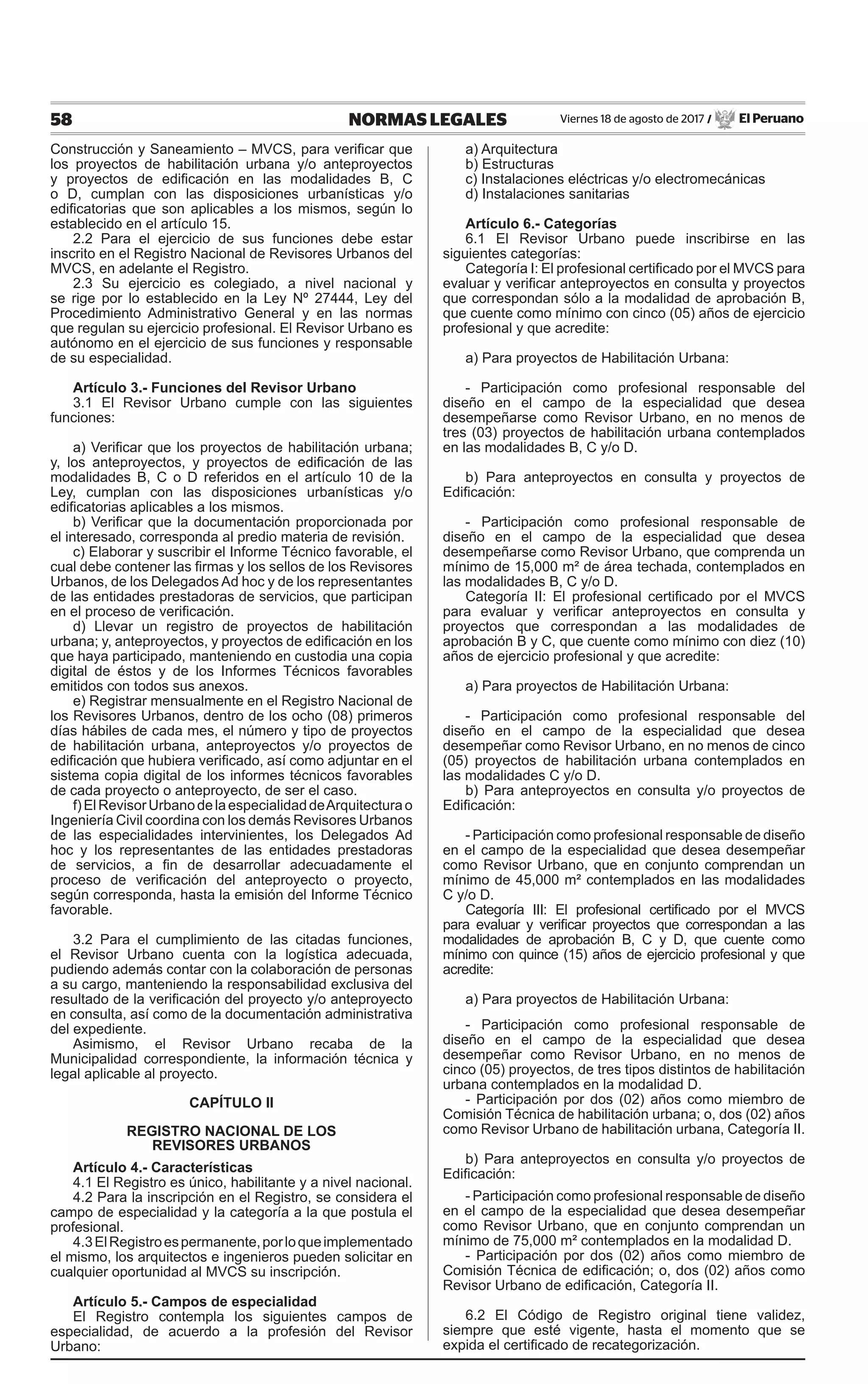58 NORMAS LEGALES Viernes 18 de agosto de 2017 / El Peruano
Construcción y Saneamiento – MVCS, para verificar que
los proyectos de habilitación urbana y/o anteproyectos
y proyectos de edificación en las modalidades B, C
o D, cumplan con las disposiciones urbanísticas y/o
edificatorias que son aplicables a los mismos, según lo
establecido en el artículo 15.
2.2 Para el ejercicio de sus funciones debe estar
inscrito en el Registro Nacional de Revisores Urbanos del
MVCS, en adelante el Registro.
2.3 Su ejercicio es colegiado, a nivel nacional y
se rige por lo establecido en la Ley Nº 27444, Ley del
Procedimiento Administrativo General y en las normas
que regulan su ejercicio profesional. El Revisor Urbano es
autónomo en el ejercicio de sus funciones y responsable
de su especialidad.
Artículo 3.- Funciones del Revisor Urbano
3.1 El Revisor Urbano cumple con las siguientes
funciones:
a) Verificar que los proyectos de habilitación urbana;
y, los anteproyectos, y proyectos de edificación de las
modalidades B, C o D referidos en el artículo 10 de la
Ley, cumplan con las disposiciones urbanísticas y/o
edificatorias aplicables a los mismos.
b) Verificar que la documentación proporcionada por
el interesado, corresponda al predio materia de revisión.
c) Elaborar y suscribir el Informe Técnico favorable, el
cual debe contener las firmas y los sellos de los Revisores
Urbanos, de los Delegados Ad hoc y de los representantes
de las entidades prestadoras de servicios, que participan
en el proceso de verificación.
d) Llevar un registro de proyectos de habilitación
urbana; y, anteproyectos, y proyectos de edificación en los
que haya participado, manteniendo en custodia una copia
digital de éstos y de los Informes Técnicos favorables
emitidos con todos sus anexos.
e) Registrar mensualmente en el Registro Nacional de
los Revisores Urbanos, dentro de los ocho (08) primeros
días hábiles de cada mes, el número y tipo de proyectos
de habilitación urbana, anteproyectos y/o proyectos de
edificación que hubiera verificado, así como adjuntar en el
sistema copia digital de los informes técnicos favorables
de cada proyecto o anteproyecto, de ser el caso.
f)ElRevisorUrbanodelaespecialidaddeArquitecturao
Ingeniería Civil coordina con los demás Revisores Urbanos
de las especialidades intervinientes, los Delegados Ad
hoc y los representantes de las entidades prestadoras
de servicios, a fin de desarrollar adecuadamente el
proceso de verificación del anteproyecto o proyecto,
según corresponda, hasta la emisión del Informe Técnico
favorable.
3.2 Para el cumplimiento de las citadas funciones,
el Revisor Urbano cuenta con la logística adecuada,
pudiendo además contar con la colaboración de personas
a su cargo, manteniendo la responsabilidad exclusiva del
resultado de la verificación del proyecto y/o anteproyecto
en consulta, así como de la documentación administrativa
del expediente.
Asimismo, el Revisor Urbano recaba de la
Municipalidad correspondiente, la información técnica y
legal aplicable al proyecto.
CAPÍTULO II
REGISTRO NACIONAL DE LOS
REVISORES URBANOS
Artículo 4.- Características
4.1 El Registro es único, habilitante y a nivel nacional.
4.2 Para la inscripción en el Registro, se considera el
campo de especialidad y la categoría a la que postula el
profesional.
4.3ElRegistroespermanente,porloqueimplementado
el mismo, los arquitectos e ingenieros pueden solicitar en
cualquier oportunidad al MVCS su inscripción.
Artículo 5.- Campos de especialidad
El Registro contempla los siguientes campos de
especialidad, de acuerdo a la profesión del Revisor
Urbano:
a) Arquitectura
b) Estructuras
c) Instalaciones eléctricas y/o electromecánicas
d) Instalaciones sanitarias
Artículo 6.- Categorías
6.1 El Revisor Urbano puede inscribirse en las
siguientes categorías:
Categoría I: El profesional certificado por el MVCS para
evaluar y verificar anteproyectos en consulta y proyectos
que correspondan sólo a la modalidad de aprobación B,
que cuente como mínimo con cinco (05) años de ejercicio
profesional y que acredite:
a) Para proyectos de Habilitación Urbana:
- Participación como profesional responsable del
diseño en el campo de la especialidad que desea
desempeñarse como Revisor Urbano, en no menos de
tres (03) proyectos de habilitación urbana contemplados
en las modalidades B, C y/o D.
b) Para anteproyectos en consulta y proyectos de
Edificación:
- Participación como profesional responsable de
diseño en el campo de la especialidad que desea
desempeñarse como Revisor Urbano, que comprenda un
mínimo de 15,000 m² de área techada, contemplados en
las modalidades B, C y/o D.
Categoría II: El profesional certificado por el MVCS
para evaluar y verificar anteproyectos en consulta y
proyectos que correspondan a las modalidades de
aprobación B y C, que cuente como mínimo con diez (10)
años de ejercicio profesional y que acredite:
a) Para proyectos de Habilitación Urbana:
- Participación como profesional responsable del
diseño en el campo de la especialidad que desea
desempeñar como Revisor Urbano, en no menos de cinco
(05) proyectos de habilitación urbana contemplados en
las modalidades C y/o D.
b) Para anteproyectos en consulta y/o proyectos de
Edificación:
- Participación como profesional responsable de diseño
en el campo de la especialidad que desea desempeñar
como Revisor Urbano, que en conjunto comprendan un
mínimo de 45,000 m² contemplados en las modalidades
C y/o D.
Categoría III: El profesional certificado por el MVCS
para evaluar y verificar proyectos que correspondan a las
modalidades de aprobación B, C y D, que cuente como
mínimo con quince (15) años de ejercicio profesional y que
acredite:
a) Para proyectos de Habilitación Urbana:
- Participación como profesional responsable de
diseño en el campo de la especialidad que desea
desempeñar como Revisor Urbano, en no menos de
cinco (05) proyectos, de tres tipos distintos de habilitación
urbana contemplados en la modalidad D.
- Participación por dos (02) años como miembro de
Comisión Técnica de habilitación urbana; o, dos (02) años
como Revisor Urbano de habilitación urbana, Categoría II.
b) Para anteproyectos en consulta y/o proyectos de
Edificación:
- Participación como profesional responsable de diseño
en el campo de la especialidad que desea desempeñar
como Revisor Urbano, que en conjunto comprendan un
mínimo de 75,000 m² contemplados en la modalidad D.
- Participación por dos (02) años como miembro de
Comisión Técnica de edificación; o, dos (02) años como
Revisor Urbano de edificación, Categoría II.
6.2 El Código de Registro original tiene validez,
siempre que esté vigente, hasta el momento que se
expida el certificado de recategorización.
 