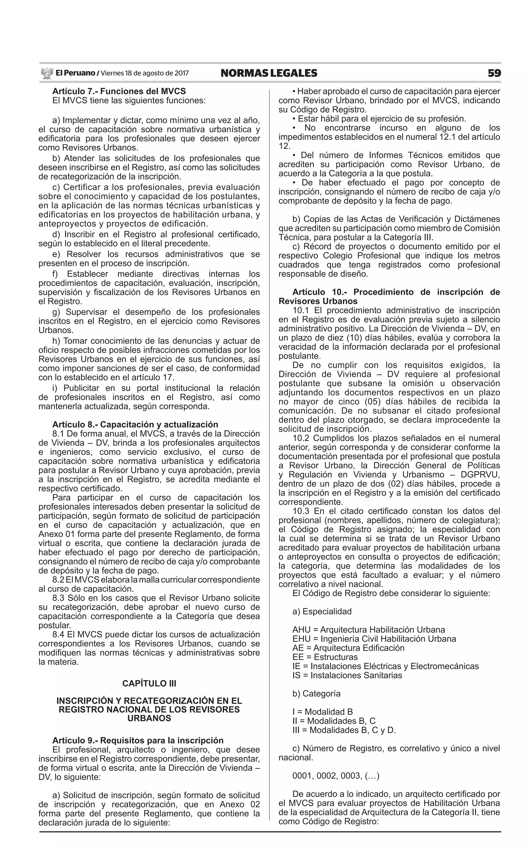 59NORMAS LEGALESViernes 18 de agosto de 2017El Peruano /
Artículo 7.- Funciones del MVCS
El MVCS tiene las siguientes funciones:
a) Implementar y dictar, como mínimo una vez al año,
el curso de capacitación sobre normativa urbanística y
edificatoria para los profesionales que deseen ejercer
como Revisores Urbanos.
b) Atender las solicitudes de los profesionales que
deseen inscribirse en el Registro, así como las solicitudes
de recategorización de la inscripción.
c) Certificar a los profesionales, previa evaluación
sobre el conocimiento y capacidad de los postulantes,
en la aplicación de las normas técnicas urbanísticas y
edificatorias en los proyectos de habilitación urbana, y
anteproyectos y proyectos de edificación.
d) Inscribir en el Registro al profesional certificado,
según lo establecido en el literal precedente.
e) Resolver los recursos administrativos que se
presenten en el proceso de inscripción.
f) Establecer mediante directivas internas los
procedimientos de capacitación, evaluación, inscripción,
supervisión y fiscalización de los Revisores Urbanos en
el Registro.
g) Supervisar el desempeño de los profesionales
inscritos en el Registro, en el ejercicio como Revisores
Urbanos.
h) Tomar conocimiento de las denuncias y actuar de
oficio respecto de posibles infracciones cometidas por los
Revisores Urbanos en el ejercicio de sus funciones, así
como imponer sanciones de ser el caso, de conformidad
con lo establecido en el artículo 17.
i) Publicitar en su portal institucional la relación
de profesionales inscritos en el Registro, así como
mantenerla actualizada, según corresponda.
Artículo 8.- Capacitación y actualización
8.1 De forma anual, el MVCS, a través de la Dirección
de Vivienda – DV, brinda a los profesionales arquitectos
e ingenieros, como servicio exclusivo, el curso de
capacitación sobre normativa urbanística y edificatoria
para postular a Revisor Urbano y cuya aprobación, previa
a la inscripción en el Registro, se acredita mediante el
respectivo certificado.
Para participar en el curso de capacitación los
profesionales interesados deben presentar la solicitud de
participación, según formato de solicitud de participación
en el curso de capacitación y actualización, que en
Anexo 01 forma parte del presente Reglamento, de forma
virtual o escrita, que contiene la declaración jurada de
haber efectuado el pago por derecho de participación,
consignando el número de recibo de caja y/o comprobante
de depósito y la fecha de pago.
8.2ElMVCSelaboralamallacurricularcorrespondiente
al curso de capacitación.
8.3 Sólo en los casos que el Revisor Urbano solicite
su recategorización, debe aprobar el nuevo curso de
capacitación correspondiente a la Categoría que desea
postular.
8.4 El MVCS puede dictar los cursos de actualización
correspondientes a los Revisores Urbanos, cuando se
modifiquen las normas técnicas y administrativas sobre
la materia.
CAPÍTULO III
INSCRIPCIÓN Y RECATEGORIZACIÓN EN EL
REGISTRO NACIONAL DE LOS REVISORES
URBANOS
Artículo 9.- Requisitos para la inscripción
El profesional, arquitecto o ingeniero, que desee
inscribirse en el Registro correspondiente, debe presentar,
de forma virtual o escrita, ante la Dirección de Vivienda –
DV, lo siguiente:
a) Solicitud de inscripción, según formato de solicitud
de inscripción y recategorización, que en Anexo 02
forma parte del presente Reglamento, que contiene la
declaración jurada de lo siguiente:
• Haber aprobado el curso de capacitación para ejercer
como Revisor Urbano, brindado por el MVCS, indicando
su Código de Registro.
• Estar hábil para el ejercicio de su profesión.
• No encontrarse incurso en alguno de los
impedimentos establecidos en el numeral 12.1 del artículo
12.
• Del número de Informes Técnicos emitidos que
acrediten su participación como Revisor Urbano, de
acuerdo a la Categoría a la que postula.
• De haber efectuado el pago por concepto de
inscripción, consignando el número de recibo de caja y/o
comprobante de depósito y la fecha de pago.
b) Copias de las Actas de Verificación y Dictámenes
que acrediten su participación como miembro de Comisión
Técnica, para postular a la Categoría III.
c) Récord de proyectos o documento emitido por el
respectivo Colegio Profesional que indique los metros
cuadrados que tenga registrados como profesional
responsable de diseño.
Artículo 10.- Procedimiento de inscripción de
Revisores Urbanos
10.1 El procedimiento administrativo de inscripción
en el Registro es de evaluación previa sujeto a silencio
administrativo positivo. La Dirección de Vivienda – DV, en
un plazo de diez (10) días hábiles, evalúa y corrobora la
veracidad de la información declarada por el profesional
postulante.
De no cumplir con los requisitos exigidos, la
Dirección de Vivienda – DV requiere al profesional
postulante que subsane la omisión u observación
adjuntando los documentos respectivos en un plazo
no mayor de cinco (05) días hábiles de recibida la
comunicación. De no subsanar el citado profesional
dentro del plazo otorgado, se declara improcedente la
solicitud de inscripción.
10.2 Cumplidos los plazos señalados en el numeral
anterior, según corresponda y de considerar conforme la
documentación presentada por el profesional que postula
a Revisor Urbano, la Dirección General de Políticas
y Regulación en Vivienda y Urbanismo – DGPRVU,
dentro de un plazo de dos (02) días hábiles, procede a
la inscripción en el Registro y a la emisión del certificado
correspondiente.
10.3 En el citado certificado constan los datos del
profesional (nombres, apellidos, número de colegiatura);
el Código de Registro asignado; la especialidad con
la cual se determina si se trata de un Revisor Urbano
acreditado para evaluar proyectos de habilitación urbana
o anteproyectos en consulta o proyectos de edificación;
la categoría, que determina las modalidades de los
proyectos que está facultado a evaluar; y el número
correlativo a nivel nacional.
El Código de Registro debe considerar lo siguiente:
a) Especialidad
AHU = Arquitectura Habilitación Urbana
EHU = Ingeniería Civil Habilitación Urbana
AE = Arquitectura Edificación
EE = Estructuras
IE = Instalaciones Eléctricas y Electromecánicas
IS = Instalaciones Sanitarias
b) Categoría
I = Modalidad B
II = Modalidades B, C
III = Modalidades B, C y D.
c) Número de Registro, es correlativo y único a nivel
nacional.
0001, 0002, 0003, (…)
De acuerdo a lo indicado, un arquitecto certificado por
el MVCS para evaluar proyectos de Habilitación Urbana
de la especialidad de Arquitectura de la Categoría II, tiene
como Código de Registro:
 