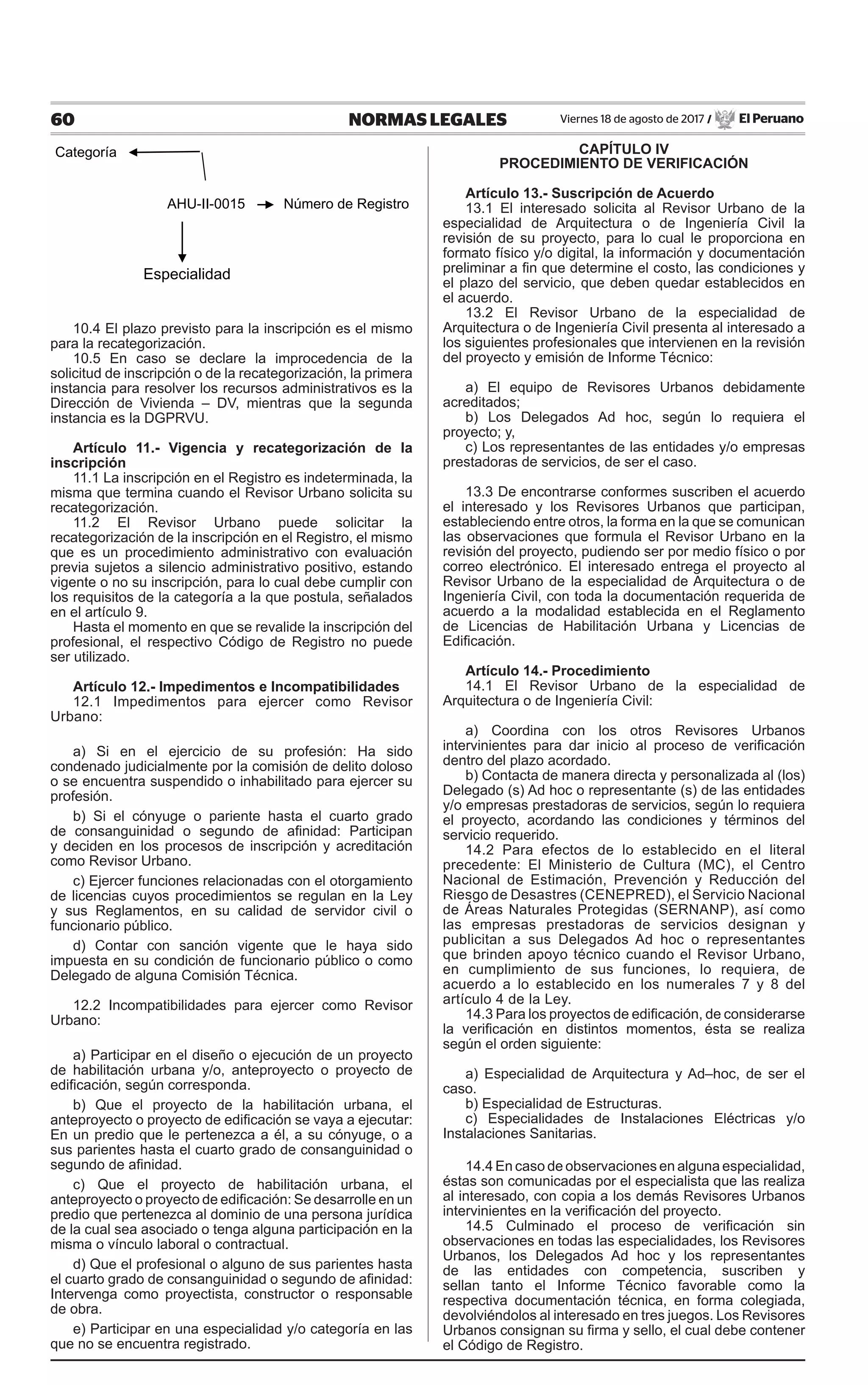 60 NORMAS LEGALES Viernes 18 de agosto de 2017 / El Peruano
Categoría
AHU-II-0015 Número de Registro
Especialidad
10.4 El plazo previsto para la inscripción es el mismo
para la recategorización.
10.5 En caso se declare la improcedencia de la
solicitud de inscripción o de la recategorización, la primera
instancia para resolver los recursos administrativos es la
Dirección de Vivienda – DV, mientras que la segunda
instancia es la DGPRVU.
Artículo 11.- Vigencia y recategorización de la
inscripción
11.1 La inscripción en el Registro es indeterminada, la
misma que termina cuando el Revisor Urbano solicita su
recategorización.
11.2 El Revisor Urbano puede solicitar la
recategorización de la inscripción en el Registro, el mismo
que es un procedimiento administrativo con evaluación
previa sujetos a silencio administrativo positivo, estando
vigente o no su inscripción, para lo cual debe cumplir con
los requisitos de la categoría a la que postula, señalados
en el artículo 9.
Hasta el momento en que se revalide la inscripción del
profesional, el respectivo Código de Registro no puede
ser utilizado.
Artículo 12.- Impedimentos e Incompatibilidades
12.1 Impedimentos para ejercer como Revisor
Urbano:
a) Si en el ejercicio de su profesión: Ha sido
condenado judicialmente por la comisión de delito doloso
o se encuentra suspendido o inhabilitado para ejercer su
profesión.
b) Si el cónyuge o pariente hasta el cuarto grado
de consanguinidad o segundo de afinidad: Participan
y deciden en los procesos de inscripción y acreditación
como Revisor Urbano.
c) Ejercer funciones relacionadas con el otorgamiento
de licencias cuyos procedimientos se regulan en la Ley
y sus Reglamentos, en su calidad de servidor civil o
funcionario público.
d) Contar con sanción vigente que le haya sido
impuesta en su condición de funcionario público o como
Delegado de alguna Comisión Técnica.
12.2 Incompatibilidades para ejercer como Revisor
Urbano:
a) Participar en el diseño o ejecución de un proyecto
de habilitación urbana y/o, anteproyecto o proyecto de
edificación, según corresponda.
b) Que el proyecto de la habilitación urbana, el
anteproyecto o proyecto de edificación se vaya a ejecutar:
En un predio que le pertenezca a él, a su cónyuge, o a
sus parientes hasta el cuarto grado de consanguinidad o
segundo de afinidad.
c) Que el proyecto de habilitación urbana, el
anteproyecto o proyecto de edificación: Se desarrolle en un
predio que pertenezca al dominio de una persona jurídica
de la cual sea asociado o tenga alguna participación en la
misma o vínculo laboral o contractual.
d) Que el profesional o alguno de sus parientes hasta
el cuarto grado de consanguinidad o segundo de afinidad:
Intervenga como proyectista, constructor o responsable
de obra.
e) Participar en una especialidad y/o categoría en las
que no se encuentra registrado.
CAPÍTULO IV
PROCEDIMIENTO DE VERIFICACIÓN
Artículo 13.- Suscripción de Acuerdo
13.1 El interesado solicita al Revisor Urbano de la
especialidad de Arquitectura o de Ingeniería Civil la
revisión de su proyecto, para lo cual le proporciona en
formato físico y/o digital, la información y documentación
preliminar a fin que determine el costo, las condiciones y
el plazo del servicio, que deben quedar establecidos en
el acuerdo.
13.2 El Revisor Urbano de la especialidad de
Arquitectura o de Ingeniería Civil presenta al interesado a
los siguientes profesionales que intervienen en la revisión
del proyecto y emisión de Informe Técnico:
a) El equipo de Revisores Urbanos debidamente
acreditados;
b) Los Delegados Ad hoc, según lo requiera el
proyecto; y,
c) Los representantes de las entidades y/o empresas
prestadoras de servicios, de ser el caso.
13.3 De encontrarse conformes suscriben el acuerdo
el interesado y los Revisores Urbanos que participan,
estableciendo entre otros, la forma en la que se comunican
las observaciones que formula el Revisor Urbano en la
revisión del proyecto, pudiendo ser por medio físico o por
correo electrónico. El interesado entrega el proyecto al
Revisor Urbano de la especialidad de Arquitectura o de
Ingeniería Civil, con toda la documentación requerida de
acuerdo a la modalidad establecida en el Reglamento
de Licencias de Habilitación Urbana y Licencias de
Edificación.
Artículo 14.- Procedimiento
14.1 El Revisor Urbano de la especialidad de
Arquitectura o de Ingeniería Civil:
a) Coordina con los otros Revisores Urbanos
intervinientes para dar inicio al proceso de verificación
dentro del plazo acordado.
b) Contacta de manera directa y personalizada al (los)
Delegado (s) Ad hoc o representante (s) de las entidades
y/o empresas prestadoras de servicios, según lo requiera
el proyecto, acordando las condiciones y términos del
servicio requerido.
14.2 Para efectos de lo establecido en el literal
precedente: El Ministerio de Cultura (MC), el Centro
Nacional de Estimación, Prevención y Reducción del
Riesgo de Desastres (CENEPRED), el Servicio Nacional
de Áreas Naturales Protegidas (SERNANP), así como
las empresas prestadoras de servicios designan y
publicitan a sus Delegados Ad hoc o representantes
que brinden apoyo técnico cuando el Revisor Urbano,
en cumplimiento de sus funciones, lo requiera, de
acuerdo a lo establecido en los numerales 7 y 8 del
artículo 4 de la Ley.
14.3 Para los proyectos de edificación, de considerarse
la verificación en distintos momentos, ésta se realiza
según el orden siguiente:
a) Especialidad de Arquitectura y Ad–hoc, de ser el
caso.
b) Especialidad de Estructuras.
c) Especialidades de Instalaciones Eléctricas y/o
Instalaciones Sanitarias.
14.4 En caso de observaciones en alguna especialidad,
éstas son comunicadas por el especialista que las realiza
al interesado, con copia a los demás Revisores Urbanos
intervinientes en la verificación del proyecto.
14.5 Culminado el proceso de verificación sin
observaciones en todas las especialidades, los Revisores
Urbanos, los Delegados Ad hoc y los representantes
de las entidades con competencia, suscriben y
sellan tanto el Informe Técnico favorable como la
respectiva documentación técnica, en forma colegiada,
devolviéndolos al interesado en tres juegos. Los Revisores
Urbanos consignan su firma y sello, el cual debe contener
el Código de Registro.
 