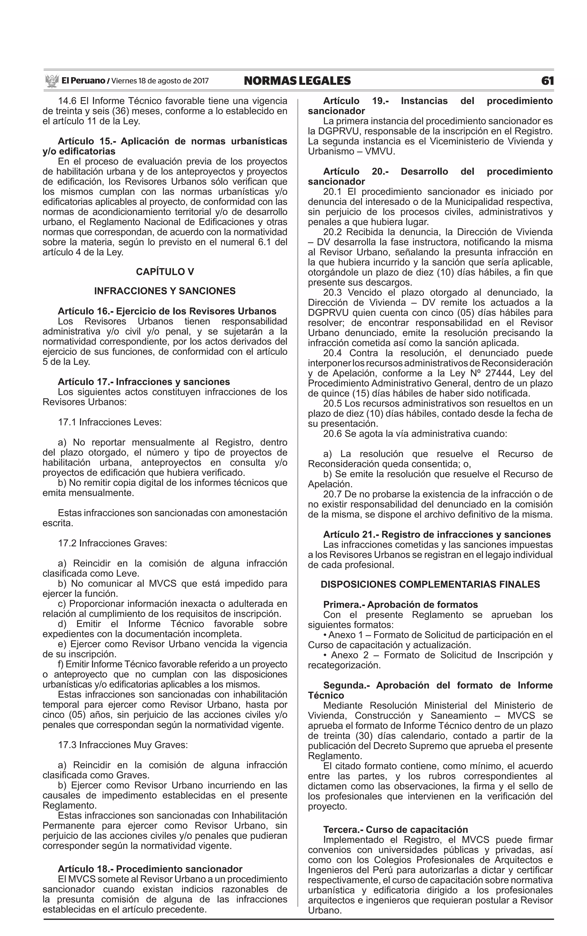 61NORMAS LEGALESViernes 18 de agosto de 2017El Peruano /
14.6 El Informe Técnico favorable tiene una vigencia
de treinta y seis (36) meses, conforme a lo establecido en
el artículo 11 de la Ley.
Artículo 15.- Aplicación de normas urbanísticas
y/o edificatorias
En el proceso de evaluación previa de los proyectos
de habilitación urbana y de los anteproyectos y proyectos
de edificación, los Revisores Urbanos sólo verifican que
los mismos cumplan con las normas urbanísticas y/o
edificatorias aplicables al proyecto, de conformidad con las
normas de acondicionamiento territorial y/o de desarrollo
urbano, el Reglamento Nacional de Edificaciones y otras
normas que correspondan, de acuerdo con la normatividad
sobre la materia, según lo previsto en el numeral 6.1 del
artículo 4 de la Ley.
CAPÍTULO V
INFRACCIONES Y SANCIONES
Artículo 16.- Ejercicio de los Revisores Urbanos
Los Revisores Urbanos tienen responsabilidad
administrativa y/o civil y/o penal, y se sujetarán a la
normatividad correspondiente, por los actos derivados del
ejercicio de sus funciones, de conformidad con el artículo
5 de la Ley.
Artículo 17.- Infracciones y sanciones
Los siguientes actos constituyen infracciones de los
Revisores Urbanos:
17.1 Infracciones Leves:
a) No reportar mensualmente al Registro, dentro
del plazo otorgado, el número y tipo de proyectos de
habilitación urbana, anteproyectos en consulta y/o
proyectos de edificación que hubiera verificado.
b) No remitir copia digital de los informes técnicos que
emita mensualmente.
Estas infracciones son sancionadas con amonestación
escrita.
17.2 Infracciones Graves:
a) Reincidir en la comisión de alguna infracción
clasificada como Leve.
b) No comunicar al MVCS que está impedido para
ejercer la función.
c) Proporcionar información inexacta o adulterada en
relación al cumplimiento de los requisitos de inscripción.
d) Emitir el Informe Técnico favorable sobre
expedientes con la documentación incompleta.
e) Ejercer como Revisor Urbano vencida la vigencia
de su inscripción.
f) Emitir Informe Técnico favorable referido a un proyecto
o anteproyecto que no cumplan con las disposiciones
urbanísticas y/o edificatorias aplicables a los mismos.
Estas infracciones son sancionadas con inhabilitación
temporal para ejercer como Revisor Urbano, hasta por
cinco (05) años, sin perjuicio de las acciones civiles y/o
penales que correspondan según la normatividad vigente.
17.3 Infracciones Muy Graves:
a) Reincidir en la comisión de alguna infracción
clasificada como Graves.
b) Ejercer como Revisor Urbano incurriendo en las
causales de impedimento establecidas en el presente
Reglamento.
Estas infracciones son sancionadas con Inhabilitación
Permanente para ejercer como Revisor Urbano, sin
perjuicio de las acciones civiles y/o penales que pudieran
corresponder según la normatividad vigente.
Artículo 18.- Procedimiento sancionador
El MVCS somete al Revisor Urbano a un procedimiento
sancionador cuando existan indicios razonables de
la presunta comisión de alguna de las infracciones
establecidas en el artículo precedente.
Artículo 19.- Instancias del procedimiento
sancionador
La primera instancia del procedimiento sancionador es
la DGPRVU, responsable de la inscripción en el Registro.
La segunda instancia es el Viceministerio de Vivienda y
Urbanismo – VMVU.
Artículo 20.- Desarrollo del procedimiento
sancionador
20.1 El procedimiento sancionador es iniciado por
denuncia del interesado o de la Municipalidad respectiva,
sin perjuicio de los procesos civiles, administrativos y
penales a que hubiera lugar.
20.2 Recibida la denuncia, la Dirección de Vivienda
– DV desarrolla la fase instructora, notificando la misma
al Revisor Urbano, señalando la presunta infracción en
la que hubiera incurrido y la sanción que sería aplicable,
otorgándole un plazo de diez (10) días hábiles, a fin que
presente sus descargos.
20.3 Vencido el plazo otorgado al denunciado, la
Dirección de Vivienda – DV remite los actuados a la
DGPRVU quien cuenta con cinco (05) días hábiles para
resolver; de encontrar responsabilidad en el Revisor
Urbano denunciado, emite la resolución precisando la
infracción cometida así como la sanción aplicada.
20.4 Contra la resolución, el denunciado puede
interponerlosrecursosadministrativosdeReconsideración
y de Apelación, conforme a la Ley Nº 27444, Ley del
Procedimiento Administrativo General, dentro de un plazo
de quince (15) días hábiles de haber sido notificada.
20.5 Los recursos administrativos son resueltos en un
plazo de diez (10) días hábiles, contado desde la fecha de
su presentación.
20.6 Se agota la vía administrativa cuando:
a) La resolución que resuelve el Recurso de
Reconsideración queda consentida; o,
b) Se emite la resolución que resuelve el Recurso de
Apelación.
20.7 De no probarse la existencia de la infracción o de
no existir responsabilidad del denunciado en la comisión
de la misma, se dispone el archivo definitivo de la misma.
Artículo 21.- Registro de infracciones y sanciones
Las infracciones cometidas y las sanciones impuestas
a los Revisores Urbanos se registran en el legajo individual
de cada profesional.
DISPOSICIONES COMPLEMENTARIAS FINALES
Primera.- Aprobación de formatos
Con el presente Reglamento se aprueban los
siguientes formatos:
• Anexo 1 – Formato de Solicitud de participación en el
Curso de capacitación y actualización.
• Anexo 2 – Formato de Solicitud de Inscripción y
recategorización.
Segunda.- Aprobación del formato de Informe
Técnico
Mediante Resolución Ministerial del Ministerio de
Vivienda, Construcción y Saneamiento – MVCS se
aprueba el formato de Informe Técnico dentro de un plazo
de treinta (30) días calendario, contado a partir de la
publicación del Decreto Supremo que aprueba el presente
Reglamento.
El citado formato contiene, como mínimo, el acuerdo
entre las partes, y los rubros correspondientes al
dictamen como las observaciones, la firma y el sello de
los profesionales que intervienen en la verificación del
proyecto.
Tercera.- Curso de capacitación
Implementado el Registro, el MVCS puede firmar
convenios con universidades públicas y privadas, así
como con los Colegios Profesionales de Arquitectos e
Ingenieros del Perú para autorizarlas a dictar y certificar
respectivamente, el curso de capacitación sobre normativa
urbanística y edificatoria dirigido a los profesionales
arquitectos e ingenieros que requieran postular a Revisor
Urbano.
 