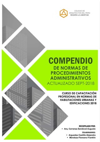 COLEGIO DE
ARQUITECTOS DEL PERÚ
REGIÓN LA LIBERTAD
COMPENDIO
DE NORMAS DE
PROCEDIMIENTOS
ADMINISTRATIVOS
ACTUALIZADO SEPT-2018
RECOPILADO POR:
 Arq. Carranza Sandoval Augusto
COLABORADORES:
 Arguedas Castillo Alejandra
 Mendoza Floreano Franklin
CURSO DE CAPACITACIÓN
PROFESIONAL EN NORMAS DE
HABILITACIONES URBANAS Y
EDIFICACIONES 2018
 