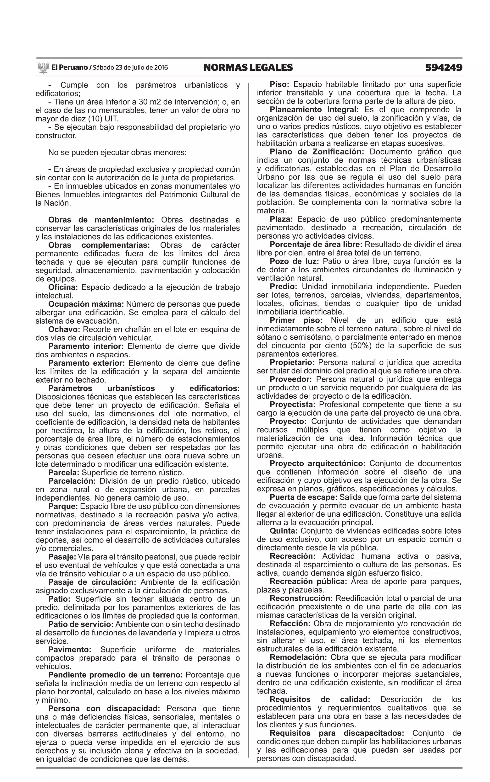 594249NORMAS LEGALESSábado 23 de julio de 2016El Peruano /
- Cumple con los parámetros urbanísticos y
edificatorios;
- Tiene un área inferior a 30 m2 de intervención; o, en
el caso de las no mensurables, tener un valor de obra no
mayor de diez (10) UIT.
- Se ejecutan bajo responsabilidad del propietario y/o
constructor.
No se pueden ejecutar obras menores:
- En áreas de propiedad exclusiva y propiedad común
sin contar con la autorización de la junta de propietarios.
- En inmuebles ubicados en zonas monumentales y/o
Bienes Inmuebles integrantes del Patrimonio Cultural de
la Nación.
Obras de mantenimiento: Obras destinadas a
conservar las características originales de los materiales
y las instalaciones de las edificaciones existentes.
Obras complementarias: Obras de carácter
permanente edificadas fuera de los límites del área
techada y que se ejecutan para cumplir funciones de
seguridad, almacenamiento, pavimentación y colocación
de equipos.
Oficina: Espacio dedicado a la ejecución de trabajo
intelectual.
Ocupación máxima: Número de personas que puede
albergar una edificación. Se emplea para el cálculo del
sistema de evacuación.
Ochavo: Recorte en chaflán en el lote en esquina de
dos vías de circulación vehicular.
Paramento interior: Elemento de cierre que divide
dos ambientes o espacios.
Paramento exterior: Elemento de cierre que define
los límites de la edificación y la separa del ambiente
exterior no techado.
Parámetros urbanísticos y edificatorios:
Disposiciones técnicas que establecen las características
que debe tener un proyecto de edificación. Señala el
uso del suelo, las dimensiones del lote normativo, el
coeficiente de edificación, la densidad neta de habitantes
por hectárea, la altura de la edificación, los retiros, el
porcentaje de área libre, el número de estacionamientos
y otras condiciones que deben ser respetadas por las
personas que deseen efectuar una obra nueva sobre un
lote determinado o modificar una edificación existente.
Parcela: Superficie de terreno rústico.
Parcelación: División de un predio rústico, ubicado
en zona rural o de expansión urbana, en parcelas
independientes. No genera cambio de uso.
Parque: Espacio libre de uso público con dimensiones
normativas, destinado a la recreación pasiva y/o activa,
con predominancia de áreas verdes naturales. Puede
tener instalaciones para el esparcimiento, la práctica de
deportes, así como el desarrollo de actividades culturales
y/o comerciales.
Pasaje: Vía para el tránsito peatonal, que puede recibir
el uso eventual de vehículos y que está conectada a una
vía de tránsito vehicular o a un espacio de uso público.
Pasaje de circulación: Ambiente de la edificación
asignado exclusivamente a la circulación de personas.
Patio: Superficie sin techar situada dentro de un
predio, delimitada por los paramentos exteriores de las
edificaciones o los límites de propiedad que la conforman.
Patio de servicio: Ambiente con o sin techo destinado
al desarrollo de funciones de lavandería y limpieza u otros
servicios.
Pavimento: Superficie uniforme de materiales
compactos preparado para el tránsito de personas o
vehículos.
Pendiente promedio de un terreno: Porcentaje que
señala la inclinación media de un terreno con respecto al
plano horizontal, calculado en base a los niveles máximo
y mínimo.
Persona con discapacidad: Persona que tiene
una o más deficiencias físicas, sensoriales, mentales o
intelectuales de carácter permanente que, al interactuar
con diversas barreras actitudinales y del entorno, no
ejerza o pueda verse impedida en el ejercicio de sus
derechos y su inclusión plena y efectiva en la sociedad,
en igualdad de condiciones que las demás.
Piso: Espacio habitable limitado por una superficie
inferior transitable y una cobertura que la techa. La
sección de la cobertura forma parte de la altura de piso.
Planeamiento Integral: Es el que comprende la
organización del uso del suelo, la zonificación y vías, de
uno o varios predios rústicos, cuyo objetivo es establecer
las características que deben tener los proyectos de
habilitación urbana a realizarse en etapas sucesivas.
Plano de Zonificación: Documento gráfico que
indica un conjunto de normas técnicas urbanísticas
y edificatorias, establecidas en el Plan de Desarrollo
Urbano por las que se regula el uso del suelo para
localizar las diferentes actividades humanas en función
de las demandas físicas, económicas y sociales de la
población. Se complementa con la normativa sobre la
materia.
Plaza: Espacio de uso público predominantemente
pavimentado, destinado a recreación, circulación de
personas y/o actividades cívicas.
Porcentaje de área libre: Resultado de dividir el área
libre por cien, entre el área total de un terreno.
Pozo de luz: Patio o área libre, cuya función es la
de dotar a los ambientes circundantes de iluminación y
ventilación natural.
Predio: Unidad inmobiliaria independiente. Pueden
ser lotes, terrenos, parcelas, viviendas, departamentos,
locales, oficinas, tiendas o cualquier tipo de unidad
inmobiliaria identificable.
Primer piso: Nivel de un edificio que está
inmediatamente sobre el terreno natural, sobre el nivel de
sótano o semisótano, o parcialmente enterrado en menos
del cincuenta por ciento (50%) de la superficie de sus
paramentos exteriores.
Propietario: Persona natural o jurídica que acredita
ser titular del dominio del predio al que se refiere una obra.
Proveedor: Persona natural o jurídica que entrega
un producto o un servicio requerido por cualquiera de las
actividades del proyecto o de la edificación.
Proyectista: Profesional competente que tiene a su
cargo la ejecución de una parte del proyecto de una obra.
Proyecto: Conjunto de actividades que demandan
recursos múltiples que tienen como objetivo la
materialización de una idea. Información técnica que
permite ejecutar una obra de edificación o habilitación
urbana.
Proyecto arquitectónico: Conjunto de documentos
que contienen información sobre el diseño de una
edificación y cuyo objetivo es la ejecución de la obra. Se
expresa en planos, gráficos, especificaciones y cálculos.
Puerta de escape: Salida que forma parte del sistema
de evacuación y permite evacuar de un ambiente hasta
llegar al exterior de una edificación. Constituye una salida
alterna a la evacuación principal.
Quinta: Conjunto de viviendas edificadas sobre lotes
de uso exclusivo, con acceso por un espacio común o
directamente desde la vía pública.
Recreación: Actividad humana activa o pasiva,
destinada al esparcimiento o cultura de las personas. Es
activa, cuando demanda algún esfuerzo físico.
Recreación pública: Área de aporte para parques,
plazas y plazuelas.
Reconstrucción: Reedificación total o parcial de una
edificación preexistente o de una parte de ella con las
mismas características de la versión original.
Refacción: Obra de mejoramiento y/o renovación de
instalaciones, equipamiento y/o elementos constructivos,
sin alterar el uso, el área techada, ni los elementos
estructurales de la edificación existente.
Remodelación: Obra que se ejecuta para modificar
la distribución de los ambientes con el fin de adecuarlos
a nuevas funciones o incorporar mejoras sustanciales,
dentro de una edificación existente, sin modificar el área
techada.
Requisitos de calidad: Descripción de los
procedimientos y requerimientos cualitativos que se
establecen para una obra en base a las necesidades de
los clientes y sus funciones.
Requisitos para discapacitados: Conjunto de
condiciones que deben cumplir las habilitaciones urbanas
y las edificaciones para que puedan ser usadas por
personas con discapacidad.
 