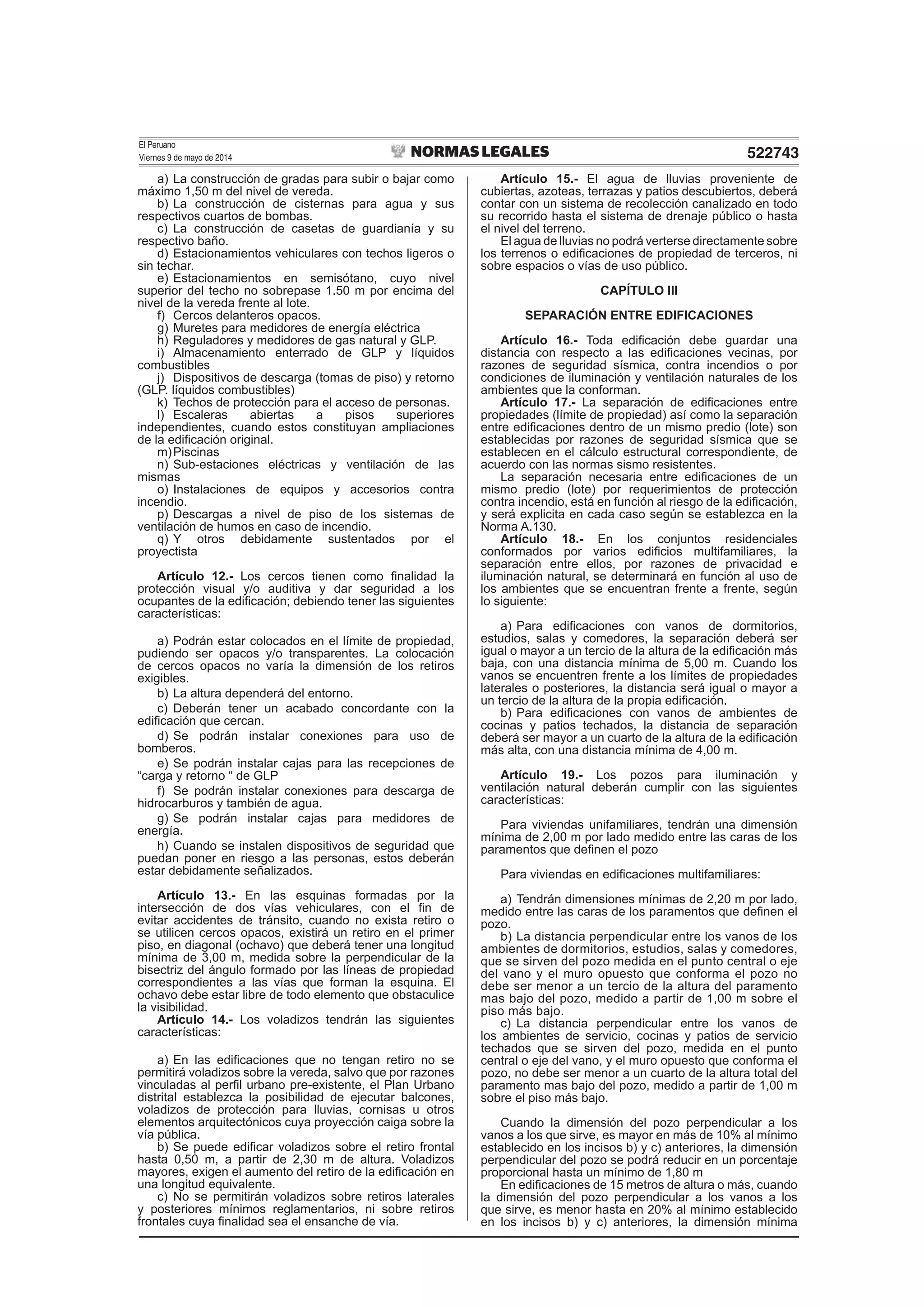 El Peruano
Viernes 9 de mayo de 2014 522743
a) La construcción de gradas para subir o bajar como
máximo 1,50 m del nivel de vereda.
b) La construcción de cisternas para agua y sus
respectivos cuartos de bombas.
c) La construcción de casetas de guardianía y su
respectivo baño.
d) Estacionamientos vehiculares con techos ligeros o
sin techar.
e) Estacionamientos en semisótano, cuyo nivel
superior del techo no sobrepase 1.50 m por encima del
nivel de la vereda frente al lote.
f) Cercos delanteros opacos.
g) Muretes para medidores de energía eléctrica
h) Reguladores y medidores de gas natural y GLP.
i) Almacenamiento enterrado de GLP y líquidos
combustibles
j) Dispositivos de descarga (tomas de piso) y retorno
(GLP. líquidos combustibles)
k) Techos de protección para el acceso de personas.
l) Escaleras abiertas a pisos superiores
independientes, cuando estos constituyan ampliaciones
de la ediﬁcación original.
m)Piscinas
n) Sub-estaciones eléctricas y ventilación de las
mismas
o) Instalaciones de equipos y accesorios contra
incendio.
p) Descargas a nivel de piso de los sistemas de
ventilación de humos en caso de incendio.
q) Y otros debidamente sustentados por el
proyectista
Artículo 12.- Los cercos tienen como ﬁnalidad la
protección visual y/o auditiva y dar seguridad a los
ocupantes de la ediﬁcación; debiendo tener las siguientes
características:
a) Podrán estar colocados en el límite de propiedad,
pudiendo ser opacos y/o transparentes. La colocación
de cercos opacos no varía la dimensión de los retiros
exigibles.
b) La altura dependerá del entorno.
c) Deberán tener un acabado concordante con la
ediﬁcación que cercan.
d) Se podrán instalar conexiones para uso de
bomberos.
e) Se podrán instalar cajas para las recepciones de
“carga y retorno “ de GLP
f) Se podrán instalar conexiones para descarga de
hidrocarburos y también de agua.
g) Se podrán instalar cajas para medidores de
energía.
h) Cuando se instalen dispositivos de seguridad que
puedan poner en riesgo a las personas, estos deberán
estar debidamente señalizados.
Artículo 13.- En las esquinas formadas por la
intersección de dos vías vehiculares, con el ﬁn de
evitar accidentes de tránsito, cuando no exista retiro o
se utilicen cercos opacos, existirá un retiro en el primer
piso, en diagonal (ochavo) que deberá tener una longitud
mínima de 3,00 m, medida sobre la perpendicular de la
bisectriz del ángulo formado por las líneas de propiedad
correspondientes a las vías que forman la esquina. El
ochavo debe estar libre de todo elemento que obstaculice
la visibilidad.
Artículo 14.- Los voladizos tendrán las siguientes
características:
a) En las ediﬁcaciones que no tengan retiro no se
permitirá voladizos sobre la vereda, salvo que por razones
vinculadas al perﬁl urbano pre-existente, el Plan Urbano
distrital establezca la posibilidad de ejecutar balcones,
voladizos de protección para lluvias, cornisas u otros
elementos arquitectónicos cuya proyección caiga sobre la
vía pública.
b) Se puede ediﬁcar voladizos sobre el retiro frontal
hasta 0,50 m, a partir de 2,30 m de altura. Voladizos
mayores, exigen el aumento del retiro de la ediﬁcación en
una longitud equivalente.
c) No se permitirán voladizos sobre retiros laterales
y posteriores mínimos reglamentarios, ni sobre retiros
frontales cuya ﬁnalidad sea el ensanche de vía.
Artículo 15.- El agua de lluvias proveniente de
cubiertas, azoteas, terrazas y patios descubiertos, deberá
contar con un sistema de recolección canalizado en todo
su recorrido hasta el sistema de drenaje público o hasta
el nivel del terreno.
El agua de lluvias no podrá verterse directamente sobre
los terrenos o ediﬁcaciones de propiedad de terceros, ni
sobre espacios o vías de uso público.
CAPÍTULO III
SEPARACIÓN ENTRE EDIFICACIONES
Artículo 16.- Toda ediﬁcación debe guardar una
distancia con respecto a las ediﬁcaciones vecinas, por
razones de seguridad sísmica, contra incendios o por
condiciones de iluminación y ventilación naturales de los
ambientes que la conforman.
Artículo 17.- La separación de ediﬁcaciones entre
propiedades (límite de propiedad) así como la separación
entre ediﬁcaciones dentro de un mismo predio (lote) son
establecidas por razones de seguridad sísmica que se
establecen en el cálculo estructural correspondiente, de
acuerdo con las normas sismo resistentes.
La separación necesaria entre ediﬁcaciones de un
mismo predio (lote) por requerimientos de protección
contra incendio, está en función al riesgo de la ediﬁcación,
y será explicita en cada caso según se establezca en la
Norma A.130.
Artículo 18.- En los conjuntos residenciales
conformados por varios ediﬁcios multifamiliares, la
separación entre ellos, por razones de privacidad e
iluminación natural, se determinará en función al uso de
los ambientes que se encuentran frente a frente, según
lo siguiente:
a) Para ediﬁcaciones con vanos de dormitorios,
estudios, salas y comedores, la separación deberá ser
igual o mayor a un tercio de la altura de la ediﬁcación más
baja, con una distancia mínima de 5,00 m. Cuando los
vanos se encuentren frente a los límites de propiedades
laterales o posteriores, la distancia será igual o mayor a
un tercio de la altura de la propia ediﬁcación.
b) Para ediﬁcaciones con vanos de ambientes de
cocinas y patios techados, la distancia de separación
deberá ser mayor a un cuarto de la altura de la ediﬁcación
más alta, con una distancia mínima de 4,00 m.
Artículo 19.- Los pozos para iluminación y
ventilación natural deberán cumplir con las siguientes
características:
Para viviendas unifamiliares, tendrán una dimensión
mínima de 2,00 m por lado medido entre las caras de los
paramentos que deﬁnen el pozo
Para viviendas en ediﬁcaciones multifamiliares:
a) Tendrán dimensiones mínimas de 2,20 m por lado,
medido entre las caras de los paramentos que deﬁnen el
pozo.
b) La distancia perpendicular entre los vanos de los
ambientes de dormitorios, estudios, salas y comedores,
que se sirven del pozo medida en el punto central o eje
del vano y el muro opuesto que conforma el pozo no
debe ser menor a un tercio de la altura del paramento
mas bajo del pozo, medido a partir de 1,00 m sobre el
piso más bajo.
c) La distancia perpendicular entre los vanos de
los ambientes de servicio, cocinas y patios de servicio
techados que se sirven del pozo, medida en el punto
central o eje del vano, y el muro opuesto que conforma el
pozo, no debe ser menor a un cuarto de la altura total del
paramento mas bajo del pozo, medido a partir de 1,00 m
sobre el piso más bajo.
Cuando la dimensión del pozo perpendicular a los
vanos a los que sirve, es mayor en más de 10% al mínimo
establecido en los incisos b) y c) anteriores, la dimensión
perpendicular del pozo se podrá reducir en un porcentaje
proporcional hasta un mínimo de 1,80 m
En ediﬁcaciones de 15 metros de altura o más, cuando
la dimensión del pozo perpendicular a los vanos a los
que sirve, es menor hasta en 20% al mínimo establecido
en los incisos b) y c) anteriores, la dimensión mínima
 