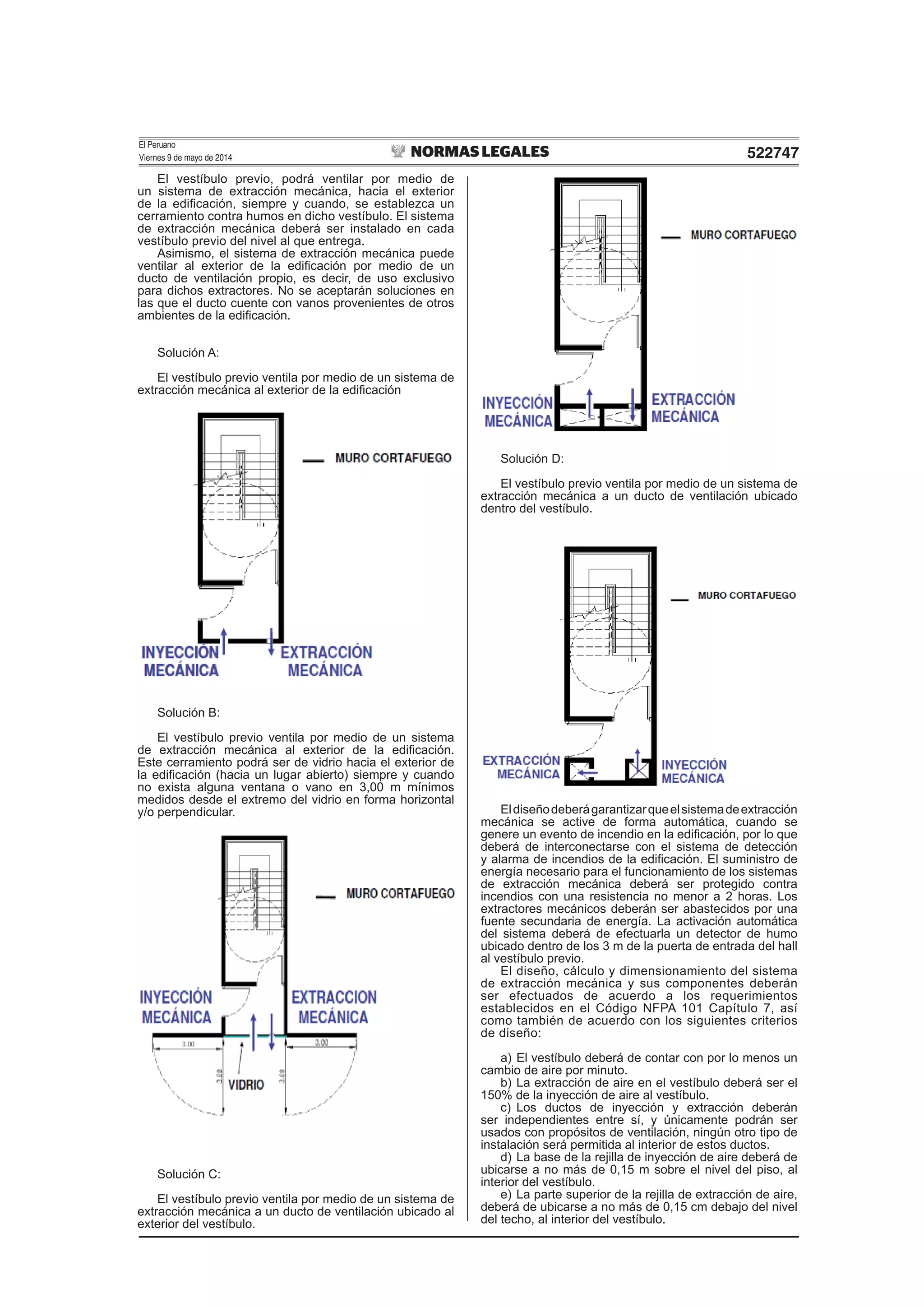El Peruano
Viernes 9 de mayo de 2014 522747
El vestíbulo previo, podrá ventilar por medio de
un sistema de extracción mecánica, hacia el exterior
de la ediﬁcación, siempre y cuando, se establezca un
cerramiento contra humos en dicho vestíbulo. El sistema
de extracción mecánica deberá ser instalado en cada
vestíbulo previo del nivel al que entrega.
Asimismo, el sistema de extracción mecánica puede
ventilar al exterior de la ediﬁcación por medio de un
ducto de ventilación propio, es decir, de uso exclusivo
para dichos extractores. No se aceptarán soluciones en
las que el ducto cuente con vanos provenientes de otros
ambientes de la ediﬁcación.
Solución A:
El vestíbulo previo ventila por medio de un sistema de
extracción mecánica al exterior de la ediﬁcación
Solución B:
El vestíbulo previo ventila por medio de un sistema
de extracción mecánica al exterior de la ediﬁcación.
Este cerramiento podrá ser de vidrio hacia el exterior de
la ediﬁcación (hacia un lugar abierto) siempre y cuando
no exista alguna ventana o vano en 3,00 m mínimos
medidos desde el extremo del vidrio en forma horizontal
y/o perpendicular.
Solución C:
El vestíbulo previo ventila por medio de un sistema de
extracción mecánica a un ducto de ventilación ubicado al
exterior del vestíbulo.
Solución D:
El vestíbulo previo ventila por medio de un sistema de
extracción mecánica a un ducto de ventilación ubicado
dentro del vestíbulo.
Eldiseñodeberágarantizarqueelsistemadeextracción
mecánica se active de forma automática, cuando se
genere un evento de incendio en la ediﬁcación, por lo que
deberá de interconectarse con el sistema de detección
y alarma de incendios de la ediﬁcación. El suministro de
energía necesario para el funcionamiento de los sistemas
de extracción mecánica deberá ser protegido contra
incendios con una resistencia no menor a 2 horas. Los
extractores mecánicos deberán ser abastecidos por una
fuente secundaria de energía. La activación automática
del sistema deberá de efectuarla un detector de humo
ubicado dentro de los 3 m de la puerta de entrada del hall
al vestíbulo previo.
El diseño, cálculo y dimensionamiento del sistema
de extracción mecánica y sus componentes deberán
ser efectuados de acuerdo a los requerimientos
establecidos en el Código NFPA 101 Capítulo 7, así
como también de acuerdo con los siguientes criterios
de diseño:
a) El vestíbulo deberá de contar con por lo menos un
cambio de aire por minuto.
b) La extracción de aire en el vestíbulo deberá ser el
150% de la inyección de aire al vestíbulo.
c) Los ductos de inyección y extracción deberán
ser independientes entre sí, y únicamente podrán ser
usados con propósitos de ventilación, ningún otro tipo de
instalación será permitida al interior de estos ductos.
d) La base de la rejilla de inyección de aire deberá de
ubicarse a no más de 0,15 m sobre el nivel del piso, al
interior del vestíbulo.
e) La parte superior de la rejilla de extracción de aire,
deberá de ubicarse a no más de 0,15 cm debajo del nivel
del techo, al interior del vestíbulo.
 