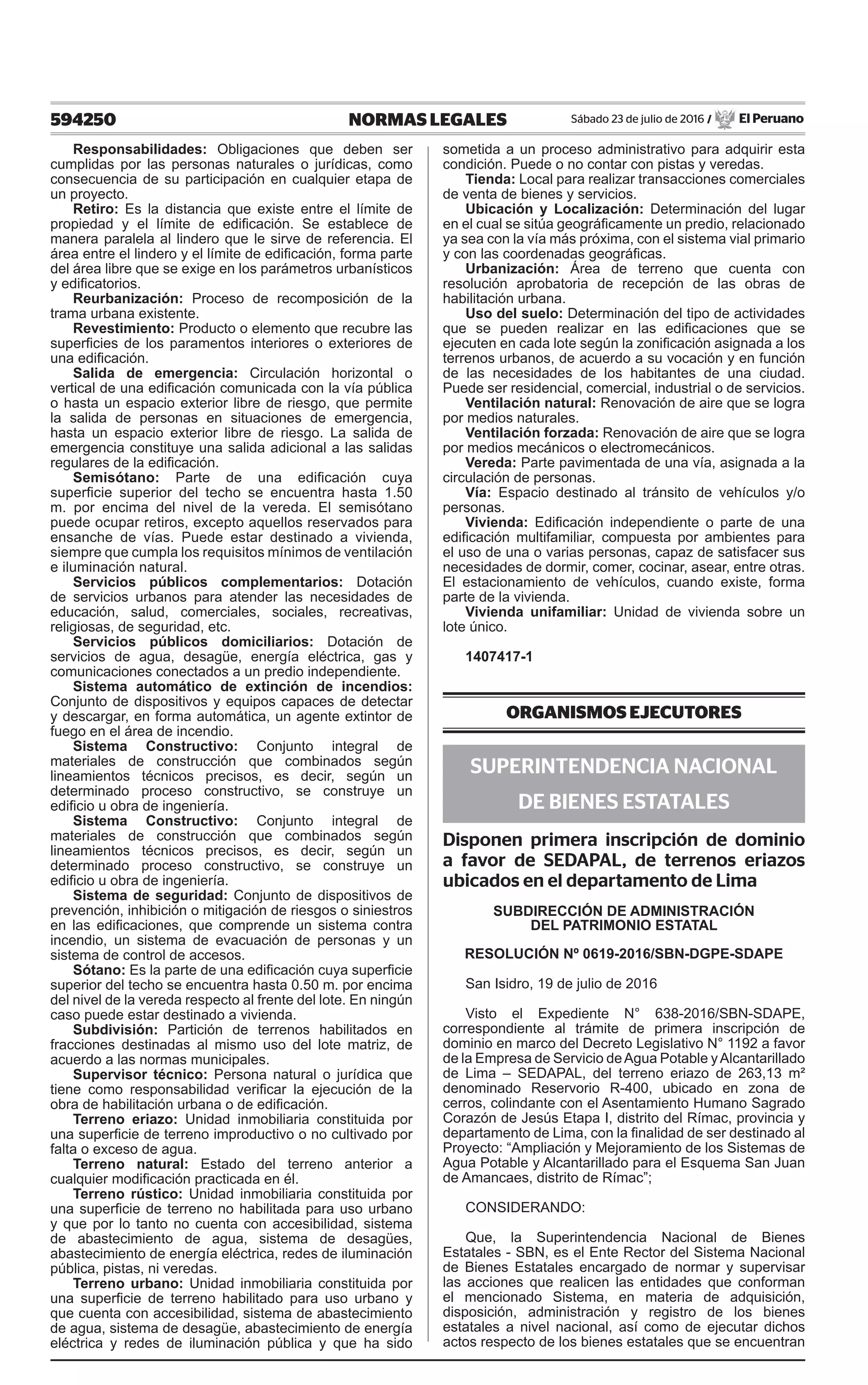 594250 NORMAS LEGALES Sábado 23 de julio de 2016 / El Peruano
Responsabilidades: Obligaciones que deben ser
cumplidas por las personas naturales o jurídicas, como
consecuencia de su participación en cualquier etapa de
un proyecto.
Retiro: Es la distancia que existe entre el límite de
propiedad y el límite de edificación. Se establece de
manera paralela al lindero que le sirve de referencia. El
área entre el lindero y el límite de edificación, forma parte
del área libre que se exige en los parámetros urbanísticos
y edificatorios.
Reurbanización: Proceso de recomposición de la
trama urbana existente.
Revestimiento: Producto o elemento que recubre las
superficies de los paramentos interiores o exteriores de
una edificación.
Salida de emergencia: Circulación horizontal o
vertical de una edificación comunicada con la vía pública
o hasta un espacio exterior libre de riesgo, que permite
la salida de personas en situaciones de emergencia,
hasta un espacio exterior libre de riesgo. La salida de
emergencia constituye una salida adicional a las salidas
regulares de la edificación.
Semisótano: Parte de una edificación cuya
superficie superior del techo se encuentra hasta 1.50
m. por encima del nivel de la vereda. El semisótano
puede ocupar retiros, excepto aquellos reservados para
ensanche de vías. Puede estar destinado a vivienda,
siempre que cumpla los requisitos mínimos de ventilación
e iluminación natural.
Servicios públicos complementarios: Dotación
de servicios urbanos para atender las necesidades de
educación, salud, comerciales, sociales, recreativas,
religiosas, de seguridad, etc.
Servicios públicos domiciliarios: Dotación de
servicios de agua, desagüe, energía eléctrica, gas y
comunicaciones conectados a un predio independiente.
Sistema automático de extinción de incendios:
Conjunto de dispositivos y equipos capaces de detectar
y descargar, en forma automática, un agente extintor de
fuego en el área de incendio.
Sistema Constructivo: Conjunto integral de
materiales de construcción que combinados según
lineamientos técnicos precisos, es decir, según un
determinado proceso constructivo, se construye un
edificio u obra de ingeniería.
Sistema Constructivo: Conjunto integral de
materiales de construcción que combinados según
lineamientos técnicos precisos, es decir, según un
determinado proceso constructivo, se construye un
edificio u obra de ingeniería.
Sistema de seguridad: Conjunto de dispositivos de
prevención, inhibición o mitigación de riesgos o siniestros
en las edificaciones, que comprende un sistema contra
incendio, un sistema de evacuación de personas y un
sistema de control de accesos.
Sótano: Es la parte de una edificación cuya superficie
superior del techo se encuentra hasta 0.50 m. por encima
del nivel de la vereda respecto al frente del lote. En ningún
caso puede estar destinado a vivienda.
Subdivisión: Partición de terrenos habilitados en
fracciones destinadas al mismo uso del lote matriz, de
acuerdo a las normas municipales.
Supervisor técnico: Persona natural o jurídica que
tiene como responsabilidad verificar la ejecución de la
obra de habilitación urbana o de edificación.
Terreno eriazo: Unidad inmobiliaria constituida por
una superficie de terreno improductivo o no cultivado por
falta o exceso de agua.
Terreno natural: Estado del terreno anterior a
cualquier modificación practicada en él.
Terreno rústico: Unidad inmobiliaria constituida por
una superficie de terreno no habilitada para uso urbano
y que por lo tanto no cuenta con accesibilidad, sistema
de abastecimiento de agua, sistema de desagües,
abastecimiento de energía eléctrica, redes de iluminación
pública, pistas, ni veredas.
Terreno urbano: Unidad inmobiliaria constituida por
una superficie de terreno habilitado para uso urbano y
que cuenta con accesibilidad, sistema de abastecimiento
de agua, sistema de desagüe, abastecimiento de energía
eléctrica y redes de iluminación pública y que ha sido
sometida a un proceso administrativo para adquirir esta
condición. Puede o no contar con pistas y veredas.
Tienda: Local para realizar transacciones comerciales
de venta de bienes y servicios.
Ubicación y Localización: Determinación del lugar
en el cual se sitúa geográficamente un predio, relacionado
ya sea con la vía más próxima, con el sistema vial primario
y con las coordenadas geográficas.
Urbanización: Área de terreno que cuenta con
resolución aprobatoria de recepción de las obras de
habilitación urbana.
Uso del suelo: Determinación del tipo de actividades
que se pueden realizar en las edificaciones que se
ejecuten en cada lote según la zonificación asignada a los
terrenos urbanos, de acuerdo a su vocación y en función
de las necesidades de los habitantes de una ciudad.
Puede ser residencial, comercial, industrial o de servicios.
Ventilación natural: Renovación de aire que se logra
por medios naturales.
Ventilación forzada: Renovación de aire que se logra
por medios mecánicos o electromecánicos.
Vereda: Parte pavimentada de una vía, asignada a la
circulación de personas.
Vía: Espacio destinado al tránsito de vehículos y/o
personas.
Vivienda: Edificación independiente o parte de una
edificación multifamiliar, compuesta por ambientes para
el uso de una o varias personas, capaz de satisfacer sus
necesidades de dormir, comer, cocinar, asear, entre otras.
El estacionamiento de vehículos, cuando existe, forma
parte de la vivienda.
Vivienda unifamiliar: Unidad de vivienda sobre un
lote único.
1407417-1
ORGANISMOS EJECUTORES
SUPERINTENDENCIA NACIONAL
DE BIENES ESTATALES
Disponen primera inscripción de dominio
a favor de SEDAPAL, de terrenos eriazos
ubicados en el departamento de Lima
SUBDIRECCIÓN DE ADMINISTRACIÓN
DEL PATRIMONIO ESTATAL
RESOLUCIÓN Nº 0619-2016/SBN-DGPE-SDAPE
San Isidro, 19 de julio de 2016
Visto el Expediente N° 638-2016/SBN-SDAPE,
correspondiente al trámite de primera inscripción de
dominio en marco del Decreto Legislativo N° 1192 a favor
de la Empresa de Servicio deAgua Potable yAlcantarillado
de Lima – SEDAPAL, del terreno eriazo de 263,13 m²
denominado Reservorio R-400, ubicado en zona de
cerros, colindante con el Asentamiento Humano Sagrado
Corazón de Jesús Etapa I, distrito del Rímac, provincia y
departamento de Lima, con la finalidad de ser destinado al
Proyecto: “Ampliación y Mejoramiento de los Sistemas de
Agua Potable y Alcantarillado para el Esquema San Juan
de Amancaes, distrito de Rímac”;
CONSIDERANDO:
Que, la Superintendencia Nacional de Bienes
Estatales - SBN, es el Ente Rector del Sistema Nacional
de Bienes Estatales encargado de normar y supervisar
las acciones que realicen las entidades que conforman
el mencionado Sistema, en materia de adquisición,
disposición, administración y registro de los bienes
estatales a nivel nacional, así como de ejecutar dichos
actos respecto de los bienes estatales que se encuentran
 