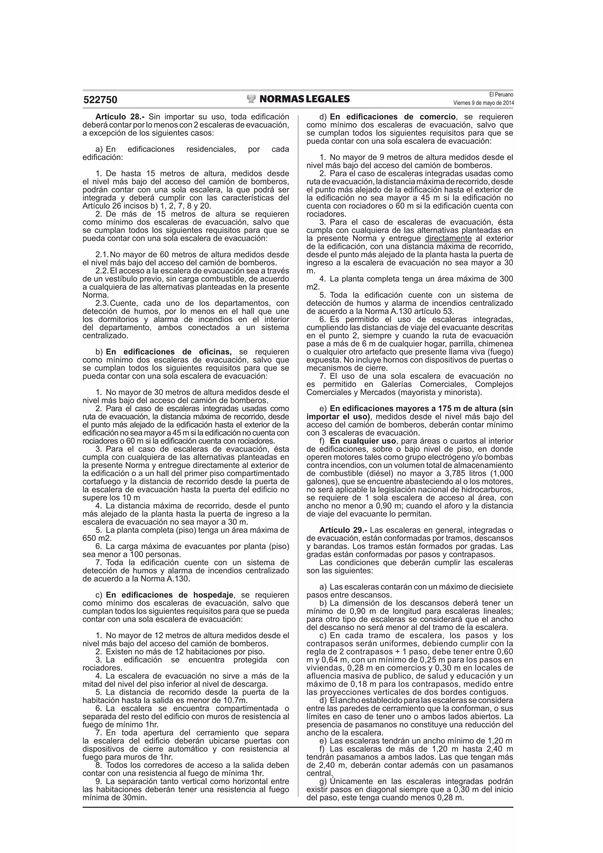 El Peruano
Viernes 9 de mayo de 2014522750
Artículo 28.- Sin importar su uso, toda ediﬁcación
deberá contar por lo menos con 2 escaleras de evacuación,
a excepción de los siguientes casos:
a) En ediﬁcaciones residenciales, por cada
ediﬁcación:
1. De hasta 15 metros de altura, medidos desde
el nivel más bajo del acceso del camión de bomberos,
podrán contar con una sola escalera, la que podrá ser
integrada y deberá cumplir con las características del
Artículo 26 incisos b) 1, 2, 7, 8 y 20.
2. De más de 15 metros de altura se requieren
como mínimo dos escaleras de evacuación, salvo que
se cumplan todos los siguientes requisitos para que se
pueda contar con una sola escalera de evacuación:
2.1.No mayor de 60 metros de altura medidos desde
el nivel más bajo del acceso del camión de bomberos.
2.2.El acceso a la escalera de evacuación sea a través
de un vestíbulo previo, sin carga combustible, de acuerdo
a cualquiera de las alternativas planteadas en la presente
Norma.
2.3.Cuente, cada uno de los departamentos, con
detección de humos, por lo menos en el hall que une
los dormitorios y alarma de incendios en el interior
del departamento, ambos conectados a un sistema
centralizado.
b) En ediﬁcaciones de oﬁcinas, se requieren
como mínimo dos escaleras de evacuación, salvo que
se cumplan todos los siguientes requisitos para que se
pueda contar con una sola escalera de evacuación:
1. No mayor de 30 metros de altura medidos desde el
nivel más bajo del acceso del camión de bomberos.
2. Para el caso de escaleras integradas usadas como
ruta de evacuación, la distancia máxima de recorrido, desde
el punto más alejado de la ediﬁcación hasta el exterior de la
ediﬁcación no sea mayor a 45 m si la ediﬁcación no cuenta con
rociadores o 60 m si la ediﬁcación cuenta con rociadores.
3. Para el caso de escaleras de evacuación, ésta
cumpla con cualquiera de las alternativas planteadas en
la presente Norma y entregue directamente al exterior de
la ediﬁcación o a un hall del primer piso compartimentado
cortafuego y la distancia de recorrido desde la puerta de
la escalera de evacuación hasta la puerta del ediﬁcio no
supere los 10 m
4. La distancia máxima de recorrido, desde el punto
más alejado de la planta hasta la puerta de ingreso a la
escalera de evacuación no sea mayor a 30 m.
5. La planta completa (piso) tenga un área máxima de
650 m2.
6. La carga máxima de evacuantes por planta (piso)
sea menor a 100 personas.
7. Toda la ediﬁcación cuente con un sistema de
detección de humos y alarma de incendios centralizado
de acuerdo a la Norma A.130.
c) En ediﬁcaciones de hospedaje, se requieren
como mínimo dos escaleras de evacuación, salvo que
cumplan todos los siguientes requisitos para que se pueda
contar con una sola escalera de evacuación:
1. No mayor de 12 metros de altura medidos desde el
nivel más bajo del acceso del camión de bomberos.
2. Existen no más de 12 habitaciones por piso.
3. La ediﬁcación se encuentra protegida con
rociadores.
4. La escalera de evacuación no sirve a más de la
mitad del nivel del piso inferior al nivel de descarga.
5. La distancia de recorrido desde la puerta de la
habitación hasta la salida es menor de 10.7m.
6. La escalera se encuentra compartimentada o
separada del resto del ediﬁcio con muros de resistencia al
fuego de mínimo 1hr.
7. En toda apertura del cerramiento que separa
la escalera del ediﬁcio deberán ubicarse puertas con
dispositivos de cierre automático y con resistencia al
fuego para muros de 1hr.
8. Todos los corredores de acceso a la salida deben
contar con una resistencia al fuego de mínima 1hr.
9. La separación tanto vertical como horizontal entre
las habitaciones deberán tener una resistencia al fuego
mínima de 30min.
d) En ediﬁcaciones de comercio, se requieren
como mínimo dos escaleras de evacuación, salvo que
se cumplan todos los siguientes requisitos para que se
pueda contar con una sola escalera de evacuación:
1. No mayor de 9 metros de altura medidos desde el
nivel más bajo del acceso del camión de bomberos.
2. Para el caso de escaleras integradas usadas como
rutadeevacuación,ladistanciamáximaderecorrido,desde
el punto más alejado de la ediﬁcación hasta el exterior de
la ediﬁcación no sea mayor a 45 m si la ediﬁcación no
cuenta con rociadores o 60 m si la ediﬁcación cuenta con
rociadores.
3. Para el caso de escaleras de evacuación, ésta
cumpla con cualquiera de las alternativas planteadas en
la presente Norma y entregue directamente al exterior
de la ediﬁcación, con una distancia máxima de recorrido,
desde el punto más alejado de la planta hasta la puerta de
ingreso a la escalera de evacuación no sea mayor a 30
m.
4. La planta completa tenga un área máxima de 300
m2.
5. Toda la ediﬁcación cuente con un sistema de
detección de humos y alarma de incendios centralizado
de acuerdo a la Norma A.130 artículo 53.
6. Es permitido el uso de escaleras integradas,
cumpliendo las distancias de viaje del evacuante descritas
en el punto 2, siempre y cuando la ruta de evacuación
pase a más de 6 m de cualquier hogar, parrilla, chimenea
o cualquier otro artefacto que presente llama viva (fuego)
expuesta. No incluye hornos con dispositivos de puertas o
mecanismos de cierre.
7. El uso de una sola escalera de evacuación no
es permitido en Galerías Comerciales, Complejos
Comerciales y Mercados (mayorista y minorista).
e) En ediﬁcaciones mayores a 175 m de altura (sin
importar el uso), medidos desde el nivel más bajo del
acceso del camión de bomberos, deberán contar mínimo
con 3 escaleras de evacuación.
f) En cualquier uso, para áreas o cuartos al interior
de ediﬁcaciones, sobre o bajo nivel de piso, en donde
operen motores tales como grupo electrógeno y/o bombas
contra incendios, con un volumen total de almacenamiento
de combustible (diésel) no mayor a 3,785 litros (1,000
galones), que se encuentre abasteciendo al o los motores,
no será aplicable la legislación nacional de hidrocarburos,
se requiere de 1 sola escalera de acceso al área, con
ancho no menor a 0,90 m; cuando el aforo y la distancia
de viaje del evacuante lo permitan.
Artículo 29.- Las escaleras en general, integradas o
de evacuación, están conformadas por tramos, descansos
y barandas. Los tramos están formados por gradas. Las
gradas están conformadas por pasos y contrapasos.
Las condiciones que deberán cumplir las escaleras
son las siguientes:
a) Las escaleras contarán con un máximo de diecisiete
pasos entre descansos.
b) La dimensión de los descansos deberá tener un
mínimo de 0,90 m de longitud para escaleras lineales;
para otro tipo de escaleras se considerará que el ancho
del descanso no será menor al del tramo de la escalera.
c) En cada tramo de escalera, los pasos y los
contrapasos serán uniformes, debiendo cumplir con la
regla de 2 contrapasos + 1 paso, debe tener entre 0,60
m y 0,64 m, con un mínimo de 0,25 m para los pasos en
viviendas, 0,28 m en comercios y 0,30 m en locales de
afluencia masiva de publico, de salud y educación y un
máximo de 0,18 m para los contrapasos, medido entre
las proyecciones verticales de dos bordes contiguos.
d) Elanchoestablecidoparalasescalerasseconsidera
entre las paredes de cerramiento que la conforman, o sus
límites en caso de tener uno o ambos lados abiertos. La
presencia de pasamanos no constituye una reducción del
ancho de la escalera.
e) Las escaleras tendrán un ancho mínimo de 1,20 m
f) Las escaleras de más de 1,20 m hasta 2,40 m
tendrán pasamanos a ambos lados. Las que tengan más
de 2,40 m, deberán contar además con un pasamanos
central.
g) Únicamente en las escaleras integradas podrán
existir pasos en diagonal siempre que a 0,30 m del inicio
del paso, este tenga cuando menos 0,28 m.
 
