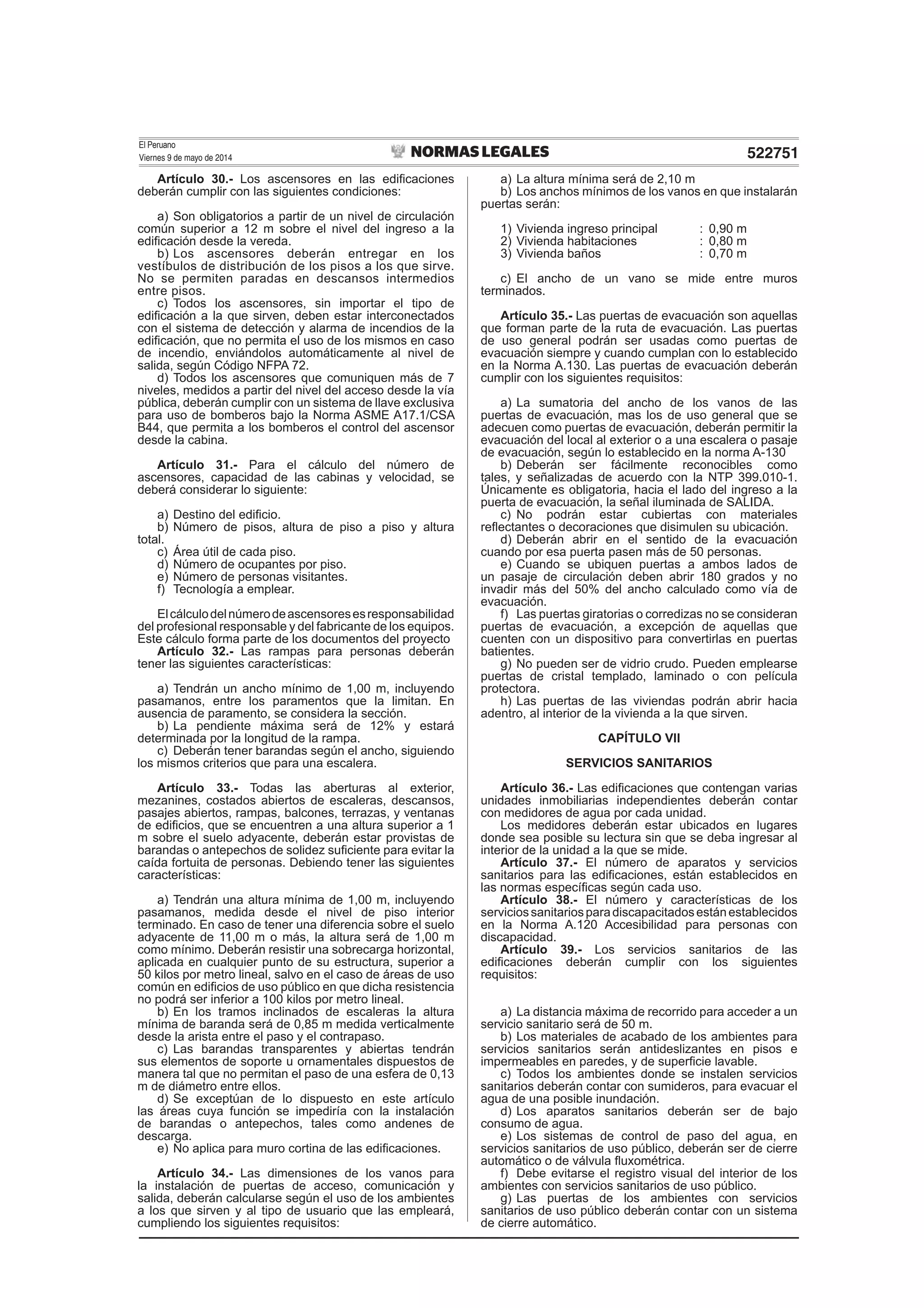 El Peruano
Viernes 9 de mayo de 2014 522751
Artículo 30.- Los ascensores en las ediﬁcaciones
deberán cumplir con las siguientes condiciones:
a) Son obligatorios a partir de un nivel de circulación
común superior a 12 m sobre el nivel del ingreso a la
ediﬁcación desde la vereda.
b) Los ascensores deberán entregar en los
vestíbulos de distribución de los pisos a los que sirve.
No se permiten paradas en descansos intermedios
entre pisos.
c) Todos los ascensores, sin importar el tipo de
ediﬁcación a la que sirven, deben estar interconectados
con el sistema de detección y alarma de incendios de la
ediﬁcación, que no permita el uso de los mismos en caso
de incendio, enviándolos automáticamente al nivel de
salida, según Código NFPA 72.
d) Todos los ascensores que comuniquen más de 7
niveles, medidos a partir del nivel del acceso desde la vía
pública, deberán cumplir con un sistema de llave exclusiva
para uso de bomberos bajo la Norma ASME A17.1/CSA
B44, que permita a los bomberos el control del ascensor
desde la cabina.
Artículo 31.- Para el cálculo del número de
ascensores, capacidad de las cabinas y velocidad, se
deberá considerar lo siguiente:
a) Destino del ediﬁcio.
b) Número de pisos, altura de piso a piso y altura
total.
c) Área útil de cada piso.
d) Número de ocupantes por piso.
e) Número de personas visitantes.
f) Tecnología a emplear.
Elcálculodelnúmerodeascensoresesresponsabilidad
del profesional responsable y del fabricante de los equipos.
Este cálculo forma parte de los documentos del proyecto
Artículo 32.- Las rampas para personas deberán
tener las siguientes características:
a) Tendrán un ancho mínimo de 1,00 m, incluyendo
pasamanos, entre los paramentos que la limitan. En
ausencia de paramento, se considera la sección.
b) La pendiente máxima será de 12% y estará
determinada por la longitud de la rampa.
c) Deberán tener barandas según el ancho, siguiendo
los mismos criterios que para una escalera.
Artículo 33.- Todas las aberturas al exterior,
mezanines, costados abiertos de escaleras, descansos,
pasajes abiertos, rampas, balcones, terrazas, y ventanas
de ediﬁcios, que se encuentren a una altura superior a 1
m sobre el suelo adyacente, deberán estar provistas de
barandas o antepechos de solidez suﬁciente para evitar la
caída fortuita de personas. Debiendo tener las siguientes
características:
a) Tendrán una altura mínima de 1,00 m, incluyendo
pasamanos, medida desde el nivel de piso interior
terminado. En caso de tener una diferencia sobre el suelo
adyacente de 11,00 m o más, la altura será de 1,00 m
como mínimo. Deberán resistir una sobrecarga horizontal,
aplicada en cualquier punto de su estructura, superior a
50 kilos por metro lineal, salvo en el caso de áreas de uso
común en ediﬁcios de uso público en que dicha resistencia
no podrá ser inferior a 100 kilos por metro lineal.
b) En los tramos inclinados de escaleras la altura
mínima de baranda será de 0,85 m medida verticalmente
desde la arista entre el paso y el contrapaso.
c) Las barandas transparentes y abiertas tendrán
sus elementos de soporte u ornamentales dispuestos de
manera tal que no permitan el paso de una esfera de 0,13
m de diámetro entre ellos.
d) Se exceptúan de lo dispuesto en este artículo
las áreas cuya función se impediría con la instalación
de barandas o antepechos, tales como andenes de
descarga.
e) No aplica para muro cortina de las ediﬁcaciones.
Artículo 34.- Las dimensiones de los vanos para
la instalación de puertas de acceso, comunicación y
salida, deberán calcularse según el uso de los ambientes
a los que sirven y al tipo de usuario que las empleará,
cumpliendo los siguientes requisitos:
a) La altura mínima será de 2,10 m
b) Los anchos mínimos de los vanos en que instalarán
puertas serán:
1) Vivienda ingreso principal : 0,90 m
2) Vivienda habitaciones : 0,80 m
3) Vivienda baños : 0,70 m
c) El ancho de un vano se mide entre muros
terminados.
Artículo 35.- Las puertas de evacuación son aquellas
que forman parte de la ruta de evacuación. Las puertas
de uso general podrán ser usadas como puertas de
evacuación siempre y cuando cumplan con lo establecido
en la Norma A.130. Las puertas de evacuación deberán
cumplir con los siguientes requisitos:
a) La sumatoria del ancho de los vanos de las
puertas de evacuación, mas los de uso general que se
adecuen como puertas de evacuación, deberán permitir la
evacuación del local al exterior o a una escalera o pasaje
de evacuación, según lo establecido en la norma A-130
b) Deberán ser fácilmente reconocibles como
tales, y señalizadas de acuerdo con la NTP 399.010-1.
Únicamente es obligatoria, hacia el lado del ingreso a la
puerta de evacuación, la señal iluminada de SALIDA.
c) No podrán estar cubiertas con materiales
reﬂectantes o decoraciones que disimulen su ubicación.
d) Deberán abrir en el sentido de la evacuación
cuando por esa puerta pasen más de 50 personas.
e) Cuando se ubiquen puertas a ambos lados de
un pasaje de circulación deben abrir 180 grados y no
invadir más del 50% del ancho calculado como vía de
evacuación.
f) Las puertas giratorias o corredizas no se consideran
puertas de evacuación, a excepción de aquellas que
cuenten con un dispositivo para convertirlas en puertas
batientes.
g) No pueden ser de vidrio crudo. Pueden emplearse
puertas de cristal templado, laminado o con película
protectora.
h) Las puertas de las viviendas podrán abrir hacia
adentro, al interior de la vivienda a la que sirven.
CAPÍTULO VII
SERVICIOS SANITARIOS
Artículo 36.- Las ediﬁcaciones que contengan varias
unidades inmobiliarias independientes deberán contar
con medidores de agua por cada unidad.
Los medidores deberán estar ubicados en lugares
donde sea posible su lectura sin que se deba ingresar al
interior de la unidad a la que se mide.
Artículo 37.- El número de aparatos y servicios
sanitarios para las ediﬁcaciones, están establecidos en
las normas especíﬁcas según cada uso.
Artículo 38.- El número y características de los
serviciossanitariosparadiscapacitadosestánestablecidos
en la Norma A.120 Accesibilidad para personas con
discapacidad.
Artículo 39.- Los servicios sanitarios de las
ediﬁcaciones deberán cumplir con los siguientes
requisitos:
a) La distancia máxima de recorrido para acceder a un
servicio sanitario será de 50 m.
b) Los materiales de acabado de los ambientes para
servicios sanitarios serán antideslizantes en pisos e
impermeables en paredes, y de superﬁcie lavable.
c) Todos los ambientes donde se instalen servicios
sanitarios deberán contar con sumideros, para evacuar el
agua de una posible inundación.
d) Los aparatos sanitarios deberán ser de bajo
consumo de agua.
e) Los sistemas de control de paso del agua, en
servicios sanitarios de uso público, deberán ser de cierre
automático o de válvula ﬂuxométrica.
f) Debe evitarse el registro visual del interior de los
ambientes con servicios sanitarios de uso público.
g) Las puertas de los ambientes con servicios
sanitarios de uso público deberán contar con un sistema
de cierre automático.
 