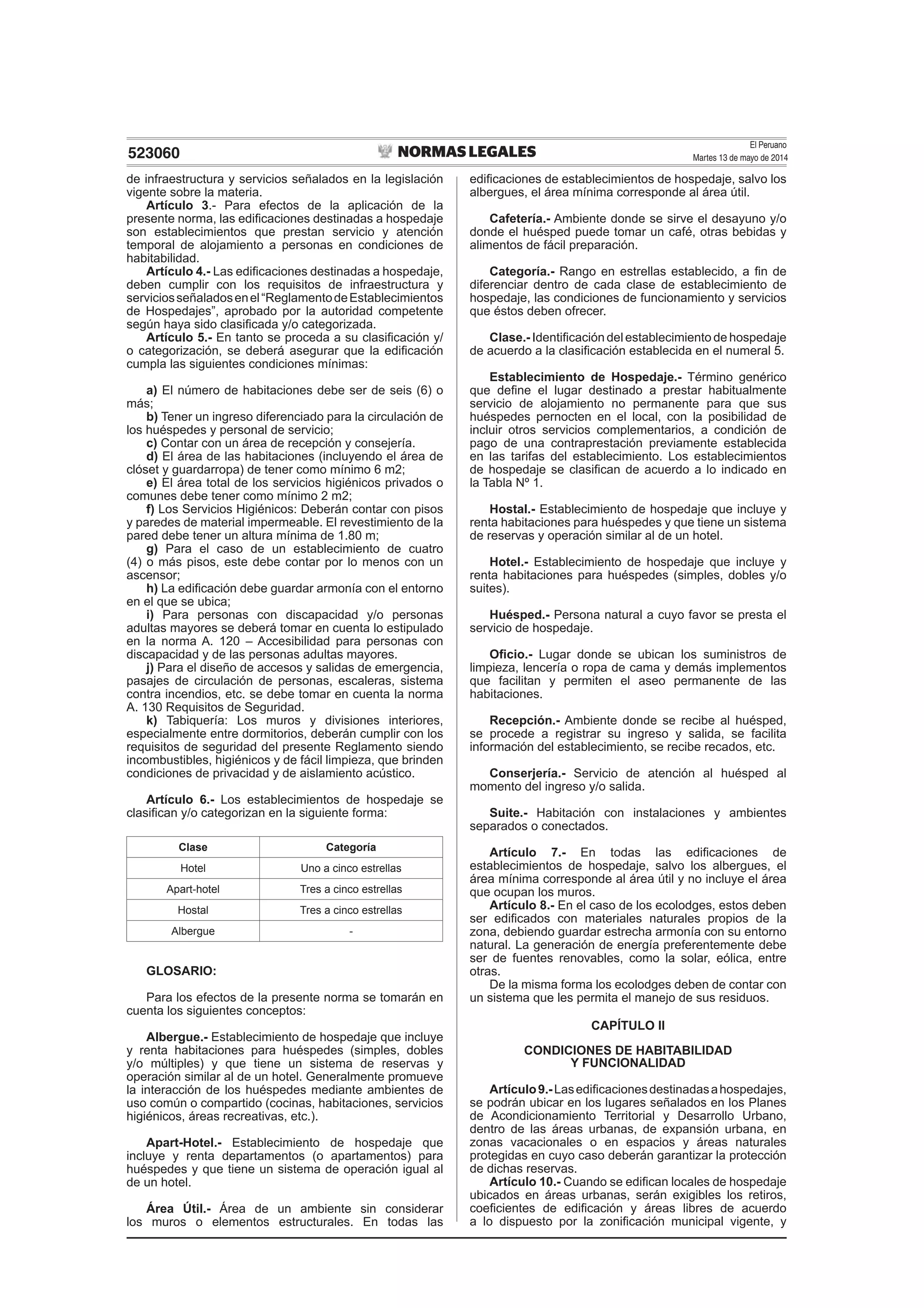 El Peruano
Martes 13 de mayo de 2014523060
de infraestructura y servicios señalados en la legislación
vigente sobre la materia.
Artículo 3.- Para efectos de la aplicación de la
presente norma, las ediﬁcaciones destinadas a hospedaje
son establecimientos que prestan servicio y atención
temporal de alojamiento a personas en condiciones de
habitabilidad.
Artículo 4.- Las ediﬁcaciones destinadas a hospedaje,
deben cumplir con los requisitos de infraestructura y
serviciosseñaladosenel“ReglamentodeEstablecimientos
de Hospedajes”, aprobado por la autoridad competente
según haya sido clasiﬁcada y/o categorizada.
Artículo 5.- En tanto se proceda a su clasiﬁcación y/
o categorización, se deberá asegurar que la ediﬁcación
cumpla las siguientes condiciones mínimas:
a) El número de habitaciones debe ser de seis (6) o
más;
b) Tener un ingreso diferenciado para la circulación de
los huéspedes y personal de servicio;
c) Contar con un área de recepción y consejería.
d) El área de las habitaciones (incluyendo el área de
clóset y guardarropa) de tener como mínimo 6 m2;
e) El área total de los servicios higiénicos privados o
comunes debe tener como mínimo 2 m2;
f) Los Servicios Higiénicos: Deberán contar con pisos
y paredes de material impermeable. El revestimiento de la
pared debe tener un altura mínima de 1.80 m;
g) Para el caso de un establecimiento de cuatro
(4) o más pisos, este debe contar por lo menos con un
ascensor;
h) La ediﬁcación debe guardar armonía con el entorno
en el que se ubica;
i) Para personas con discapacidad y/o personas
adultas mayores se deberá tomar en cuenta lo estipulado
en la norma A. 120 – Accesibilidad para personas con
discapacidad y de las personas adultas mayores.
j) Para el diseño de accesos y salidas de emergencia,
pasajes de circulación de personas, escaleras, sistema
contra incendios, etc. se debe tomar en cuenta la norma
A. 130 Requisitos de Seguridad.
k) Tabiquería: Los muros y divisiones interiores,
especialmente entre dormitorios, deberán cumplir con los
requisitos de seguridad del presente Reglamento siendo
incombustibles, higiénicos y de fácil limpieza, que brinden
condiciones de privacidad y de aislamiento acústico.
Artículo 6.- Los establecimientos de hospedaje se
clasiﬁcan y/o categorizan en la siguiente forma:
Clase Categoría
Hotel Uno a cinco estrellas
Apart-hotel Tres a cinco estrellas
Hostal Tres a cinco estrellas
Albergue -
GLOSARIO:
Para los efectos de la presente norma se tomarán en
cuenta los siguientes conceptos:
Albergue.- Establecimiento de hospedaje que incluye
y renta habitaciones para huéspedes (simples, dobles
y/o múltiples) y que tiene un sistema de reservas y
operación similar al de un hotel. Generalmente promueve
la interacción de los huéspedes mediante ambientes de
uso común o compartido (cocinas, habitaciones, servicios
higiénicos, áreas recreativas, etc.).
Apart-Hotel.- Establecimiento de hospedaje que
incluye y renta departamentos (o apartamentos) para
huéspedes y que tiene un sistema de operación igual al
de un hotel.
Área Útil.- Área de un ambiente sin considerar
los muros o elementos estructurales. En todas las
ediﬁcaciones de establecimientos de hospedaje, salvo los
albergues, el área mínima corresponde al área útil.
Cafetería.- Ambiente donde se sirve el desayuno y/o
donde el huésped puede tomar un café, otras bebidas y
alimentos de fácil preparación.
Categoría.- Rango en estrellas establecido, a ﬁn de
diferenciar dentro de cada clase de establecimiento de
hospedaje, las condiciones de funcionamiento y servicios
que éstos deben ofrecer.
Clase.- Identiﬁcación del establecimiento de hospedaje
de acuerdo a la clasiﬁcación establecida en el numeral 5.
Establecimiento de Hospedaje.- Término genérico
que deﬁne el lugar destinado a prestar habitualmente
servicio de alojamiento no permanente para que sus
huéspedes pernocten en el local, con la posibilidad de
incluir otros servicios complementarios, a condición de
pago de una contraprestación previamente establecida
en las tarifas del establecimiento. Los establecimientos
de hospedaje se clasiﬁcan de acuerdo a lo indicado en
la Tabla Nº 1.
Hostal.- Establecimiento de hospedaje que incluye y
renta habitaciones para huéspedes y que tiene un sistema
de reservas y operación similar al de un hotel.
Hotel.- Establecimiento de hospedaje que incluye y
renta habitaciones para huéspedes (simples, dobles y/o
suites).
Huésped.- Persona natural a cuyo favor se presta el
servicio de hospedaje.
Oﬁcio.- Lugar donde se ubican los suministros de
limpieza, lencería o ropa de cama y demás implementos
que facilitan y permiten el aseo permanente de las
habitaciones.
Recepción.- Ambiente donde se recibe al huésped,
se procede a registrar su ingreso y salida, se facilita
información del establecimiento, se recibe recados, etc.
Conserjería.- Servicio de atención al huésped al
momento del ingreso y/o salida.
Suite.- Habitación con instalaciones y ambientes
separados o conectados.
Artículo 7.- En todas las ediﬁcaciones de
establecimientos de hospedaje, salvo los albergues, el
área mínima corresponde al área útil y no incluye el área
que ocupan los muros.
Artículo 8.- En el caso de los ecolodges, estos deben
ser ediﬁcados con materiales naturales propios de la
zona, debiendo guardar estrecha armonía con su entorno
natural. La generación de energía preferentemente debe
ser de fuentes renovables, como la solar, eólica, entre
otras.
De la misma forma los ecolodges deben de contar con
un sistema que les permita el manejo de sus residuos.
CAPÍTULO II
CONDICIONES DE HABITABILIDAD
Y FUNCIONALIDAD
Artículo9.-Lasediﬁcacionesdestinadasahospedajes,
se podrán ubicar en los lugares señalados en los Planes
de Acondicionamiento Territorial y Desarrollo Urbano,
dentro de las áreas urbanas, de expansión urbana, en
zonas vacacionales o en espacios y áreas naturales
protegidas en cuyo caso deberán garantizar la protección
de dichas reservas.
Artículo 10.- Cuando se ediﬁcan locales de hospedaje
ubicados en áreas urbanas, serán exigibles los retiros,
coeﬁcientes de ediﬁcación y áreas libres de acuerdo
a lo dispuesto por la zoniﬁcación municipal vigente, y
 