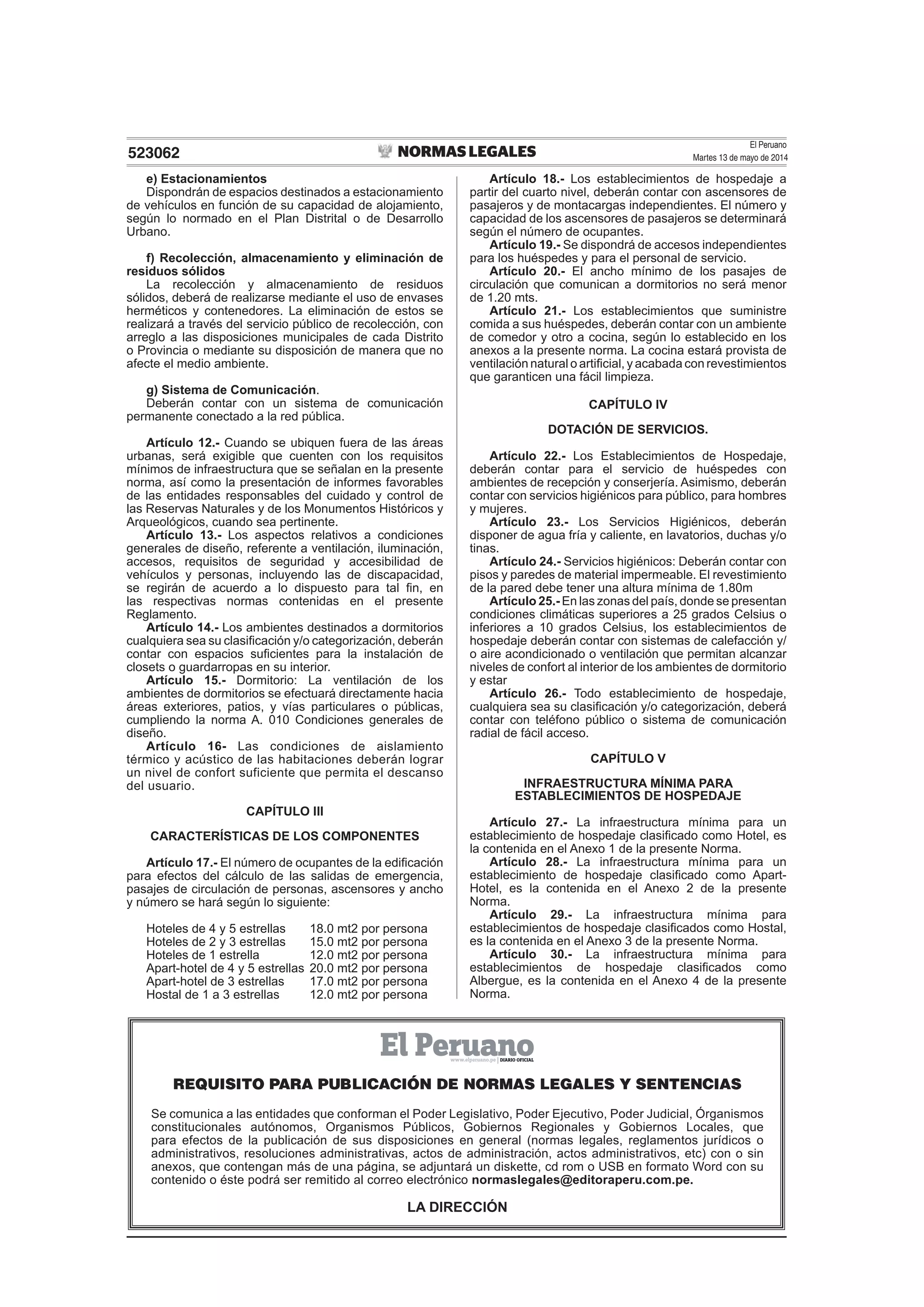 El Peruano
Martes 13 de mayo de 2014523062
e) Estacionamientos
Dispondrán de espacios destinados a estacionamiento
de vehículos en función de su capacidad de alojamiento,
según lo normado en el Plan Distrital o de Desarrollo
Urbano.
f) Recolección, almacenamiento y eliminación de
residuos sólidos
La recolección y almacenamiento de residuos
sólidos, deberá de realizarse mediante el uso de envases
herméticos y contenedores. La eliminación de estos se
realizará a través del servicio público de recolección, con
arreglo a las disposiciones municipales de cada Distrito
o Provincia o mediante su disposición de manera que no
afecte el medio ambiente.
g) Sistema de Comunicación.
Deberán contar con un sistema de comunicación
permanente conectado a la red pública.
Artículo 12.- Cuando se ubiquen fuera de las áreas
urbanas, será exigible que cuenten con los requisitos
mínimos de infraestructura que se señalan en la presente
norma, así como la presentación de informes favorables
de las entidades responsables del cuidado y control de
las Reservas Naturales y de los Monumentos Históricos y
Arqueológicos, cuando sea pertinente.
Artículo 13.- Los aspectos relativos a condiciones
generales de diseño, referente a ventilación, iluminación,
accesos, requisitos de seguridad y accesibilidad de
vehículos y personas, incluyendo las de discapacidad,
se regirán de acuerdo a lo dispuesto para tal ﬁn, en
las respectivas normas contenidas en el presente
Reglamento.
Artículo 14.- Los ambientes destinados a dormitorios
cualquiera sea su clasiﬁcación y/o categorización, deberán
contar con espacios suﬁcientes para la instalación de
closets o guardarropas en su interior.
Artículo 15.- Dormitorio: La ventilación de los
ambientes de dormitorios se efectuará directamente hacia
áreas exteriores, patios, y vías particulares o públicas,
cumpliendo la norma A. 010 Condiciones generales de
diseño.
Artículo 16- Las condiciones de aislamiento
térmico y acústico de las habitaciones deberán lograr
un nivel de confort suficiente que permita el descanso
del usuario.
CAPÍTULO III
CARACTERÍSTICAS DE LOS COMPONENTES
Artículo 17.- El número de ocupantes de la ediﬁcación
para efectos del cálculo de las salidas de emergencia,
pasajes de circulación de personas, ascensores y ancho
y número se hará según lo siguiente:
Hoteles de 4 y 5 estrellas 18.0 mt2 por persona
Hoteles de 2 y 3 estrellas 15.0 mt2 por persona
Hoteles de 1 estrella 12.0 mt2 por persona
Apart-hotel de 4 y 5 estrellas 20.0 mt2 por persona
Apart-hotel de 3 estrellas 17.0 mt2 por persona
Hostal de 1 a 3 estrellas 12.0 mt2 por persona
Artículo 18.- Los establecimientos de hospedaje a
partir del cuarto nivel, deberán contar con ascensores de
pasajeros y de montacargas independientes. El número y
capacidad de los ascensores de pasajeros se determinará
según el número de ocupantes.
Artículo 19.- Se dispondrá de accesos independientes
para los huéspedes y para el personal de servicio.
Artículo 20.- El ancho mínimo de los pasajes de
circulación que comunican a dormitorios no será menor
de 1.20 mts.
Artículo 21.- Los establecimientos que suministre
comida a sus huéspedes, deberán contar con un ambiente
de comedor y otro a cocina, según lo establecido en los
anexos a la presente norma. La cocina estará provista de
ventilación natural o artiﬁcial, y acabada con revestimientos
que garanticen una fácil limpieza.
CAPÍTULO IV
DOTACIÓN DE SERVICIOS.
Artículo 22.- Los Establecimientos de Hospedaje,
deberán contar para el servicio de huéspedes con
ambientes de recepción y conserjería. Asimismo, deberán
contar con servicios higiénicos para público, para hombres
y mujeres.
Artículo 23.- Los Servicios Higiénicos, deberán
disponer de agua fría y caliente, en lavatorios, duchas y/o
tinas.
Artículo 24.- Servicios higiénicos: Deberán contar con
pisos y paredes de material impermeable. El revestimiento
de la pared debe tener una altura mínima de 1.80m
Artículo 25.- En las zonas del país, donde se presentan
condiciones climáticas superiores a 25 grados Celsius o
inferiores a 10 grados Celsius, los establecimientos de
hospedaje deberán contar con sistemas de calefacción y/
o aire acondicionado o ventilación que permitan alcanzar
niveles de confort al interior de los ambientes de dormitorio
y estar
Artículo 26.- Todo establecimiento de hospedaje,
cualquiera sea su clasiﬁcación y/o categorización, deberá
contar con teléfono público o sistema de comunicación
radial de fácil acceso.
CAPÍTULO V
INFRAESTRUCTURA MÍNIMA PARA
ESTABLECIMIENTOS DE HOSPEDAJE
Artículo 27.- La infraestructura mínima para un
establecimiento de hospedaje clasiﬁcado como Hotel, es
la contenida en el Anexo 1 de la presente Norma.
Artículo 28.- La infraestructura mínima para un
establecimiento de hospedaje clasiﬁcado como Apart-
Hotel, es la contenida en el Anexo 2 de la presente
Norma.
Artículo 29.- La infraestructura mínima para
establecimientos de hospedaje clasiﬁcados como Hostal,
es la contenida en el Anexo 3 de la presente Norma.
Artículo 30.- La infraestructura mínima para
establecimientos de hospedaje clasiﬁcados como
Albergue, es la contenida en el Anexo 4 de la presente
Norma.
REQUISITO PARA PUBLICACIŁN DE NORMAS LEGALES Y SENTENCIAS
Se comunica a las entidades que conforman el Poder Legislativo, Poder Ejecutivo, Poder Judicial, Órganismos
constitucionales autónomos, Organismos Públicos, Gobiernos Regionales y Gobiernos Locales, que
para efectos de la publicación de sus disposiciones en general (normas legales, reglamentos jurídicos o
administrativos, resoluciones administrativas, actos de administración, actos administrativos, etc) con o sin
anexos, que contengan más de una página, se adjuntará un diskette, cd rom o USB en formato Word con su
contenido o éste podrá ser remitido al correo electrónico normaslegales@editoraperu.com.pe.
LA DIRECCIÓN
 