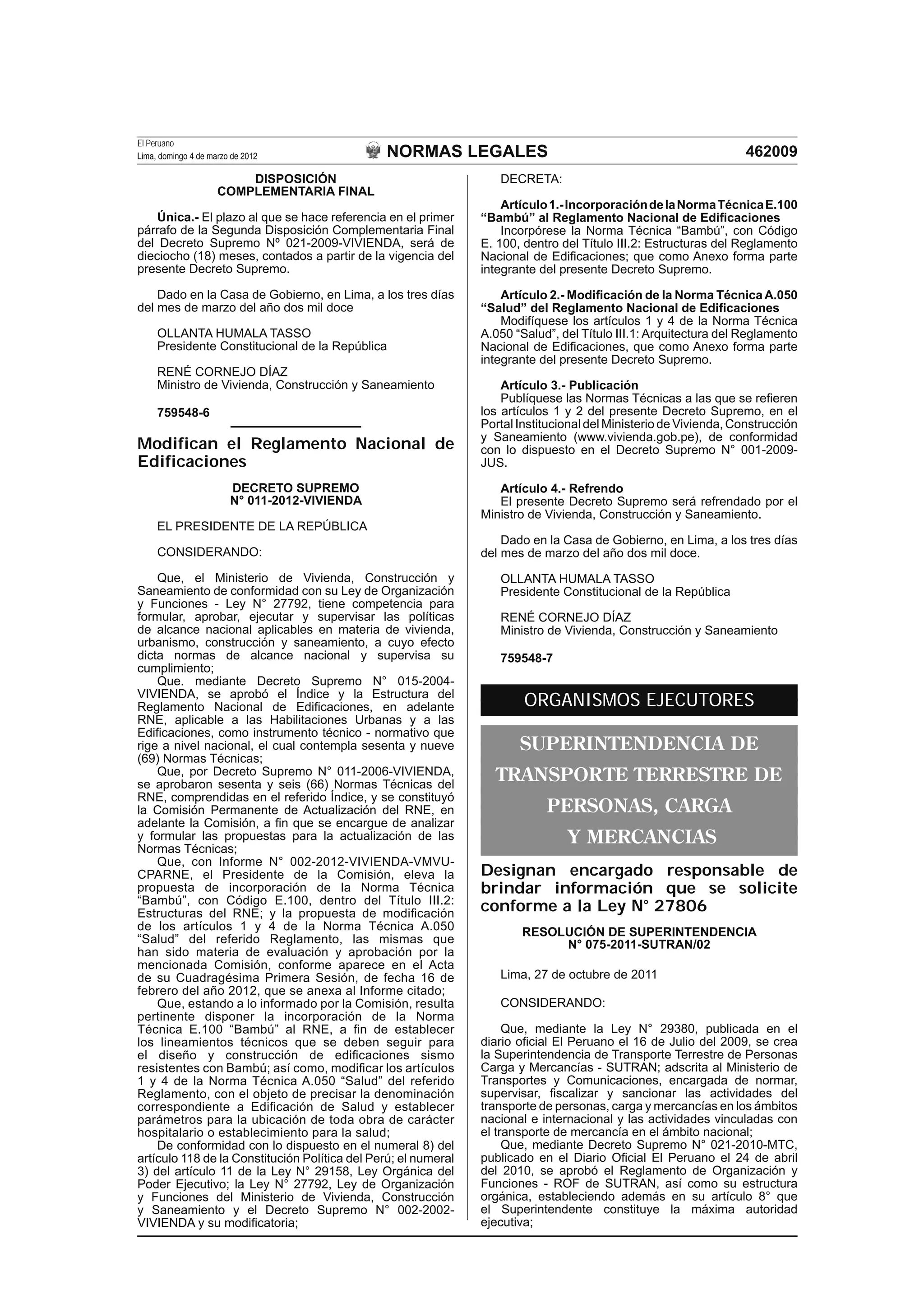 NORMAS LEGALES
El Peruano
Lima, domingo 4 de marzo de 2012 462009
DISPOSICIÓN
COMPLEMENTARIA FINAL
Única.- El plazo al que se hace referencia en el primer
párrafo de la Segunda Disposición Complementaria Final
del Decreto Supremo Nº 021-2009-VIVIENDA, será de
dieciocho (18) meses, contados a partir de la vigencia del
presente Decreto Supremo.
Dado en la Casa de Gobierno, en Lima, a los tres días
del mes de marzo del año dos mil doce
OLLANTA HUMALA TASSO
Presidente Constitucional de la República
RENÉ CORNEJO DÍAZ
Ministro de Vivienda, Construcción y Saneamiento
759548-6
Modifican el Reglamento Nacional de
Edificaciones
DECRETO SUPREMO
N° 011-2012-VIVIENDA
EL PRESIDENTE DE LA REPÚBLICA
CONSIDERANDO:
Que, el Ministerio de Vivienda, Construcción y
Saneamiento de conformidad con su Ley de Organización
y Funciones - Ley N° 27792, tiene competencia para
formular, aprobar, ejecutar y supervisar las políticas
de alcance nacional aplicables en materia de vivienda,
urbanismo, construcción y saneamiento, a cuyo efecto
dicta normas de alcance nacional y supervisa su
cumplimiento;
Que. mediante Decreto Supremo N° 015-2004-
VIVIENDA, se aprobó el Índice y la Estructura del
Reglamento Nacional de Ediﬁcaciones, en adelante
RNE, aplicable a las Habilitaciones Urbanas y a las
Ediﬁcaciones, como instrumento técnico - normativo que
rige a nivel nacional, el cual contempla sesenta y nueve
(69) Normas Técnicas;
Que, por Decreto Supremo N° 011-2006-VIVIENDA,
se aprobaron sesenta y seis (66) Normas Técnicas del
RNE, comprendidas en el referido Índice, y se constituyó
la Comisión Permanente de Actualización del RNE, en
adelante la Comisión, a ﬁn que se encargue de analizar
y formular las propuestas para la actualización de las
Normas Técnicas;
Que, con Informe N° 002-2012-VIVIENDA-VMVU-
CPARNE, el Presidente de la Comisión, eleva la
propuesta de incorporación de la Norma Técnica
“Bambú”, con Código E.100, dentro del Título III.2:
Estructuras del RNE; y la propuesta de modiﬁcación
de los artículos 1 y 4 de la Norma Técnica A.050
“Salud” del referido Reglamento, las mismas que
han sido materia de evaluación y aprobación por la
mencionada Comisión, conforme aparece en el Acta
de su Cuadragésima Primera Sesión, de fecha 16 de
febrero del año 2012, que se anexa al Informe citado;
Que, estando a lo informado por la Comisión, resulta
pertinente disponer la incorporación de la Norma
Técnica E.100 “Bambú” al RNE, a ﬁn de establecer
los lineamientos técnicos que se deben seguir para
el diseño y construcción de ediﬁcaciones sismo
resistentes con Bambú; así como, modiﬁcar los artículos
1 y 4 de la Norma Técnica A.050 “Salud” del referido
Reglamento, con el objeto de precisar la denominación
correspondiente a Ediﬁcación de Salud y establecer
parámetros para la ubicación de toda obra de carácter
hospitalario o establecimiento para la salud;
De conformidad con lo dispuesto en el numeral 8) del
artículo 118 de la Constitución Política del Perú; el numeral
3) del artículo 11 de la Ley N° 29158, Ley Orgánica del
Poder Ejecutivo; la Ley N° 27792, Ley de Organización
y Funciones del Ministerio de Vivienda, Construcción
y Saneamiento y el Decreto Supremo N° 002-2002-
VIVIENDA y su modiﬁcatoria;
DECRETA:
Artículo1.-IncorporacióndelaNormaTécnicaE.100
“Bambú” al Reglamento Nacional de Ediﬁcaciones
Incorpórese la Norma Técnica “Bambú”, con Código
E. 100, dentro del Título III.2: Estructuras del Reglamento
Nacional de Ediﬁcaciones; que como Anexo forma parte
integrante del presente Decreto Supremo.
Artículo 2.- Modiﬁcación de la Norma Técnica A.050
“Salud” del Reglamento Nacional de Ediﬁcaciones
Modifíquese los artículos 1 y 4 de la Norma Técnica
A.050 “Salud”, del Título III.1: Arquitectura del Reglamento
Nacional de Ediﬁcaciones, que como Anexo forma parte
integrante del presente Decreto Supremo.
Artículo 3.- Publicación
Publíquese las Normas Técnicas a las que se reﬁeren
los artículos 1 y 2 del presente Decreto Supremo, en el
Portal Institucional del Ministerio de Vivienda, Construcción
y Saneamiento (www.vivienda.gob.pe), de conformidad
con lo dispuesto en el Decreto Supremo N° 001-2009-
JUS.
Artículo 4.- Refrendo
El presente Decreto Supremo será refrendado por el
Ministro de Vivienda, Construcción y Saneamiento.
Dado en la Casa de Gobierno, en Lima, a los tres días
del mes de marzo del año dos mil doce.
OLLANTA HUMALA TASSO
Presidente Constitucional de la República
RENÉ CORNEJO DÍAZ
Ministro de Vivienda, Construcción y Saneamiento
759548-7
ORGANISMOS EJECUTORES
SUPERINTENDENCIA DE
TRANSPORTE TERRESTRE DE
PERSONAS, CARGA
Y MERCANCIAS
Designan encargado responsable de
brindar información que se solicite
conforme a la Ley N° 27806
RESOLUCIÓN DE SUPERINTENDENCIA
N° 075-2011-SUTRAN/02
Lima, 27 de octubre de 2011
CONSIDERANDO:
Que, mediante la Ley N° 29380, publicada en el
diario oﬁcial El Peruano el 16 de Julio del 2009, se crea
la Superintendencia de Transporte Terrestre de Personas
Carga y Mercancías - SUTRAN; adscrita al Ministerio de
Transportes y Comunicaciones, encargada de normar,
supervisar, ﬁscalizar y sancionar las actividades del
transporte de personas, carga y mercancías en los ámbitos
nacional e internacional y las actividades vinculadas con
el transporte de mercancía en el ámbito nacional;
Que, mediante Decreto Supremo N° 021-2010-MTC,
publicado en el Diario Oﬁcial El Peruano el 24 de abril
del 2010, se aprobó el Reglamento de Organización y
Funciones - ROF de SUTRAN, así como su estructura
orgánica, estableciendo además en su artículo 8° que
el Superintendente constituye la máxima autoridad
ejecutiva;
 