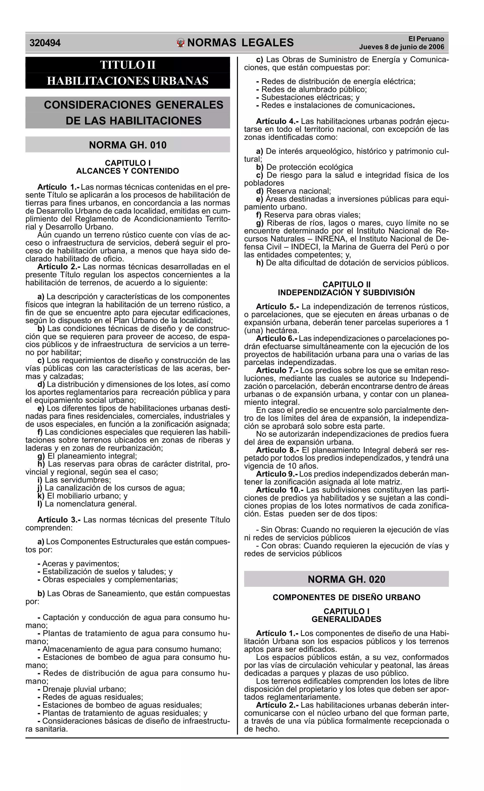 NORMAS LEGALES
R
EPUBLICA DEL PER
U
320494
El Peruano
Jueves 8 de junio de 2006
TITULOII
HABILITACIONES URBANAS
CONSIDERACIONES GENERALES
DE LAS HABILITACIONES
NORMA GH. 010
CAPITULO I
ALCANCES Y CONTENIDO
Artículo 1.- Las normas técnicas contenidas en el pre-
sente Título se aplicarán a los procesos de habilitación de
tierras para fines urbanos, en concordancia a las normas
de Desarrollo Urbano de cada localidad, emitidas en cum-
plimiento del Reglamento de Acondicionamiento Territo-
rial y Desarrollo Urbano.
Aún cuando un terreno rústico cuente con vías de ac-
ceso o infraestructura de servicios, deberá seguir el pro-
ceso de habilitación urbana, a menos que haya sido de-
clarado habilitado de oficio.
Artículo 2.- Las normas técnicas desarrolladas en el
presente Título regulan los aspectos concernientes a la
habilitación de terrenos, de acuerdo a lo siguiente:
a) La descripción y características de los componentes
físicos que integran la habilitación de un terreno rústico, a
fin de que se encuentre apto para ejecutar edificaciones,
según lo dispuesto en el Plan Urbano de la localidad;
b) Las condiciones técnicas de diseño y de construc-
ción que se requieren para proveer de acceso, de espa-
cios públicos y de infraestructura de servicios a un terre-
no por habilitar;
c) Los requerimientos de diseño y construcción de las
vías públicas con las características de las aceras, ber-
mas y calzadas;
d) La distribución y dimensiones de los lotes, así como
los aportes reglamentarios para recreación pública y para
el equipamiento social urbano;
e) Los diferentes tipos de habilitaciones urbanas desti-
nadas para fines residenciales, comerciales, industriales y
de usos especiales, en función a la zonificación asignada;
f) Las condiciones especiales que requieren las habili-
taciones sobre terrenos ubicados en zonas de riberas y
laderas y en zonas de reurbanización;
g) El planeamiento integral;
h) Las reservas para obras de carácter distrital, pro-
vincial y regional, según sea el caso;
i) Las servidumbres;
j) La canalización de los cursos de agua;
k) El mobiliario urbano; y
l) La nomenclatura general.
Artículo 3.- Las normas técnicas del presente Título
comprenden:
a) Los Componentes Estructurales que están compues-
tos por:
- Aceras y pavimentos;
- Estabilización de suelos y taludes; y
- Obras especiales y complementarias;
b) Las Obras de Saneamiento, que están compuestas
por:
- Captación y conducción de agua para consumo hu-
mano;
- Plantas de tratamiento de agua para consumo hu-
mano;
- Almacenamiento de agua para consumo humano;
- Estaciones de bombeo de agua para consumo hu-
mano;
- Redes de distribución de agua para consumo hu-
mano;
- Drenaje pluvial urbano;
- Redes de aguas residuales;
- Estaciones de bombeo de aguas residuales;
- Plantas de tratamiento de aguas residuales; y
- Consideraciones básicas de diseño de infraestructu-
ra sanitaria.
c) Las Obras de Suministro de Energía y Comunica-
ciones, que están compuestas por:
- Redes de distribución de energía eléctrica;
- Redes de alumbrado público;
- Subestaciones eléctricas; y
- Redes e instalaciones de comunicaciones.
Artículo 4.- Las habilitaciones urbanas podrán ejecu-
tarse en todo el territorio nacional, con excepción de las
zonas identificadas como:
a) De interés arqueológico, histórico y patrimonio cul-
tural;
b) De protección ecológica
c) De riesgo para la salud e integridad física de los
pobladores
d) Reserva nacional;
e) Áreas destinadas a inversiones públicas para equi-
pamiento urbano.
f) Reserva para obras viales;
g) Riberas de ríos, lagos o mares, cuyo límite no se
encuentre determinado por el Instituto Nacional de Re-
cursos Naturales – INRENA, el Instituto Nacional de De-
fensa Civil – INDECI, la Marina de Guerra del Perú o por
las entidades competentes; y,
h) De alta dificultad de dotación de servicios públicos.
CAPITULO II
INDEPENDIZACIÓN Y SUBDIVISIÓN
Artículo 5.- La independización de terrenos rústicos,
o parcelaciones, que se ejecuten en áreas urbanas o de
expansión urbana, deberán tener parcelas superiores a 1
(una) hectárea.
Articulo 6.- Las independizaciones o parcelaciones po-
drán efectuarse simultáneamente con la ejecución de los
proyectos de habilitación urbana para una o varias de las
parcelas independizadas.
Articulo 7.- Los predios sobre los que se emitan reso-
luciones, mediante las cuales se autorice su Independi-
zación o parcelación, deberán encontrarse dentro de áreas
urbanas o de expansión urbana, y contar con un planea-
miento integral.
En caso el predio se encuentre solo parcialmente den-
tro de los límites del área de expansión, la independiza-
ción se aprobará solo sobre esta parte.
No se autorizarán independizaciones de predios fuera
del área de expansión urbana.
Articulo 8.- El planeamiento Integral deberá ser res-
petado por todos los predios independizados, y tendrá una
vigencia de 10 años.
Articulo 9.- Los predios independizados deberán man-
tener la zonificación asignada al lote matriz.
Artículo 10.- Las subdivisiones constituyen las parti-
ciones de predios ya habilitados y se sujetan a las condi-
ciones propias de los lotes normativos de cada zonifica-
ción. Estas pueden ser de dos tipos:
- Sin Obras: Cuando no requieren la ejecución de vías
ni redes de servicios públicos
- Con obras: Cuando requieren la ejecución de vías y
redes de servicios públicos
NORMA GH. 020
COMPONENTES DE DISEÑO URBANO
CAPITULO I
GENERALIDADES
Artículo 1.- Los componentes de diseño de una Habi-
litación Urbana son los espacios públicos y los terrenos
aptos para ser edificados.
Los espacios públicos están, a su vez, conformados
por las vías de circulación vehicular y peatonal, las áreas
dedicadas a parques y plazas de uso público.
Los terrenos edificables comprenden los lotes de libre
disposición del propietario y los lotes que deben ser apor-
tados reglamentariamente.
Artículo 2.- Las habilitaciones urbanas deberán inter-
comunicarse con el núcleo urbano del que forman parte,
a través de una vía pública formalmente recepcionada o
de hecho.
 