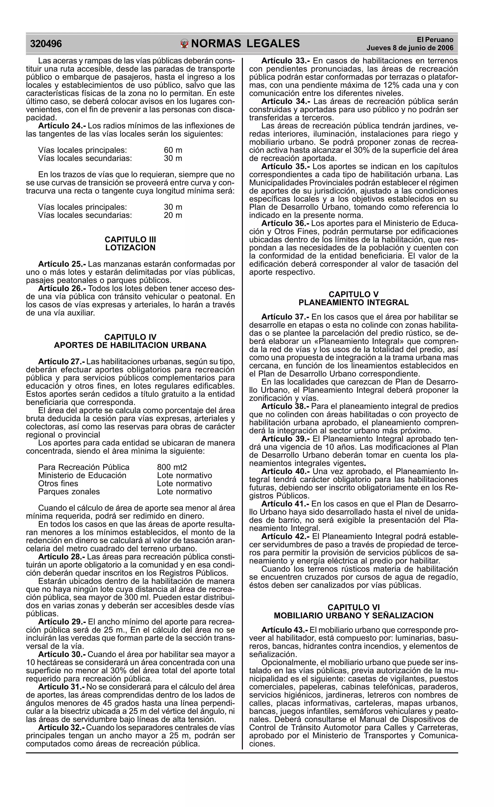 NORMAS LEGALES
R
EPUBLICA DEL PER
U
320496
El Peruano
Jueves 8 de junio de 2006
Las aceras y rampas de las vías públicas deberán cons-
tituir una ruta accesible, desde las paradas de transporte
público o embarque de pasajeros, hasta el ingreso a los
locales y establecimientos de uso público, salvo que las
características físicas de la zona no lo permitan. En este
último caso, se deberá colocar avisos en los lugares con-
venientes, con el fin de prevenir a las personas con disca-
pacidad.
Artículo 24.- Los radios mínimos de las inflexiones de
las tangentes de las vías locales serán los siguientes:
Vías locales principales: 60 m
Vías locales secundarias: 30 m
En los trazos de vías que lo requieran, siempre que no
se use curvas de transición se proveerá entre curva y con-
tracurva una recta o tangente cuya longitud mínima será:
Vías locales principales: 30 m
Vías locales secundarias: 20 m
CAPITULO III
LOTIZACION
Artículo 25.- Las manzanas estarán conformadas por
uno o más lotes y estarán delimitadas por vías públicas,
pasajes peatonales o parques públicos.
Artículo 26.- Todos los lotes deben tener acceso des-
de una vía pública con tránsito vehicular o peatonal. En
los casos de vías expresas y arteriales, lo harán a través
de una vía auxiliar.
CAPITULO IV
APORTES DE HABILITACION URBANA
Artículo 27.- Las habilitaciones urbanas, según su tipo,
deberán efectuar aportes obligatorios para recreación
pública y para servicios públicos complementarios para
educación y otros fines, en lotes regulares edificables.
Estos aportes serán cedidos a título gratuito a la entidad
beneficiaria que corresponda.
El área del aporte se calcula como porcentaje del área
bruta deducida la cesión para vías expresas, arteriales y
colectoras, así como las reservas para obras de carácter
regional o provincial
Los aportes para cada entidad se ubicaran de manera
concentrada, siendo el àrea mìnima la siguiente:
Para Recreación Pública 800 mt2
Ministerio de Educación Lote normativo
Otros fines Lote normativo
Parques zonales Lote normativo
Cuando el cálculo de área de aporte sea menor al área
mínima requerida, podrá ser redimido en dinero.
En todos los casos en que las áreas de aporte resulta-
ran menores a los mínimos establecidos, el monto de la
redención en dinero se calculará al valor de tasación aran-
celaria del metro cuadrado del terreno urbano.
Artículo 28.- Las áreas para recreación pública consti-
tuirán un aporte obligatorio a la comunidad y en esa condi-
ción deberán quedar inscritos en los Registros Públicos.
Estarán ubicados dentro de la habilitación de manera
que no haya ningún lote cuya distancia al área de recrea-
ción pública, sea mayor de 300 ml. Pueden estar distribui-
dos en varias zonas y deberán ser accesibles desde vías
públicas.
Artículo 29.- El ancho mínimo del aporte para recrea-
ción pública será de 25 m., En el cálculo del área no se
incluirán las veredas que forman parte de la sección trans-
versal de la vía.
Artículo 30.- Cuando el área por habilitar sea mayor a
10 hectáreas se considerará un área concentrada con una
superficie no menor al 30% del área total del aporte total
requerido para recreación pública.
Artículo 31.- No se considerará para el cálculo del área
de aportes, las áreas comprendidas dentro de los lados de
ángulos menores de 45 grados hasta una línea perpendi-
cular a la bisectriz ubicada a 25 m del vértice del ángulo, ni
las áreas de servidumbre bajo líneas de alta tensión.
Artículo 32.- Cuando los separadores centrales de vías
principales tengan un ancho mayor a 25 m, podrán ser
computados como áreas de recreación pública.
Artículo 33.- En casos de habilitaciones en terrenos
con pendientes pronunciadas, las áreas de recreación
pública podrán estar conformadas por terrazas o platafor-
mas, con una pendiente máxima de 12% cada una y con
comunicación entre los diferentes niveles.
Artículo 34.- Las áreas de recreación pública serán
construidas y aportadas para uso público y no podrán ser
transferidas a terceros.
Las áreas de recreación pública tendrán jardines, ve-
redas interiores, iluminación, instalaciones para riego y
mobiliario urbano. Se podrá proponer zonas de recrea-
ción activa hasta alcanzar el 30% de la superficie del área
de recreación aportada.
Artículo 35.- Los aportes se indican en los capítulos
correspondientes a cada tipo de habilitación urbana. Las
Municipalidades Provinciales podrán establecer el régimen
de aportes de su jurisdicción, ajustado a las condiciones
específicas locales y a los objetivos establecidos en su
Plan de Desarrollo Urbano, tomando como referencia lo
indicado en la presente norma.
Artículo 36.- Los aportes para el Ministerio de Educa-
ción y Otros Fines, podrán permutarse por edificaciones
ubicadas dentro de los límites de la habilitación, que res-
pondan a las necesidades de la población y cuenten con
la conformidad de la entidad beneficiaria. El valor de la
edificación deberá corresponder al valor de tasación del
aporte respectivo.
CAPITULO V
PLANEAMIENTO INTEGRAL
Artículo 37.- En los casos que el área por habilitar se
desarrolle en etapas o esta no colinde con zonas habilita-
das o se plantee la parcelación del predio rústico, se de-
berá elaborar un «Planeamiento Integral» que compren-
da la red de vías y los usos de la totalidad del predio, así
como una propuesta de integración a la trama urbana mas
cercana, en función de los lineamientos establecidos en
el Plan de Desarrollo Urbano correspondiente.
En las localidades que carezcan de Plan de Desarro-
llo Urbano, el Planeamiento Integral deberá proponer la
zonificación y vías.
Artículo 38.- Para el planeamiento integral de predios
que no colinden con áreas habilitadas o con proyecto de
habilitación urbana aprobado, el planeamiento compren-
derá la integración al sector urbano más próximo.
Artículo 39.- El Planeamiento Integral aprobado ten-
drá una vigencia de 10 años. Las modificaciones al Plan
de Desarrollo Urbano deberán tomar en cuenta los pla-
neamientos integrales vigentes.
Artículo 40.- Una vez aprobado, el Planeamiento In-
tegral tendrá carácter obligatorio para las habilitaciones
futuras, debiendo ser inscrito obligatoriamente en los Re-
gistros Públicos.
Artículo 41.- En los casos en que el Plan de Desarro-
llo Urbano haya sido desarrollado hasta el nivel de unida-
des de barrio, no será exigible la presentación del Pla-
neamiento Integral.
Artículo 42.- El Planeamiento Integral podrá estable-
cer servidumbres de paso a través de propiedad de terce-
ros para permitir la provisión de servicios públicos de sa-
neamiento y energía eléctrica al predio por habilitar.
Cuando los terrenos rústicos materia de habilitación
se encuentren cruzados por cursos de agua de regadío,
éstos deben ser canalizados por vías públicas.
CAPITULO VI
MOBILIARIO URBANO Y SEÑALIZACION
Artículo 43.- El mobiliario urbano que corresponde pro-
veer al habilitador, está compuesto por: luminarias, basu-
reros, bancas, hidrantes contra incendios, y elementos de
señalización.
Opcionalmente, el mobiliario urbano que puede ser ins-
talado en las vías públicas, previa autorización de la mu-
nicipalidad es el siguiente: casetas de vigilantes, puestos
comerciales, papeleras, cabinas telefónicas, paraderos,
servicios higiénicos, jardineras, letreros con nombres de
calles, placas informativas, carteleras, mapas urbanos,
bancas, juegos infantiles, semáforos vehiculares y peato-
nales. Deberá consultarse el Manual de Dispositivos de
Control de Tránsito Automotor para Calles y Carreteras,
aprobado por el Ministerio de Transportes y Comunica-
ciones.
 