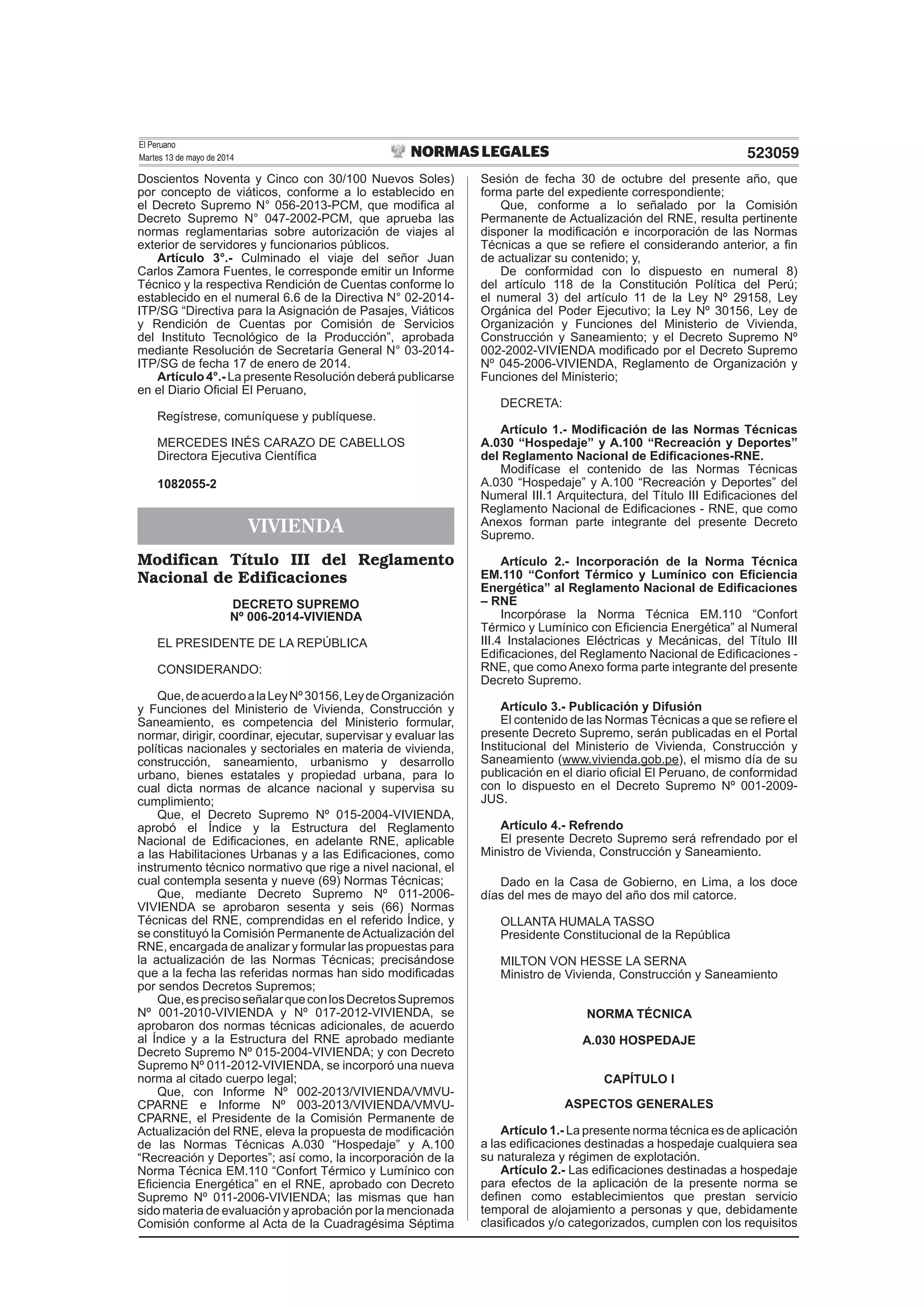 El Peruano
Martes 13 de mayo de 2014 523059
Doscientos Noventa y Cinco con 30/100 Nuevos Soles)
por concepto de viáticos, conforme a lo establecido en
el Decreto Supremo N° 056-2013-PCM, que modiﬁca al
Decreto Supremo N° 047-2002-PCM, que aprueba las
normas reglamentarias sobre autorización de viajes al
exterior de servidores y funcionarios públicos.
Artículo 3°.- Culminado el viaje del señor Juan
Carlos Zamora Fuentes, le corresponde emitir un Informe
Técnico y la respectiva Rendición de Cuentas conforme lo
establecido en el numeral 6.6 de la Directiva N° 02-2014-
ITP/SG “Directiva para la Asignación de Pasajes, Viáticos
y Rendición de Cuentas por Comisión de Servicios
del Instituto Tecnológico de la Producción”, aprobada
mediante Resolución de Secretaría General N° 03-2014-
ITP/SG de fecha 17 de enero de 2014.
Artículo 4°.- La presente Resolución deberá publicarse
en el Diario Oﬁcial El Peruano,
Regístrese, comuníquese y publíquese.
MERCEDES INÉS CARAZO DE CABELLOS
Directora Ejecutiva Cientíﬁca
1082055-2
VIVIENDA
Modifican Título III del Reglamento
Nacional de Edificaciones
DECRETO SUPREMO
Nº 006-2014-VIVIENDA
EL PRESIDENTE DE LA REPÚBLICA
CONSIDERANDO:
Que,deacuerdoalaLeyNº30156,LeydeOrganización
y Funciones del Ministerio de Vivienda, Construcción y
Saneamiento, es competencia del Ministerio formular,
normar, dirigir, coordinar, ejecutar, supervisar y evaluar las
políticas nacionales y sectoriales en materia de vivienda,
construcción, saneamiento, urbanismo y desarrollo
urbano, bienes estatales y propiedad urbana, para lo
cual dicta normas de alcance nacional y supervisa su
cumplimiento;
Que, el Decreto Supremo Nº 015-2004-VIVIENDA,
aprobó el Índice y la Estructura del Reglamento
Nacional de Ediﬁcaciones, en adelante RNE, aplicable
a las Habilitaciones Urbanas y a las Ediﬁcaciones, como
instrumento técnico normativo que rige a nivel nacional, el
cual contempla sesenta y nueve (69) Normas Técnicas;
Que, mediante Decreto Supremo Nº 011-2006-
VIVIENDA se aprobaron sesenta y seis (66) Normas
Técnicas del RNE, comprendidas en el referido Índice, y
se constituyó la Comisión Permanente deActualización del
RNE, encargada de analizar y formular las propuestas para
la actualización de las Normas Técnicas; precisándose
que a la fecha las referidas normas han sido modiﬁcadas
por sendos Decretos Supremos;
Que,esprecisoseñalarqueconlosDecretosSupremos
Nº 001-2010-VIVIENDA y Nº 017-2012-VIVIENDA, se
aprobaron dos normas técnicas adicionales, de acuerdo
al Índice y a la Estructura del RNE aprobado mediante
Decreto Supremo Nº 015-2004-VIVIENDA; y con Decreto
Supremo Nº 011-2012-VIVIENDA, se incorporó una nueva
norma al citado cuerpo legal;
Que, con Informe Nº 002-2013/VIVIENDA/VMVU-
CPARNE e Informe Nº 003-2013/VIVIENDA/VMVU-
CPARNE, el Presidente de la Comisión Permanente de
Actualización del RNE, eleva la propuesta de modiﬁcación
de las Normas Técnicas A.030 “Hospedaje” y A.100
“Recreación y Deportes”; así como, la incorporación de la
Norma Técnica EM.110 “Confort Térmico y Lumínico con
Eﬁciencia Energética” en el RNE, aprobado con Decreto
Supremo Nº 011-2006-VIVIENDA; las mismas que han
sido materia de evaluación y aprobación por la mencionada
Comisión conforme al Acta de la Cuadragésima Séptima
Sesión de fecha 30 de octubre del presente año, que
forma parte del expediente correspondiente;
Que, conforme a lo señalado por la Comisión
Permanente de Actualización del RNE, resulta pertinente
disponer la modiﬁcación e incorporación de las Normas
Técnicas a que se reﬁere el considerando anterior, a ﬁn
de actualizar su contenido; y,
De conformidad con lo dispuesto en numeral 8)
del artículo 118 de la Constitución Política del Perú;
el numeral 3) del artículo 11 de la Ley Nº 29158, Ley
Orgánica del Poder Ejecutivo; la Ley Nº 30156, Ley de
Organización y Funciones del Ministerio de Vivienda,
Construcción y Saneamiento; y el Decreto Supremo Nº
002-2002-VIVIENDA modiﬁcado por el Decreto Supremo
Nº 045-2006-VIVIENDA, Reglamento de Organización y
Funciones del Ministerio;
DECRETA:
Artículo 1.- Modiﬁcación de las Normas Técnicas
A.030 “Hospedaje” y A.100 “Recreación y Deportes”
del Reglamento Nacional de Ediﬁcaciones-RNE.
Modifícase el contenido de las Normas Técnicas
A.030 “Hospedaje” y A.100 “Recreación y Deportes” del
Numeral III.1 Arquitectura, del Título III Ediﬁcaciones del
Reglamento Nacional de Ediﬁcaciones - RNE, que como
Anexos forman parte integrante del presente Decreto
Supremo.
Artículo 2.- Incorporación de la Norma Técnica
EM.110 “Confort Térmico y Lumínico con Eﬁciencia
Energética” al Reglamento Nacional de Ediﬁcaciones
– RNE
Incorpórase la Norma Técnica EM.110 “Confort
Térmico y Lumínico con Eﬁciencia Energética” al Numeral
III.4 Instalaciones Eléctricas y Mecánicas, del Título III
Ediﬁcaciones, del Reglamento Nacional de Ediﬁcaciones -
RNE, que como Anexo forma parte integrante del presente
Decreto Supremo.
Artículo 3.- Publicación y Difusión
El contenido de las Normas Técnicas a que se reﬁere el
presente Decreto Supremo, serán publicadas en el Portal
Institucional del Ministerio de Vivienda, Construcción y
Saneamiento (www.vivienda.gob.pe), el mismo día de su
publicación en el diario oﬁcial El Peruano, de conformidad
con lo dispuesto en el Decreto Supremo Nº 001-2009-
JUS.
Artículo 4.- Refrendo
El presente Decreto Supremo será refrendado por el
Ministro de Vivienda, Construcción y Saneamiento.
Dado en la Casa de Gobierno, en Lima, a los doce
días del mes de mayo del año dos mil catorce.
OLLANTA HUMALA TASSO
Presidente Constitucional de la República
MILTON VON HESSE LA SERNA
Ministro de Vivienda, Construcción y Saneamiento
NORMA TÉCNICA
A.030 HOSPEDAJE
CAPÍTULO I
ASPECTOS GENERALES
Artículo 1.- La presente norma técnica es de aplicación
a las ediﬁcaciones destinadas a hospedaje cualquiera sea
su naturaleza y régimen de explotación.
Artículo 2.- Las ediﬁcaciones destinadas a hospedaje
para efectos de la aplicación de la presente norma se
deﬁnen como establecimientos que prestan servicio
temporal de alojamiento a personas y que, debidamente
clasiﬁcados y/o categorizados, cumplen con los requisitos
 